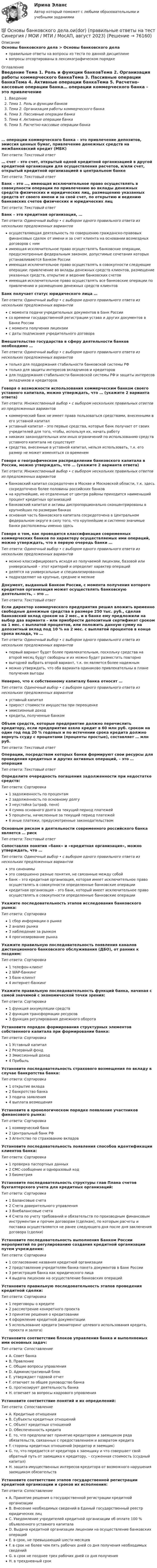      
            Описание
            Основы банковского дела > Основы банковского делаправильные ответы на вопросы из теста по данной дисциплиневопросы отсортированы в лексикографическом порядке 
            Оглавление
            Введение Тема 1. Роль и функции банковТема 2. Организация работы коммерческого банкаТема 3. Пассивные операции банкаТема 4. Активные операции банкаТема 5. Расчетно-кассовые операции банка… операции коммерческого банка – это привлечение депозитов, эмиссия ценных бумаг, привлечение денежных средств на межбанковский кредит (МБК)Тип ответа: Текcтовый ответ … счет – это счет, открытый одной кредитной организацией в другой кредитной организации для осуществления расчетов, и/или счет, открытый кредитной организацией в центральном банкеТип ответа: Текcтовый ответ Банк – это …, имеющая исключительное право осуществлять в совокупности операции по привлечению во вклады денежных средств физических и юридических лиц, размещению указанных средств от своего имени и за свой счет, по открытию и ведению банковских счетов физических и юридических лицТип ответа: Текcтовый ответ Банк – это кредитная организация, …Тип ответа: Одиночный выбор • с выбором одного правильного ответа из нескольких предложенных вариантовосуществляющая деятельность по совершению гражданско-правовых финансовых сделок от имени и за счет клиента на основании возмездных договоров с нимимеющая исключительное право осуществлять банковские операции, предусмотренные федеральным законом, допустимые сочетания которых устанавливаются Банком Россииимеющая исключительное право осуществлять в совокупности следующие операции: привлечение во вклады денежных средств клиентов, размещение указанных средств, открытие и ведение банковских счетовимеющая исключительное право осуществлять все банковские операции по привлечению и размещению денежных средств клиентовБанк получает статус юридического лица …Тип ответа: Одиночный выбор • с выбором одного правильного ответа из нескольких предложенных вариантовс момента подачи учредительных документов в Банк Россиисо времени государственной регистрации устава и других документов в Банке Россиис момента получения лицензиис даты подписания учредительного договораВмешательство государства в сферу деятельности банков необходимо …Тип ответа: Одиночный выбор • с выбором одного правильного ответа из нескольких предложенных вариантовтолько для поддержания стабильности банковской системы РФтолько для защиты интересов вкладчиков и кредиторовдля поддержания стабильности банковской системы РФ и защиты интересов вкладчиков и кредиторовГоворя о возможности использования коммерческим банком своего уставного капитала, можно утверждать, что … (укажите 2 варианта ответа)Тип ответа: Множественный выбор • с выбором нескольких правильных ответов из предложенных вариантовкоммерческий банк не имеет права пользоваться средствами, внесенными в его уставной капиталуставный капитал – это первые средства, которые банк получает от своих учредителей для того, чтобы, используя их, начать работуникаких законодательных или иных ограничений по использованию средств уставного капитала не существуетсредства, внесенные в уставной капитал, нельзя использовать, т.к. его размер не может изменяться со временемГоворя о географическом распределении банковского капитала в России, можно утверждать, что … (укажите 2 варианта ответа)Тип ответа: Множественный выбор • с выбором нескольких правильных ответов из предложенных вариантовбанковский капитал сосредоточен в Москве и Московской области, т.к. здесь сосредоточено более половины российских банковна крупнейшие, но отдаленные от центра районы приходится наименьший процент кредитных организацийбанковский капитал и активы диспропорционально сконцентрированы в крупнейших по размерам банкахосновная часть банковского капитала сосредоточена в Центральном федеральном округе в силу того, что крупнейшие и системно значимые банки расположены именно здесьГоворя о том, как проводится классификация современных коммерческих банков по характеру осуществляемых ими операций, можно утверждать, что в первую очередь банки …Тип ответа: Одиночный выбор • с выбором одного правильного ответа из нескольких предложенных вариантовможно классифицировать исходя из получаемой лицензии, базовой или универсальной – этот критерий и определит характер операцийделятся на универсальные и специализированныеподразделяют на крупные, средние и мелкиеДокумент, выданный Банком России, с момента получения которого кредитная организация может осуществлять банковскую деятельность, – это …Тип ответа: Текcтовый ответ Если директор коммерческого предприятия решил вложить временно свободные денежные средства в размере 250 тыс. руб., сделав банковский вклад сроком на 2 мес., и в банке ему предложили на выбор два варианта – или приобрести депозитный сертификат сроком на 1 мес. с выплатой процентов, или положить данную сумму на депозитный вклад под 10 % на 2 мес. с выплатой процентов в конце срока вклада, то …Тип ответа: Одиночный выбор • с выбором одного правильного ответа из нескольких предложенных вариантовпервый вариант будет более привлекательным, поскольку средства на второй месяц будут свободны и их можно будет разместить повторновыгодней выбрать второй вариант, т.к. он является более надежнымможно утверждать, что оба варианта одинаково привлекательны в плане получения выгодыНеверно, что к собственному капиталу банка относят …Тип ответа: Одиночный выбор • с выбором одного правильного ответа из нескольких предложенных вариантовуставный капиталприрост стоимости имущества при переоценкеэмиссионный доходкредиты, полученные банкомОбъем средств, которые предприятие должно перечислить кредитору, если предприятие взяло кредит в 60 млн руб. сроком на один год под 20 % годовых и по истечении срока кредита должно вернуть ссуду с процентами (проценты простые), составляет … млн руб.Тип ответа: Текcтовый ответ Операции, посредством которых банки формируют свои ресурсы для проведения кредитных и других активных операций, – это … операцииТип ответа: Текcтовый ответ Определите очередность погашения задолженности при недостатке средств:Тип ответа: Сортировка1 задолженность по процентам2 задолженность по основному долгу3 неустойка (штраф, пеня)4 сумма основного долга за текущий период платежей5 проценты, начисленные за текущий период платежей6 иные платежи, предусмотренные законодательствомОсновным риском в деятельности современного российского банка является … рискТип ответа: Текcтовый ответ Сопоставляя понятия «банк» и «кредитная организация», можно утверждать, что …Тип ответа: Одиночный выбор • с выбором одного правильного ответа из нескольких предложенных вариантовэто синонимыэто совершенно разные понятия, не связанные между собойбанк – это кредитная организация, которая имеет исключительное право осуществлять в совокупности определенные банковские операциикредитная организация – это банк, который имеет исключительное право осуществлять в совокупности определенные банковские операцииУкажите последовательность этапов исследования банковского рынка:Тип ответа: Сортировка1 сбор информации о рынке2 анализ рынка3 наблюдение за рынком4 прогнозирование рынкаУкажите правильную последовательность появления каналов дистанционного банковского обслуживания (ДБО), от ранних к поздним:Тип ответа: Сортировка1 телефон-клиент2 WAP-банкинг3 банк-клиент4 интернет-банкингУкажите правильную последовательность функций банка, начиная с самой значимой с экономической точки зрения:Тип ответа: Сортировка1 функция аккумуляции средств2 функция трансформации ресурсов3 функция регулирования денежного оборотаУстановите порядок формирования структурных элементов собственного капитала при формировании банка:Тип ответа: Сортировка1 Уставный капитал2 Резервный фонд3 Эмиссионный доход4 ПрибыльУстановите последовательность страхового возмещения по вкладу в случае банкротства банка:Тип ответа: Сортировка1 открытие вклада2 банкротство банка3 подача заявления4 выплата возмещенияУстановите в хронологическом порядке появление участников финансового рынка:Тип ответа: Сортировка1 коммерческий банк2 Центральный банк РФ3 Агентство по страхованию вкладовУстановите последовательность появления способов идентификации клиентов банка:Тип ответа: Сортировка1 проверка паспортных данных2 СМС-сообщение и одноразовый код3 биометрияУстановите последовательность структуры глав Плана счетов бухгалтерского учета для кредитных организаций:Тип ответа: Сортировка1 Балансовые счета2 Счета доверительного управления3 Внебалансовые счета4 Счета по учету требований и обязательств по производным финансовым инструментам и прочим договорам (сделкам), по которым расчеты и поставка осуществляются не ранее следующего дня после дня заключения договора (сделки)Установите последовательность выполнения Банком России мероприятий по регулированию создания кредитной организации путем учреждения:Тип ответа: Сортировка1 согласование названия кредитной организации2 представление учредителям банка пакета документов в Банк России3 регистрация банка как юридического лица4 выдача лицензии на осуществление банковских операцийУстановите правильную последовательность этапов проведения кредитной сделки:Тип ответа: Сортировка1 переговоры о кредите2 рассмотрение конкретного проекта3 принятие решения о кредитовании4 оформление кредитной документации5 использование кредита (мониторинг целевого использования кредита, проекта и залога)Установите соответствие блоков управления банка и выполняемых ими основных задач:Тип ответа: СопоставлениеA. Совет банкаB. ПравлениеC. Общие вопросы управленияD. Административный блокE. утверждает годовой отчетF. отвечает за общее руководство банкаG. прогнозирует деятельность банкаH. отвечает за вопросы кадрового управленияУстановите соответствие понятий и их определений:Тип ответа: СопоставлениеA. Кредитные отношенияB. Субъекты кредитных отношенийC. Объект кредитных отношенийD. Обеспеченность кредитаE. то, что предполагает принятие кредитором и заемщиком ряда обязательств, связанных с предоставлением и возвратом кредитаF. стороны кредитных отношений (кредитор и заемщик)G. то, что передается от кредитора к заемщику и что совершает свой обратный путь от заемщика к кредитору, – ссуженная стоимость (ссудный капитал)H. защита имущественных интересов кредитора от возможного нарушения заемщиком обязательствУстановите соответствие этапов государственной регистрации кредитной организации и сроков их исполнения:Тип ответа: СопоставлениеA. Принятие решения о государственной регистрации кредитной организацииB. Внесение необходимых сведений в Единый государственный реестр юридических лицC. Уведомление учредителей кредитной организации об оплате 100 % объявленного уставного капиталаD. Выдача кредитной организации лицензии на осуществление банковских операцийE. в срок, не превышающий шести месяцевF. в срок не более чем пять рабочих дней со дня получения необходимых сведенийG. в срок не позднее трех рабочих дней со дня полученияH. в трехдневный срок  
            
            
            💯 Основы банковского дела.ои(dor) (ответы на тест Синергия / МОИ / МТИ / МосАП, ноябрь 2023)💯 Основы банковского дела.ои(dor) (правильные ответы на тест Синергия / МОИ / МТИ / МосАП, август 2023)Основы банковского дела СинергияОсновы безопасности жизнедеятельностиОсновы безопасности жизнедеятельностиОсновы безопасности жизнедеятельности💯 Основы безопасности жизнедеятельности (1) (ответы на тест Синергия / МТИ / МосАП, сентбярь 2022)⭐ Основы архитектуры.ти (ответы на тест Синергия / МТИ / МосАП, сентябрь 2022)Основы архитектуры.ти (тест с ответами МТИ / МосАП / МФПУ «Синергия» ).Основы архитектуры.ти (тест с ответами Синергия/МОИ/ МТИ /МОСАП)Основы аудита - Zadanija_k_teme_1-2-3-4-5-Основы аудита  ВСЕ ЗАДАНИЯ  Основы аудита ВСЕ ЗАДАНИЯ ОСНОВЫ АУДИТА . ВСЕ ЗАДАНИЯ