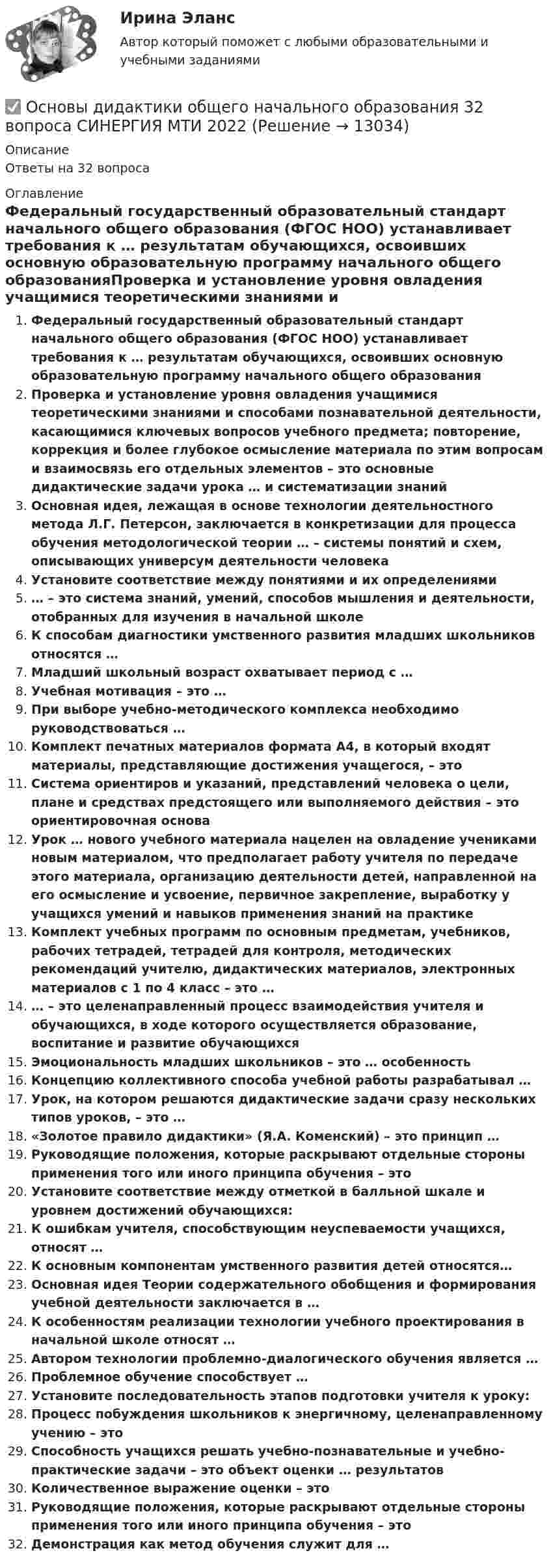      
          Описание
          Ответы на 32 вопроса 
          Оглавление
          Федеральный государственный образовательный стандарт начального общего образования (ФГОС НОО) устанавливает требования к … результатам обучающихся, освоивших основную образовательную программу начального общего образованияПроверка и установление уровня овладения учащимися теоретическими знаниями и способами познавательной деятельности, касающимися ключевых вопросов учебного предмета; повторение, коррекция и более глубокое осмысление материала по этим вопросам и взаимосвязь его отдельных элементов – это основные дидактические задачи урока … и систематизации знанийОсновная идея, лежащая в основе технологии деятельностного метода Л.Г. Петерсон, заключается в конкретизации для процесса обучения методологической теории … – системы понятий и схем, описывающих универсум деятельности человекаУстановите соответствие между понятиями и их определениями… – это система знаний, умений, способов мышления и деятельности, отобранных для изучения в начальной школеК способам диагностики умственного развития младших школьников относятся …Младший школьный возраст охватывает период с …Учебная мотивация – это …При выборе учебно-методического комплекса необходимо руководствоваться …Комплект печатных материалов формата А4, в который входят материалы, представляющие достижения учащегося, – этоСистема ориентиров и указаний, представлений человека о цели, плане и средствах предстоящего или выполняемого действия – это ориентировочная основаУрок … нового учебного материала нацелен на овладение учениками новым материалом, что предполагает работу учителя по передаче этого материала, организацию деятельности детей, направленной на его осмысление и усвоение, первичное закрепление, выработку у учащихся умений и навыков применения знаний на практикеКомплект учебных программ по основным предметам, учебников, рабочих тетрадей, тетрадей для контроля, методических рекомендаций учителю, дидактических материалов, электронных материалов с 1 по 4 класс – это …… – это целенаправленный процесс взаимодействия учителя и обучающихся, в ходе которого осуществляется образование, воспитание и развитие обучающихсяЭмоциональность младших школьников – это … особенностьКонцепцию коллективного способа учебной работы разрабатывал …Урок, на котором решаются дидактические задачи сразу нескольких типов уроков, – это …«Золотое правило дидактики» (Я.А. Коменский) – это принцип …Руководящие положения, которые раскрывают отдельные стороны применения того или иного принципа обучения – этоУстановите соответствие между отметкой в балльной шкале и уровнем достижений обучающихся:К ошибкам учителя, способствующим неуспеваемости учащихся, относят …К основным компонентам умственного развития детей относятся…Основная идея Теории содержательного обобщения и формирования учебной деятельности заключается в …К особенностям реализации технологии учебного проектирования в начальной школе относят …Автором технологии проблемно-диалогического обучения является …Проблемное обучение способствует …Установите последовательность этапов подготовки учителя к уроку:Процесс побуждения школьников к энергичному, целенаправленному учению – этоСпособность учащихся решать учебно-познавательные и учебно-практические задачи – это объект оценки … результатовКоличественное выражение оценки – этоРуководящие положения, которые раскрывают отдельные стороны применения того или иного принципа обучения – этоДемонстрация как метод обучения служит для … 
            
            
            Основы диагностики семейной системы (тест РУДН)✅ Основы дидактики общего начального образования 32 вопроса СИНЕРГИЯ МТИ 2022Основы дидактики общего  начального образования ответы 2022 синергия⭐ Основы дидактики общего начального образования (ответы на тест Синергия / МТИ / МосАП, июнь 2022)Основы дидактики общего начального образования - тест с ответами Синергия 2022основы динамического расчета сооруженийОсновы дискретной математики и логики. Вариант 2Основы делопроизводства и документооборот Практическое заданиеОсновы делопроизводства и документооборот. Практическое задание. ММУ.Основы делопроизводства. ПКЗ. СИУ РАНХИГСОсновы делопроизводства (тест с ответами Синергия/МОИ/ МТИ /МОСАП)ОСНОВЫ ДЕФЕКТОЛОГИИ (СПДО) НСПК Тестовые вопросы к разделу 1. Тест 1. НА ОТЛИЧНО!  ТЕСТЫ 2023 года!ОСНОВЫ ДЕФЕКТОЛОГИИ (СПДО) НСПК Тестовые вопросы к разделу 2. Тест 2. НА ОТЛИЧНО! ТЕСТЫ 2023 года!ОСНОВЫ ДЕФЕКТОЛОГИИ (СПДО) НСПК Тестовые вопросы к разделу 3. Тест 3. НА ОТЛИЧНО! ТЕСТЫ 2023 года!