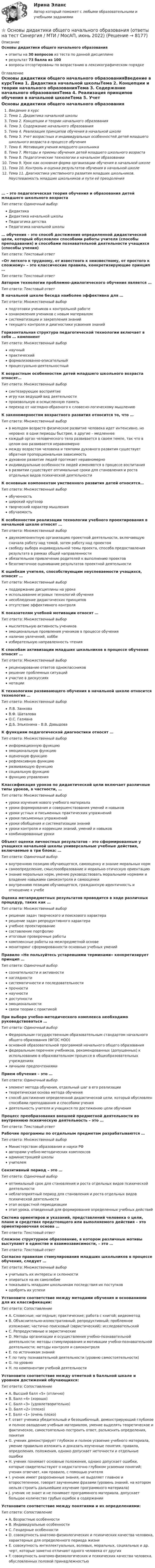     
          Описание
          Основы дидактики общего начального образованияответы на 30 вопросов из теста по данной дисциплинерезультат 73 балла из 100вопросы отсортированы по возрастанию в лексикографическом порядке 
          Оглавление
          Основы дидактики общего начального образованияВведение в курсТема 1. Дидактика начальной школыТема 2. Концепции и теории начального образованияТема 3. Содержание начального образованияТема 4. Реализация принципов обучения в начальной школеТема 5. Учет возрастных и индивидуальных особенностей детей младшего школьного возраста в процессе обученияТема 6. Мотивация учения младшего школьникаТема 7. Методы и приемы обучения детей младшего школьного возрастаТема 8. Педагогические технологии в начальном образованииТема 9. Урок как основная форма организации обучения в начальной школеТема 10. Контроль и оценка результатов обучения в начальной школеТема 11. Диагностика умственного развития младших школьников. Неуспеваемость младших школьников и пути её преодоления… – это педагогическая теория обучения и образования детей младшего школьного возрастаТип ответа: Одиночный выборДидактикаДидактика начальной школыПедагогика детстваПедагогика начальной школы… обучения – это способ достижения определенной дидактической цели, который обусловлен способами работы учителя (способы преподавания) и способами познавательной деятельности учащихся (способы учения)Тип ответа: Текcтовый ответ «От легкого к трудному, от известного к неизвестному, от простого к сложному» – это классические правила, конкретизирующие принцип …Тип ответа: Текcтовый ответ Автором технологии проблемно-диалогического обучения является …Тип ответа: Текcтовый ответ В начальной школе беседа наиболее эффективна для …Тип ответа: Множественный выборподготовки учеников к контрольной работеознакомления учеников с новым материаломсистематизации и закрепления знанийтекущего контроля и диагностики усвоения знанийГоризонтальная структура педагогической технологии включает в себя … компонентТип ответа: Множественный выборнаучныйпрактическийформализованно-описательныйпроцессуально-деятельностныйК возрастным особенностям детей младшего школьного возраста относят…Тип ответа: Множественный выборсинтезирующее восприятиеигру как ведущий вид деятельностипроизвольную и осмысленную памятьпереход от наглядно-образного к словесно-логическому мышлениюК закономерностям возрастного развития относится то, что …Тип ответа: Множественный выборв молодом возрасте физическое развитие человека идет интенсивно, но неровно: в одни периоды быстрее, в другие – медленнеекаждый орган человеческого тела развивается в своем темпе, так что в целом оно развивается неравномерномежду возрастом человека и темпами духовного развития существует обратная пропорциональная зависимостьдуховное развитие людей протекает неравномерноиндивидуальные особенности людей изменяются в процессе воспитанияв развитии существуют оптимальные сроки для становления и роста отдельных видов психической деятельностиК основным компонентам умственного развития детей относятся…Тип ответа: Множественный выборобученностьширокий кругозортворческий характер мышленияобучаемостьК особенностям реализации технологии учебного проектирования в начальной школе относят …Тип ответа: Множественный выбордвухкомпонентную организацию проектной деятельности, включающую сначала работу над темой, затем работу над проектомсвободу выбора индивидуальной темы проекта, способа предоставления результата в рамках общей направленностиобязательное привлечение родителей к выполнению проектовбезотметочное оценивание результатов проектной деятельностиК ошибкам учителя, способствующим неуспеваемости учащихся, относят …Тип ответа: Множественный выборподдержание дисциплины на урокеиспользование игровых технологий обучениянесоблюдение дидактических принциповотсутствие эффективного контроляК показателям учебной мотивации относят …Тип ответа: Множественный выбормыслительную активность учениковэмоциональные проявления учеников в процессе обученияналичие увлечений, хоббиизбирательную направленность чтенияК способам активизации младших школьников в процессе обучения относят …Тип ответа: Множественный выборрецензирование ответов одноклассниковрешение проблемных ситуацийучастие в дискуссияхнотацииК технологиям развивающего обучения в начальной школе относится технология …Тип ответа: Множественный выборЛ.В. ЗанковаВ.Ф. ШаталоваО.С. ГазманаД.Б. Эльконина – В.В. ДавыдоваК функциям педагогической диагностики относят …Тип ответа: Множественный выборинформационную функциюэмоциональную функциюоценочную функциюрефлексивную функциюразвивающую функциюсоциальную функциюфункцию управленияКлассификация уроков по дидактической цели включает различные типы уроков, в частности, …Тип ответа: Множественный выборуроки изучения нового учебного материалауроки формирования и совершенствования умений и навыковуроки устных и письменных практических упражненийуроки письменных упражненийуроки обобщения и систематизации знанийуроки контроля и коррекции знаний, умений и навыковкомбинированные урокиОбъект оценки личностных результатов – это сформированные у учащихся начальной школы универсальные учебные действия, включаемые в три блока: …Тип ответа: Одиночный выборвнутреннюю позицию обучающегося, самооценку и знание моральных нормсамоопределение, смыслоообразование и морально-этическую ориентациюзнание моральных норм, умение руководствовать моральными нормами и владение навыками самоконтроля и самооценкивнутреннюю позицию обучающегося, гражданскую идентичность и отношение к учебеОценка метапредметных результатов проводится в ходе различных процедур, таких как …Тип ответа: Множественный выборрешение задач творческого и поискового характерарешение задач репродуктивного характераучебное проектированиесоставление портфолиоитоговые проверочные работыкомплексные работы на межпредметной основемониторинг сформированности основных учебных уменийПравило «Не пользуйтесь устаревшими терминами» конкретизирует принцип …Тип ответа: Одиночный выборсознательности и активностинаглядностисистематичности и последовательностипрочностинаучностидоступностиэмоциональностисвязи теории с практикойПри выборе учебно-методического комплекса необходимо руководствоваться …Тип ответа: Одиночный выборФедеральным государственным образовательным стандартом начального общего образования (ФГОС НОО)основной образовательной программой начального общего образованияфедеральным перечнем учебников, рекомендованных (допущенных) к использованию в образовательном процессе в общеобразовательных учрежденияхличными предпочтениямиПрием обучения – это …Тип ответа: Одиночный выборэлемент метода обучения, отдельный шаг в его реализациитеоретическая основа метода обученияспособ достижения определенной дидактической цели, который обусловлен способами преподавания и способами учениядеятельность учителя и учащихся по достижению цели обученияПроцесс преобразования внешней предметной деятельности во внутреннюю психическую деятельность – это …Тип ответа: Текcтовый ответ Рабочие программы по отдельным предметам разрабатываются …Тип ответа: Множественный выборМинистерством образования и науки РФавторами учебно-методических комплексовадминистрацией школыучителемСензитивный период – это …Тип ответа: Одиночный выбороптимальный срок для становления и роста отдельных видов психической деятельностинеблагоприятный период для становления и роста отдельных видов психической деятельностиэтап возрастной периодизацииэтап урока, отведенный для формирования определенных учебных действийСистема ориентиров и указаний, представлений человека о цели, плане и средствах предстоящего или выполняемого действия – это ориентировочная основа …Тип ответа: Текcтовый ответ Сложное структурное образование, в котором различные мотивы выступают в единстве и взаимозависимости, – это …Тип ответа: Текcтовый ответ Согласно правилам стимулирования младших школьников в процессе обучения, следует …Тип ответа: Множественный выборучитывать их интересы и склонностиопираться на их самолюбиепоказывать младшим школьникам последствия их поступководобрять их успехиУстановите соответствие между методами обучения и основаниями для их классификации:Тип ответа: СопоставлениеA. Словесные; наглядные; практические; работа с книгой; видеометодB. Объяснительно-иллюстративный; репродуктивный; проблемное изложение; частично поисковый (эвристический); исследовательскийC. Репродуктивные и эвристическиеD. Методы организации и осуществления учебно-познавательной деятельности; методы стимулирования и мотивации учебно-познавательной деятельности; методы контроля и самоконтроляE. по источникам знанийF. по типу познавательной деятельности (уровню самостоятельности)G. по уровнюH. по компонентам учебной деятельностиУстановите соответствие между отметкой в балльной шкале и уровнем достижений обучающихся:Тип ответа: СопоставлениеA. Высший балл «5» (отлично)B. Балл «4» (хорошо)C. Балл «3» (удовлетворительно)D. Балл «2» (плохо)E. Балл «1» (очень плохо)F. ответ ученика убедительный и безошибочный, демонстрирующий глубокое и полное овладение учебным материалом, умение выделять теоретическое и фактическое, самостоятельно построить ответ, разъяснить определения, понятияG. ученик демонстрирует глубокое и полное усвоение учебного материала, умение правильно изложить и доказать изученные понятия, правила, определения, положения, однако допускает неточности и отдельные ошибкиH. ученик понимает основные положения, однако допускает ошибки, которые свидетельствуют о недостаточно глубоком усвоении понятий; ученик отвечает, как правило, с помощью учителяI. ученик имеет разрозненные знания, не выделяет главное и второстепенное, говорит заученными фразами (уровень знаний, на котором нельзя строить дальнейшее изучение программного материала)J. ученик не знает и не понимает программного материала, допускает большое количество грубых ошибок в содержанииУстановите соответствие между понятиями и их определениями:Тип ответа: СопоставлениеA. Возрастные особенностиB. Индивидуальные особенностиC. Гендерные особенностиD. совокупность анатомо-физиологических и психических качества человека, характерных для определенного периода жизниE. совокупность интеллектуальных, волевых, моральных, социальных и др. черт, которые заметно отличают одного человека от другихF. совокупность анатомо-физиологических и психических качества человека, обусловленных половой принадлежностью  
            
            
            Основы дидактики общего  начального образования ответы 2022 синергия⭐ Основы дидактики общего начального образования (ответы на тест Синергия / МТИ / МосАП, июнь 2022)Основы дидактики общего начального образования - тест с ответами Синергия 2022основы динамического расчета сооруженийОсновы дискретной математики и логики. Вариант 2Основы дискретной математики и логики. Вариант 6Основы дискретной математики и логики _ ПР1Основы делопроизводства. ПКЗ. СИУ РАНХИГСОсновы делопроизводства (тест с ответами Синергия/МОИ/ МТИ /МОСАП)ОСНОВЫ ДЕФЕКТОЛОГИИ (СПДО) НСПК Тестовые вопросы к разделу 1. Тест 1. НА ОТЛИЧНО!  ТЕСТЫ 2023 года!ОСНОВЫ ДЕФЕКТОЛОГИИ (СПДО) НСПК Тестовые вопросы к разделу 2. Тест 2. НА ОТЛИЧНО! ТЕСТЫ 2023 года!ОСНОВЫ ДЕФЕКТОЛОГИИ (СПДО) НСПК Тестовые вопросы к разделу 3. Тест 3. НА ОТЛИЧНО! ТЕСТЫ 2023 года!Основы деятельности коммерческого банка Основы диагностики семейной системы (тест РУДН)
