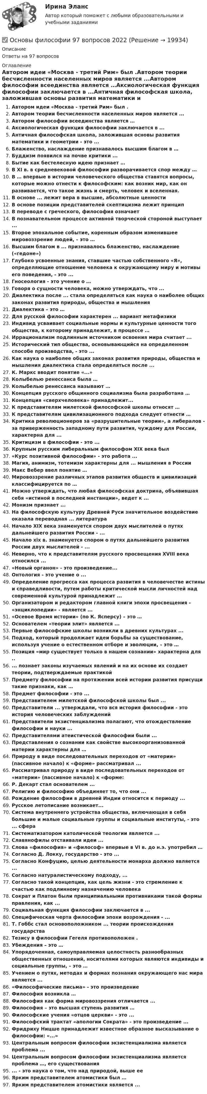     
          Описание
          Ответы на 97 вопросов 
          Оглавление
          Автором идеи «Москва - третий Рим» был .Автором теории бесчисленности населенных миров является ...Автором философии всеединства является …Аксиологическая функция философии заключается в ...Античная философская школа, заложившая основы развития математики и геометрии - это ...Блаженство, наслаждение признавалось высшим благом в …Буддизм появился на почве критики ...Бытие как бестелесную идею признает …В XI в. в средневековой философии разворачивается спор между …В … впервые в истории человеческого общества ставятся вопросы, которые можно отнести к философским: как возник мир, как он развивается, что такое жизнь и смерть, человек и вселенная.В основе ... лежит вера в высшие, абсолютные ценностиВ основе позиции представителей скептицизма лежит принципВ переводе с греческого, философия означаетВ познавательном процессе активной творческой стороной выступает ...Второе эпохальное событие, коренным образом изменившее мировоззрение людей, – это …Высшим благом в ... признавалось блаженство, наслаждение («гедоне»)Глубоко усвоенные знания, ставшие частью собственного «Я», определяющие отношение человека к окружающему миру и мотивы его поведения, - это ...Гносеология - это учение о …Говоря о сущности человека, можно утверждать, что ...Диалектика после ... стала определяться как наука о наиболее общих законах развития природы, общества и мышленияДиалектика – это …Для русской философии характерен ... вариант метафизикиИндивид усваивает социальные нормы и культурные ценности того общества, к которому принадлежит, в процессе …Иррационализм подлинным источником освоения мира считает ...Исторический тип общества, основывающийся на определенном способе производства, - это ...Как наука о наиболее общих законах развития природы, общества и мышления диалектика стала определяться после ...К. Маркс вводит понятие «...»Колыбелью ренессанса была …Колыбелью ренессанса называют …Концепция русского общинного социализма была разработана …Концепция «сверхчеловека» принадлежит...К представителям милетской философской школы относят …К представителям цивилизационного подхода следует отнести …Критика революционеров за «разрушительные теории», а либералов - за приверженность западному пути развития, чуждому для России, характерна для ...Критицизм в философии - это ...Крупным русским либеральным философом XIX века был«Курс позитивной философии» - это работа ...Магия, анимизм, тотемизм характерны для ... мышления в РоссииМакс Вебер ввел понятие …Мировоззрение различных этапов развития обществ и цивилизаций классифицируется по …Можно утверждать, что любая философская доктрина, объявившая себя «истиной в последней инстанции», ведет к ...Монизм признает ...На философскую культуру Древней Руси значительное воздействие оказала переводная ... литератураНачало XIX века знаменуется спором двух мыслителей о путях дальнейшего развития России - ...Начало xix в. знаменуется спором о путях дальнейшего развития России двух мыслителей - ...Неверно, что к представителям русского просвещения XVIII века относился ...«Новый органон» - это произведение...Онтология - это учение о ...Определение прогресса как процесса развития в человечестве истины и справедливости, путем работы критической мысли личностей над современной культурой принадлежит ...Организатором и редактором главной книги эпохи просвещения - «энциклопедии» - является ...«Осевое Время истории» (по К. Ясперсу) – это …Основателем «теории элит» является ...Первые философские школы возникли в древних культурах ...Подход, который продолжает идеи борьбы за существование, используя учение о естественном отборе и эволюции, – это …Позиция «мир существует только в нашем сознании» характерна для ..... познает законы изучаемых явлений и на их основе их создает теории, подтверждаемые практикойПредмету философии на протяжении всей истории развития присущи такие признаки, как …Предмет философии - это ...Представителем милетской философской школы был ...Представители ... утверждали, что вся история философии - это история человеческих заблужденийПредставители экзистенциализма полагают, что отождествление философии и науки ...Представителями атеистической философии были ...Представления о сознании как свойстве высокоорганизованной материи характерны для …Природу в виде последовательных переходов от «материи» (пассивное начало) к «форме» рассматривал ...Рассматривал природу в виде последовательных переходов от «материи» (пассивное начало) к «форме:Р. Декарт стал основателем ...Религию и философию объединяет то, что они ...Рождение философии в древней Индии относится к периоду ...Русское летописание возникает...Система внутреннего устройства общества, включающая в себя большие и малые социальные группы и социальные институты, - это ... сфераСистематизатором католической теологии является ...Славянофилы отстаивали идеи ...Слова «философия» и «философ» впервые в VI в. до н.э. употребил …Согласно Д. Локку, государство - это ...Согласно Конфуцию, целью деятельности монарха должно является ...Согласно натуралистическому подходу, ...Согласно такой концепции, как цель жизни - это стремление к счастью как подлинному назначению человекаСократ и Платон были принципиальными противниками такой формы правления, как ...Социальная функция философии заключается в ...Специфическая черта философии эпохи возрождения - ...Т. Гоббс стал основоположником ... теории происхождения государстваТезису в философии Гегеля противоположен .Убеждения – это …Упорядоченная, самоуправляемая целостность разнообразных общественных отношений, носителями которых являются индивиды и социальные группы, – это …Учением о путях, методах и формах познания окружающего нас мира является ...«Философические письма» - это произведениеФилософия возникла …Философия как форма мировоззрения отличается ...Философия – это высшая ступень развития …Философские учения «отцов церкви» - это ...Философский трактат «апологии Сократа» - это произведение ...Фридриху Ницше принадлежит известное образное высказывание о философии: «...»Центральным вопросом философии экзистенциализма является проблема ...Центральным вопросом философии экзистенциализма является проблема …, его существования... - это наука о том, что над природой, выше ееЯрким представителем атомистики был …Ярким представителем атомистики является ... 
            
            
            💯 Основы философии [8 тем] (правильные ответы на тесты Синергия / МОИ / МТИ / МосАП)✅ Основы философии 97 вопросов 2022💯 Основы философии (все ответы на тест Синергия / МТИ / МосАП, декабрь 2022)💯 Основы философии (все ответы на тест Синергия / МТИ / МосАП, сентябрь 2022)Основы философии (Дифференцированный зачет)/Учебный тест к разделу 6 с ответами на 100%Основы философии (ДО, СпДО, ПНК, КП, ПДО)Основы философии (ДО, СпДО, ПНК, КП, ПДО)Основы философииОсновы философииОсновы философииОсновы философииОсновы философии💯 Основы философии [6 тем] (все ответы на тест Синергия / МТИ / МосАП, февраль 2023)💯 Основы философии [8 тем] (ответы на тесты Синергия / МТИ / МосАП, март 2023)