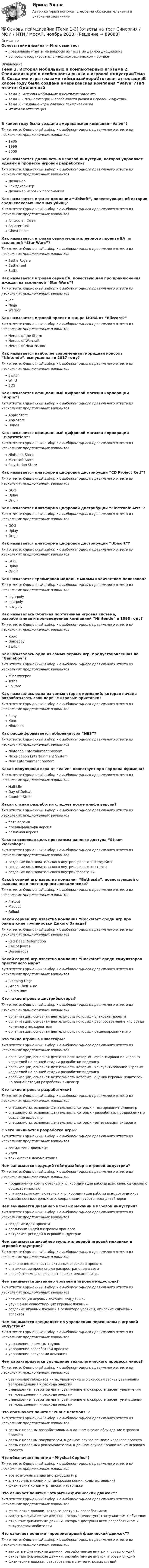      
            Описание
            Основы геймдизайна > Итоговый тестправильные ответы на вопросы из теста по данной дисциплиневопросы отсортированы в лексикографическом порядке 
            Оглавление
            Тема 1. История мобильных и компьютерных игрТема 2. Специализации и особенности рынка в игровой индустрииТема 3. Создание игры глазами геймдизайнераИтоговая аттестацияВ каком году была создана американская компания “Valve”?Тип ответа: Одиночный выбор • с выбором одного правильного ответа из нескольких предложенных вариантов198619962006Как называется должность в игровой индустрии, которая управляет идеями в процессе игровой разработки?Тип ответа: Одиночный выбор • с выбором одного правильного ответа из нескольких предложенных вариантовДизайнерГеймдизайнерДизайнер игровых персонажейКак называется игра от компании “Ubisoft”, повествующая об истории средневековых наемных убийц?Тип ответа: Одиночный выбор • с выбором одного правильного ответа из нескольких предложенных вариантовAssassin's CreedSplinter CellGhost ReconКак называется игровая серия мультиплеерного проекта EA по вселенной “Star Wars”?Тип ответа: Одиночный выбор • с выбором одного правильного ответа из нескольких предложенных вариантовBattle RoyaleBattlefrontBattleКак называется игровая серия EA, повествующая про приключения джедая из вселенной “Star Wars”?Тип ответа: Одиночный выбор • с выбором одного правильного ответа из нескольких предложенных вариантовJediNinjaWarriorКак называется игровой проект в жанре MOBA от “Blizzard?”Тип ответа: Одиночный выбор • с выбором одного правильного ответа из нескольких предложенных вариантовHeroes of the StormHeroes of WarcraftHeroes of HearthstoneКак называется наиболее современная гибридная консоль “Nintendo”, выпущенная в 2017 году?Тип ответа: Одиночный выбор • с выбором одного правильного ответа из нескольких предложенных вариантовSwitchWii U3DSКак называется официальный цифровой магазин корпорации “Apple”?Тип ответа: Одиночный выбор • с выбором одного правильного ответа из нескольких предложенных вариантовApple StoreApp StoreiTunesКак называется официальный цифровой магазин корпорации “Playstation”?Тип ответа: Одиночный выбор • с выбором одного правильного ответа из нескольких предложенных вариантовNintendo StoreMicrosoft StorePlaystation StoreКак называется платформа цифровой дистрибуции “CD Project Red”?Тип ответа: Одиночный выбор • с выбором одного правильного ответа из нескольких предложенных вариантовGOGUplayOriginКак называется платформа цифровой дистрибуции “Electronic Arts”?Тип ответа: Одиночный выбор • с выбором одного правильного ответа из нескольких предложенных вариантовGOGUplayOriginКак называется платформа цифровой дистрибуции “Ubisoft”?Тип ответа: Одиночный выбор • с выбором одного правильного ответа из нескольких предложенных вариантовGOGUplayOriginКак называется трехмерная модель с малым количеством полигонов?Тип ответа: Одиночный выбор • с выбором одного правильного ответа из нескольких предложенных вариантовhigh-polymid-polylow-polyКак называлась 8-битная портативная игровая система, разработанная и произведенная компанией “Nintendo” в 1898 году?Тип ответа: Одиночный выбор • с выбором одного правильного ответа из нескольких предложенных вариантовXboxGameboySwitchКак называлась одна из самых первых игр, предустановленная на “Gameboy”?Тип ответа: Одиночный выбор • с выбором одного правильного ответа из нескольких предложенных вариантовMinesweeperTetrisSolitareКак называлась одна из самых старых компаний, которая начала разрабатывать свои первые игровые приставки?Тип ответа: Одиночный выбор • с выбором одного правильного ответа из нескольких предложенных вариантовSonyXboxNintendoКак расшифровывается аббревиатура “NES”?Тип ответа: Одиночный выбор • с выбором одного правильного ответа из нескольких предложенных вариантовNintendo Entertainment SystemNickelodeon Entertainment SystemNew Entertainment SystemКакая популярная игра от “Valve” повествует про Гордона Фримена?Тип ответа: Одиночный выбор • с выбором одного правильного ответа из нескольких предложенных вариантовHalf-LifeDay of DefeatCounter-StrikeКакая стадия разработки следует после альфа версии?Тип ответа: Одиночный выбор • с выбором одного правильного ответа из нескольких предложенных вариантовбета версияпреальфа/альфа версиярелизная версияКакова основная цель программы раннего доступа “Steam Workshop”?Тип ответа: Одиночный выбор • с выбором одного правильного ответа из нескольких предложенных вариантовсоздание пользовательского внутриигрового интерфейсасоздание пользовательского внутриигрового контентасоздание пользовательского внутриигрового ииКакой серией игр известна компания “Bethesda”, повествующей о выживании в постядерном апокалипсисе?Тип ответа: Одиночный выбор • с выбором одного правильного ответа из нескольких предложенных вариантовFlatoutMadoutFalloutКакой серией игр известна компания “Rockstar” среди игр про бандитские группировки Дикого Запада?Тип ответа: Одиночный выбор • с выбором одного правильного ответа из нескольких предложенных вариантовRed Dead RedemptionCall of JuarezDesperadosКакой серией игр известна компания “Rockstar” среди симуляторов преступного мира?Тип ответа: Одиночный выбор • с выбором одного правильного ответа из нескольких предложенных вариантовSleeping DogsGrand Theft AutoSaints RowКто такие игровые дистрибьюторы?Тип ответа: Одиночный выбор • с выбором одного правильного ответа из нескольких предложенных вариантоворганизации, основная деятельность которых - упаковка проектаорганизации, основная деятельность которых - распространение игр среди конечного пользователяорганизации, основная деятельность которых - рецензирование игрКто такие игровые инвесторы?Тип ответа: Одиночный выбор • с выбором одного правильного ответа из нескольких предложенных вариантоворганизации, основная деятельность которых - финансирование игровых издателей на ранней стадии разработки видеоигрорганизации, основная деятельность которых - консультирование игровых издателей на ранней стадии разработки видеоигрорганизации, основная деятельность которых - оценка игровых издателей на ранней стадии разработки видеоигрКто такие игровые разработчики?Тип ответа: Одиночный выбор • с выбором одного правильного ответа из нескольких предложенных вариантовспециалисты, основная деятельность которых - тестирование видеоигрспециалисты, основная деятельность которых - разработка, продвижение и создание видеоигрспециалисты, основная деятельность которых - оптимизация видеоигрС чего начинается разработка игры?Тип ответа: Одиночный выбор • с выбором одного правильного ответа из нескольких предложенных вариантовгеймдизайн документидеятехническая документацияЧем занимается ведущий геймдизайнер в игровой индустрии?Тип ответа: Одиночный выбор • с выбором одного правильного ответа из нескольких предложенных вариантовпродвижение компьютерных игр, координация работы всех каналов связей с общественностьюоптимизация компьютерных игр, координация работы всех сотрудниковдизайн компьютерных игр, координация работы всех дизайнеровЧем занимается дизайнер игровых механик в игровой индустрии?Тип ответа: Одиночный выбор • с выбором одного правильного ответа из нескольких предложенных вариантовсоздание идей проектареализация идей в игровом процессеактуализация идей в игровой индустрииЧем занимается дизайнер мультиплеерной игровой механики в игровой индустрии?Тип ответа: Одиночный выбор • с выбором одного правильного ответа из нескольких предложенных вариантовувеличение количества активных игроков в проектеоптимизация проекта для распространения в сетиразработка многопользовательских режимов игрыЧем занимается дизайнер уровней в игровой индустрии?Тип ответа: Одиночный выбор • с выбором одного правильного ответа из нескольких предложенных вариантовоптимизация игровых локаций под движокулучшение существующих игровых локацийсоздание игровых локаций в редакторе уровней, описание ключевых аспектовЧем занимается специалист по управлению персоналом в игровой индустрии?Тип ответа: Одиночный выбор • с выбором одного правильного ответа из нескольких предложенных вариантовуправление наемным трудомуправление разработкой проектауправление ресурсами компанииЧем характеризуется улучшение технологического процесса чипов?Тип ответа: Одиночный выбор • с выбором одного правильного ответа из нескольких предложенных вариантовувеличение габаритов чипа, увеличение его скорости засчет увеличения тепловыделения и расхода энергииуменьшение габаритов чипа, увеличение его скорости засчет увеличения тепловыделения и расхода энергииуменьшение габаритов чипа, увеличение его скорости засчет уменьшения тепловыделения и расхода энергииЧто обозначает понятие ‘Public Relations”?Тип ответа: Одиночный выбор • с выбором одного правильного ответа из нескольких предложенных вариантовсвязь с целевым разработчиками, в данном случае обсуждение игрового проектасвязь с целевым покупателем, в данном случае реклама игрового проектасвязь с целевыми рекламодателем, в данном случае продвижение игрового проектаЧто обозначает понятие “Physical Copies”?Тип ответа: Одиночный выбор • с выбором одного правильного ответа из нескольких предложенных вариантоввсе возможные виды дистрибуции игрэлектронные копии игр (цифровые копии, коды активации)физические копии игр (диски, картриджи)Что означает понятие “открытый физический движок”?Тип ответа: Одиночный выбор • с выбором одного правильного ответа из нескольких предложенных вариантовфизические движки, которые доступны разработчикамзакрытые физические движки, которые недоступны энтузиастам-любителямоткрытые физические движки, которые доступны всем разработчикам и энтузиастам-любителямЧто означает понятие “проприетарный физический движок”?Тип ответа: Одиночный выбор • с выбором одного правильного ответа из нескольких предложенных вариантовзакрытые физические движки, разработанные внутри игровых студийоткрытые физические движки, разработанные внутри игровых студийфизические движки, разработанные внутри игровых студий  
            
            
            ⭐ Основы геймдизайна (ответы на тест Синергия / МТИ / МосАП, август 2022)💯 Основы геймдизайна [Тема 1-3] (ответы на тест Синергия / МОИ / МТИ / МосАП, ноябрь 2023)💯 Основы геймдизайна [Тема 1-3] (ответы на тест Синергия / МОИ / МТИ / МосАП, январь 2024)Основы гендерологииОсновы генетической психологии💯 Основы геодезии.ти (ответы на тест Синергия / МОИ / МТИ / МосАП, ноябрь 2023)💯 Основы геодезии.ти (ответы на тест Синергия / МТИ / МосАП, сентябрь 2022)ОСНОВЫ ВЫСШЕЙ МАТЕМАТИКИ//ТУСУР//КОНТРОЛЬНАЯ РАБОТА №1//ОТВЕТ НА СКРИНЕОСНОВЫ ВЫСШЕЙ МАТЕМАТИКИ//ТУСУР//КОНТРОЛЬНАЯ РАБОТА №1//ОТВЕТ НА СКРИНЕОСНОВЫ ВЫСШЕЙ МАТЕМАТИКИ//ТУСУР//КОНТРОЛЬНАЯ РАБОТА №1//ОТВЕТ НА СКРИНЕОСНОВЫ ВЫСШЕЙ МАТЕМАТИКИ//ТУСУР//КОНТРОЛЬНАЯ РАБОТА №1//ОТВЕТ НА СКРИНЕОсновы вычислительных систем [РОСДИСТАНТ] Практическое задание 1Основы вычислительных систем [РОСДИСТАНТ] Практическое задание 2Основы вычислительных систем [РОСДИСТАНТ] Практическое задание 3
