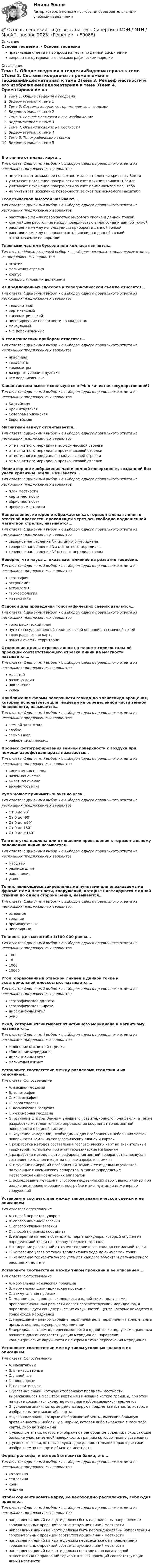      
            Описание
            Основы геодезии > Основы геодезииправильные ответы на вопросы из теста по данной дисциплиневопросы отсортированы в лексикографическом порядке 
            Оглавление
            Тема 1. Общие сведения о геодезииВидеоматериал к теме 1Тема 2. Системы координат, применяемые в геодезииВидеоматериал к теме 2Тема 3. Рельеф местности и его изображениеВидеоматериал к теме 3Тема 4. Ориентирование на местностиВидеоматериал к теме 4Тема 5. Топографические съемкиВидеоматериал к теме 5В отличие от плана, карта…Тип ответа: Одиночный выбор • с выбором одного правильного ответа из нескольких предложенных вариантовне учитывает искажение поверхности за счет влияния кривизны Землиучитывает искажение поверхности за счет влияния кривизны Землиучитывает искажение поверхности за счет применяемого масштабане учитывает искажение поверхности за счет применяемого масштабаГеодезической высотой называют…Тип ответа: Одиночный выбор • с выбором одного правильного ответа из нескольких предложенных вариантоврасстояние между поверхностью Мирового океана и данной точкойкратчайшее расстояние между поверхностью эллипсоида и данной точкойрасстояние между используемым прибором и данной точкойрасстояние между поверхностью эллипсоида и данной точкой, отсчитываемое по нормалиГлавными частями буссоли или компаса являются…Тип ответа: Множественный выбор • с выбором нескольких правильных ответов из предложенных вариантовштативмагнитная стрелкакорпускольцо с угловыми делениямиИз предложенных способов к топографической съемке относятся…Тип ответа: Одиночный выбор • с выбором одного правильного ответа из нескольких предложенных вариантовтеодолитныйвертикальныйтахеометрическийнивелирование поверхности по квадратаммензульныйвсе перечисленныеК геодезическим приборам относятся…Тип ответа: Одиночный выбор • с выбором одного правильного ответа из нескольких предложенных вариантовнивелирытеодолитытахеометрылазерные уровни и рулеткивсе перечисленныеКакая система высот используется в РФ в качестве государственной?Тип ответа: Одиночный выбор • с выбором одного правильного ответа из нескольких предложенных вариантовБалтийскаяКронштадтскаяСевероамериканскаяЕвропейскаяМагнитный азимут отсчитывается…Тип ответа: Одиночный выбор • с выбором одного правильного ответа из нескольких предложенных вариантовот магнитного меридиана по ходу часовой стрелкиот магнитного меридиана против часовой стрелкиот истинного меридиана по ходу часовой стрелкиот магнитного меридиана против часовой стрелкиМиниатюрное изображение части земной поверхности, созданной без учета кривизны Земли, называется…Тип ответа: Одиночный выбор • с выбором одного правильного ответа из нескольких предложенных вариантовплан местностикарта местностиабрис местностипрофиль местностиНаправление, которое отображается как горизонтальная линия в отвесной плоскости, проходящей через ось свободно подвешенной магнитной стрелки, называется…Тип ответа: Одиночный выбор • с выбором одного правильного ответа из нескольких предложенных вариантовсеверное направление Nи истинного меридианасеверное направление Nм магнитного меридианасеверное направление N° осевого меридиана зоныНеверно, что наука … оказывает влияние на развитие геодезии.Тип ответа: Одиночный выбор • с выбором одного правильного ответа из нескольких предложенных вариантовгеографияастрономияастрологиягеоморфологияматематикаОсновой для проведения топографических съемок являются…Тип ответа: Одиночный выбор • с выбором одного правильного ответа из нескольких предложенных вариантовтопографический планпункты государственной геодезической опорной и съемочной сетейтопографическая картапункты съемки территорииОтношение длины отрезка линии на плане к горизонтальной проекции соответствующего отрезка линии на местности называется…Тип ответа: Одиночный выбор • с выбором одного правильного ответа из нескольких предложенных вариантовмасштабразница длиннаклонениеуклонПриближение формы поверхности геоида до эллипсоида вращения, который используется для геодезии на определенной части земной поверхности, называется…Тип ответа: Одиночный выбор • с выбором одного правильного ответа из нескольких предложенных вариантовземной эллипсоидглобусземной шарреференц-эллипсоидПроцесс фотографирования земной поверхности с воздуха при помощи аэрофотоаппарата называется…Тип ответа: Одиночный выбор • с выбором одного правильного ответа из нескольких предложенных вариантовкосмическая съемканаземная съемкавысотная съемкааэрофотосъемкаРумб может принимать значение угла…Тип ответа: Одиночный выбор • с выбором одного правильного ответа из нескольких предложенных вариантовОт 0 до 90˚От 0 до -90˚От 0 до ±90˚От 0 до 180˚От 0 до ±180˚Тангенс угла наклона или отношение превышения к горизонтальному положению линии называется…Тип ответа: Одиночный выбор • с выбором одного правильного ответа из нескольких предложенных вариантовмасштабразница длиннаклонениеуклонТочки, являющиеся закрепленными пунктами или опознаваемыми фрагментами местности, сооружений, которые нивелируются с одной станции по одной стороне рейки, называются…Тип ответа: Одиночный выбор • с выбором одного правильного ответа из нескольких предложенных вариантовосновныесредниепромежуточныенивелирныеТочность для масштаба 1:100 000 равна…Тип ответа: Одиночный выбор • с выбором одного правильного ответа из нескольких предложенных вариантов10010100010000Угол, образованный отвесной линией в данной точке и экваториальной плоскостью, называется…Тип ответа: Одиночный выбор • с выбором одного правильного ответа из нескольких предложенных вариантовгеографическая долготагеографическая широтадирекционный уголрумбУкол, который отсчитывают от истинного меридиана к магнитному, называется…Тип ответа: Одиночный выбор • с выбором одного правильного ответа из нескольких предложенных вариантовсклонение магнитной стрелкисближение меридиановдирекционный уголмагнитный азимутУстановите соответствие между разделами геодезии и их описанием…Тип ответа: СопоставлениеA. высшая геодезияB. топографияC. картографияD. аэрогеодезияE. космическая геодезияF. инженерная геодезияG. изучение фигуры Земли и внешнего гравитационного поля Земли, а также разработка методов точного определения координат точек земной поверхности в единой системеH. изучение измерений, необходимых для изображения небольших частей поверхности Земли на топографических планах и картахI. разработка методов составления географических карт на значительные территории, используя при этом геодезические измеренияJ. разработка методов фотографирования земной поверхности с воздуха и составление планов и карт на основе аэрофотоснимковK. изучение измерений изображений Земли и ее отдельных участков, полученных с космических аппаратов, а также определение местоположений космических аппаратовL. исследование методов и способов геодезических работ, выполняемых при изысканиях, проектировании, постройке и эксплуатации инженерных сооруженийУстановите соответствие между типом аналитической съемки и ее описаниемТип ответа: СопоставлениеA. способ перпендикуляровB. способ линейной засечкиC. способ угловой засечкиD. способ полярных координатE. измерение на местности длины перпендикуляра, который опущен из определяемой точки на сторону теодолитного ходаF. измерение расстояний от точек теодолитного хода до снимаемой точкиG. измерение углов от точек теодолитного хода до снимаемой точкиH. измерение горизонтального угла для каждого объекта и дальномерного расстояния до негоУстановите соответствие между типом проекции и ее описанием…Тип ответа: СопоставлениеA. нормальная коническая проекцияB. нормальная цилиндрическая проекцияC. азимутальная проекцияD. меридианы – прямые, сходящиеся в одной точке под углами, пропорциональными разности долгот соответствующих меридианов, а параллели – дуги концентрических окружностей, центр которых находится в точке схода меридиановE. меридианы – равноотстоящие параллельные, а параллели – параллельные прямые, перпендикулярные меридианамF. меридианы – прямые, пересекающиеся в одной точке под углами, равными разности долгот соответствующих меридианов, параллели – концентрические окружности с центром в точке пересечения меридиановУстановите соответствие между типом условных знаков и их описаниемТип ответа: СопоставлениеA. масштабныеB. внемасштабныеC. линейныеD. площадныеE. пояснительныеF. условные знаки, которые отображают предметы местности, выражающиеся в масштабе карты или имеющие четкие границы, при этом на карте сохранятся сходство контуров изображающихся предметовG. условные знаки, которые демонстрируют предметы местности, которые изображены не в масштабе картыH. условные знаки, которые отображают объекты, имеющие большую протяженность и небольшую ширину, которая либо выражена в масштабе карты, либо не выраженаI. условные знаки, которые отображают однородные объекты, покрывающие большие участки земной поверхности, границы которых можно установитьJ. условные знаки, которые служат для дополнительной характеристики изображаемых на карте объектов местностиФорма рельефа, к которой относится балка, это…Тип ответа: Одиночный выбор • с выбором одного правильного ответа из нескольких предложенных вариантовкотловинаседловинахолмлощинаЧтобы сориентировать карту, ее необходимо расположить, соблюдая правило…Тип ответа: Одиночный выбор • с выбором одного правильного ответа из нескольких предложенных вариантовнаправления линий на карте должны быть параллельны направлениям горизонтальных проекций соответствующих линий местностинаправления линий на карте должны быть перпендикулярны направлениям горизонтальных проекций соответствующих линий местностинаправления линий на карте должны пересекаться с направлениями горизонтальных проекций соответствующих линий местностинаправления линий на карте должны проходить по касательной относительно направлений горизонтальных проекций соответствующих линий местности  
            
            
            Основы генетической психологии💯 Основы геодезии.ти (ответы на тест Синергия / МОИ / МТИ / МосАП, ноябрь 2023)💯 Основы геодезии.ти (ответы на тест Синергия / МТИ / МосАП, сентябрь 2022)Основы геологии, геоморфологии и ландшафтоведенияОсновы гидравликиОсновы гидравлики и термодинамики, вариант 3 ( каждая работа оценена на 30 баллов из 48)Основы гидравлики и термодинамики. Вариант 4Основы вычислительных систем [РОСДИСТАНТ] Практическое задание 1Основы вычислительных систем [РОСДИСТАНТ] Практическое задание 2Основы вычислительных систем [РОСДИСТАНТ] Практическое задание 3Основы вычислительных систем Учебно-методические материалы / Практические задания Практические задания⭐ Основы геймдизайна (ответы на тест Синергия / МТИ / МосАП, август 2022)💯 Основы геймдизайна [Тема 1-3] (ответы на тест Синергия / МОИ / МТИ / МосАП, ноябрь 2023)💯 Основы геймдизайна [Тема 1-3] (ответы на тест Синергия / МОИ / МТИ / МосАП, январь 2024)