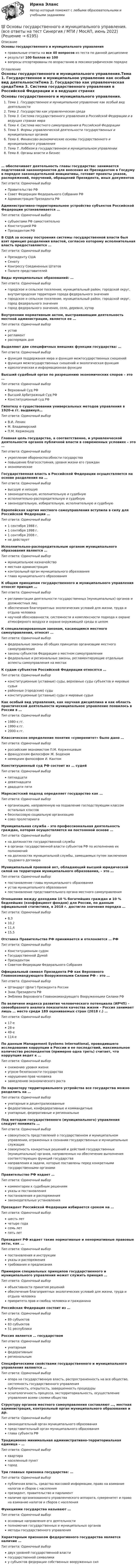     
          Описание
          Основы государственного и муниципального управленияправильные ответы на все 40 вопросов из теста по данной дисциплинерезультат 100 баллов из 100вопросы отсортированы по возрастанию в лексикографическом порядке 
          Оглавление
          Основы государственного и муниципального управления.Тема 1. Государственное и муниципальное управление как особый вид деятельностиТема 2. Государство как управленческая средаТема 3. Система государственного управления в Российской Федерации и в ведущих странах мираТема 4. Система местного самоуправления в Российской ФедерацииТема 5. Формы управленческой деятельности государственных и муниципальных органовТема 6. Финансово-экономические основы государственного и муниципального управленияТема 7. Лоббизм в государственном и муниципальном управленииТема 8. Органы власти и бизнес… обеспечивает деятельность главы государства: занимается подготовкой законопроектов для внесения их Президентом в Госдуму в порядке законодательной инициативы, готовит проекты указов, распоряжений, поручений, обращений Президента, иных документовТип ответа: Одиночный выборПравительство РФСовет Федерации Федерального Собрания РФАдминистрация Президента РФАдминистративно-территориальное устройство субъектов Российской Федерации устанавливается …Тип ответа: Одиночный выборсубъектами РФ самостоятельноКонституцией РФПрезидентом РФВ США за основу построения системы государственной власти был взят принцип разделения властей, согласно которому исполнительная власть предоставляется …Тип ответа: Одиночный выборПрезиденту СШАСенатуКонгрессу Соединенных ШтатовПалате представителейВиды муниципальных образований: …Тип ответа: Одиночный выборгородское и сельское поселение, муниципальный район, городской округ, внутригородская территория города федерального значениягородское и сельское поселение, муниципальный район, городской округ, город федерального значениягород федерального значения, село, деревня, хуторВнутренним нормативным актом, выстраивающим деятельность местной администрации, является ее …Тип ответа: Одиночный выборуставрегламентраспорядок дняВыделяют две специфичных внешних функции государства: …Тип ответа: Одиночный выборфункция поддержания мира и функция межгосударственных сношенийфункция межгосударственных сношений и экологическая функцияидеологическая и информационная функцииВысший судебный орган по разрешению экономических споров – это …Тип ответа: Одиночный выборВерховный Суд РФВысший Арбитражный Суд РФКонституционный суд РФГипотезу о существовании универсальных методов управления в 1920-е гг. выдвинул…Тип ответа: Одиночный выборВ.И. ЛенинМ. ВладимирскийП.М. КерженцевГлавная цель государства, а соответственно, и управленческой деятельности органов публичной власти в современных условиях – это …Тип ответа: Одиночный выборукрепление обороноспособности государстваповышение благосостояния, уровня жизни его гражданэкономическоеГосударственная власть в Российской Федерации осуществляется на основе разделения на …Тип ответа: Одиночный выборвысшую и низшуюзаконодательную, исполнительную и судебнуюисполнительно-распорядительную и судебнуюзаконодательную, избирательную, исполнительную и судебнуюЕвропейская хартия местного самоуправления вступила в силу для Российской Федерации …Тип ответа: Одиночный выбор1 сентября 1988 г.1 сентября 1998 г.1 сентября 2008 г.не действуетИсполнительно-распорядительным органом муниципального образования является …Тип ответа: Одиночный выбормуниципальное казначействоместная администрацияконтрольный орган муниципального образованияглава муниципального образованияК общим принципам государственного и муниципального управления относят принцип …Тип ответа: Одиночный выборрегламентации деятельности государственных (муниципальных) органов и должностных лицобеспечения благоприятных экологических условий для жизни, труда и отдыха человеканаучной обоснованности, системности и комплексности подхода к охране атмосферного воздуха и охране окружающей среды в целомК специализированным законам, касающимся местного самоуправления, относят …Тип ответа: Одиночный выборфедеральные законы об общих принципах организации местного самоуправлениязаконы субъектов Федерации о местном самоуправлениифедеральные и региональные законы, регламентирующие отдельные аспекты самоуправления на местахК судам субъектов Российской Федерации относятся …Тип ответа: Одиночный выборконституционные (уставные) суды, верховные суды субъектов и мировые судьирайонные (городские) судыконституционные (уставные) суды и мировые судьиКак особый вид управления, как научная дисциплина и как область практической деятельности муниципальное управление появилось в России в …Тип ответа: Одиночный выбор1980-х гг.1990-х гг.2000-х гг.Классическое определение понятия «суверенитет» было дано …Тип ответа: Одиночный выборроссийским экономистом П.М. Керженцевымфранцузским философом Ж. Боденомнемецким философом И. КантомКонституционный суд РФ состоит из … судейТип ответа: Одиночный выборпятнадцатидевятнадцатидвадцати пятиМарксистский подход определяет государство как …Тип ответа: Одиночный выборорганизацию, направленную на подавление господствующим классом остальных классовбесклассовую социальную организациюсоюз пролетариатаМуниципальная служба – это профессиональная деятельность граждан, которая осуществляется на постоянной основе …Тип ответа: Одиночный выборна должностях государственной службыв органах государственной власти субъектов РФ по исполнению их полномочийна должностях муниципальной службы, замещаемых путем заключения трудового договораМуниципальный правовой акт, обладающий высшей юридической силой на территории муниципального образования, – это …Тип ответа: Одиночный выборпостановление главы муниципального образованияустав муниципального образованияпостановление представительного органа местного самоуправленияОтношение между доходами 10 % богатейших граждан и 10 % беднейших (коэффициент фондов) для России, по данным официальной статистики, в 2018 г. достигло значения порядка …Тип ответа: Одиночный выбор8,310,211,415,5Отставка Правительства РФ принимается и отклоняется … РФТип ответа: Одиночный выборКонституционным судомГосударственной ДумойПрезидентомСоветом Федерации Федерального СобранияОфициальный символ Президента РФ как Верховного Главнокомандующего Вооруженными Силами РФ – это …Тип ответа: Одиночный выборШтандарт (флаг) Президента РоссииЗнак Президента РФЭмблема Верховного Главнокомандующего Вооруженными Силами РФПо величине индекса развития человеческого потенциала (ИРЧП) – своеобразного аналога показателя качества жизни – Россия занимает лишь … место среди 189 оцениваемых стран (2018 г.) …Тип ответа: Одиночный выбор17-е28-е49-е114-еПо данным Management Systems International, проводившего исследование коррупции в России и ее последствий, максимальное количество респондентов (примерно одна треть) считает, что коррупция ведет к …Тип ответа: Одиночный выборснижению уровня жизниугрозе безопасности государстванарушению прав человеказамедлению экономического ростаПо характеру территориального устройства все государства можно разделить на …Тип ответа: Одиночный выборунитарные и децентрализованныефедеративные, конфедеративные и коммандитныеунитарные, федеративные и региональныеПод методом государственного (муниципального) управления следует понимать …Тип ответа: Одиночный выборсовокупность представлений о государственном и муниципальном управлении, отраженных в сознании государственных и муниципальных служащихсовокупность конкретных решений и действий государственных (муниципальных) органов, направленных на обеспечение выполнения соответствующих функций государстванаправления и задачи, которые поставлены перед конкретными государственными органамиПравительство РФ издает …Тип ответа: Одиночный выборкомментарии к судебным решениямуказы и постановленияпостановления и распоряжениязаконодательные установленияПрезидент Российской Федерации избирается сроком на …Тип ответа: Одиночный выборшесть летчетыре годасемь летпять летПрезидент РФ издает такие нормативные и ненормативные правовые акты, как ...Тип ответа: Одиночный выборпостановления и инструкцииуказы и распоряжениятребования и предписанияПримером специальных принципов государственного и муниципального управления может служить принцип …Тип ответа: Одиночный выборобъективности принятия решенийобеспечения благоприятных экологических условий для жизни, труда и отдыха человекаприоритета прав и свобод человека и гражданинаРоссийская Федерация состоит из …Тип ответа: Одиночный выбор89 субъектов83 субъектов51 республикиРоссия является … государствомТип ответа: Одиночный выборунитарнымфедеративнымрегиональнымСпецифическими свойствами государственного и муниципального управления являются …Тип ответа: Одиночный выборопора на государственную власть, распространенность на все общество, системность государственного управленияпубличность, открытость, завершенность процедурыэсхатологичность процесса, экстерриториальность, осуществление управления всеми слоями обществаСтруктуру органов местного самоуправления составляют …, местная администрация, контрольный орган муниципального образования и др.Тип ответа: Одиночный выборзаконодательный орган муниципального образованияпредставительный орган муниципального образованияглава субъекта РФТрадиционно минимальная административно-территориальная единица – …Тип ответа: Одиночный выборквартиранаселенный пунктгородТри главных признака государства: …Тип ответа: Одиночный выборпубличная власть, средства массовой информации, право на взимание налогов и сборов с населенияпрезидент, правительство и парламентналичие организованного управленческого аппарата, суверенитет и право на взимание налогов и сборов с населенияФункциями государства называют …Тип ответа: Одиночный выборосновные направления его деятельностиполномочия государственных и муниципальных органовметоды государственного управленияХарактерным признаком федеративного государства является наличие …Тип ответа: Одиночный выбордвух уровней государственной властигосударственной символикиу субъектов федерации собственных вооруженных сил  
            
            
            💯 Основы государственного и муниципального управления. (все ответы на тест Синергия / МТИ / МосАП, июль 2022)💯 Основы государственного и муниципального управления. (все ответы на тест Синергия / МТИ / МосАП, июнь 2022)💯 Основы государственного и муниципального управления. (все ответы на тест Синергия / МТИ / МосАП, февраль 2023)Основы государственного и муниципального управления ММУ 2023г.Основы государственного и муниципального управления. ПКЗ . СИУ РАНХИГСОсновы государственного и муниципального управления. ПКЗ. СИУ РАНХИГС.Основы государственного и муниципального управления СИНЕРГИЯОсновы гипертекстовой разметки (HTML) тест с ответами Синергия/МОИ/ МТИ /МОСАП💯 Основы горного дела (ответы на тест Синергия / МОИ / МТИ / МосАП, декабрь 2023)💯 Основы горного дела (ответы на тест Синергия / МТИ / МосАП, март 2023)💯 Основы городского кадастра. Географические информационные системы.ти (ответы на тест Синергия / МОИ / МТИ / МосАП, октябрь 2023)💯 Основы городского кадастра. Географические информационные системы.ти (ответы на тест Синергия / МОИ / МТИ / МосАП, сентябрь 2023)Основы государственного и муниципального управленияОсновы государственного и муниципального управления АЗ (тест с ответами) 73,33%