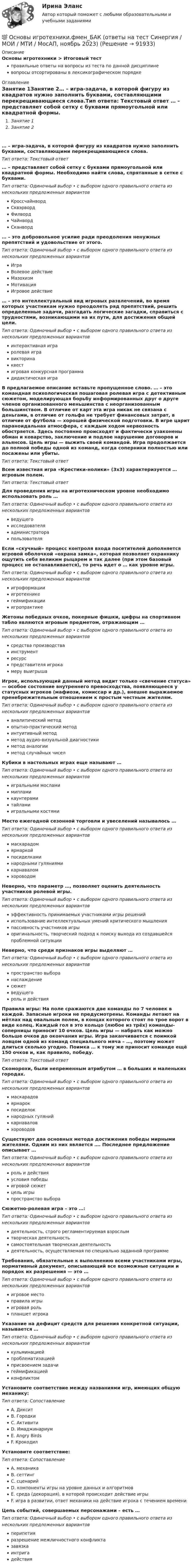      
            Описание
            Основы игротехники > Итоговый тестправильные ответы на вопросы из теста по данной дисциплиневопросы отсортированы в лексикографическом порядке 
            Оглавление
            Занятие 1Занятие 2… – игра-задача, в которой фигуру из квадратов нужно заполнить буквами, составляющими перекрещивающиеся слова.Тип ответа: Текcтовый ответ … – представляет собой сетку с буквами прямоугольной или квадратной формы. Необходимо найти слова, спрятанные в сетке с буквами.Тип ответа: Одиночный выбор • с выбором одного правильного ответа из нескольких предложенных вариантовКроссчайнвордСквэрвордФилвордЧайнвордСканворд… – это добровольное усилие ради преодоления ненужных препятствий и удовольствие от этого.Тип ответа: Одиночный выбор • с выбором одного правильного ответа из нескольких предложенных вариантовИграВолевое действиеМазохизмМотивацияИгровое действие… – это интеллектуальный вид игровых развлечений, во время которых участникам нужно преодолеть ряд препятствий, решить определенные задачи, разгадать логические загадки, справиться с трудностями, возникающими на их пути, для достижения общей цели.Тип ответа: Одиночный выбор • с выбором одного правильного ответа из нескольких предложенных вариантовинтерактивная играролевая игравикторинаквестигровая конкурсная программадидактическая играВ предлагаемое описание вставьте пропущенное слово. … – это командная психологическая пошаговая ролевая игра с детективным сюжетом, моделирующая борьбу информированных друг о друге членов организованного меньшинства с неорганизованным большинством. В отличие от карт эта игра никак не связана с деньгами, в отличие от гольфа не требует финансовых затрат, в отличие от футбола — хорошей физической подготовки. В игре царит параноидальная атмосфера, с каждым ходом нервозность обостряется. Здесь постоянно происходят и фактически узаконены обман и коварство, заключение и подлое нарушение договоров и альянсов. Цель игры — выжить своей командой. Игра продолжается до полной победы одной из команд, когда соперники полностью или посажены или убиты.Тип ответа: Текcтовый ответ Всем известная игра «Крестики-нолики» (3х3) характеризуется … игровым полем.Тип ответа: Текcтовый ответ Для проведения игры на игротехническом уровне необходимо использовать роль …Тип ответа: Одиночный выбор • с выбором одного правильного ответа из нескольких предложенных вариантовведущегоисследователяадминистраторапользователяЕсли «скучный» процесс контроля входа посетителей дополняется игровой оболочкой «охрана замка», которая позволяет охраннику ощутить себя великим рыцарем и так далее (при этом базовый процесс не останавливается), то речь идет о … как уровне игры.Тип ответа: Одиночный выбор • с выбором одного правильного ответа из нескольких предложенных вариантовигроформацииигротехникегеймификацииигропрактикеЖетоны победных очков, покерные фишки, цифры на спортивном табло являются игровым предметом, отражающим …Тип ответа: Одиночный выбор • с выбором одного правильного ответа из нескольких предложенных вариантовсредства производстваинструментресурспредставителя игрокамеру выигрышаИгрок, использующий данный метод видит только «свечение статуса» — особое состояние внутреннего превосходства, появляющееся у статусных игроков (мафиози, комиссар и др.), внешне выражаемое пренебрежительным отношением к простым честным жителям.Тип ответа: Одиночный выбор • с выбором одного правильного ответа из нескольких предложенных вариантованалитический методопытно-практический методинтуитивный методметод аудио-визуальной диагностикиметод аналогииметод случайных чиселКубики в настольных играх еще называют …Тип ответа: Одиночный выбор • с выбором одного правильного ответа из нескольких предложенных вариантовигральными мосламимипламикаунтерамитайламиигральными костямиМесто ежегодной сезонной торговли и увеселений называлось …Тип ответа: Одиночный выбор • с выбором одного правильного ответа из нескольких предложенных вариантовмаскарадомярмаркойпосиделкаминародными гуляниямикарнаваломхороводомНеверно, что параметр …, позволяет оценить деятельность участников ролевой игры.Тип ответа: Одиночный выбор • с выбором одного правильного ответа из нескольких предложенных вариантовэффективность принимаемых участниками игры решенийиспользование интеллектуальных умений критического мышленияпассивность участников игрыоригинальность, творческий подход к поиску выхода из создавшейся проблемной ситуацииНеверно, что среди признаков игры выделяют …Тип ответа: Одиночный выбор • с выбором одного правильного ответа из нескольких предложенных вариантовпространство выборанаслаждениесюжетведущегороль и действияПравила игры: На поле сражаются две команды по 7 человек в каждой. Запасные игроки не предусмотрены. Команды летают на мётлах над овальным полем, в концах которого стоят по трое ворот в виде колец. Каждый гол в это кольцо (любое из трёх) команды-соперницы приносит 10 очков. Цель игры — набрать как можно больше очков до окончания игры. Игра заканчивается с поимкой ловцом одной из команд специального мяча – …, поэтому может длиться сколько угодно. Поимка … к тому же приносит команде ещё 150 очков и, как правило, победу.Тип ответа: Текcтовый ответ Скоморохи, были непременным атрибутом … в больших и маленьких городах.Тип ответа: Одиночный выбор • с выбором одного правильного ответа из нескольких предложенных вариантовмаскарадовярмарокпосиделокнародных гулянийкарнаваловхороводовСуществуют два основных метода достижения победы мирными жителями. Одним из них является …. Последнее предложение описывает …Тип ответа: Одиночный выбор • с выбором одного правильного ответа из нескольких предложенных вариантовроль и действияусловия победыигровой сюжетцель игрыпространство выбораСюжетно-ролевая игра – это …:Тип ответа: Одиночный выбор • с выбором одного правильного ответа из нескольких предложенных вариантовдеятельность, строго регламентируемая взрослымтворческая деятельностьсамостоятельная творческая деятельностьдеятельность, осуществляемая по специально заданной программеТребования, обязательные к выполнению всеми участниками игры, нормативный документ, описывающий все возможные ситуации и порядок их разрешения — это …Тип ответа: Одиночный выбор • с выбором одного правильного ответа из нескольких предложенных вариантовигровое местоправила игрыигровая рольпланшет игрокаУказание на дефицит средств для решения конкретной ситуации, называется …Тип ответа: Одиночный выбор • с выбором одного правильного ответа из нескольких предложенных вариантовкульминациейпроблематизациейприсвоением задачигеймификациейконфликтомУстановите соответствие между названиями игр, имеющих общую механику:Тип ответа: СопоставлениеA. ДикситB. ГородкиC. АктивитиD. ИмаджинариумE. Angry BirdsF. КрокодилУстановите соответствие:Тип ответа: СопоставлениеA. механикаB. сеттингC. сценарийD. компоненты игры на уровне данных и алгоритмовE. среда (декорация), в которой происходит действие игрыF. игра в развитии, ответ механики на действие игрока с течением времениЦепь событий, совершаемых персонажами – есть …Тип ответа: Одиночный выбор • с выбором одного правильного ответа из нескольких предложенных вариантовперипетияразрешение межличностного конфликтазавязкаинтригадействия  
            
            
            💯 Основы игротехники.фмен_БАК (ответы на тест Синергия / МОИ / МТИ / МосАП, декабрь 2023)💯 Основы игротехники.фмен_БАК (ответы на тест Синергия / МОИ / МТИ / МосАП, ноябрь 2023)Основы игротехники.фмен_БАК Синергия МТИ МОСАП Ответы на итоговый тест Основы игротехники.фмен_БАК. Синергия. Ответы на ИТОГОВЫЙ ТЕСТ. На отлично!Основы игротехники.фмен_БАК (тест с ответами) Основы игротехники.фмен_БАК (тест с ответами Синергия/МОИ/ МТИ /МОСАП)Основы игротехники.фмен_БАК (тест с ответами Синергия/МОИ/ МТИ /МОСАП)Основы зоотехнии (УрИПКиП)Основы игротехники / 20 вопросовОсновы игротехники БАК ответы на тест СинергияОсновы игротехники Игропрактика и игротехника Синергия МТИ МОСАП Ответы на итоговый тестОсновы игротехники (ответы на тест Синергия / МТИ / МОИ / МосАП)Основы игротехники ||  свежий тест || Синергия || ответы  || 100 Основы игротехники. Синергия. ✅ Ответы на ИТОГОВЫЙ ТЕСТ. На отлично!