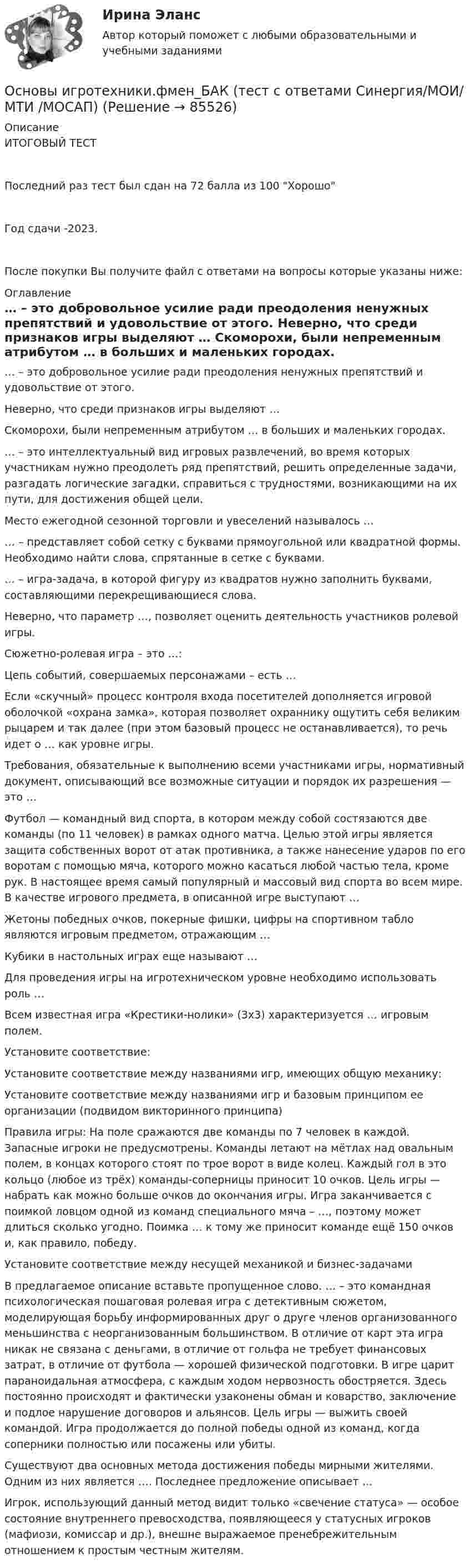     
            Описание
            ИТОГОВЫЙ ТЕСТПоследний раз тест был сдан на 72 балла из 100 ХорошоГод сдачи -2023.После покупки Вы получите файл с ответами на вопросы которые указаны ниже: 
            Оглавление
              … – это добровольное усилие ради преодоления ненужных препятствий и удовольствие от этого.   Неверно, что среди признаков игры выделяют …   Скоморохи, были непременным атрибутом … в больших и маленьких городах.   … – это интеллектуальный вид игровых развлечений, во время которых участникам нужно преодолеть ряд препятствий, решить определенные задачи, разгадать логические загадки, справиться с трудностями, возникающими на их пути, для достижения общей цели.   Место ежегодной сезонной торговли и увеселений называлось …   … – представляет собой сетку с буквами прямоугольной или квадратной формы. Необходимо найти слова, спрятанные в сетке с буквами.   … – игра-задача, в которой фигуру из квадратов нужно заполнить буквами, составляющими перекрещивающиеся слова.   Неверно, что параметр …, позволяет оценить деятельность участников ролевой игры.   Сюжетно-ролевая игра – это …:   Цепь событий, совершаемых персонажами – есть …   Если «скучный» процесс контроля входа посетителей дополняется игровой оболочкой «охрана замка», которая позволяет охраннику ощутить себя великим рыцарем и так далее (при этом базовый процесс не останавливается), то речь идет о … как уровне игры.   Требования, обязательные к выполнению всеми участниками игры, нормативный документ, описывающий все возможные ситуации и порядок их разрешения — это …   Футбол — командный вид спорта, в котором между собой состязаются две команды (по 11 человек) в рамках одного матча. Целью этой игры является защита собственных ворот от атак противника, а также нанесение ударов по его воротам с помощью мяча, которого можно касаться любой частью тела, кроме рук. В настоящее время самый популярный и массовый вид спорта во всем мире. В качестве игрового предмета, в описанной игре выступают …   Жетоны победных очков, покерные фишки, цифры на спортивном табло являются игровым предметом, отражающим …   Кубики в настольных играх еще называют …   Для проведения игры на игротехническом уровне необходимо использовать роль …   Всем известная игра «Крестики-нолики» (3х3) характеризуется … игровым полем.   Установите соответствие:   Установите соответствие между названиями игр, имеющих общую механику:   Установите соответствие между названиями игр и базовым принципом ее организации (подвидом викторинного принципа)   Правила игры: На поле сражаются две команды по 7 человек в каждой. Запасные игроки не предусмотрены. Команды летают на мётлах над овальным полем, в концах которого стоят по трое ворот в виде колец. Каждый гол в это кольцо (любое из трёх) команды-соперницы приносит 10 очков. Цель игры — набрать как можно больше очков до окончания игры. Игра заканчивается с поимкой ловцом одной из команд специального мяча – …, поэтому может длиться сколько угодно. Поимка … к тому же приносит команде ещё 150 очков и, как правило, победу.   Установите соответствие между несущей механикой и бизнес-задачами   В предлагаемое описание вставьте пропущенное слово. … – это командная психологическая пошаговая ролевая игра с детективным сюжетом, моделирующая борьбу информированных друг о друге членов организованного меньшинства с неорганизованным большинством. В отличие от карт эта игра никак не связана с деньгами, в отличие от гольфа не требует финансовых затрат, в отличие от футбола — хорошей физической подготовки. В игре царит параноидальная атмосфера, с каждым ходом нервозность обостряется. Здесь постоянно происходят и фактически узаконены обман и коварство, заключение и подлое нарушение договоров и альянсов. Цель игры — выжить своей командой. Игра продолжается до полной победы одной из команд, когда соперники полностью или посажены или убиты.   Существуют два основных метода достижения победы мирными жителями. Одним из них является …. Последнее предложение описывает …   Игрок, использующий данный метод видит только «свечение статуса» — особое состояние внутреннего превосходства, появляющееся у статусных игроков (мафиози, комиссар и др.), внешне выражаемое пренебрежительным отношением к простым честным жителям.   
            
            
            Основы игротехники.фмен_БАК (тест с ответами) Основы игротехники.фмен_БАК (тест с ответами Синергия/МОИ/ МТИ /МОСАП)Основы игротехники.фмен_БАК (тест с ответами Синергия/МОИ/ МТИ /МОСАП)Основы инвестицийОсновы инвестиций Основы инвестиций Основы инвестиций ВСЕ ЗАДАНИЯ Основы игротехники (ответы на тест Синергия / МТИ / МОИ / МосАП)Основы игротехники ||  свежий тест || Синергия || ответы  || 100 Основы игротехники. Синергия. ✅ Ответы на ИТОГОВЫЙ ТЕСТ. На отлично!Основы игротехники тест Синергия 2023г. (все ответы 84/100 баллов) Итоговый тест Хорошо💯 Основы игротехники.фмен_БАК (ответы на тест Синергия / МОИ / МТИ / МосАП, декабрь 2023)💯 Основы игротехники.фмен_БАК (ответы на тест Синергия / МОИ / МТИ / МосАП, ноябрь 2023)Основы игротехники.фмен_БАК Синергия МТИ МОСАП Ответы на итоговый тест