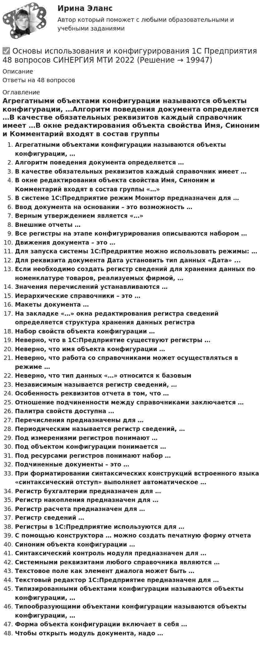      
          Описание
          Ответы на 48 вопросов 
          Оглавление
          Агрегатными объектами конфигурации называются объекты конфигурации, …Алгоритм поведения документа определяется …В качестве обязательных реквизитов каждый справочник имеет …В окне редактирования объекта свойства Имя, Синоним и Комментарий входят в состав группы «…»В системе 1С:Предприятие режим Монитор предназначен для …Ввод документа на основании – это возможность …Верным утверждением является «…»Внешние отчеты …Все регистры на этапе конфигурирования описываются набором …Движения документа – это …Для запуска системы 1С:Предриятие можно использовать режимы: …Для реквизита документа Дата установить тип данных «Дата» ...Если необходимо создать регистр сведений для хранения данных по номенклатуре товаров, реализуемых фирмой, …Значения перечислений устанавливаются …Иерархические справочники – это …Макеты документа …На закладке «…» окна редактирования регистра сведений определяется структура хранения данных регистраНабор свойств объекта конфигурации …Неверно, что в 1С:Предприятие существуют регистры …Неверно, что имя объекта конфигурации …Неверно, что работа со справочниками может осуществляться в режиме …Неверно, что тип данных «…» относится к базовымНезависимым называется регистр сведений, …Особенность реквизитов отчета в том, что …Отношение подчиненности между справочниками заключается …Палитра свойств доступна …Перечисления предназначены для …Периодическим называется регистр сведений, …Под измерениями регистров понимают …Под объектом конфигурации понимается …Под ресурсами регистров понимают набор …Подчиненные документы – это …При форматировании синтаксических конструкций встроенного языка «синтаксический отступ» выполняет автоматическое …Регистр бухгалтерии предназначен для …Регистр накопления предназначен для …Регистр расчета предназначен для …Регистр сведений …Регистры в 1С:Предприятие используются для …С помощью конструктора … можно создать печатную форму отчетаСиноним объекта конфигурации …Синтаксический контроль модуля предназначен для …Системными реквизитами любого справочника являются …Текстовое поле как элемент диалога может быть …Текстовый редактор 1С:Предприятие предназначен для …Типизированными объектами конфигурации называются объекты конфигурации, …Типообразующими объектами конфигурации называются объекты конфигурации, …Форма объекта конфигурации включает в себя …Чтобы открыть модуль документа, надо … 
            
            
            Основы использования и конфигурирования 1С Предприятия✅ Основы использования и конфигурирования 1С Предприятия 48 вопросов СИНЕРГИЯ МТИ 2022💯 Основы использования и конфигурирования 1С Предприятия (все ответы на тест Синергия / МТИ / МосАП, август 2022)💯 Основы использования и конфигурирования 1С Предприятия (все ответы на тест Синергия / МТИ / МосАП, декабрь 2022)💯 Основы использования и конфигурирования 1С Предприятия (все ответы на тест Синергия / МТИ / МосАП, сентябрь 2022)Основы использования и конфигурирования 1С Предприятия  ответы 2022 синергияОсновы использования и конфигурирования 1С Предприятия. Ответы на тест Синергия. 2021 г. Основы использования и конфигурирования 1С: Предприятие Синергия 90 балловОсновы использования и конфигурирования 1С Предприятие (Тест ответы на вопросы Синергия)Основы использования и конфигурирования 1С Предприятие (тест с ответами) МТИ /«Синергия».Основы использования и конфигурирования 1С Предприятие  (тест с ответами) «Синергия».Основы использования и конфигурирования 1С Предприятие (тест с ответами «Синергия»).Основы использования и конфигурирования 1С Предприятие (тест с ответами «Синергия»).Основы использования и конфигурирования 1С Предприятие (тест с ответами «Синергия»/ МТИ / МосАП).