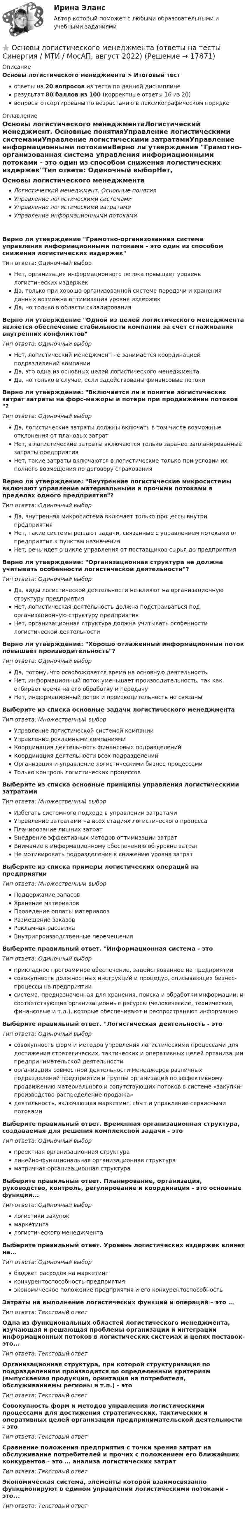     
          Описание
          Основы логистического менеджмента > Итоговый тестответы на 20 вопросов из теста по данной дисциплинерезультат 80 баллов из 100 (корректные ответы 16 из 20)вопросы отсортированы по возрастанию в лексикографическом порядке 
          Оглавление
          Основы логистического менеджментаЛогистический менеджмент. Основные понятияУправление логистическими системамиУправление логистическими затратамиУправление информационными потокамиВерно ли утверждение Грамотно-организованная система управления информационными потоками - это один из способом снижения логистических издержекТип ответа: Одиночный выборНет, организация информационного потока повышает уровень логистических издержекДа, только при хорошо организованной системе передачи и хранения данных возможна оптимизация уровня издержекДа, но только в области складированияВерно ли утверждение Одной из целей логистического менеджмента является обеспечение стабильности компании за счет сглаживания внутренних конфликтовТип ответа: Одиночный выборНет, логистический менеджмент не занимается координацией подразделений компанииДа, это одна из основных целей логистического менеджментаДа, но только в случае, если задействованы финансовые потокиВерно ли утверждение: Включается ли в понятие логистических затрат затраты на форс-мажоры и потери при продвижении потоков ?Тип ответа: Одиночный выборДа, логистические затраты должны включать в том числе возможные отклонения от плановых затратНет, в логистические затраты включаются только заранее запланированные затраты предприятияНет, такие затраты включаются в логистические только при условии их полного возмещения по договору страхованияВерно ли утверждение: Внутренние логистические микросистемы включают управление материальными и прочими потоками в пределах одного предприятия?Тип ответа: Одиночный выборДа, внутренняя микросистема включает только процессы внутри предприятияНет, такие системы решают задачи, связанные с управлением потоками от предприятия к пунктам назначенияНет, речь идет о цикле управления от поставщиков сырья до предприятияВерно ли утверждение: Организационная структура не должна учитывать особенности логистической деятельности?Тип ответа: Одиночный выборДа, виды логистической деятельности не влияют на организационную структуру предприятияНет, логистическая деятельность должна подстраиваться под организационную структуру предприятияНет, организационная структура должна учитывать особенности логистической деятельностиВерно ли утверждение: Хорошо отлаженный информационный поток повышает производительность?Тип ответа: Одиночный выборДа, потому, что освобождается время на основную деятельностьНет, информационный поток уменьшает производительность, так как отбирает время на его обработку и передачуНет, информационный поток и производительность не связаныВыберите из списка основные задачи логистического менеджментаТип ответа: Множественный выборУправление логистической системой компанииУправление рекламными компаниямиКоординация деятельность финансовых подразделенийКоординация деятельности всех подразделенийОрганизация и управление логистическими бизнес-процессамиТолько контроль логистических процессовВыберите из списка основные принципы управления логистическими затратамиТип ответа: Множественный выборИзбегать системного подхода в управлении затратамиУправление затратами на всех стадиях логистического процессаПланирование лишних затратВнедрение эффективных методов оптимизации затратВнимание к информационному обеспечению об уровне затратНе мотивировать подразделения к снижению уровня затратВыберите из списка примеры логистических операций на предприятииТип ответа: Множественный выборПоддержание запасовХранение материаловПроведение оплаты материаловРазмещение заказовРекламная рассылкаВнутрипроизводственные перемещенияВыберите правильный ответ. Информационная система - этоТип ответа: Одиночный выборприкладное программное обеспечение, задействованное на предприятиисовокупность должностных инструкций и процедур, описывающих бизнес-процессы на предприятиисистема, предназначенная для хранения, поиска и обработки информации, и соответствующие организационные ресурсы (человеческие, технические, финансовые и т.д.), которые обеспечивают и распространяют информациюВыберите правильный ответ. Логистическая деятельность - этоТип ответа: Одиночный выборсовокупность форм и методов управления логистическими процессами для достижения стратегических, тактических и оперативных целей организации предпринимательской деятельностиорганизация совместной деятельности менеджеров различных подразделений предприятия и группы организаций по эффективному продвижению материального и сопутствующих потоков в системе «закупки-производство-распределение-продажа»деятельность, включающая маркетинг, сбыт и управление сервисными потокамиВыберите правильный ответ. Временная организационная структура, создаваемая для решения комплексной задачи - этоТип ответа: Одиночный выборпроектная организационная структуралинейно-функциональная организационная структураматричная организационная структураВыберите правильный ответ. Планирование, организация, руководство, контроль, регулирование и координация - это основные функции...Тип ответа: Одиночный выборлогистики закупокмаркетингалогистического менеджментаВыберите правильный ответ. Уровень логистических издержек влияет на...Тип ответа: Одиночный выборбюджет расходов на маркетингконкурентоспособность предприятияэкономическое положение предприятия и его конкурентоспособностьЗатраты на выполнение логистических функций и операций – это …Тип ответа: Текcтовый ответ Одна из функциональных областей логистического менеджмента, изучающая и решающая проблемы организации и интеграции информационных потоков в логистических системах и цепях поставок- это...Тип ответа: Текcтовый ответ Организационная структура, при которой структуризация по подразделениям производится по определенным критериям (выпускаемая продукция, оринтация на потребителя, обслуживаниемы регионы и т.п.) - этоТип ответа: Текcтовый ответ Совокупность форм и методов управления логистическими процессами для достижения стратегических, тактических и оперативных целей организации предпринимательской деятельности - этоТип ответа: Текcтовый ответ Сравнение положения предприятия с точки зрения затрат на обслуживание потребителей и прочих с положением его ближайших конкурентов - это … анализа логистических затратТип ответа: Текcтовый ответ Экономическая система, элементы которой взаимосвязанно функционируют в едином управлении логистическими потоками - это...Тип ответа: Текcтовый ответ   
            
            
            Основы логистики. Транспортная логистика⭐ Основы логистического менеджмента (ответы на тесты Синергия / МТИ / МосАП, август 2022)Основы логического мышления у дошкольников - контрольнаяОсновы логопедии (КП)Основы логопедии (КП)Основы логопедии (КП) Практическое занятие 1. Задание 2Основы логопедии (КП) Практическое занятие 1. Задание 3Основы коррекционной педагогики и психологии Тестовые вопросы к теме 6Основы коррекционной педагогики и психологии Тестовые вопросы к теме 7Основы коррекционной педагогики и психологии Тестовые вопросы к теме 8Основы коррекционной педагогики и психологии Тестовые вопросы к теме 9Основы криптографии / 59 вопросовОсновы лекарственной помощи [Ответы]Основы логистики/СДО МБИ