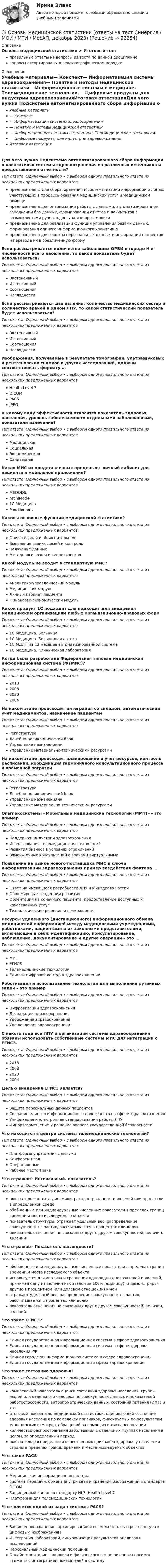      
            Описание
            Основы медицинской статистики > Итоговый тестправильные ответы на вопросы из теста по данной дисциплиневопросы отсортированы в лексикографическом порядке 
            Оглавление
            Учебные материалы— Конспект— Информатизация системы здравоохранения— Понятие и методы медицинской статистики— Информационные системы в медицине. Телемедицинские технологии.— Цифровые продукты для индустрии здравоохраненияИтоговая аттестацияДля чего нужна Подсистема автоматизированного сбора информации о показателях системы здравоохранения из различных источников и предоставления отчетности?Тип ответа: Одиночный выбор • с выбором одного правильного ответа из нескольких предложенных вариантовпредназначены для сбора, хранения и систематизации информации о лицах, участвующих в процессе оказания медицинских услуг и медицинской помощипредназначена для оптимизации работы с данными, автоматизированном заполнении баз данных, формировании отчетов и документов с возможностями ручного доступа и корректировкипредназначена для реализации функций управления базами данных, формирования единого информационного хранилищапредназначена для защиты персональных данных и информации пациентов и перевода их в обезличенную формуЕсли рассматривается количество заболевших ОРВИ в городе Н к численности всего населения, то какой показатель будет использоваться?Тип ответа: Одиночный выбор • с выбором одного правильного ответа из нескольких предложенных вариантовЭкстенсивныйИнтенсивныйСоотношенияНаглядностиЕсли рассматриваются два явления: количество медицинских сестер и количество врачей в одном ЛПУ, то какой статистический показатель будет использоваться?Тип ответа: Одиночный выбор • с выбором одного правильного ответа из нескольких предложенных вариантовЭкстенсивныйИнтенсивныйСоотношенияНаглядностиИзображения, получаемые в результате томографии, ультразвуковых и рентгеновских снимков и других исследований, должны соответствовать формату …Тип ответа: Одиночный выбор • с выбором одного правильного ответа из нескольких предложенных вариантовHealth Level 7DICOMPACSJPEGК какому виду эффективности относится показатель здоровья населения, уровень заболеваемости отдельными заболеваниями, показатели излечения?Тип ответа: Одиночный выбор • с выбором одного правильного ответа из нескольких предложенных вариантовМедицинскаяСоциальнаяЭкономическаяСанитарнаяКакая МИС из представленных предлагает личный кабинет для пациента и мобильное приложение?Тип ответа: Одиночный выбор • с выбором одного правильного ответа из нескольких предложенных вариантовMEDODSArchiMed+1С МедицинаMedElementКаковы основные функции медицинской статистики?Тип ответа: Одиночный выбор • с выбором одного правильного ответа из нескольких предложенных вариантовОписательная и объяснительнаяВыявление взаимосвязей и контрольПолучение данныхМетодологическая и теоретическаяКакой модуль не входит в стандартную МИС?Тип ответа: Одиночный выбор • с выбором одного правильного ответа из нескольких предложенных вариантовАналитико-управленческий модульМедицинский модульЛичный кабинет пациентаФинансово-экономический модульКакой продукт 1С подходит для подходит для внедрения медицинским организациям любых организационно-правовых формТип ответа: Одиночный выбор • с выбором одного правильного ответа из нескольких предложенных вариантов1С Медицина. Больница1С Медицина. Больничная аптека1С:МДЛП на 12 месяцев автоматизированной системе1С Медицина. Клиническая лабораторияКогда была разработана Федеральная типовая медицинская информационная система (ФТМИС)?Тип ответа: Одиночный выбор • с выбором одного правильного ответа из нескольких предложенных вариантов2018200820202004На каком этапе происходит интеграция со складом, автоматический учет медикаментов, назначение пациентамТип ответа: Одиночный выбор • с выбором одного правильного ответа из нескольких предложенных вариантовРегистратураЛечебно-поликлинический блокУправление назначениямиУправление материально-техническими ресурсамиНа каком этапе происходит планирование и учет ресурсов, контроль расписаний, координация гармоничного консультационного процесса и временной загрузкиТип ответа: Одиночный выбор • с выбором одного правильного ответа из нескольких предложенных вариантовРегистратураЛечебно-поликлинический блокУправление назначениямиУправление материально-техническими ресурсамиОпыт экосистемы «Мобильные медицинские технологии (ММТ)» - это примерТип ответа: Одиночный выбор • с выбором одного правильного ответа из нескольких предложенных вариантовПоддержки индустрии здравоохраненияИспользования телемедицинских технологийРазвития бизнеса в условиях ограниченийЗамены очных консультаций с врачами виртуальнымиПоявление на рынке нового поставщика МИС в ключе информатизации здравоохранения пример воздействия фактора …Тип ответа: Одиночный выбор • с выбором одного правильного ответа из нескольких предложенных вариантовОтвет на имеющиеся потребности ЛПУ и Минздрава РоссииОбщемировые тенденции развитияОриентация на конечного пациента, предоставление доступных и качественных услугТехнологические решения и возможностиРесурсы удаленного (дистанционного) информационного обмена медицинской информацией между медицинскими учреждениями, работниками, пациентами и их законными представителями, включающие в себя: идентификацию, консультирование, наблюдение, документирование и другие операции – это …Тип ответа: Одиночный выбор • с выбором одного правильного ответа из нескольких предложенных вариантовМИСЕГИСЗТелемедицинские технологииЕдиный цифровой контур в здравоохраненииРоботизация и использование технологий для выполнения рутинных задач – это примерТип ответа: Одиночный выбор • с выбором одного правильного ответа из нескольких предложенных вариантовЦифровизации здравоохраненияДеградации здравоохраненияУдорожания здравоохраненияУдешевления здравоохраненияС какого года все ЛПУ и организации системы здравоохранения обязаны использовать собственные системы МИС для интеграции с ЕГИСЗ.Тип ответа: Одиночный выбор • с выбором одного правильного ответа из нескольких предложенных вариантов2018200820202004Целью внедрения ЕГИСЗ является?Тип ответа: Одиночный выбор • с выбором одного правильного ответа из нескольких предложенных вариантовЗащита персональных данных пациентовСоздание единого информационного пространства в сфере здравоохраненияУнификация и электронная стандартизация работы ЛПУИмпортозамещение и решение вопроса государственной безопасностиЧто находится в центре системы телемедицинских технологий?Тип ответа: Одиночный выбор • с выбором одного правильного ответа из нескольких предложенных вариантовПлатформа управления даннымиКонференц-залОперационныеРабочее место врачаЧто отражает Интенсивный. показатель?Тип ответа: Одиночный выбор • с выбором одного правильного ответа из нескольких предложенных вариантовпоказатель частоты, динамики, распространенности явлений или процессов в определенной средеобобщенные или индивидуальные численные показатели в пределах границ времени и места исследуемого объектапоказатель структуры, отражает удельный вес, распределение совокупности на частях, рассчитывается в процентах или доляхпоказатель отношения не связанных друг с другом совокупностей, величин, явленийЧто отражает Показатель наглядности?Тип ответа: Одиночный выбор • с выбором одного правильного ответа из нескольких предложенных вариантовобобщенные или индивидуальные численные показатели в пределах границ времени и места исследуемого объектаиспользуется для анализа и сравнения однородных показателей и явлений, принимая одну из величин как эталон за 100% (единицу), и демонстрируя другие в процентном (или долевом отношении) к нейотражает удельный вес, распределение совокупности на частях, рассчитывается в процентах или доляхпоказатель отношения не связанных друг с другом совокупностей, величин, явленийЧто такое ЕГИСЗ?Тип ответа: Одиночный выбор • с выбором одного правильного ответа из нескольких предложенных вариантовЕдиная государственная информационная система в сфере здравоохраненияЕдиная государственная информационная система в сфере здоровья населения РФЕдиная городская информационная система в сфере здравоохраненияЕдиная государственная информационная сфера здравоохраненияЧто такое состояние здоровья?Тип ответа: Одиночный выбор • с выбором одного правильного ответа из нескольких предложенных вариантовкомплексный показатель оценки состояния здоровья населения, группы людей или отдельного человека по совокупности данных и показателей работоспособности, антропометрических данных, состояния питания (ИМТ) и т.д.итоговый показатель медицинской статистики, оценивающий состояние здоровья населения по комплексу признаков, фиксируемых по результатам медицинских осмотров, обращений за помощью и диспансеризацииколичество распространения заболевания в отдельных группах населения в целом, за определенный периодпоказатель распределения качественных признаков здоровья у населения страны в пределах границ времени и места исследуемых объектовЧто такое PACSТип ответа: Одиночный выбор • с выбором одного правильного ответа из нескольких предложенных вариантовМедицинская информационная системасистема передачи, обмена внутри сети и хранения изображений в стандарте DICOMЗащищенный канал по стандарту HL7, Health Level 7Платформа для телемедицинских технологийЧто является одной из задач системы PACS?Тип ответа: Одиночный выбор • с выбором одного правильного ответа из нескольких предложенных вариантовЗащищенное хранение, архивирование и возможность быстрого доступа к цифровым изображениямИнтеграция лабораторий, синхронизация результатов анализов и исследованийПерсональный медицинский помощникОнлайн-мониторинг здоровья и физического состояния через носимые гаджеты с интеграцией показателей в систему  
            
            
            Основы медицинских знаний. Ответы на Итоговый тест. Росдистант💯 Основы медицинской статистики (ответы на тест Синергия / МОИ / МТИ / МосАП, декабрь 2023)Основы международных стандартов финансовой отчетности (тест с ответами Синергия/МОИ/ МТИ /МОСАП)ОСНОВЫ МЕЖДУНАРОДНЫХ СТАНДАРТОВ ФИНАНСОВОЙ ОТЧЕТНОСТИ, университет Синергия, результат 90-93 балла(110 вопросов с ответами)Основы межкультурной коммуникации ММУ 2023г.Основы межкультурной коммуникации ММУ Практическая работа ОСНОВЫ МЕЖКУЛЬТУРНОЙ КОММУНИКАЦИИ (ЧАСТЬ 1/1)Основы маркетинговых исследований тест Синергия 5 семестр (ответы✅90/100 баллов)Основы маршрутизации и коммутацииОсновы математики и информатики (тест с ответами ММА/ИДО)Основы математического моделирования социально-экономических процессов Вариант 8 Проведенные исследования срывов сроков выполнения работ компании ООО «Инженерные системы»Основы математического моделирования социально-экономических процессов ММУ 2023г.Основы математического моделирования социально-экономических процессов. Практическое задание. ММУ Основы математического моделирования социально-экономических процессов. Практическое задание. ММУ.