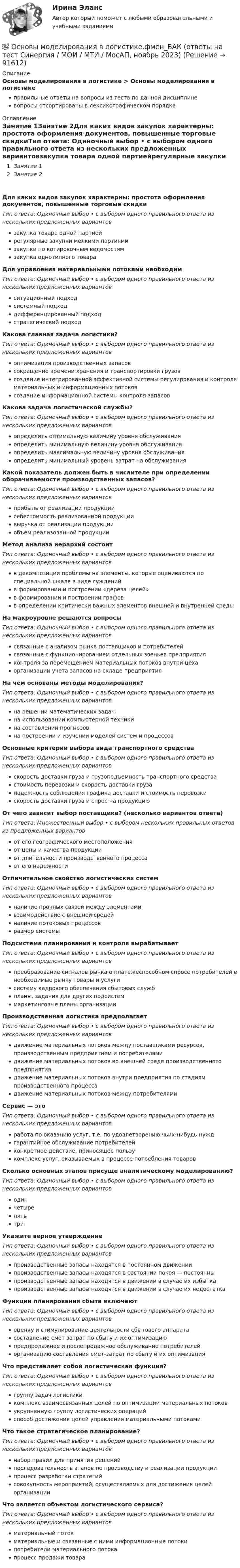     
            Описание
            Основы моделирования в логистике > Основы моделирования в логистикеправильные ответы на вопросы из теста по данной дисциплиневопросы отсортированы в лексикографическом порядке 
            Оглавление
            Занятие 1Занятие 2Для каких видов закупок характерны: простота оформления документов, повышенные торговые скидкиТип ответа: Одиночный выбор • с выбором одного правильного ответа из нескольких предложенных вариантовзакупка товара одной партиейрегулярные закупки мелкими партиямизакупки по котировочным ведомостямзакупка однотипного товараДля управления материальными потоками необходимТип ответа: Одиночный выбор • с выбором одного правильного ответа из нескольких предложенных вариантовситуационный подходсистемный подходдифференцированный подходстратегический подходКакова главная задача логистики?Тип ответа: Одиночный выбор • с выбором одного правильного ответа из нескольких предложенных вариантовоптимизация производственных запасовсокращение времени хранения и транспортировки грузовсоздание интегрированной эффективной системы регулирования и контроля материальных и информационных потоковсоздание информационной системы контроля запасовКакова задача логистической службы?Тип ответа: Одиночный выбор • с выбором одного правильного ответа из нескольких предложенных вариантовопределить оптимальную величину уровня обслуживанияопределить минимальную величину уровня обслуживанияопределить максимальную величину уровня обслуживанияопределить минимальный уровень затрат на обслуживанияКакой показатель должен быть в числителе при определении оборачиваемости производственных запасов?Тип ответа: Одиночный выбор • с выбором одного правильного ответа из нескольких предложенных вариантовприбыль от реализации продукциисебестоимость реализованной продукциивыручка от реализации продукцииобъем реализованной продукцииМетод анализа иерархий состоитТип ответа: Одиночный выбор • с выбором одного правильного ответа из нескольких предложенных вариантовв декомпозиции проблемы на элементы, которые оцениваются по специальной шкале в виде сужденийв формировании и построении «дерева целей»в формировании и построении графовв определении критически важных элементов внешней и внутренней средыНа макроуровне решаются вопросыТип ответа: Одиночный выбор • с выбором одного правильного ответа из нескольких предложенных вариантовсвязанные с анализом рынка поставщиков и потребителейсвязанные с функционированием отдельных звеньев предприятияконтроля за перемещением материальных потоков внутри цехаорганизации учета запасов на складе предприятияНа чем основаны методы моделирования?Тип ответа: Одиночный выбор • с выбором одного правильного ответа из нескольких предложенных вариантовна решении математических задачна использовании компьютерной техникина составлении прогнозовна построении и изучении моделей систем и процессовОсновные критерии выбора вида транспортного средстваТип ответа: Одиночный выбор • с выбором одного правильного ответа из нескольких предложенных вариантовскорость доставки груза и грузоподъемность транспортного средствастоимость перевозки и скорость доставки грузанадежность соблюдения графика доставки и стоимость перевозкискорость доставки груза и спрос на продукциюОт чего зависит выбор поставщика? (несколько вариантов ответа)Тип ответа: Множественный выбор • с выбором нескольких правильных ответов из предложенных вариантовот его географического местоположенияот цены и качества продукцииот длительности производственного процессаот его надежностиОтличительное свойство логистических системТип ответа: Одиночный выбор • с выбором одного правильного ответа из нескольких предложенных вариантовналичие прочных связей между элементамивзаимодействие с внешней средойналичие потоковых процессовразмер системыПодсистема планирования и контроля вырабатываетТип ответа: Одиночный выбор • с выбором одного правильного ответа из нескольких предложенных вариантовпреобразование сигналов рынка о платежеспособном спросе потребителей в необходимые рынку товары и услугисистему кадрового обеспечения сбытовых службпланы, задания для других подсистеммаркетинговые планы организацииПроизводственная логистика предполагаетТип ответа: Одиночный выбор • с выбором одного правильного ответа из нескольких предложенных вариантовдвижение материальных потоков между поставщиками ресурсов, производственным предприятием и потребителямидвижение материальных потоков во внешней среде производственного предприятиядвижение материальных потоков внутри предприятия по стадиям производственного процессадвижение материальных потоков между потребителямиСервис — этоТип ответа: Одиночный выбор • с выбором одного правильного ответа из нескольких предложенных вариантовработа по оказанию услуг, т.е. по удовлетворению чьих-нибудь нуждгарантийное обслуживание потребителейконкретное действие, приносящее пользукомплекс услуг, оказываемых в процессе потребления товаровСколько основных этапов присуще аналитическому моделированию?Тип ответа: Одиночный выбор • с выбором одного правильного ответа из нескольких предложенных вариантоводинчетырепятьтриУкажите верное утверждениеТип ответа: Одиночный выбор • с выбором одного правильного ответа из нескольких предложенных вариантовпроизводственные запасы находятся в постоянном движениипроизводственные запасы находятся в состоянии покоя — постоянныпроизводственные запасы находятся в движении в случае их избыткапроизводственные запасы находятся в движении в случае их недостаткаФункции планирования сбыта включаютТип ответа: Одиночный выбор • с выбором одного правильного ответа из нескольких предложенных вариантовоценку и стимулирование деятельности сбытового аппаратасоставление смет затрат по сбыту и их оптимизациюпредпродажное и послепродажное обслуживание потребителейорганизацию составления смет-затрат по сбыту и их оптимизацияЧто представляет собой логистическая функция?Тип ответа: Одиночный выбор • с выбором одного правильного ответа из нескольких предложенных вариантовгруппу задач логистикикомплекс взаимосвязанных целей по оптимизации материальных потоковукрупненную группу логистических операцийспособ достижения целей управления материальными потокамиЧто такое стратегическое планирование?Тип ответа: Одиночный выбор • с выбором одного правильного ответа из нескольких предложенных вариантовнабор правил для принятия решенийпоследовательность этапов по производству и реализации продукциипроцесс разработки стратегийсовокупность мероприятий, осуществляемых для достижения целей организацииЧто является объектом логистического сервиса?Тип ответа: Одиночный выбор • с выбором одного правильного ответа из нескольких предложенных вариантовматериальный потокматериальные и связанные с ними информационные потокипотребители материального потокапроцесс продажи товара  
            
            
            Основы моделирования в логистике (Тест Синергия ответы на Отлично)🟢 100 баллов💯 Основы моделирования в логистике.фмен_БАК (ответы на тест Синергия / МОИ / МТИ / МосАП, ноябрь 2023)Основы моделирования в логистике.фмен_БАК (тест с ответами Синергия/МОИ/ МТИ /МОСАП)Основы мотивации персонала организации - контрольнаяОсновы научных исследований в профессиональной деятельности 2 заданиеОсновы научных исследований в профессиональной деятельности.ти 💯 Основы научных исследований в профессиональной деятельности.ти(1) (правильные ответы на тест Синергия / МОИ / МТИ / МосАП)Основы менеджмента / Теория менеджмента (тест с ответами «Синергия»).Основы менеджмента (тест с ответами КОЛЛЕДЖ Синергия)Основы метрологии / 47 вопросовОсновы метрологии, стандартизации, сертификации и КК ТулГУ ТЕСТОсновы метрологии, стандартизации, сертификации и контроля качества 10 вариант ТулГУОсновы метрологии, стандартизации, сертификации и контроля качества (тест с ответами Синергия/МОИ/ МТИ /МОСАП)Основы Метрологии - тест с ответами - Синергия - 2022 