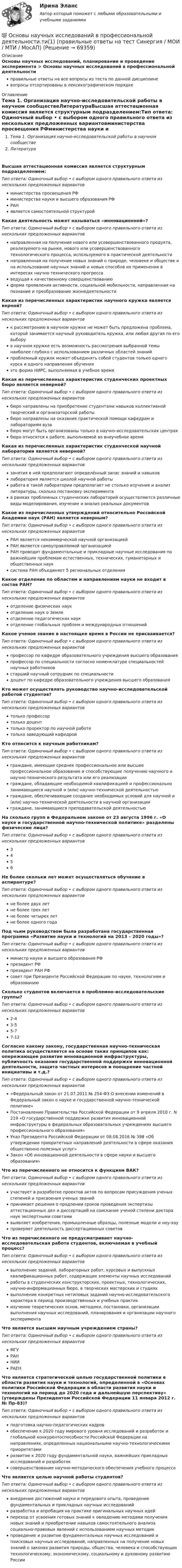      
            Описание
            Основы научных исследований, планирование и проведение эксперимента > Основы научных исследований в профессиональной деятельностиправильные ответы на все вопросы из теста по данной дисциплиневопросы отсортированы в лексикографическом порядке 
            Оглавление
            Тема 1. Организация научно-исследовательской работы в научном сообществеЛитератураВысшая аттестационная комиссия является структурным подразделением:Тип ответа: Одиночный выбор • с выбором одного правильного ответа из нескольких предложенных вариантовминистерства просвещения РФминистерства науки и высшего образования РФРАНявляется самостоятельной структуройКакая деятельность может называться «инновационной»?Тип ответа: Одиночный выбор • с выбором одного правильного ответа из нескольких предложенных вариантовнаправленная на получение нового или усовершенствованного продукта, реализуемого на рынке, нового или усовершенствованного технологического процесса, используемого в практической деятельностинаправленная на получение новых знаний о природе, человеке и обществе и на использование научных знаний и новых способов их применения в интересах научно технического прогрессаведущая к качественному совершенствованиюформа проявления активности, социальной мобильности, направленная на познание и преобразование жизнедеятельностиКакая из перечисленных характеристик научного кружка является верной?Тип ответа: Одиночный выбор • с выбором одного правильного ответа из нескольких предложенных вариантовк рассмотрению в научном кружке не может быть предложена проблема, которой занимается научный руководитель кружка, или любая другая по его выборув научном кружке есть возможность рассмотрения выбранной темы наиболее глубоко с использованием различных областей знанийпроблемный кружок может объединять собой студентов только одного курса и одного направления обученияэто форма НИРС, выполняемая в учебное времяКакая из перечисленных характеристик студенческих проектных бюро является неверной?Тип ответа: Одиночный выбор • с выбором одного правильного ответа из нескольких предложенных вариантовбюро направлены на приобретение студентами навыков коллективной творческий и организаторской работыбюро направлены на оказания практической помощи кафедрам и лабораториям вузабюро могут быть организованы только в научно-исследовательских центрахбюро относятся к работе, выполняемой во внеучебное времяКакая из перечисленных характеристик студенческой научной лаборатории является неверной?Тип ответа: Одиночный выбор • с выбором одного правильного ответа из нескольких предложенных вариантовзанятия в ней предполагают определённый запас знаний и навыковлаборатория является школой научной работыработа в такой лаборатории предполагает не столько изучение и анализ литературы, сколько постановку экспериментав рамках проблемных студенческих лабораторий осуществляются различные виды моделирования, изучение и анализ реальных документовКакое из перечисленных утверждений относительно Российской Академии наук (РАН) является неверным?Тип ответа: Одиночный выбор • с выбором одного правильного ответа из нескольких предложенных вариантовРАН является некоммерческой научной организациейРАН является самоуправляемой организациейРАН проводит фундаментальные и прикладные научные исследования по важнейшим проблемам естественных, технических, гуманитарных и общественных науксистема РАН объединяет 5 региональных отделенияКакое отделение по областям и направлениям науки не входит в состав РАН?Тип ответа: Одиночный выбор • с выбором одного правильного ответа из нескольких предложенных вариантовотделение физических наукотделение наук о Землеотделение педагогических наукотделение глобальных проблем и международных отношенийКакое ученое звание в настоящее время в России не присваивается?Тип ответа: Одиночный выбор • с выбором одного правильного ответа из нескольких предложенных вариантовпрофессор по кафедре образовательного учреждения высшего образованияпрофессор по специальности согласно номенклатуре специальностей научных работниковстарший научный сотрудник по специальностидоцент по кафедре образовательного учреждения высшего образованияКто может осуществлять руководство научно-исследовательской работой студентов?Тип ответа: Одиночный выбор • с выбором одного правильного ответа из нескольких предложенных вариантовтолько профессортолько доценттолько проректор по научной работетолько заведующий кафедройКто относится к научным работникам?Тип ответа: Одиночный выбор • с выбором одного правильного ответа из нескольких предложенных вариантовграждане, имеющие среднее профессиональное или высшее профессиональное образование и способствующие получению научного и научно-технического результата или его реализацииграждане, обладающие необходимой квалификацией и профессионально занимающиеся научной и (или) научно-технической деятельностьюграждане, обеспечивающие создание необходимых условий для научной и (или) научно-технической деятельности в научной организацииграждане, занимающиеся преподавательской деятельностьюНа сколько групп в Федеральном законе от 23 августа 1996 г. «О науке и государственной научно-технической политике» разделены физические лица?Тип ответа: Одиночный выбор • с выбором одного правильного ответа из нескольких предложенных вариантов3456Не более скольки лет может осуществляться обучение в аспирантуре?Тип ответа: Одиночный выбор • с выбором одного правильного ответа из нескольких предложенных вариантовне более двух летне более трех летне более четырех летне более одного годаПод чьим руководством была разработана государственная программа «Развитие науки и технологий на 2013 – 2020 годы»?Тип ответа: Одиночный выбор • с выбором одного правильного ответа из нескольких предложенных вариантовминистр науки и высшего образования РФпрезидент РФпрезидент РАН РФсовет при Президенте Российской Федерации по науке, технологиям и образованиюСколько студентов включается в проблемно-исследовательские группы?Тип ответа: Одиночный выбор • с выбором одного правильного ответа из нескольких предложенных вариантов2-43-55-77-12Согласно какому закону, государственная научно-техническая политика осуществляется на основе таких принципов как: опережающее развитие инновационной инфраструктуры, публичность оказания государственной поддержки инновационной деятельности, защита частных интересов и поощрение частной инициативы и т.д.?Тип ответа: Одиночный выбор • с выбором одного правильного ответа из нескольких предложенных вариантов«Федеральный закон от 21.07.2011 № 254-ФЗ О внесении изменений в Федеральный закон о науке и государственной научно-технической политике»Постановление Правительства Российской Федерации от 9 апреля 2010 г. N 219 «О государственной поддержке развития инновационной инфраструктуры в федеральных образовательных учреждениях высшего профессионального образования»Указ Президента Российской Федерации от 08.08.2016 № 398 «Об утверждении приоритетных направлений деятельности в сфере оказания общественно полезных услуг»Закон «Об инновационной деятельности в сфере науки и высшего образования»Что из перечисленного не относится к функциям ВАК?Тип ответа: Одиночный выбор • с выбором одного правильного ответа из нескольких предложенных вариантовучаствует в разработке проектов актов по вопросам присуждения ученых степеней и присвоения ученых званийпринимает решения о продлении сроков проведения экспертизы аттестационных дел и диссертаций на соискание ученой степени доктора наук экспертными советамивыявляет изобретения, промышленные образцы, полезные модели и ноу-хаупроверяет деятельность диссертационных советовЧто из перечисленного не предусматривает научно-исследовательская работа студентов, включаемая в учебный процесс?Тип ответа: Одиночный выбор • с выбором одного правильного ответа из нескольких предложенных вариантоввыполнение заданий, лабораторных работ, курсовых и выпускных квалификационных работ, содержащих элементы научных исследованийработы в студенческих конструкторских, проектных, технологических, научно-информационных бюро, в творческих мастерских и студияхвыполнение конкретных нетиповых заданий научно-исследовательского характера в период производственных и учебных практикизучение теоретических основ, методики, постановки, организации выполнения научных исследований, планирования и организации научного экспериментаЧто является высшим научным учреждением страны?Тип ответа: Одиночный выбор • с выбором одного правильного ответа из нескольких предложенных вариантовМГУРАННИИРАЕНЧто является стратегической целью государственной политики в области развития науки и технологий, определенной в «Основах политики Российской Федерации в области развития науки и технологий на период до 2020 года и дальнейшую перспективу» (утверждены Президентом Российской Федерации 11 января 2012 г. № Пр-83)?Тип ответа: Одиночный выбор • с выбором одного правильного ответа из нескольких предложенных вариантовподготовка научно-педагогических кадровобеспечение к 2020 году мирового уровня исследований и разработок и глобальной конкурентоспособности Российской Федерации на направлениях, определенных национальными научно-технологическими приоритетамиразвитие к 2020 году фундаментальной науки, важнейших прикладных исследований и разработоксовершенствование научно-методического обеспечения учебного процессаЧто является целью научной работы студентов?Тип ответа: Одиночный выбор • с выбором одного правильного ответа из нескольких предложенных вариантоввнедрение достижений науки и передового опыта, проведение фундаментальных и прикладных научных исследованийразработка и апробация на практике оригинальных научных идейпереход от усвоения готовых знаний к овладению методами получения новых знаний и приобретение навыков самостоятельного анализа социально-правовых явлений с использованием научных методикпроведение и развитие фундаментальных научных исследований и поисковых научных исследований, направленных на получение новых знаний о законах развития природы, общества, человека и способствующих технологическому, экономическому, социальному и духовному развитию России  
            
            
            Основы научных исследований в профессиональной деятельности.ти 💯 Основы научных исследований в профессиональной деятельности.ти(1) (правильные ответы на тест Синергия / МОИ / МТИ / МосАП)💯 Основы научных исследований в профессиональной деятельности.ти(1) (правильные ответы на тест Синергия / МОИ / МТИ / МосАП, август 2023)💯 Основы научных исследований в профессиональной деятельности.ти (ответы на тест Синергия / МТИ / МосАП, март 2023)💯 Основы научных исследований в профессиональной деятельности.ти (ответы на тест Синергия / МТИ / МосАП, сентябрь 2022)Основы научных исследований в профессиональной деятельности.ти (тест с ответами Синергия/МОИ/ МТИ)💯 Основы научных исследований в профессиональной сфере (все ответы на тест Синергия / МТИ / МосАП, январь 2023)Основы метрологии, стандартизации, сертификации и контроля качества (тест с ответами Синергия/МОИ/ МТИ /МОСАП)Основы Метрологии - тест с ответами - Синергия - 2022 Основы микропроцессорных систем управления в энергетике.ти ЭБС (тест с ответами Синергия/МОИ/ МТИ)Основы моделирования в логистике (Тест Синергия ответы на Отлично)🟢 100 баллов💯 Основы моделирования в логистике.фмен_БАК (ответы на тест Синергия / МОИ / МТИ / МосАП, ноябрь 2023)Основы моделирования в логистике.фмен_БАК (тест с ответами Синергия/МОИ/ МТИ /МОСАП)Основы мотивации персонала организации - контрольная