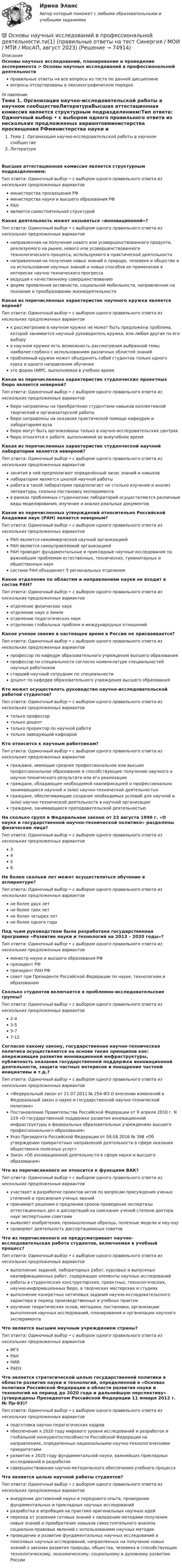      
            Описание
            Основы научных исследований, планирование и проведение эксперимента > Основы научных исследований в профессиональной деятельностиправильные ответы на все вопросы из теста по данной дисциплиневопросы отсортированы в лексикографическом порядке 
            Оглавление
            Тема 1. Организация научно-исследовательской работы в научном сообществеЛитератураВысшая аттестационная комиссия является структурным подразделением:Тип ответа: Одиночный выбор • с выбором одного правильного ответа из нескольких предложенных вариантовминистерства просвещения РФминистерства науки и высшего образования РФРАНявляется самостоятельной структуройКакая деятельность может называться «инновационной»?Тип ответа: Одиночный выбор • с выбором одного правильного ответа из нескольких предложенных вариантовнаправленная на получение нового или усовершенствованного продукта, реализуемого на рынке, нового или усовершенствованного технологического процесса, используемого в практической деятельностинаправленная на получение новых знаний о природе, человеке и обществе и на использование научных знаний и новых способов их применения в интересах научно технического прогрессаведущая к качественному совершенствованиюформа проявления активности, социальной мобильности, направленная на познание и преобразование жизнедеятельностиКакая из перечисленных характеристик научного кружка является верной?Тип ответа: Одиночный выбор • с выбором одного правильного ответа из нескольких предложенных вариантовк рассмотрению в научном кружке не может быть предложена проблема, которой занимается научный руководитель кружка, или любая другая по его выборув научном кружке есть возможность рассмотрения выбранной темы наиболее глубоко с использованием различных областей знанийпроблемный кружок может объединять собой студентов только одного курса и одного направления обученияэто форма НИРС, выполняемая в учебное времяКакая из перечисленных характеристик студенческих проектных бюро является неверной?Тип ответа: Одиночный выбор • с выбором одного правильного ответа из нескольких предложенных вариантовбюро направлены на приобретение студентами навыков коллективной творческий и организаторской работыбюро направлены на оказания практической помощи кафедрам и лабораториям вузабюро могут быть организованы только в научно-исследовательских центрахбюро относятся к работе, выполняемой во внеучебное времяКакая из перечисленных характеристик студенческой научной лаборатории является неверной?Тип ответа: Одиночный выбор • с выбором одного правильного ответа из нескольких предложенных вариантовзанятия в ней предполагают определённый запас знаний и навыковлаборатория является школой научной работыработа в такой лаборатории предполагает не столько изучение и анализ литературы, сколько постановку экспериментав рамках проблемных студенческих лабораторий осуществляются различные виды моделирования, изучение и анализ реальных документовКакое из перечисленных утверждений относительно Российской Академии наук (РАН) является неверным?Тип ответа: Одиночный выбор • с выбором одного правильного ответа из нескольких предложенных вариантовРАН является некоммерческой научной организациейРАН является самоуправляемой организациейРАН проводит фундаментальные и прикладные научные исследования по важнейшим проблемам естественных, технических, гуманитарных и общественных науксистема РАН объединяет 5 региональных отделенияКакое отделение по областям и направлениям науки не входит в состав РАН?Тип ответа: Одиночный выбор • с выбором одного правильного ответа из нескольких предложенных вариантовотделение физических наукотделение наук о Землеотделение педагогических наукотделение глобальных проблем и международных отношенийКакое ученое звание в настоящее время в России не присваивается?Тип ответа: Одиночный выбор • с выбором одного правильного ответа из нескольких предложенных вариантовпрофессор по кафедре образовательного учреждения высшего образованияпрофессор по специальности согласно номенклатуре специальностей научных работниковстарший научный сотрудник по специальностидоцент по кафедре образовательного учреждения высшего образованияКто может осуществлять руководство научно-исследовательской работой студентов?Тип ответа: Одиночный выбор • с выбором одного правильного ответа из нескольких предложенных вариантовтолько профессортолько доценттолько проректор по научной работетолько заведующий кафедройКто относится к научным работникам?Тип ответа: Одиночный выбор • с выбором одного правильного ответа из нескольких предложенных вариантовграждане, имеющие среднее профессиональное или высшее профессиональное образование и способствующие получению научного и научно-технического результата или его реализацииграждане, обладающие необходимой квалификацией и профессионально занимающиеся научной и (или) научно-технической деятельностьюграждане, обеспечивающие создание необходимых условий для научной и (или) научно-технической деятельности в научной организацииграждане, занимающиеся преподавательской деятельностьюНа сколько групп в Федеральном законе от 23 августа 1996 г. «О науке и государственной научно-технической политике» разделены физические лица?Тип ответа: Одиночный выбор • с выбором одного правильного ответа из нескольких предложенных вариантов3456Не более скольки лет может осуществляться обучение в аспирантуре?Тип ответа: Одиночный выбор • с выбором одного правильного ответа из нескольких предложенных вариантовне более двух летне более трех летне более четырех летне более одного годаПод чьим руководством была разработана государственная программа «Развитие науки и технологий на 2013 – 2020 годы»?Тип ответа: Одиночный выбор • с выбором одного правильного ответа из нескольких предложенных вариантовминистр науки и высшего образования РФпрезидент РФпрезидент РАН РФсовет при Президенте Российской Федерации по науке, технологиям и образованиюСколько студентов включается в проблемно-исследовательские группы?Тип ответа: Одиночный выбор • с выбором одного правильного ответа из нескольких предложенных вариантов2-43-55-77-12Согласно какому закону, государственная научно-техническая политика осуществляется на основе таких принципов как: опережающее развитие инновационной инфраструктуры, публичность оказания государственной поддержки инновационной деятельности, защита частных интересов и поощрение частной инициативы и т.д.?Тип ответа: Одиночный выбор • с выбором одного правильного ответа из нескольких предложенных вариантов«Федеральный закон от 21.07.2011 № 254-ФЗ О внесении изменений в Федеральный закон о науке и государственной научно-технической политике»Постановление Правительства Российской Федерации от 9 апреля 2010 г. N 219 «О государственной поддержке развития инновационной инфраструктуры в федеральных образовательных учреждениях высшего профессионального образования»Указ Президента Российской Федерации от 08.08.2016 № 398 «Об утверждении приоритетных направлений деятельности в сфере оказания общественно полезных услуг»Закон «Об инновационной деятельности в сфере науки и высшего образования»Что из перечисленного не относится к функциям ВАК?Тип ответа: Одиночный выбор • с выбором одного правильного ответа из нескольких предложенных вариантовучаствует в разработке проектов актов по вопросам присуждения ученых степеней и присвоения ученых званийпринимает решения о продлении сроков проведения экспертизы аттестационных дел и диссертаций на соискание ученой степени доктора наук экспертными советамивыявляет изобретения, промышленные образцы, полезные модели и ноу-хаупроверяет деятельность диссертационных советовЧто из перечисленного не предусматривает научно-исследовательская работа студентов, включаемая в учебный процесс?Тип ответа: Одиночный выбор • с выбором одного правильного ответа из нескольких предложенных вариантоввыполнение заданий, лабораторных работ, курсовых и выпускных квалификационных работ, содержащих элементы научных исследованийработы в студенческих конструкторских, проектных, технологических, научно-информационных бюро, в творческих мастерских и студияхвыполнение конкретных нетиповых заданий научно-исследовательского характера в период производственных и учебных практикизучение теоретических основ, методики, постановки, организации выполнения научных исследований, планирования и организации научного экспериментаЧто является высшим научным учреждением страны?Тип ответа: Одиночный выбор • с выбором одного правильного ответа из нескольких предложенных вариантовМГУРАННИИРАЕНЧто является стратегической целью государственной политики в области развития науки и технологий, определенной в «Основах политики Российской Федерации в области развития науки и технологий на период до 2020 года и дальнейшую перспективу» (утверждены Президентом Российской Федерации 11 января 2012 г. № Пр-83)?Тип ответа: Одиночный выбор • с выбором одного правильного ответа из нескольких предложенных вариантовподготовка научно-педагогических кадровобеспечение к 2020 году мирового уровня исследований и разработок и глобальной конкурентоспособности Российской Федерации на направлениях, определенных национальными научно-технологическими приоритетамиразвитие к 2020 году фундаментальной науки, важнейших прикладных исследований и разработоксовершенствование научно-методического обеспечения учебного процессаЧто является целью научной работы студентов?Тип ответа: Одиночный выбор • с выбором одного правильного ответа из нескольких предложенных вариантоввнедрение достижений науки и передового опыта, проведение фундаментальных и прикладных научных исследованийразработка и апробация на практике оригинальных научных идейпереход от усвоения готовых знаний к овладению методами получения новых знаний и приобретение навыков самостоятельного анализа социально-правовых явлений с использованием научных методикпроведение и развитие фундаментальных научных исследований и поисковых научных исследований, направленных на получение новых знаний о законах развития природы, общества, человека и способствующих технологическому, экономическому, социальному и духовному развитию России  
            
            
            💯 Основы научных исследований в профессиональной деятельности.ти(1) (правильные ответы на тест Синергия / МОИ / МТИ / МосАП)💯 Основы научных исследований в профессиональной деятельности.ти(1) (правильные ответы на тест Синергия / МОИ / МТИ / МосАП, август 2023)💯 Основы научных исследований в профессиональной деятельности.ти (ответы на тест Синергия / МТИ / МосАП, март 2023)💯 Основы научных исследований в профессиональной деятельности.ти (ответы на тест Синергия / МТИ / МосАП, сентябрь 2022)Основы научных исследований в профессиональной деятельности.ти (тест с ответами Синергия/МОИ/ МТИ)💯 Основы научных исследований в профессиональной сфере (все ответы на тест Синергия / МТИ / МосАП, январь 2023)💯 Основы научных исследований в профессиональной сфере (ответы на тест Синергия / МОИ / МТИ / МосАП, октябрь 2023)Основы Метрологии - тест с ответами - Синергия - 2022 Основы микропроцессорных систем управления в энергетике.ти ЭБС (тест с ответами Синергия/МОИ/ МТИ)Основы моделирования в логистике (Тест Синергия ответы на Отлично)🟢 100 баллов💯 Основы моделирования в логистике.фмен_БАК (ответы на тест Синергия / МОИ / МТИ / МосАП, ноябрь 2023)Основы моделирования в логистике.фмен_БАК (тест с ответами Синергия/МОИ/ МТИ /МОСАП)Основы мотивации персонала организации - контрольнаяОсновы научных исследований в профессиональной деятельности 2 задание