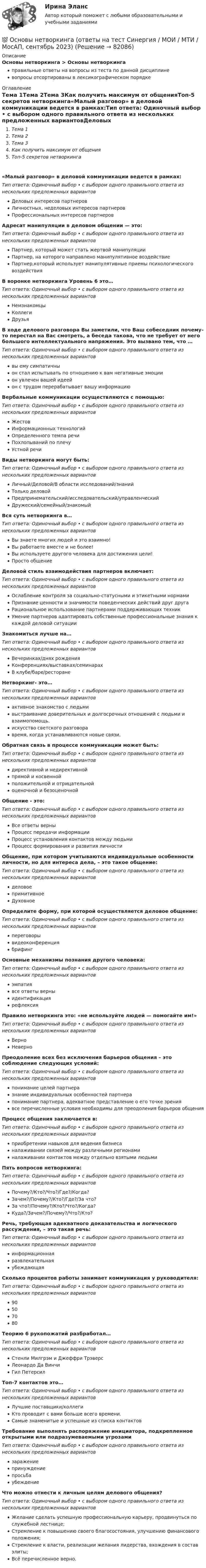      
            Описание
            Основы нетворкинга > Основы нетворкингаправильные ответы на вопросы из теста по данной дисциплиневопросы отсортированы в лексикографическом порядке 
            Оглавление
            Тема 1Тема 2Тема 3Как получить максимум от общенияТоп-5 секретов нетворкинга«Малый разговор» в деловой коммуникации ведется в рамках:Тип ответа: Одиночный выбор • с выбором одного правильного ответа из нескольких предложенных вариантовДеловых интересов партнеровЛичностных, неделовых интересов партнеровПрофессиональных интересов партнеровАдресат манипуляции в деловом общении — это:Тип ответа: Одиночный выбор • с выбором одного правильного ответа из нескольких предложенных вариантовПартнер, который может стать жертвой манипуляцииПартнер, на которого направлено манипулятивное воздействиеПартнер,который использует манипулятивные приемы психологического воздействияВ воронке нетворкинга Уровень 6 это…Тип ответа: Одиночный выбор • с выбором одного правильного ответа из нескольких предложенных вариантовНемзнакомцыКоллегиДрузьяВ ходе делового разговора Вы заметили, что Ваш собеседник почему-то перестал на Вас смотреть, а беседа такова, что не требует от него большого интеллектуального напряжения. Это вызвано тем, что …Тип ответа: Одиночный выбор • с выбором одного правильного ответа из нескольких предложенных вариантоввы ему симпатичныон стал испытывать по отношению к вам негативные эмоциион увлечен вашей идеейон с трудом перерабатывает вашу информациюВербальные коммуникации осуществляются с помощью:Тип ответа: Одиночный выбор • с выбором одного правильного ответа из нескольких предложенных вариантовЖестовИнформационных технологийОпределенного темпа речиПохлопываний по плечуУстной речиВиды нетворкинга могут быть:Тип ответа: Одиночный выбор • с выбором одного правильного ответа из нескольких предложенных вариантовЛичный/Деловой/В области исследований/знанийТолько деловойПредпринемательский/исследовательский/управленческийДружеский/семейный/знакомыйВся суть нетворкинга в…Тип ответа: Одиночный выбор • с выбором одного правильного ответа из нескольких предложенных вариантовВы знаете многих людей и это взаимно!Вы работаете вместе и не более!Вы используете другого человека для достижения цели!Просто общениеДеловой стиль взаимодействия партнеров включает:Тип ответа: Одиночный выбор • с выбором одного правильного ответа из нескольких предложенных вариантовОслабление контроля за социально-статусными и этикетными нормамиПризнание ценности и значимости поведенческих действий друг другаРациональное использование партнерами поддерживающих техникУмение партнеров адаптировать собственные профессиональные знания к каждой деловой ситуацииЗнакомиться лучше на…Тип ответа: Одиночный выбор • с выбором одного правильного ответа из нескольких предложенных вариантовВечеринках/днях рожденияКонференциях/выставках/семинарахВ клубе/баре/ресторанеНетворкинг- это…Тип ответа: Одиночный выбор • с выбором одного правильного ответа из нескольких предложенных вариантовактивное знакомство с людьмивыстраивание доверительных и долгосрочных отношений с людьми и взаимопомощь.искусство светского разговоравремя, когда устанавливаются новые связи.Обратная связь в процессе коммуникации может быть:Тип ответа: Одиночный выбор • с выбором одного правильного ответа из нескольких предложенных вариантовдирективной и недирективнойпрямой и косвеннойположительной и отрицательнойоценочной и безоценочнойОбщение - это:Тип ответа: Одиночный выбор • с выбором одного правильного ответа из нескольких предложенных вариантовВсе ответы верныПроцесс передачи информацииПроцесс установления контактов между людьмиПроцесс формирования и развития личностиОбщение, при котором учитываются индивидуальные особенности личности, но для интереса дела, – это такое общение:Тип ответа: Одиночный выбор • с выбором одного правильного ответа из нескольких предложенных вариантовделовоепримитивноеДуховноеОпределите форму, при которой осуществляется деловое общение:Тип ответа: Одиночный выбор • с выбором одного правильного ответа из нескольких предложенных вариантовпереговорывидеоконференциябрифингОсновные механизмы познания другого человека:Тип ответа: Одиночный выбор • с выбором одного правильного ответа из нескольких предложенных вариантовэмпатиявсе ответы верныидентификациярефлексияПравило нетворкинга это: «не используйте людей — помогайте им!»Тип ответа: Одиночный выбор • с выбором одного правильного ответа из нескольких предложенных вариантовВерноНеверноПреодоление всех без исключения барьеров общения – это соблюдение следующих условий:Тип ответа: Одиночный выбор • с выбором одного правильного ответа из нескольких предложенных вариантовпонимание целей партнеразнание индивидуальных особенностей партнерапонимание партнера, адекватное представление о его точке зрениявсе перечисленные условия необходимы для преодоления барьеров общенияПроцесс общения заключается в:Тип ответа: Одиночный выбор • с выбором одного правильного ответа из нескольких предложенных вариантовприобретении навыков для ведения бизнесаналаживании связей между различными регионаминалаживании контактов между отдельно взятыми людьмиПять вопросов нетворкинга:Тип ответа: Одиночный выбор • с выбором одного правильного ответа из нескольких предложенных вариантовПочему?/Кто?/Что?/Где?/Когда?Зачем?/Почему?/Кто?/Где?/За что?За что?/Почему?/Кто?/Что?/Когда?Куда?/Зачем?/Почему?/Что?/Кто?Речь, требующая адекватного доказательства и логического рассуждения, – это такая речь:Тип ответа: Одиночный выбор • с выбором одного правильного ответа из нескольких предложенных вариантовинформационнаяразвлекательнаяубеждающаяСколько процентов работы занимает коммуникация у руководителя:Тип ответа: Одиночный выбор • с выбором одного правильного ответа из нескольких предложенных вариантов90507080Теорию 6 рукопожатий разбработал…Тип ответа: Одиночный выбор • с выбором одного правильного ответа из нескольких предложенных вариантовСтенли Милгрэм и Джеффри ТрэверсЛеонардо Да ВинчиГил ПетерсилТоп-7 контактов это…Тип ответа: Одиночный выбор • с выбором одного правильного ответа из нескольких предложенных вариантовЛучшие поставщики/коллегиКто проводит с вами больше всего времени.Самые знаменитые и успешные из списка контактовТребование выполнять распоряжение инициатора, подкрепленное открытыми или подразумеваемыми угрозамиТип ответа: Одиночный выбор • с выбором одного правильного ответа из нескольких предложенных вариантовзаражениепринуждениепросьбаубеждениеЧто можно отнести к личным целям делового общения?Тип ответа: Одиночный выбор • с выбором одного правильного ответа из нескольких предложенных вариантовЖелание сделать успешную профессиональную карьеру, продвинуться по служебной лестнице;Стремление к повышению своего благосостояния, улучшению финансового положения;Стремление к власти, реализации желания лидерства, вхождения в состав элиты;Всё перечисленное верно.  
            
            
            Основы нейропсихологии Практическая работа ММУ💯 Основы нетворкинга (ответы на тест Синергия / МОИ / МТИ / МосАП, сентябрь 2023)Основы нетворкинга. Синергия. ✅ Ответы на ИТОГОВЫЙ ТЕСТ. На отлично!Основы нотариата МФПУ Синергия💯 Основы нотариата (ответы на тест Синергия / МТИ / МосАП, февраль 2023)Основы нотариата Синергия. 2023Основы нотариата тест экзамен с ответами Синергия на отлично 2022 -2023Основы научных исследований СИНЕРГИЯ МТИ МОИосновы нейронных сетейОсновы нейронных сетей МТИ (ОТВЕТЫ)Основы нейронных сетей / Нейронные сети (ответы на тест Синергия / МТИ / МОИ / МосАП)Основы нейронных сетей СинергияОсновы нейронных сетей. Синергия.Тест.Основы нейронных сетей тест с ответами Синергия