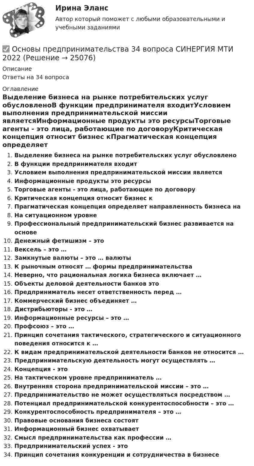      
          Описание
          Ответы на 34 вопроса 
          Оглавление
          Выделение бизнеса на рынке потребительских услуг обусловленоВ функции предпринимателя входитУсловием выполнения предпринимательской миссии являетсяИнформационные продукты это ресурсыТорговые агенты - это лица, работающие по договоруКритическая концепция относит бизнес кПрагматическая концепция определяет направленность бизнеса наНа ситуационном уровнеПрофессиональный предпринимательский бизнес развивается на основеДенежный фетишизм – этоВексель – это …Замкнутые валюты – это … валютыК рыночным относят … формы предпринимательстваНеверно, что рациональная логика бизнеса включает …Объекты деловой деятельности банков этоПредприниматель несет ответственность перед …Коммерческий бизнес объединяет …Дистрибьюторы - это …Информационные ресурсы – это …Профсоюз – это …Принцип сочетания тактического, стратегического и ситуационного поведения относится к …К видам предпринимательской деятельности банков не относится …Предпринимательскую деятельность могут осуществлять …Концепция - этоНа тактическом уровне предприниматель …Внутренняя сторона предпринимательской миссии – это …Предпринимательство не может осуществляться посредством …Потенциал предпринимательской конкурентоспособности – это …Конкурентоспособность предпринимателя – это …Правовые основания бизнеса состоятИнформационный бизнес охватываетСмысл предпринимательства как профессии …Предпринимательский успех - этоПринцип сочетания конкуренции и сотрудничества в бизнесе 
            
            
            Основы предпринимательства✅ Основы предпринимательства 34 вопроса СИНЕРГИЯ МТИ 2022💯 Основы предпринимательства [4 темы] (все ответы на тест Синергия / МТИ / МосАП, сентябрь 2022)Основы предпринимательства. Вариант 5. НГУЭУ.Основы предпринимательства. Вариант 9. НГУЭУ.Основы предпринимательства// ИМЭСОсновы предпринимательства (Обучение)Основы предпринимательской деятельности (вариант 3)Основы предпринимательской деятельности. Готовые задания 1-4. ТГУ РосдистантОсновы предпринимательской деятельности - Контрольная работа №2.- Вариант №2 Основы предпринимательской деятельности» на тему: ПРОЦЕСС СОЗДАНИЯ СОБСТВЕННОГО БИЗНЕСАОсновы предпринимательской деятельности (основы бизнеса) 4 семестр, 100б. Синергия, МосАП, МОИ, МТИ.Основы предпринимательской деятельности (тест с ответами КОЛЛЕДЖ Синергия/МОИ/ МТИ /МОСАП)Основы предпринимательства