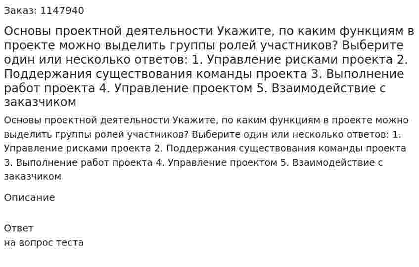  Основы проектной деятельности 	Укажите, по каким функциям в проекте можно выделить группы ролей участников? Выберите один или несколько ответов: 1. Управление рисками проекта 2. Поддержания существования команды проекта 3. Выполнение работ проекта 4. Управление проектом 5. Взаимодействие с заказчиком 