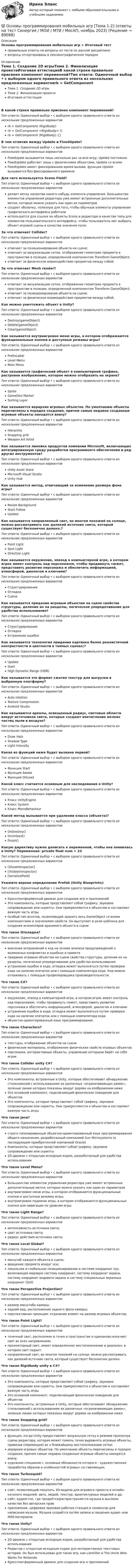     
            Описание
            Основы программирования мобильных игр > Итоговый тестправильные ответы на вопросы из теста по данной дисциплиневопросы отсортированы в лексикографическом порядке 
            Оглавление
            Тема 1. Создание 2D игрыТема 2. Финализация проектаИтоговая аттестацияВ какой строке правильно присвоен компонент переменной?Тип ответа: Одиночный выбор • с выбором одного правильного ответа из нескольких предложенных вариантовrb = GetComponent (Rigidbody)rb = GetComponent <Rigidbody> ()rb = GetComponent (Rigidbody) {}В чем отличия между Update и FixedUpate?Тип ответа: Одиночный выбор • с выбором одного правильного ответа из нескольких предложенных вариантовFixedUpate вызывается лишь несколько раз за всю игру, Update постоянноFixedUpdate работает лишь с физическими объектами, Update со всемиFixedUpdate имеет фиксированное время вызова, функция Update вызывается без фиксированного времениДля чего используется Scene Field?Тип ответа: Одиночный выбор • с выбором одного правильного ответа из нескольких предложенных вариантовделает метку напротив какого-нибудь элемента управления. Большинство элементов управления редактора уже имеют встроенные дополнительные метки, которые можно указать как один из параметровсоздает оболочку, полезную для того, чтобы обычные элементы управления графического интерфейса работалииспользуется для ссылки на объекты Scene в редакторе в качестве типа для элементов пользовательского интерфейса, чтобы пользователь мог выбрать объект игровой сцены в качестве значения поля;За что отвечает Collider?Тип ответа: Одиночный выбор • с выбором одного правильного ответа из нескольких предложенных вариантовотвечает за позиционирование объекта на сцене;отвечает за визуализацию сетки, отображение геометрии предмета в пространстве в позиции, определенной компонентом Transform GameObject;отвечает за физическое взаимодействие предметов между собой;За что отвечает Mesh render?Тип ответа: Одиночный выбор • с выбором одного правильного ответа из нескольких предложенных вариантовотвечает за визуализацию сетки, отображение геометрии предмета в пространстве в позиции, определенной компонентом Transform GameObject;отвечает за позиционирование объекта на сцене;отвечает за физическое взаимодействие предметов между собой;Как можно уничтожить объект в Unity?Тип ответа: Одиночный выбор • с выбором одного правильного ответа из нескольких предложенных вариантовDestroy(gameObject)Delete(gameObject)Clear(gameObject)Как называется внутриигровое меню игры, в котором отображаются функциональные кнопки и доступные режимы игры?Тип ответа: Одиночный выбор • с выбором одного правильного ответа из нескольких предложенных вариантовPrefixLabelLevel MenuMain MenuКак называется графический объект в компьютерной графике, растровое изображение, которое можно отобразить на экране?Тип ответа: Одиночный выбор • с выбором одного правильного ответа из нескольких предложенных вариантовSpriteGameDev MarketSorting LayerКак называется иерархия игровых объектов. По умолчанию объекты перечислены в порядке создания, причем самые недавно созданные игровые объекты находятся внизу?Тип ответа: Одиночный выбор • с выбором одного правильного ответа из нескольких предложенных вариантовHierarchySnapping gridWeapon Art ArtistКак называется линейка продуктов компании Microsoft, включающих интегрированную среду разработки программного обеспечения и ряд других инструментов?Тип ответа: Одиночный выбор • с выбором одного правильного ответа из нескольких предложенных вариантовUnity Asset StoreMicrosoft Visual StudioUnity HubКак называется метод, отвечающий за изменение размера фона игры?Тип ответа: Одиночный выбор • с выбором одного правильного ответа из нескольких предложенных вариантовResize BackgroundStart FollowUpdateКак называется направленный свет, во многом похожий на солнце, можно рассматривать как далекий источник света, который существует бесконечно далеко.?Тип ответа: Одиночный выбор • с выбором одного правильного ответа из нескольких предложенных вариантовPoint LightSpot LightDirection LightКак называется окружение, эпизод в компьютерной игре, в котором игрок имеет контроль над персонажем, чтобы продвинуть сюжет, представить развитие персонажа и обеспечить информацией, атмосферой, диалогом и ключами?Тип ответа: Одиночный выбор • с выбором одного правильного ответа из нескольких предложенных вариантовСтруктурированиеОтладкаСценаКак называется придание игровым объектам на сцене свойства структуры, деление их на разделы, логическое упорядочивание для удобства использования?Тип ответа: Одиночный выбор • с выбором одного правильного ответа из нескольких предложенных вариантовСтруктурированиеОтладкаУстранение ошибокКак называется технология придания картинке более реалистичной контрастности и цветности в темных сценах;?Тип ответа: Одиночный выбор • с выбором одного правильного ответа из нескольких предложенных вариантовUpdateStartHigh Dynamic Range (HDR)Как называется это формат сжатия текстур для выгрузки в выбранную платформу?Тип ответа: Одиночный выбор • с выбором одного правильного ответа из нескольких предложенных вариантовAuto rotationTexture CompressionAndroid StudioКак называются ареолы, освещенный радиус, световые области вокруг источников света, которые создают впечатление мелких частиц пыли в воздухе?Тип ответа: Одиночный выбор • с выбором одного правильного ответа из нескольких предложенных вариантовDraw HaloShadow TypeLight IntensityКакая из функций ниже будет вызвана первой?Тип ответа: Одиночный выбор • с выбором одного правильного ответа из нескольких предложенных вариантовФункция StartФункция AwakeФункция OnLoadКакой класс считается основным для наследования в Unity?Тип ответа: Одиночный выбор • с выбором одного правильного ответа из нескольких предложенных вариантовКласс UnityEngineКласс SystemКласс MonoBehaviourКакой метод вызывается при удалении класса (объекта)?Тип ответа: Одиночный выбор • с выбором одного правильного ответа из нескольких предложенных вариантовOnDestroy()OnUnload()Finish()Какую директиву нужно дописать к переменной, чтобы она появилась в Unity? Переменная: private float num = 23Тип ответа: Одиночный выбор • с выбором одного правильного ответа из нескольких предложенных вариантов[ShowInInspector][VisibleInInspector][SerializeField]Укажите верное определение Prefab (Unity Blueprints):Тип ответа: Одиночный выбор • с выбором одного правильного ответа из нескольких предложенных вариантовКроссплатформенный движок для создания игр и приложенийЭто компоненты, которые представляют собой графику, звуковое сопровождение или скрипты. Они прикрепляются к объектам и составляют важную часть игрыОсобый тип ассетов, позволяющий хранить весь GameObject со всеми компонентами и значениями свойств. Он выступает в роли шаблона для создания экземпляров хранимого объекта в сценеЧто такое Откладка?Тип ответа: Одиночный выбор • с выбором одного правильного ответа из нескольких предложенных вариантоввнесение исправлений в код на основе анализа предупреждений о возможных конфликтах и ошибках в проектепридание игровым объектам на сцене свойства структуры, деление их на разделы, логическое упорядочивание для удобства использованияустранение ошибок в коде, отладка может выполняться путем проверки кода на наличие опечаток или с помощью компилятора кода. Код можно отлаживать с помощью профилировщика производительности.Что такое C#?Тип ответа: Одиночный выбор • с выбором одного правильного ответа из нескольких предложенных вариантовокружение, эпизод в компьютерной игре, в котором игрок имеет контроль над персонажем, чтобы продвинуть сюжет, представить развитие персонажа и обеспечить информацией, атмосферой, диалогом и ключамиустранение ошибок в коде, отладка может выполняться путем проверки кода на наличие опечаток или с помощью компилятора кодаобъектно-ориентированный язык программирования.Что такое Characters?Тип ответа: Одиночный выбор • с выбором одного правильного ответа из нескольких предложенных вариантовтекстуры, отображение объектов на сценефизические материалы, отображение физических свойств игровых объектовперсонажи, интерактивные объекты, управление которыми берёт на себя игрокЧто такое Collider unity С#?Тип ответа: Одиночный выбор • с выбором одного правильного ответа из нескольких предложенных вариантовЭто компоненты, встроенные в Unity, которые обеспечивают обнаружение столкновений с использованием их различных «ограничивающих рамок», зеленые линии которых показаны вокруг дерева на изображении нижеЭто основной компонент, подключающий физическое поведение для объектовЭто компоненты, которые представляют собой графику, звуковое сопровождение или скрипты. Они прикрепляются к объектам и составляют важную часть игрыЧто такое Java?Тип ответа: Одиночный выбор • с выбором одного правильного ответа из нескольких предложенных вариантовстрого типизированный объектно-ориентированный язык программирования общего назначения, разработанный компанией Sun Microsystems (в последующем приобретенной компанией Oracle)Компоненты, которые представляют собой графику, звуковое сопровождение или скрипты2D-движок с открытым исходным кодом, разработанный для удобства использованияЧто такое Level Menu?Тип ответа: Одиночный выбор • с выбором одного правильного ответа из нескольких предложенных вариантовБольшинство элементов управления редактора уже имеют встроенные дополнительные метки, которые можно указать как один из параметроввнутриигровое меню игры, в котором отображаются функциональные кнопки и доступные режимы игры;внутриигровое подменю игры, в котором отображаются функциональные кнопки для навигации по уровням игрыЧто такое Light Range?Тип ответа: Одиночный выбор • с выбором одного правильного ответа из нескольких предложенных вариантовинтенсивность источника света;цвет источника света;радиус действия источника света;Что такое Local Global?Тип ответа: Одиночный выбор • с выбором одного правильного ответа из нескольких предложенных вариантовмасштаб каждого объекта в сцене;вращение предмета вокруг оси;локальное и глобальное позиционирование в системе координат xyz, включающее мировую систему координат, систему координат экрана, систему координат видового экрана и систему специальных экранных координат (GUI)Что такое Perspective Projection?Тип ответа: Одиночный выбор • с выбором одного правильного ответа из нескольких предложенных вариантовразмер масштаба камеры;задний вид, расположение заднего фона камеры;перспективная проекция: отдаление влияет на размер игровых объектов;Что такое Point Light?Тип ответа: Одиночный выбор • с выбором одного правильного ответа из нескольких предложенных вариантовточечный свет, расположен в точке в пространстве и одинаково излучает свет во всех направлениях.прожекторный свет, имеет определенное местоположение и диапазон, в котором свет падает.направленный свет, во многом похожий на солнце, можно рассматривать как далекий источник света, который существует бесконечно далеко.Что такое Rigidbody unity в С#?Тип ответа: Одиночный выбор • с выбором одного правильного ответа из нескольких предложенных вариантовЭто компоненты, которые представляют собой графику, звуковое сопровождение или скрипты. Они прикрепляются к объектам и составляют важную часть игрыЭто основной компонент, подключающий физическое поведение для объектовЭто компоненты, встроенные в Unity, которые обеспечивают обнаружение столкновений с использованием их различных «ограничивающих рамок», зеленые линии которых показаны вокруг дерева на изображении нижеЧто такое Snapping grid?Тип ответа: Одиночный выбор • с выбором одного правильного ответа из нескольких предложенных вариантовфункция, когда Unity предоставляет визуальную сетку в режиме просмотра сцены редактора, которая может помочь точно выровнять игровые объекты, привязав (перемещая) их к ближайшему местоположению сетки;иерархия игровых объектов. По умолчанию объекты перечислены в порядке создания, причем самые недавно созданные игровые объекты находятся внизу.художник-специалист, основные обязанности которого - художественная проработка образов и особенностей игровых составляющих;Что такое Turbosquid?Тип ответа: Одиночный выбор • с выбором одного правильного ответа из нескольких предложенных вариантовсайт, позволяющий покупать 3D-модели для игрового проекта в онлайн-каталоге моделей: авто, людей, текстур, архитектурных моделей и др;сайт, аудиосток, где продаётся/распространяется музыка в высоком качестве без авторских правприложение, цифровая звуковая рабочая станция и секвенсор для написания музыки. Музыка создаётся путём записи и сведения аудио- или MIDI-материалаЧто такое Unity?Тип ответа: Одиночный выбор • с выбором одного правильного ответа из нескольких предложенных вариантов2D-движок с открытым исходным кодом, разработанный для удобства использованияРедактор с открытым исходным кодом для интерактивных текстовых историй. Он был использован для таких игр, как Lionkiller и The Uncle Who Works For NintendoКроссплатформенный движок для создания игр и приложений  
            
            
            Основы программирования и информационных технологий💯 Основы программирования мобильных игр [Тема 1-2] (ответы на тест Синергия / МОИ / МТИ / МосАП, ноябрь 2023)💯 Основы программирования мобильных игр [Тема 1-2] (ответы на тест Синергия / МОИ / МТИ / МосАП, январь 2024)Основы программирования мобильных игр (тест с ответами Синергия/МОИ/ МТИ /МОСАП)Основы программирования на C# 2024 Основы программирования на C# (тест с ответами Синергия/МОИ/ МТИ /МОСАП)✅ Основы программирования на С++ 54 вопроса СИНЕРГИЯ МТИ 2022Основы предпринимательства// ИМЭСОсновы предпринимательства (Обучение)ОСновы предпринимательства синергияОсновы предпринимательства (Темы 1-4) тест с ответами Синергия/МОИ/ МТИ /МОСАПОсновы предпринимательства Тест с ответами Синергия 2022 год Основы применения таможенных пошлин в РФ в условиях ЕАЭС - контрольнаяОсновы программирования