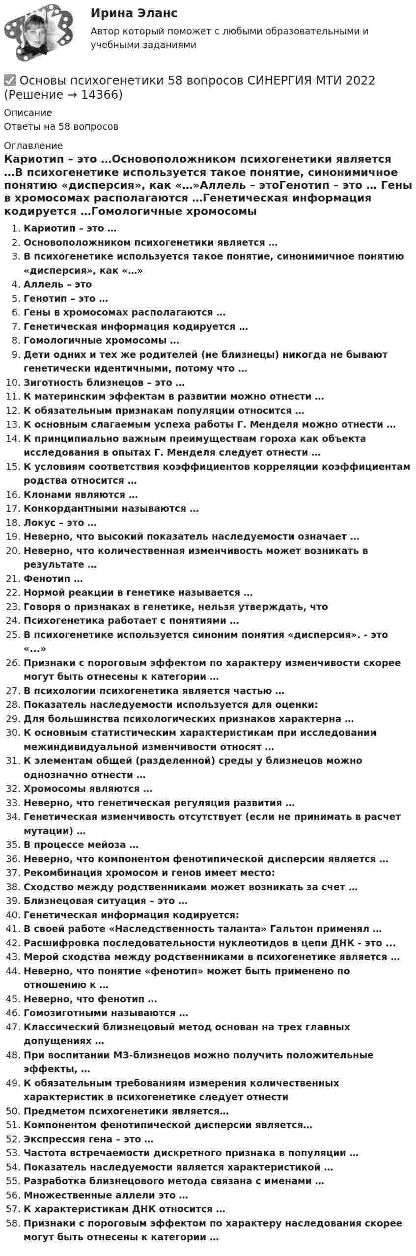      
          Описание
          Ответы на 58 вопросов 
          Оглавление
          Кариотип – это …Основоположником психогенетики является …В психогенетике используется такое понятие, синонимичное понятию «дисперсия», как «…»Аллель – этоГенотип – это … Гены в хромосомах располагаются …Генетическая информация кодируется …Гомологичные хромосомы …Дети одних и тех же родителей (не близнецы) никогда не бывают генетически идентичными, потому что …Зиготность близнецов – это … К материнским эффектам в развитии можно отнести …К обязательным признакам популяции относится …К основным слагаемым успеха работы Г. Менделя можно отнести …К принципиально важным преимуществам гороха как объекта исследования в опытах Г. Менделя следует отнести … К условиям соответствия коэффициентов корреляции коэффициентам родства относится …Клонами являются …Конкордантными называются …Локус – это …Неверно, что высокий показатель наследуемости означает …Неверно, что количественная изменчивость может возникать в результате …Фенотип …Нормой реакции в генетике называется …Говоря о признаках в генетике, нельзя утверждать, чтоПсихогенетика работает с понятиями …В психогенетике используется синоним понятия «дисперсия». - это «...»Признаки с пороговым эффектом по характеру изменчивости скорее могут быть отнесены к категории … В психологии психогенетика является частью …Показатель наследуемости используется для оценки:Для большинства психологических признаков характерна …К основным статистическим характеристикам при исследовании межиндивидуальной изменчивости относят …К элементам общей (разделенной) среды у близнецов можно однозначно отнести …Хромосомы являются … Неверно, что генетическая регуляция развития …Генетическая изменчивость отсутствует (если не принимать в расчет мутации) …В процессе мейоза …Неверно, что компонентом фенотипической дисперсии является …Рекомбинация хромосом и генов имеет место:Сходство между родственниками может возникать за счет …Близнецовая ситуация – это … Генетическая информация кодируется:В своей работе «Наследственность таланта» Гальтон применял …Расшифровка последовательности нуклеотидов в цепи ДНК - это ...Мерой сходства между родственниками в психогенетике является …Неверно, что понятие «фенотип» может быть применено по отношению к …Неверно, что фенотип …Гомозиготными называются …Классический близнецовый метод основан на трех главных допущениях …При воспитании МЗ-близнецов можно получить положительные эффекты, …К обязательным требованиям измерения количественных характеристик в психогенетике следует отнестиПредметом психогенетики является…Компонентом фенотипической дисперсии является…Экспрессия гена – это … Частота встречаемости дискретного признака в популяции …Показатель наследуемости является характеристикой …Разработка близнецового метода связана с именами …Множественные аллели это …К характеристикам ДНК относится …Признаки с пороговым эффектом по характеру наследования скорее могут быть отнесены к категории … 
            
            
            Основы психоанализа: Психоанализ М.Кляйн. Ответы на тест. ✅ Основы психогенетики 58 вопросов СИНЕРГИЯ МТИ 2022Основы психогенетики (Ответы на тест Синергия/МОИ/ МТИ)Основы Психогенетики (Ответы на тест Синергия/МОИ/ МТИ)Основы психогенетики СИНЕРГИЯ!основы психогенетики СИНЕРГИЯ ОТВЕТЫ 2022 59 вопросовОсновы психогенетики Синергия тест (все ответы 100 баллов 2022)ОСНОВЫ ПРОФЕССИОНАЛЬНОЙ ДЕЯТЕЛЬНОСТИ ЭКОНОМИКА ПРЕДПРИЯТИЙ (ОРГАНИЗАЦИЙ)Основы профориентологииОсновы профориентологииОсновы ПрофориентологииОсновы профориентологии автоматическое практическое заданиеОсновы профориентологии индивидуальное практическое заданиеОсновы профориентологии (ИПП)