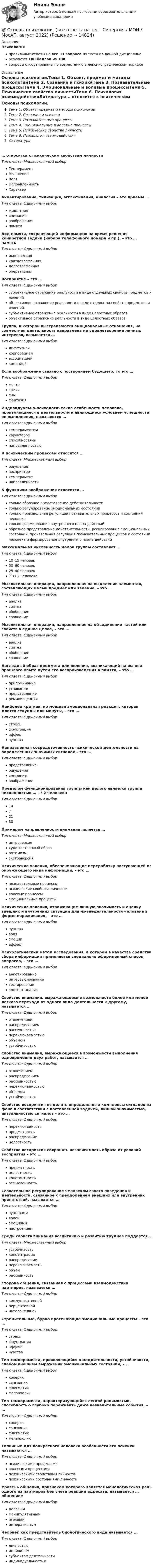     
          Описание
          Психологияправильные ответы на все 33 вопроса из теста по данной дисциплинерезультат 100 баллов из 100вопросы отсортированы по возрастанию в лексикографическом порядке 
          Оглавление
          Основы психологии.Тема 1. Объект, предмет и методы психологииТема 2. Сознание и психикаТема 3. Познавательные процессыТема 4. Эмоциональные и волевые процессыТема 5. Психические свойства личностиТема 6. Психология взаимодействияЛитература… относится к психическим свойствам личностиТип ответа: Множественный выборТемпераментМышлениеВоляНаправленностьХарактерАкцентирование, типизация, агглютинация, аналогия – это приемы …Тип ответа: Одиночный выбормышлениявниманиявоображенияпамятиВид памяти, сохраняющей информацию на время решения конкретной задачи (набора телефонного номера и пр.), – это … памятьТип ответа: Одиночный выбориконическаякратковременнаядолговременнаяоперативнаяВосприятие – это …Тип ответа: Одиночный выборсубъективное отражение реальности в виде отдельных свойств предметов и явленийобъективное отражение реальности в виде отдельных свойств предметов и явленийсубъективное отражение реальности в виде целостных образовобъективное отражение реальности в виде целостных образовГруппа, в которой выстраиваются эмоциональные отношения, но совместная деятельность направлена на удовлетворение личных интересов, называется …Тип ответа: Одиночный выбордиффузнойкорпорациейассоциациейкомандойЕсли воображение связано с построением будущего, то это …Тип ответа: Одиночный выбормечтыгрезысныфантазияИндивидуально-психологические особенности человека, проявляющиеся в деятельности и являющиеся условием успешности ее выполнения, называются …Тип ответа: Одиночный выбортемпераментомхарактеромспособностяминаправленностьюК психическим процессам относятся …Тип ответа: Множественный выборощущениявосприятиетемпераментнаправленностьК функциям воображения относится …Тип ответа: Одиночный выбортолько образное представление действительноститолько регулирование эмоциональных состоянийтолько произвольная регуляция познавательных процессов и состояний человекатолько формирование внутреннего плана действийобразное представление действительности, регулирование эмоциональных состояний, произвольная регуляция познавательных процессов и состояний человека и формирование внутреннего плана действийМаксимальная численность малой группы составляет …Тип ответа: Одиночный выбор10–15 человек50–60 человек25–40 человек7 +/-2 человекаМыслительная операция, направленная на выделение элементов, составляющих целый предмет или явление, – это …Тип ответа: Одиночный выборанализсинтезобобщениесравнениеМыслительная операция, направленная на объединение частей или свойств в единое целое, – это …Тип ответа: Одиночный выборанализсинтезобобщениесравнениеНаглядный образ предмета или явления, возникающий на основе прошлого опыта путем его воспроизведения в памяти, – это …Тип ответа: Одиночный выборприпоминаниеузнаваниепредставлениереминисценцияНаиболее краткая, но мощная эмоциональная реакция, которая длится секунды или минуты, – это …Тип ответа: Одиночный выборстрессфрустрацияаффектчувстваНаправленная сосредоточенность психической деятельности на определенных значимых сигналах – это …Тип ответа: Одиночный выборпредставлениеощущениявниманиевоображениеПределом функционирования группы как целого является группа численностью … +/-2 человекаТип ответа: Одиночный выбор1472138Примером направленности внимания является …Тип ответа: Множественный выборинтроверсияхудожественный образоптимизмэкстраверсияПсихические явления, обеспечивающие переработку поступающей из окружающего мира информации, – это …Тип ответа: Одиночный выборпознавательные процессыпсихические свойства личностиволевые процессыэмоциональные процессыПсихические явления, отражающие личную значимость и оценку внешних и внутренних ситуаций для жизнедеятельности человека в форме переживания, – это …Тип ответа: Одиночный выборчувстваволяэмоцииаффектПсихологический метод исследования, в котором в качестве средства сбора информации применяется специально оформленный список вопросов, – это …Тип ответа: Одиночный выборанкетированиеинтервьюированиетестированиеконтент-анализСвойство внимания, выражающееся в возможности более или менее легкого перехода от одного вида деятельности к другому, называется …Тип ответа: Одиночный выборотвлечениемраспределениемрассеянностьюпереключаемостьюобъемомустойчивостьюСвойство внимания, выражающееся в возможности выполнения одновременно двух работ, называется …Тип ответа: Одиночный выборотвлечениемраспределениемрассеянностьюпереключаемостьюобъемомустойчивостьюСвойство восприятия выделять определенные комплексы сигналов из фона в соответствии с поставленной задачей, личной значимостью, актуальностью сигналов – это …Тип ответа: Одиночный выборпереключаемостьпредметностьраспределениецелостностьСвойство восприятия сохранять независимость образа от условий восприятия – это …Тип ответа: Одиночный выборпредметностьцелостностьконстантностьосмысленностьСознательное регулирование человеком своего поведения и деятельности, связанное с преодолением внешних или внутренних препятствий, называется …Тип ответа: Одиночный выборчувствамиволейэмоцияминастроениемСреди свойств внимания воспитанию и развитию труднее поддается …Тип ответа: Множественный выборустойчивостьконцентрацияраспределениепереключаемостьобъемрассеянностьСторона общения, связанная с процессами взаимодействия партнеров, называется …Тип ответа: Одиночный выборкоммуникативнойперцептивнойинтерактивнойСтремительные, бурно протекающие эмоциональные процессы – это …Тип ответа: Одиночный выборстрессфрустрацияаффектчувстваТип темперамента, проявляющийся в медлительности, устойчивости, слабом внешнем выражении эмоциональных состояний, – …Тип ответа: Одиночный выборхолериксангвиникфлегматикмеланхоликТип темперамента, характеризующийся легкой ранимостью, способностью глубоко переживать даже незначительные события, – …Тип ответа: Одиночный выборхолериксангвиникфлегматикмеланхоликТипичные для конкретного человека особенности его психики называются …Тип ответа: Одиночный выборпсихическими процессамиволевыми процессамипсихическими свойствами личностипсихическими состояниями личностиУровень общения, признаком которого является монологическая речь одного из партнеров без учета реакции адресата, называется … общениемТип ответа: Одиночный выборделовымманипулятивнымигровымимперативнымЧеловек как представитель биологического вида называется …Тип ответа: Одиночный выборличностьюиндивидомсубъектом деятельностииндивидуальностью  
            
            
            Основы психогенетики (тест с ответами Синергия/МОИ/МТИ/МосАП)💯 Основы психологии. (все ответы на тест Синергия / МОИ / МосАП, август 2022)Основы психологии (ДО)Основы психологии (ДО)Основы психологии (ДО)Основы психологии (ДО)Основы психологии (ДО)Основы психогенетики СИНЕРГИЯ!основы психогенетики СИНЕРГИЯ ОТВЕТЫ 2022 59 вопросовОсновы психогенетики Синергия тест (все ответы 100 баллов 2022)Основы психогенетики тест МИПОсновы психогенетики тест МИПОсновы психогенетики. Тест СинергияОсновы психогенетики тест Синергия (2023)
