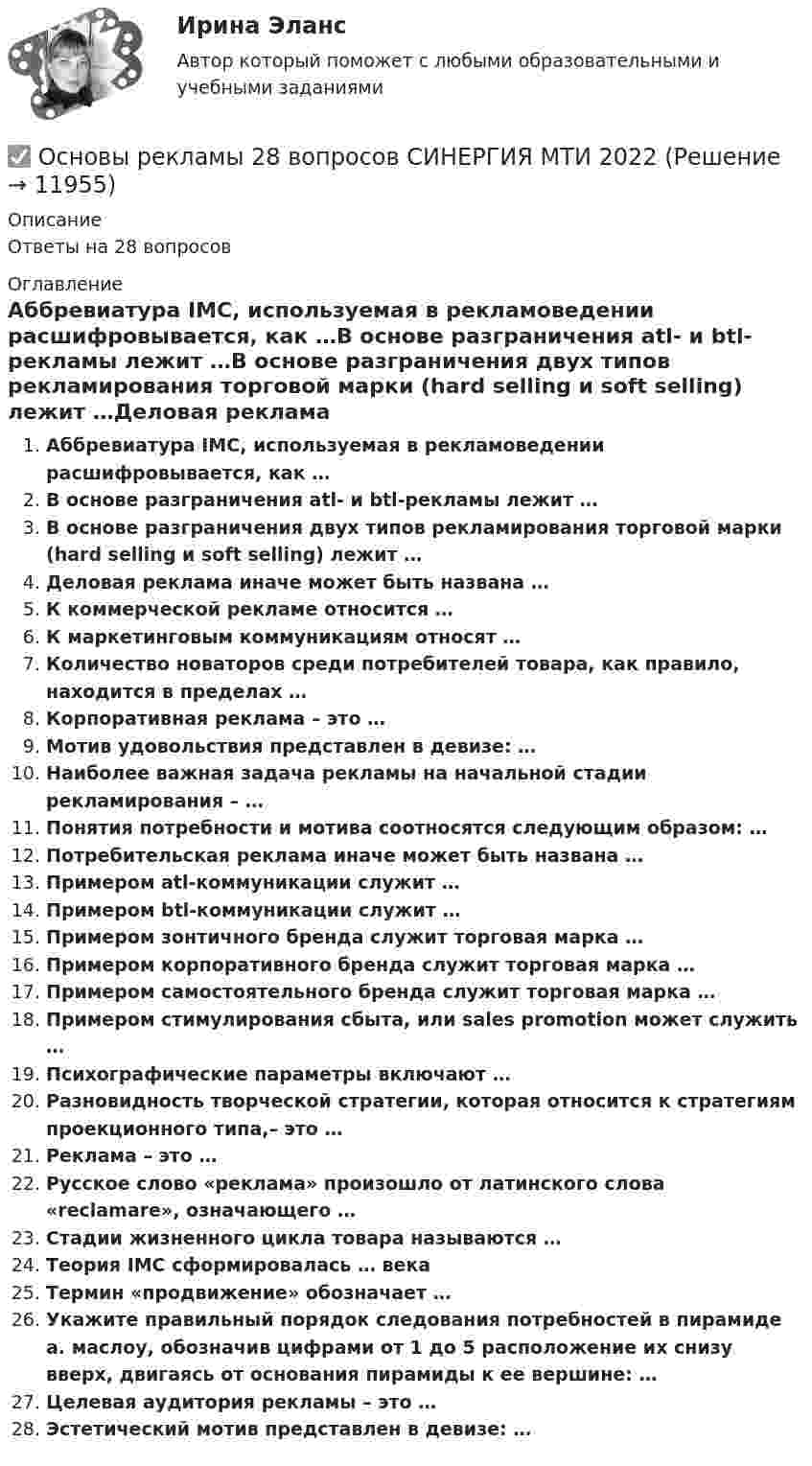      
          Описание
          Ответы на 28 вопросов 
          Оглавление
          Аббревиатура IMC, используемая в рекламоведении расшифровывается, как …В основе разграничения atl- и btl-рекламы лежит …В основе разграничения двух типов рекламирования торговой марки (hard selling и soft selling) лежит …Деловая реклама иначе может быть названа …К коммерческой рекламе относится …К маркетинговым коммуникациям относят …Количество новаторов среди потребителей товара, как правило, находится в пределах …Корпоративная реклама – это …Мотив удовольствия представлен в девизе: …Наиболее важная задача рекламы на начальной стадии рекламирования – …Понятия потребности и мотива соотносятся следующим образом: …Потребительская реклама иначе может быть названа …Примером atl-коммуникации служит …Примером btl-коммуникации служит …Примером зонтичного бренда служит торговая марка …Примером корпоративного бренда служит торговая марка …Примером самостоятельного бренда служит торговая марка …Примером стимулирования сбыта, или sales promotion может служить …Психографические параметры включают …Разновидность творческой стратегии, которая относится к стратегиям проекционного типа,– это …Реклама – это …Русское слово «реклама» произошло от латинского слова «reclamare», означающего …Стадии жизненного цикла товара называются …Теория IMC сформировалась … векаТермин «продвижение» обозначает …Укажите правильный порядок следования потребностей в пирамиде а. маслоу, обозначив цифрами от 1 до 5 расположение их снизу вверх, двигаясь от основания пирамиды к ее вершине: …Целевая аудитория рекламы – это …Эстетический мотив представлен в девизе: … 
            
            
            Основы регламентации и нормирования труда (тест с ответами Синергия/МОИ/ МТИ)✅ Основы рекламы 28 вопросов СИНЕРГИЯ МТИ 2022Основы религиозной культуры и светской этикиОсновы риск менеджмента 4 семестрОсновы риск-менеджмента / 62 вопросаОсновы риск-менеджмента / Риск-менеджмент (60 вопросов) сдан на 100 баллов (отлично)Основы риск-менеджмента (Риск-менеджмент). Синергия. Ответы на ИТОГОВЫЙ ТЕСТ. На отлично!Основы регламентации и нормирования труда 4 семестр 96б итоговый и компетентностныйОсновы регламентации и нормирования труда. Итоговый тест и Компетентностный тест. 2 теста.Основы регламентации и нормирования труда (новый) тест с ответами Синергия/МОИ/ МТИ /МОСАП⭐ Основы регламентации и нормирования труда (ответы на тесты Синергия / МТИ / МосАП, ноябрь 2022)Основы регламентации и нормирования труда. Синергия. Итоговый + компетентностный тесты. Полная база ответов. На отлично!Основы регламентации и нормирования труда. Синергия. Компетентностный тестОсновы регламентации и нормирования труда тест Синергия (все ответы✅100 баллов) Итоговая аттестация