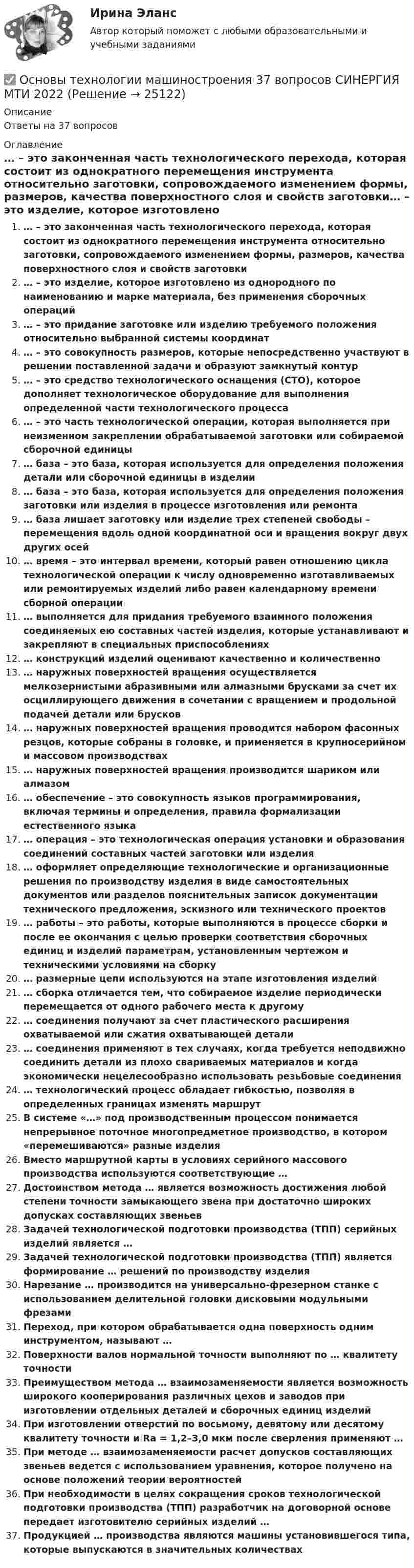      
          Описание
          Ответы на 37 вопросов 
          Оглавление
          … – это законченная часть технологического перехода, которая состоит из однократного перемещения инструмента относительно заготовки, сопровождаемого изменением формы, размеров, качества поверхностного слоя и свойств заготовки… – это изделие, которое изготовлено из однородного по наименованию и марке материала, без применения сборочных операций… – это придание заготовке или изделию требуемого положения относительно выбранной системы координат… – это совокупность размеров, которые непосредственно участвуют в решении поставленной задачи и образуют замкнутый контур … – это средство технологического оснащения (СТО), которое дополняет технологическое оборудование для выполнения определенной части технологического процесса… – это часть технологической операции, которая выполняется при неизменном закреплении обрабатываемой заготовки или собираемой сборочной единицы… база – это база, которая используется для определения положения детали или сборочной единицы в изделии… база – это база, которая используется для определения положения заготовки или изделия в процессе изготовления или ремонта … база лишает заготовку или изделие трех степеней свободы – перемещения вдоль одной координатной оси и вращения вокруг двух других осей… время – это интервал времени, который равен отношению цикла технологической операции к числу одновременно изготавливаемых или ремонтируемых изделий либо равен календарному времени сборной операции… выполняется для придания требуемого взаимного положения соединяемых ею составных частей изделия, которые устанавливают и закрепляют в специальных приспособлениях… конструкций изделий оценивают качественно и количественно … наружных поверхностей вращения осуществляется мелкозернистыми абразивными или алмазными брусками за счет их осциллирующего движения в сочетании с вращением и продольной подачей детали или брусков… наружных поверхностей вращения проводится набором фасонных резцов, которые собраны в головке, и применяется в крупносерийном и массовом производствах… наружных поверхностей вращения производится шариком или алмазом… обеспечение – это совокупность языков программирования, включая термины и определения, правила формализации естественного языка… операция – это технологическая операция установки и образования соединений составных частей заготовки или изделия … оформляет определяющие технологические и организационные решения по производству изделия в виде самостоятельных документов или разделов пояснительных записок документации технического предложения, эскизного или технического проектов… работы – это работы, которые выполняются в процессе сборки и после ее окончания с целью проверки соответствия сборочных единиц и изделий параметрам, установленным чертежом и техническими условиями на сборку… размерные цепи используются на этапе изготовления изделий… сборка отличается тем, что собираемое изделие периодически перемещается от одного рабочего места к другому … соединения получают за счет пластического расширения охватываемой или сжатия охватывающей детали… соединения применяют в тех случаях, когда требуется неподвижно соединить детали из плохо свариваемых материалов и когда экономически нецелесообразно использовать резьбовые соединения… технологический процесс обладает гибкостью, позволяя в определенных границах изменять маршрутВ системе «…» под производственным процессом понимается непрерывное поточное многопредметное производство, в котором «перемешиваются» разные изделияВместо маршрутной карты в условиях серийного массового производства используются соответствующие …Достоинством метода … является возможность достижения любой степени точности замыкающего звена при достаточно широких допусках составляющих звеньевЗадачей технологической подготовки производства (ТПП) серийных изделий является …Задачей технологической подготовки производства (ТПП) является формирование … решений по производству изделияНарезание … производится на универсально-фрезерном станке с использованием делительной головки дисковыми модульными фрезамиПереход, при котором обрабатывается одна поверхность одним инструментом, называют …Поверхности валов нормальной точности выполняют по … квалитету точностиПреимуществом метода … взаимозаменяемости является возможность широкого кооперирования различных цехов и заводов при изготовлении отдельных деталей и сборочных единиц изделийПри изготовлении отверстий по восьмому, девятому или десятому квалитету точности и Ra = 1,2–З,0 мкм после сверления применяют …При методе … взаимозаменяемости расчет допусков составляющих звеньев ведется с использованием уравнения, которое получено на основе положений теории вероятностейПри необходимости в целях сокращения сроков технологической подготовки производства (ТПП) разработчик на договорной основе передает изготовителю серийных изделий …Продукцией … производства являются машины установившегося типа, которые выпускаются в значительных количествах 
            
            
            Основы технологии машиностроения 2022 ответы синергия✅ Основы технологии машиностроения 37 вопросов СИНЕРГИЯ МТИ 2022✅ Основы технологии машиностроения 37 вопросов СИНЕРГИЯ МТИ 2022Основы технологии машиностроения (ответы на тест Синергия / МТИ / МОИ / МосАП)Основы технологии машиностроения  - тест с ответами  - Синергия - 2022Основы технологии машиностроения. Тесты. Ответы на все 192 вопроса, которые имеются по данному курсуОсновы технологий организации и проектирование предприятий - вариант 10Основы теории первого иностранного языка (тест с ответами ММА)Основы теории управленияОсновы теории управления все задания 💯 Основы теории управления (ответы на тест Синергия / МОИ / МТИ / МосАП, октябрь 2023)Основы теории управления (тест с ответами Синергия/МОИ/ МТИ)Основы технической диагностики и безопасная эксплуатация объектов транспорта нефти и газаОсновы технической диагностики и безопасная эксплуатация объектов транспорта нефти и газа