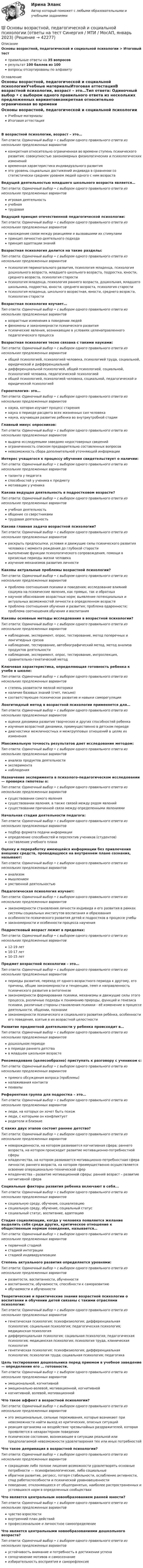      
          Описание
          Основы возрастной, педагогической и социальной психологии > Итоговый тестправильные ответы на 35 вопросоврезультат 100 баллов из 100вопросы отсортированы по алфавиту 
          Оглавление
          Основы возрастной, педагогической и социальной психологииУчебные материалыИтоговая аттестацияВ возрастной психологии, возраст – это…Тип ответа: Одиночный выбор • с выбором одного правильного ответа из нескольких предложенных вариантовконкретная относительно ограниченная во времени ступень психического развития; совокупностью закономерных физиологических и психологических измененийвременная характеристика индивидуального развитияэто уровень социальных достижений индивида в сравнении со статистически средним уровнем людей одного с ним возрастаВедущей деятельностью младшего школьного возраста является…Тип ответа: Одиночный выбор • с выбором одного правильного ответа из нескольких предложенных вариантовигровая деятельностьучебнаятрудоваяВедущий принцип отечественной педагогической психологии:Тип ответа: Одиночный выбор • с выбором одного правильного ответа из нескольких предложенных вариантовнахождение связи между реакциями и вызвавшими их стимуламипринцип личностно-деятельного подходапринцип адаптации знанийВозрастная психология делится на такие разделы:Тип ответа: Одиночный выбор • с выбором одного правильного ответа из нескольких предложенных вариантовпсихология перинатального развития, психология младенца, психология дошкольного возраста, младшего школьного возраста, подростка, юности, среднего возраста, психология старостипсихология младенца, психология раннего возраста, дошкольная, младшего школьника, подростка, юности, среднего возраста, психология старостипсихология младенца, школьного возрастная, юности, среднего возраста, психология старостиВозрастная психология изучает…Тип ответа: Одиночный выбор • с выбором одного правильного ответа из нескольких предложенных вариантоввозрастные изменения в поведении людейфеномены и закономерности психического развитияпсихические явления, возникающие в условиях целенаправленного педагогического процессаВозрастная психология тесно связана с такими науками:Тип ответа: Одиночный выбор • с выбором одного правильного ответа из нескольких предложенных вариантовобщей психологией, психологией человека, психологией труда, социальной, юридической и дифференциальнойдифференциальной психологией, общей психологией, социальной, психологией человека, педагогической психологиейобщей психологией, психологией человека, социальной, педагогической и юридической психологиейГеронтология- это…Тип ответа: Одиночный выбор • с выбором одного правильного ответа из нескольких предложенных вариантовнаука, которая изучает процесс старениянаука о периоде расцвета всех жизненных сил человеканаука, изучающая развитие ребенка во внутриутробной стадииГлавный минус опросников:Тип ответа: Одиночный выбор • с выбором одного правильного ответа из нескольких предложенных вариантоввыдача исследуемыми заведомо недостоверных сведенийограниченность списком предварительно составленных вопросовневозможность сбора дополнительной уточняющей информацииИнтерес учащегося к процессу обучения свидетельствует о наличии:Тип ответа: Одиночный выбор • с выбором одного правильного ответа из нескольких предложенных вариантовталанта у педагогаспособностей у ученика к предметумотивации у ученикаКакова ведущая деятельность в подростковом возрасте?Тип ответа: Одиночный выбор • с выбором одного правильного ответа из нескольких предложенных вариантовучебная деятельностьобщение со сверстникамитрудовая деятельностьКакова главная задача возрастной психологии?Тип ответа: Одиночный выбор • с выбором одного правильного ответа из нескольких предложенных вариантовраскрыть предпосылки, условия и движущие силы психического развития человека с момента рождения до глубокой старостивыполнение функции психологического сопровождения, помощи в кризисные периоды жизни человекаизучение механизмов развития личностиКаковы актуальные проблемы возрастной психологии?Тип ответа: Одиночный выбор • с выбором одного правильного ответа из нескольких предложенных вариантовпроблема соотношения психики и поведения; исследование влияний социума на психические явления, как прямых, так и обратныхнаучное обоснование возрастных норм; выявление потенциальных и актуальных возможностей личности в определенном возрастепроблема соотношения обучения и развития; проблема одаренности; проблема соотношения обучения и воспитанияКаковы основные методы исследования в возрастной психологии?Тип ответа: Одиночный выбор • с выбором одного правильного ответа из нескольких предложенных вариантовнаблюдение, эксперимент, опрос, тестирование, метод поперечных и лонгитюдных срезовнаблюдение, тестирование, автобиографический метод, метод анализа продуктов деятельностинаблюдение, эксперимент, опрос, тестирование, интроспекция, сравнительно-генетический методКлючевая характеристика, определяющая готовность ребенка к учебе в школе:Тип ответа: Одиночный выбор • с выбором одного правильного ответа из нескольких предложенных вариантовстепень развитости мелкой моторикиналичие базовых знаний (счет, письмо)соответствующее психическое развитие и навыки саморегуляцииЛонгитюдный метод в возрастной психологии применяется для…Тип ответа: Одиночный выбор • с выбором одного правильного ответа из нескольких предложенных вариантовоценки динамики развития творческих и других способностей ребенкаизучения возрастной динамики, преимущественно в детском периодедиагностики межличностных и межгрупповых отношений в целях их измененияМаксимальную точность результатов дает исследование методом:Тип ответа: Одиночный выбор • с выбором одного правильного ответа из нескольких предложенных вариантованализа продуктов деятельностиэкспериментанаблюденияНазначение эксперимента в психолого-педагогическом исследовании — проверка гипотезы о:Тип ответа: Одиночный выбор • с выбором одного правильного ответа из нескольких предложенных вариантовсуществовании самого явлениясуществовании явления, а также связей между рядом явленийсуществовании причинной связи между определенными явлениямиНачальная стадия деятельности педагога:Тип ответа: Одиночный выбор • с выбором одного правильного ответа из нескольких предложенных вариантовподбор формата подачи информацииопределение способностей и перспектив учеников (студентов)составление учебного планаОценку и переработку имеющейся информации без привлечения внешних средств, проводящуюся на внутреннем плане сознания, называют:Тип ответа: Одиночный выбор • с выбором одного правильного ответа из нескольких предложенных вариантованализоммышлениемумственной деятельностьюПедагогическая психология изучает:Тип ответа: Одиночный выбор • с выбором одного правильного ответа из нескольких предложенных вариантовзакономерности становления личности индивида и его развития в рамках системы социальных институтов воспитания и образованияособенности психического развития детей и подростков в процессе учебызакономерности и особенности процесса наученияПодростковый возраст лежит в пределах:Тип ответа: Одиночный выбор • с выбором одного правильного ответа из нескольких предложенных вариантов12-19 лет10-17 лет10-15 летПредмет возрастной психологии – это…Тип ответа: Одиночный выбор • с выбором одного правильного ответа из нескольких предложенных вариантовпериоды развития, переход от одного возрастного периода к другому, его причины, общие закономерности и тенденции, темп и направленность психического развития в онтогенезезакономерности формирования психики, механизмы и движущие силы этого процесса, различные подходы к пониманию природы, функций и генезиса психики, различные стороны становления психики - её изменение в процессе деятельности, общении, познаниизакономерности психического и социального развития ребёнка, особенности его поведения, взятые в их возрастной целостностиРазвитие предметной деятельности у ребенка происходит в…Тип ответа: Одиночный выбор • с выбором одного правильного ответа из нескольких предложенных вариантовдошкольном периодев периоде раннего детствав младшем школьном возрастеРекомендовано (целесообразно) приступать к разговору с учеником с:Тип ответа: Одиночный выбор • с выбором одного правильного ответа из нескольких предложенных вариантовпрямого обсуждения вопроса (проблемы)налаживания контактапохвалыРеферентная группа для подростка – это…Тип ответа: Одиночный выбор • с выбором одного правильного ответа из нескольких предложенных вариантовлюди, на которых он хочет быть похожлюди, с которыми он конфликтуетродители и близкиеС каких двух этапов состоит раннее детство?Тип ответа: Одиночный выбор • с выбором одного правильного ответа из нескольких предложенных вариантовноворожденности, на котором развивается когнитивная сфера; раннего возраста, на котором происходит развитие мотивационно-потребностной сферымладенчества, на котором развивается мотивационно-потребностная сфера личности; раннего возраста, на котором преимущественно осуществляется освоение операционально-технической сфермладенчества – развитие мотивационной сферы; ранний возраст – развитие когнитивной сфераСоциальные факторы развития ребенка включают в себя...Тип ответа: Одиночный выбор • с выбором одного правильного ответа из нескольких предложенных вариантовсоциальную среду, обучение, социализациюсоциальную среду, обучение, социальный статуссоциальный статус, воспитание, адаптациюСтадия социализации, когда у человека появляется желание выделить себя среди других, критическое отношение к общественным нормам поведения, называется…Тип ответа: Одиночный выбор • с выбором одного правильного ответа из нескольких предложенных вариантовпервичной стадиейстадией интеграциистадией индивидуализацииСтепень актуального развития определяется уровнями:Тип ответа: Одиночный выбор • с выбором одного правильного ответа из нескольких предложенных вариантовразвитости, воспитанности, обученностивоспитанности, обучаемости, способности к саморазвитиюобучаемости и обученностиТеоретические и практические знания возрастной психологии о воспитании и обучении детей связаны с такими отраслями психологии:Тип ответа: Одиночный выбор • с выбором одного правильного ответа из нескольких предложенных вариантовгенетическая психология; психофизиология; дифференциальная психология; социальная психология; педагогическая психология; медицинская психологиядифференциальная психология; социальная психология; педагогическая психология; медицинская психология; психология труда, клиническая психологиягенетическая психология; психофизиология; дифференциальная психология; психология труда; социальная психология; педагогикаЦель тестирования дошкольника перед приемом в учебное заведение — определение его … готовности.Тип ответа: Одиночный выбор • с выбором одного правильного ответа из нескольких предложенных вариантовэмоциональной, когнитивнойэмоционально-волевой, мотивационной, когнитивнойкогнитивной, волевой, мотивационнойЧто такое аффект в возрастной психологии?Тип ответа: Одиночный выбор • с выбором одного правильного ответа из нескольких предложенных вариантовэто эмоциональные, сильные переживания, которые возникают при невозможности найти выход из критических, опасных ситуацийреакция организма на воздействие чрезвычайных раздражителей, которая проявляется в нехарактерном поведениипсихическое состояние, возникающее в ситуации реальной или предполагаемой невозможности удовлетворения тех или иных потребностейЧто такое депривация в возрастной психологии?Тип ответа: Одиночный выбор • с выбором одного правильного ответа из нескольких предложенных вариантовсокращение либо полное лишение возможности удовлетворять основные потребности — психофизиологические, либо социальныеобратное развитие, регресс, потеря стабильности, ослабление активности, спад работоспособности и психической уравновешенностиповедение, отклоняющееся от общепринятых, наиболее распространенных и устоявшихся норм в определенных сообществахЧто является центральным новообразованием ранней юности?Тип ответа: Одиночный выбор • с выбором одного правильного ответа из нескольких предложенных вариантовчувство взрослостивнутренний план действийпрофессиональное и личностное самоопределениеЧто является центральными новообразованиями дошкольного возраста?Тип ответа: Одиночный выбор • с выбором одного правильного ответа из нескольких предложенных вариантовустойчивость внимание и потребность в достижении успехасоподчинение мотивов и самосознаниеизбирательность восприятия и саморефлексия 
            
            
            💯 Основы возрастной, педагогической и социальной психологии (ответы на тест Синергия / МТИ / МосАП, декабрь 2022)💯 Основы возрастной, педагогической и социальной психологии (ответы на тест Синергия / МТИ / МосАП, январь 2023)Основы возрастной, педагогической и социальной психологии. Синергия. Ответы на КОМПЕТЕНТНОСТНЫЙ ТЕСТОсновы высшей математики Основы высшей математики 1й курс 2й семестр ТУСУР\ЭкономикаОСНОВЫ ВЫСШЕЙ МАТЕМАТИКИ//ТУСУР//КОНТРОЛЬНАЯ РАБОТА №1//ОТВЕТ НА СКРИНЕОСНОВЫ ВЫСШЕЙ МАТЕМАТИКИ//ТУСУР//КОНТРОЛЬНАЯ РАБОТА №1//ОТВЕТ НА СКРИНЕОсновы бухгалтерского учета (тест с ответами ММА)Основы бюджетного учета💯 Основы верстки при помощи html и css (ответы на тест Синергия / МОИ / МТИ / МосАП, октябрь 2023)Основы верстки при помощи html и css (тест с ответами Синергия/МОИ/ МТИ /МОСАП)Основы ветеринарии (УрИПКиП)Основы влияние смысло-жизненных ориентаций на восприятие онкологического заболевания - контрольнаяОсновы водоснабжения и водоотведения (тест с ответами) 63%