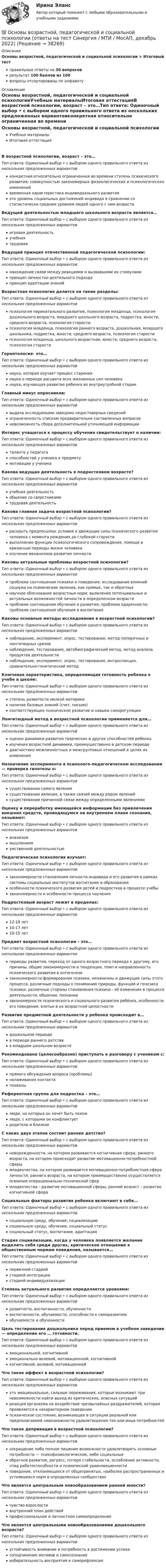      
          Описание
          Основы возрастной, педагогической и социальной психологии > Итоговый тест правильные ответы на 30 вопросоврезультат 100 баллов из 100вопросы отсортированы по алфавиту 
          Оглавление
          Основы возрастной, педагогической и социальной психологииУчебные материалыИтоговая аттестацияВ возрастной психологии, возраст – это…Тип ответа: Одиночный выбор • с выбором одного правильного ответа из нескольких предложенных вариантовконкретная относительно ограниченная во времени ступень психического развития; совокупностью закономерных физиологических и психологических измененийвременная характеристика индивидуального развитияэто уровень социальных достижений индивида в сравнении со статистически средним уровнем людей одного с ним возрастаВедущей деятельностью младшего школьного возраста является…Тип ответа: Одиночный выбор • с выбором одного правильного ответа из нескольких предложенных вариантовигровая деятельностьучебнаятрудоваяВедущий принцип отечественной педагогической психологии:Тип ответа: Одиночный выбор • с выбором одного правильного ответа из нескольких предложенных вариантовнахождение связи между реакциями и вызвавшими их стимуламипринцип личностно-деятельного подходапринцип адаптации знанийВозрастная психология делится на такие разделы:Тип ответа: Одиночный выбор • с выбором одного правильного ответа из нескольких предложенных вариантовпсихология перинатального развития, психология младенца, психология дошкольного возраста, младшего школьного возраста, подростка, юности, среднего возраста, психология старостипсихология младенца, психология раннего возраста, дошкольная, младшего школьника, подростка, юности, среднего возраста, психология старостипсихология младенца, школьного возрастная, юности, среднего возраста, психология старостиГеронтология- это…Тип ответа: Одиночный выбор • с выбором одного правильного ответа из нескольких предложенных вариантовнаука, которая изучает процесс старениянаука о периоде расцвета всех жизненных сил человеканаука, изучающая развитие ребенка во внутриутробной стадииГлавный минус опросников:Тип ответа: Одиночный выбор • с выбором одного правильного ответа из нескольких предложенных вариантоввыдача исследуемыми заведомо недостоверных сведенийограниченность списком предварительно составленных вопросовневозможность сбора дополнительной уточняющей информацииИнтерес учащегося к процессу обучения свидетельствует о наличии:Тип ответа: Одиночный выбор • с выбором одного правильного ответа из нескольких предложенных вариантовталанта у педагогаспособностей у ученика к предметумотивации у ученикаКакова ведущая деятельность в подростковом возрасте?Тип ответа: Одиночный выбор • с выбором одного правильного ответа из нескольких предложенных вариантовучебная деятельностьобщение со сверстникамитрудовая деятельностьКакова главная задача возрастной психологии?Тип ответа: Одиночный выбор • с выбором одного правильного ответа из нескольких предложенных вариантовраскрыть предпосылки, условия и движущие силы психического развития человека с момента рождения до глубокой старостивыполнение функции психологического сопровождения, помощи в кризисные периоды жизни человекаизучение механизмов развития личностиКаковы актуальные проблемы возрастной психологии?Тип ответа: Одиночный выбор • с выбором одного правильного ответа из нескольких предложенных вариантовпроблема соотношения психики и поведения; исследование влияний социума на психические явления, как прямых, так и обратныхнаучное обоснование возрастных норм; выявление потенциальных и актуальных возможностей личности в определенном возрастепроблема соотношения обучения и развития; проблема одаренности; проблема соотношения обучения и воспитанияКаковы основные методы исследования в возрастной психологии?Тип ответа: Одиночный выбор • с выбором одного правильного ответа из нескольких предложенных вариантовнаблюдение, эксперимент, опрос, тестирование, метод поперечных и лонгитюдных срезовнаблюдение, тестирование, автобиографический метод, метод анализа продуктов деятельностинаблюдение, эксперимент, опрос, тестирование, интроспекция, сравнительно-генетический методКлючевая характеристика, определяющая готовность ребенка к учебе в школе:Тип ответа: Одиночный выбор • с выбором одного правильного ответа из нескольких предложенных вариантовстепень развитости мелкой моторикиналичие базовых знаний (счет, письмо)соответствующее психическое развитие и навыки саморегуляцииЛонгитюдный метод в возрастной психологии применяется для…Тип ответа: Одиночный выбор • с выбором одного правильного ответа из нескольких предложенных вариантовоценки динамики развития творческих и других способностей ребенкаизучения возрастной динамики, преимущественно в детском периодедиагностики межличностных и межгрупповых отношений в целях их измененияНазначение эксперимента в психолого-педагогическом исследовании — проверка гипотезы о:Тип ответа: Одиночный выбор • с выбором одного правильного ответа из нескольких предложенных вариантовсуществовании самого явлениясуществовании явления, а также связей между рядом явленийсуществовании причинной связи между определенными явлениямиОценку и переработку имеющейся информации без привлечения внешних средств, проводящуюся на внутреннем плане сознания, называют:Тип ответа: Одиночный выбор • с выбором одного правильного ответа из нескольких предложенных вариантованализоммышлениемумственной деятельностьюПедагогическая психология изучает:Тип ответа: Одиночный выбор • с выбором одного правильного ответа из нескольких предложенных вариантовзакономерности становления личности индивида и его развития в рамках системы социальных институтов воспитания и образованияособенности психического развития детей и подростков в процессе учебызакономерности и особенности процесса наученияПодростковый возраст лежит в пределах:Тип ответа: Одиночный выбор • с выбором одного правильного ответа из нескольких предложенных вариантов12-19 лет10-17 лет10-15 летПредмет возрастной психологии – это…Тип ответа: Одиночный выбор • с выбором одного правильного ответа из нескольких предложенных вариантовпериоды развития, переход от одного возрастного периода к другому, его причины, общие закономерности и тенденции, темп и направленность психического развития в онтогенезезакономерности формирования психики, механизмы и движущие силы этого процесса, различные подходы к пониманию природы, функций и генезиса психики, различные стороны становления психики - её изменение в процессе деятельности, общении, познаниизакономерности психического и социального развития ребёнка, особенности его поведения, взятые в их возрастной целостностиРазвитие предметной деятельности у ребенка происходит в…Тип ответа: Одиночный выбор • с выбором одного правильного ответа из нескольких предложенных вариантовдошкольном периодев периоде раннего детствав младшем школьном возрастеРекомендовано (целесообразно) приступать к разговору с учеником с:Тип ответа: Одиночный выбор • с выбором одного правильного ответа из нескольких предложенных вариантовпрямого обсуждения вопроса (проблемы)налаживания контактапохвалыРеферентная группа для подростка – это…Тип ответа: Одиночный выбор • с выбором одного правильного ответа из нескольких предложенных вариантовлюди, на которых он хочет быть похожлюди, с которыми он конфликтуетродители и близкиеС каких двух этапов состоит раннее детство?Тип ответа: Одиночный выбор • с выбором одного правильного ответа из нескольких предложенных вариантовноворожденности, на котором развивается когнитивная сфера; раннего возраста, на котором происходит развитие мотивационно-потребностной сферымладенчества, на котором развивается мотивационно-потребностная сфера личности; раннего возраста, на котором преимущественно осуществляется освоение операционально-технической сфермладенчества – развитие мотивационной сферы; ранний возраст – развитие когнитивной сфераСоциальные факторы развития ребенка включают в себя...Тип ответа: Одиночный выбор • с выбором одного правильного ответа из нескольких предложенных вариантовсоциальную среду, обучение, социализациюсоциальную среду, обучение, социальный статуссоциальный статус, воспитание, адаптациюСтадия социализации, когда у человека появляется желание выделить себя среди других, критическое отношение к общественным нормам поведения, называется…Тип ответа: Одиночный выбор • с выбором одного правильного ответа из нескольких предложенных вариантовпервичной стадиейстадией интеграциистадией индивидуализацииСтепень актуального развития определяется уровнями:Тип ответа: Одиночный выбор • с выбором одного правильного ответа из нескольких предложенных вариантовразвитости, воспитанности, обученностивоспитанности, обучаемости, способности к саморазвитиюобучаемости и обученностиЦель тестирования дошкольника перед приемом в учебное заведение — определение его … готовности.Тип ответа: Одиночный выбор • с выбором одного правильного ответа из нескольких предложенных вариантовэмоциональной, когнитивнойэмоционально-волевой, мотивационной, когнитивнойкогнитивной, волевой, мотивационнойЧто такое аффект в возрастной психологии?Тип ответа: Одиночный выбор • с выбором одного правильного ответа из нескольких предложенных вариантовэто эмоциональные, сильные переживания, которые возникают при невозможности найти выход из критических, опасных ситуацийреакция организма на воздействие чрезвычайных раздражителей, которая проявляется в нехарактерном поведениипсихическое состояние, возникающее в ситуации реальной или предполагаемой невозможности удовлетворения тех или иных потребностейЧто такое депривация в возрастной психологии?Тип ответа: Одиночный выбор • с выбором одного правильного ответа из нескольких предложенных вариантовсокращение либо полное лишение возможности удовлетворять основные потребности — психофизиологические, либо социальныеобратное развитие, регресс, потеря стабильности, ослабление активности, спад работоспособности и психической уравновешенностиповедение, отклоняющееся от общепринятых, наиболее распространенных и устоявшихся норм в определенных сообществахЧто является центральным новообразованием ранней юности?Тип ответа: Одиночный выбор • с выбором одного правильного ответа из нескольких предложенных вариантовчувство взрослостивнутренний план действийпрофессиональное и личностное самоопределениеЧто является центральными новообразованиями дошкольного возраста?Тип ответа: Одиночный выбор • с выбором одного правильного ответа из нескольких предложенных вариантовустойчивость внимание и потребность в достижении успехасоподчинение мотивов и самосознаниеизбирательность восприятия и саморефлексия 
            
            
            Основы возрастной, педагогической и социальной психологии💯 Основы возрастной, педагогической и социальной психологии (ответы на тест Синергия / МТИ / МосАП, декабрь 2022)💯 Основы возрастной, педагогической и социальной психологии (ответы на тест Синергия / МТИ / МосАП, январь 2023)Основы возрастной, педагогической и социальной психологии. Синергия. Ответы на КОМПЕТЕНТНОСТНЫЙ ТЕСТОсновы высшей математики Основы высшей математики 1й курс 2й семестр ТУСУР\ЭкономикаОСНОВЫ ВЫСШЕЙ МАТЕМАТИКИ//ТУСУР//КОНТРОЛЬНАЯ РАБОТА №1//ОТВЕТ НА СКРИНЕОсновы бухгалтерского учета. Синергия. Ответы на ИТОГОВЫЙ ТЕСТ. На отлично!Основы бухгалтерского учета (тест с ответами ММА)Основы бюджетного учета💯 Основы верстки при помощи html и css (ответы на тест Синергия / МОИ / МТИ / МосАП, октябрь 2023)Основы верстки при помощи html и css (тест с ответами Синергия/МОИ/ МТИ /МОСАП)Основы ветеринарии (УрИПКиП)Основы влияние смысло-жизненных ориентаций на восприятие онкологического заболевания - контрольная