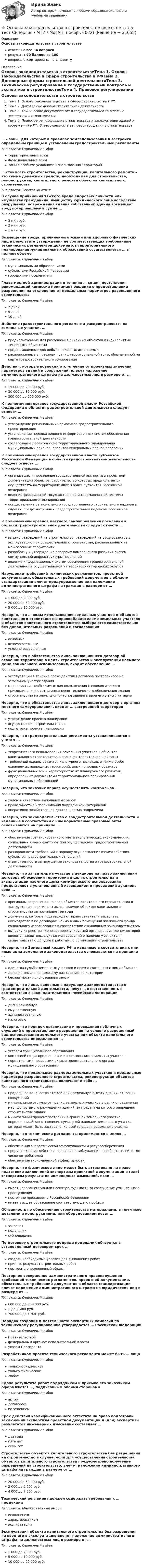      
          Описание
          Основы законодательства в строительствеответы на все 34 вопросарезультат 90 баллов из 100вопросы отсортированы по алфавиту 
          Оглавление
          Основы законодательства в строительствеТема 1. Основы законодательства в сфере строительства в РФТема 2. Договорные формы строительной деятельностиТема 3. Техническое регулирование и государственный контроль и экспертиза в строительствеТема 4. Правовое регулирование строительства и эксплуатации зданий и сооружений в РФ. Ответственность за правонарушения в строительстве… – зоны, для которых в правилах землепользования и застройки определены границы и установлены градостроительные регламентыТип ответа: Одиночный выборТерриториальные зоныФункциональные зоныЗоны с особыми условиями использования территорий… стоимость строительства, реконструкции, капитального ремонта – это сумма денежных средств, необходимая для строительства, реконструкции, капитального ремонта объектов капитального строительстваТип ответа: Текcтовый ответ В случае причинения тяжкого вреда здоровью личности или имуществу гражданина, имуществу юридического лица вследствие разрушения, повреждения здания собственник здания возмещает вред потерпевшему в сумме …Тип ответа: Одиночный выбор3 млн руб.2 млн руб.1 млн руб.Возмещение вреда, причиненного жизни или здоровью физических лиц в результате утверждения не соответствующих требованиям технических регламентов документов территориального планирования муниципальных образований осуществляется … в полном объемеТип ответа: Одиночный выбормуниципальными образованиямисубъектами Российской Федерациигородскими поселениямиГлава местной администрации в течение … со дня поступления рекомендаций комиссии принимает решение о предоставлении разрешения на отклонение от предельных параметров разрешенного строительстваТип ответа: Одиночный выбор7 дней5 дней10 днейДействие градостроительного регламента распространяется на земельные участки, …Тип ответа: Одиночный выборпредназначенные для размещения линейных объектов и (или) занятые линейными объектамипредоставленные для добычи полезных ископаемыхрасположенные в пределах границ территориальной зоны, обозначенной на карте градостроительного зонированияДействия, которые повлекли отступление от проектных значений параметров зданий и сооружений, влекут наложение административного штрафа на должностных лиц в размере от …Тип ответа: Одиночный выбор15 000 до 20 000 руб.30 000 до 35 000 руб.300 000 до 600 000 руб.К полномочиям органов государственной власти Российской Федерации в области градостроительной деятельности следует отнести …Тип ответа: Одиночный выборутверждение региональных нормативов градостроительного проектированияустановление порядка ведения информационных систем обеспечения градостроительной деятельностисогласование проектов схем территориального планирования муниципальных районов, проектов генеральных планов поселенийК полномочиям органов государственной власти субъектов Российской Федерации в области градостроительной деятельности следует отнести …Тип ответа: Одиночный выборорганизацию и проведение государственной экспертизы проектной документации объектов, строительство которых предполагается осуществлять на территориях двух и более субъектов Российской Федерацииведение федеральной государственной информационной системы территориального планированияосуществление регионального государственного строительного надзора в случаях, предусмотренных Градостроительным кодексом Российской ФедерацииК полномочиям органов местного самоуправления поселений в области градостроительной деятельности следует отнести …Тип ответа: Одиночный выборвыдачу разрешений на строительство, разрешений на ввод объектов в эксплуатацию при осуществлении строительства, расположенных на межселенных территорияхразработку и утверждение программ комплексного развития систем коммунальной инфраструктуры поселенийведение информационных систем обеспечения градостроительной деятельности, осуществляемой на территориях городских округовНарушение требований технических регламентов, проектной документации, обязательных требований документов в области стандартизации влечет предупреждение или наложение административного штрафа на граждан в размере от …Тип ответа: Одиночный выбор1 000 до 2 000 руб.20 000 до 30 000 руб.5 000 до 10 000 руб.Неверно, что … виды использования земельных участков и объектов капитального строительства правообладателями земельных участков и объектов капитального строительства выбираются самостоятельно без дополнительных разрешений и согласованияТип ответа: Одиночный выборосновныевспомогательныеусловно разрешенныеНеверно, что в обязательства лица, заключившего договор об освоении территории в целях строительства и эксплуатации наемного дома социального использования, входит обеспечение …Тип ответа: Одиночный выборэксплуатации в течение срока действия договора построенного на земельном участке зданиямероприятий, необходимых для подключения (технологического присоединения) к сетям инженерно-технического обеспечения зданиястроительства на земельном участке здания и ввод его в эксплуатациюНеверно, что в обязательства лица, заключившего договор с органом местного самоуправления, входит … застроенной территорииТип ответа: Одиночный выборутверждение проекта планировкиосуществление строительства наподготовка проекта планировкиНеверно, что градостроительные регламенты устанавливаются с учетом …Тип ответа: Одиночный выбортеоретического использования земельных участков и объектов капитального строительства в границах территориальной зонытребований охраны объектов культурного наследия, а также особо охраняемых природных территорий, иных природных объектовфункциональных зон и характеристик их планируемого развития, определенных документами территориального планирования муниципальных образованийНеверно, что заказчик вправе осуществлять контроль за …Тип ответа: Одиночный выборходом и качеством выполняемых работправильностью использования подрядчиком материаловоперативно-хозяйственной деятельностью подрядчикаНеверно, что законодательство о градостроительной деятельности и изданные в соответствии с ним нормативные правовые акты основываются на принципе …Тип ответа: Одиночный выборобеспечения сбалансированного учета экологических, экономических, социальных и иных факторов при осуществлении градостроительной деятельностиразнородности требований к порядку осуществления взаимодействия субъектов градостроительных отношенийответственности за нарушение законодательства о градостроительной деятельностиНеверно, что заявитель на участие в аукционе на право заключения договора об освоении территории в целях строительства и эксплуатации наемного дома коммерческого использования представляет в установленный извещением о проведении аукциона срок …Тип ответа: Одиночный выбороригиналы разрешений на ввод объектов капитального строительства в эксплуатацию, оригиналы актов приемки объектов капитального строительства за последние три годадокументы, которые подтверждают право заявителя выступать наймодателем по договорам найма жилых помещений жилищного фонда социального использования в соответствии с жилищным законодательствомвыписку из реестра членов саморегулируемой организации, членом которой является заявитель, с указанием сведений о наличии у заявителя свидетельства о допуске к работам по организации строительстваНеверно, что Земельный кодекс РФ и изданные в соответствии с ним иные акты земельного законодательства основываются на принципе …Тип ответа: Одиночный выборединства судьбы земельных участков и прочно связанных с ними объектовделения земель по целевому назначению на категориибесплатности использования землиНеверно, что лица, виновные в нарушении законодательства о градостроительной деятельности, несут … ответственность в соответствии с законодательством Российской ФедерацииТип ответа: Одиночный выбордисциплинарнуюимущественнуюадминистративнуюналоговуюНеверно, что порядок организации и проведения публичных слушаний о предоставлении разрешения на условно разрешенный вид использования земельного участка или объекта капитального строительства определяется …Тип ответа: Одиночный выборуставом муниципального образованиякомиссией по распределению и использованию земельных участковнормативными правовыми актами представительного органа муниципального образованияНеверно, что предельные размеры земельных участков и предельные параметры разрешенного строительства, реконструкции объектов капитального строительства включают в себя …Тип ответа: Одиночный выборпредельное количество этажей или предельную высоту зданий, строений, сооруженийминимальные отступы от границ земельных участков в целях определения мест допустимого размещения зданий, за пределами которых запрещено строительство зданийминимальный процент застройки в границах земельного участка, определяемый как отношение суммарной площади земельного участка, которая может быть застроена, ко всей площади земельного участкаНеверно, что технические регламенты принимаются в целях …Тип ответа: Одиночный выборобеспечения энергетической эффективности и ресурсосбереженияпредупреждения действий, вводящих в заблуждение приобретателей, в том числе потребителейобеспечения экономической эффективностиНеверно, что физическое лицо может быть аттестовано на право подготовки заключений экспертизы проектной документации и (или) экспертизы результатов инженерных изысканий, если …Тип ответа: Одиночный выборимеет непогашенную или неснятую судимость за совершение умышленного преступленияпостоянно проживает в Российской Федерацииимеет высшее образование соответствующего профиляОбязанность по обеспечению строительства материалами, в том числе деталями и конструкциями, или оборудованием несет …Тип ответа: Одиночный выборзаказчикподрядчиксубподрядчикПо договору строительного подряда подрядчик обязуется в установленный договором срок …Тип ответа: Одиночный выборсоздать необходимые условия для выполнения работпринять результат строительных работпостроить определенный объектПовторное совершение административного правонарушения требований технических регламентов, проектной документации, обязательных требований документов в области стандартизации влечет наложение административного штрафа на юридических лиц в размере от …Тип ответа: Одиночный выбор600 000 до 800 000 руб.1 до 2 млн руб.700 000 до 1 млн руб.Порядок создания и деятельности экспертных комиссий по техническому регулированию утверждается … Российской ФедерацииТип ответа: Одиночный выборПравительствомфедеральным органом исполнительной властиуказом ПрезидентаРазработчиком проекта технического регламента может быть … лицоТип ответа: Одиночный выбортолько юридическоетолько физическоелюбоеСдача результата работ подрядчиком и приемка его заказчиком оформляются …, подписанным обеими сторонамиТип ответа: Одиночный выборактомдоговоромположениемСрок действия квалификационного аттестата на право подготовки заключений экспертизы проектной документации и (или) экспертизы результатов инженерных изысканий составляет …Тип ответа: Одиночный выбордва годапять летсемь летСтроительство объектов капитального строительства без разрешения на строительство в случае, если для осуществления строительства объектов капитального строительства предусмотрено получение разрешений на строительство, влечет наложение административного штрафа на граждан в размере от …Тип ответа: Одиночный выбор20 000 до 50 000 руб.2 000 до 5 000 руб.4 000 до 7 000 руб.Технический регламент должен содержать требования к … продукцииТип ответа: Множественный выборисполнениюхарактеристикамэксплуатацииЭксплуатация объекта капитального строительства без разрешения на ввод его в эксплуатацию влечет наложение административного штрафа на должностных лиц в размере от …Тип ответа: Одиночный выбор1 000 до 2 000 руб.5 000 до 10 000 руб.10 000 до 20 000 руб. 
            
            
            Основы журналистской деятельности ММУ 2023г.⭐ Основы законодательства в строительстве (все ответы на тест Синергия / МТИ / МосАП, ноябрь 2022)⭐ Основы законодательства в строительстве (все ответы на тест Синергия / МТИ / МосАП, сентябрь 2022)Основы законодательства в строительстве (тест с ответами Синергия/МОИ/ МТИ)Основы землеустройства / ТГАСУ / Экзамен / Результат 91%Основы зоотехнии (УрИПКиП)Основы игротехники / 20 вопросовОсновы дискретной математики и логики _ ПР3Основы дискретной математики и логики _ ПР5Основы дискретной математики и логики/Росдистант/1 вариантОсновы документационного обеспечения управленияОсновы документоведения и делопроизводства в социальной работе (СР) Тест 1Основы документоведения и делопроизводства в социальной работе (СР) Тест 2Основы документоведения и делопроизводства в социальной работе (СР) Тест 3