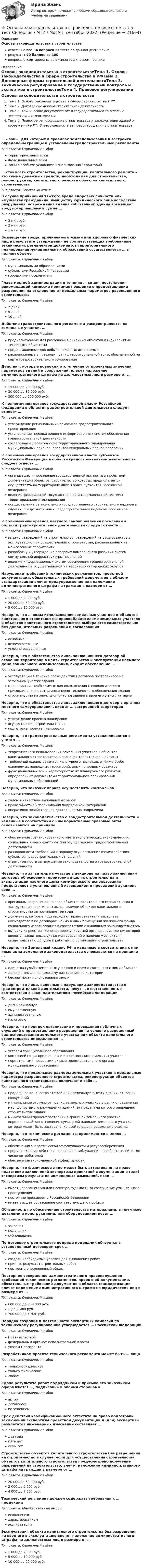     
          Описание
          Основы законодательства в строительствеответы на все 34 вопроса из теста по данной дисциплинерезультат 90 баллов из 100вопросы отсортированы в лексикографическом порядке 
          Оглавление
          Основы законодательства в строительствеТема 1. Основы законодательства в сфере строительства в РФТема 2. Договорные формы строительной деятельностиТема 3. Техническое регулирование и государственный контроль и экспертиза в строительствеТема 4. Правовое регулирование строительства и эксплуатации зданий и сооружений в РФ. Ответственность за правонарушения в строительстве… – зоны, для которых в правилах землепользования и застройки определены границы и установлены градостроительные регламентыТип ответа: Одиночный выборТерриториальные зоныФункциональные зоныЗоны с особыми условиями использования территорий… стоимость строительства, реконструкции, капитального ремонта – это сумма денежных средств, необходимая для строительства, реконструкции, капитального ремонта объектов капитального строительстваТип ответа: Текcтовый ответ В случае причинения тяжкого вреда здоровью личности или имуществу гражданина, имуществу юридического лица вследствие разрушения, повреждения здания собственник здания возмещает вред потерпевшему в сумме …Тип ответа: Одиночный выбор3 млн руб.2 млн руб.1 млн руб.Возмещение вреда, причиненного жизни или здоровью физических лиц в результате утверждения не соответствующих требованиям технических регламентов документов территориального планирования муниципальных образований осуществляется … в полном объемеТип ответа: Одиночный выбормуниципальными образованиямисубъектами Российской Федерациигородскими поселениямиГлава местной администрации в течение … со дня поступления рекомендаций комиссии принимает решение о предоставлении разрешения на отклонение от предельных параметров разрешенного строительстваТип ответа: Одиночный выбор7 дней5 дней10 днейДействие градостроительного регламента распространяется на земельные участки, …Тип ответа: Одиночный выборпредназначенные для размещения линейных объектов и (или) занятые линейными объектамипредоставленные для добычи полезных ископаемыхрасположенные в пределах границ территориальной зоны, обозначенной на карте градостроительного зонированияДействия, которые повлекли отступление от проектных значений параметров зданий и сооружений, влекут наложение административного штрафа на должностных лиц в размере от …Тип ответа: Одиночный выбор15 000 до 20 000 руб.30 000 до 35 000 руб.300 000 до 600 000 руб.К полномочиям органов государственной власти Российской Федерации в области градостроительной деятельности следует отнести …Тип ответа: Одиночный выборутверждение региональных нормативов градостроительного проектированияустановление порядка ведения информационных систем обеспечения градостроительной деятельностисогласование проектов схем территориального планирования муниципальных районов, проектов генеральных планов поселенийК полномочиям органов государственной власти субъектов Российской Федерации в области градостроительной деятельности следует отнести …Тип ответа: Одиночный выборорганизацию и проведение государственной экспертизы проектной документации объектов, строительство которых предполагается осуществлять на территориях двух и более субъектов Российской Федерацииведение федеральной государственной информационной системы территориального планированияосуществление регионального государственного строительного надзора в случаях, предусмотренных Градостроительным кодексом Российской ФедерацииК полномочиям органов местного самоуправления поселений в области градостроительной деятельности следует отнести …Тип ответа: Одиночный выборвыдачу разрешений на строительство, разрешений на ввод объектов в эксплуатацию при осуществлении строительства, расположенных на межселенных территорияхразработку и утверждение программ комплексного развития систем коммунальной инфраструктуры поселенийведение информационных систем обеспечения градостроительной деятельности, осуществляемой на территориях городских округовНарушение требований технических регламентов, проектной документации, обязательных требований документов в области стандартизации влечет предупреждение или наложение административного штрафа на граждан в размере от …Тип ответа: Одиночный выбор1 000 до 2 000 руб.20 000 до 30 000 руб.5 000 до 10 000 руб.Неверно, что … виды использования земельных участков и объектов капитального строительства правообладателями земельных участков и объектов капитального строительства выбираются самостоятельно без дополнительных разрешений и согласованияТип ответа: Одиночный выборосновныевспомогательныеусловно разрешенныеНеверно, что в обязательства лица, заключившего договор об освоении территории в целях строительства и эксплуатации наемного дома социального использования, входит обеспечение …Тип ответа: Одиночный выборэксплуатации в течение срока действия договора построенного на земельном участке зданиямероприятий, необходимых для подключения (технологического присоединения) к сетям инженерно-технического обеспечения зданиястроительства на земельном участке здания и ввод его в эксплуатациюНеверно, что в обязательства лица, заключившего договор с органом местного самоуправления, входит … застроенной территорииТип ответа: Одиночный выборутверждение проекта планировкиосуществление строительства наподготовка проекта планировкиНеверно, что градостроительные регламенты устанавливаются с учетом …Тип ответа: Одиночный выбортеоретического использования земельных участков и объектов капитального строительства в границах территориальной зонытребований охраны объектов культурного наследия, а также особо охраняемых природных территорий, иных природных объектовфункциональных зон и характеристик их планируемого развития, определенных документами территориального планирования муниципальных образованийНеверно, что заказчик вправе осуществлять контроль за …Тип ответа: Одиночный выборходом и качеством выполняемых работправильностью использования подрядчиком материаловоперативно-хозяйственной деятельностью подрядчикаНеверно, что законодательство о градостроительной деятельности и изданные в соответствии с ним нормативные правовые акты основываются на принципе …Тип ответа: Одиночный выборобеспечения сбалансированного учета экологических, экономических, социальных и иных факторов при осуществлении градостроительной деятельностиразнородности требований к порядку осуществления взаимодействия субъектов градостроительных отношенийответственности за нарушение законодательства о градостроительной деятельностиНеверно, что заявитель на участие в аукционе на право заключения договора об освоении территории в целях строительства и эксплуатации наемного дома коммерческого использования представляет в установленный извещением о проведении аукциона срок …Тип ответа: Одиночный выбороригиналы разрешений на ввод объектов капитального строительства в эксплуатацию, оригиналы актов приемки объектов капитального строительства за последние три годадокументы, которые подтверждают право заявителя выступать наймодателем по договорам найма жилых помещений жилищного фонда социального использования в соответствии с жилищным законодательствомвыписку из реестра членов саморегулируемой организации, членом которой является заявитель, с указанием сведений о наличии у заявителя свидетельства о допуске к работам по организации строительстваНеверно, что Земельный кодекс РФ и изданные в соответствии с ним иные акты земельного законодательства основываются на принципе …Тип ответа: Одиночный выборединства судьбы земельных участков и прочно связанных с ними объектовделения земель по целевому назначению на категориибесплатности использования землиНеверно, что лица, виновные в нарушении законодательства о градостроительной деятельности, несут … ответственность в соответствии с законодательством Российской ФедерацииТип ответа: Одиночный выбордисциплинарнуюимущественнуюадминистративнуюналоговуюНеверно, что порядок организации и проведения публичных слушаний о предоставлении разрешения на условно разрешенный вид использования земельного участка или объекта капитального строительства определяется …Тип ответа: Одиночный выборуставом муниципального образованиякомиссией по распределению и использованию земельных участковнормативными правовыми актами представительного органа муниципального образованияНеверно, что предельные размеры земельных участков и предельные параметры разрешенного строительства, реконструкции объектов капитального строительства включают в себя …Тип ответа: Одиночный выборпредельное количество этажей или предельную высоту зданий, строений, сооруженийминимальные отступы от границ земельных участков в целях определения мест допустимого размещения зданий, за пределами которых запрещено строительство зданийминимальный процент застройки в границах земельного участка, определяемый как отношение суммарной площади земельного участка, которая может быть застроена, ко всей площади земельного участкаНеверно, что технические регламенты принимаются в целях …Тип ответа: Одиночный выборобеспечения энергетической эффективности и ресурсосбереженияпредупреждения действий, вводящих в заблуждение приобретателей, в том числе потребителейобеспечения экономической эффективностиНеверно, что физическое лицо может быть аттестовано на право подготовки заключений экспертизы проектной документации и (или) экспертизы результатов инженерных изысканий, если …Тип ответа: Одиночный выборимеет непогашенную или неснятую судимость за совершение умышленного преступленияпостоянно проживает в Российской Федерацииимеет высшее образование соответствующего профиляОбязанность по обеспечению строительства материалами, в том числе деталями и конструкциями, или оборудованием несет …Тип ответа: Одиночный выборзаказчикподрядчиксубподрядчикПо договору строительного подряда подрядчик обязуется в установленный договором срок …Тип ответа: Одиночный выборсоздать необходимые условия для выполнения работпринять результат строительных работпостроить определенный объектПовторное совершение административного правонарушения требований технических регламентов, проектной документации, обязательных требований документов в области стандартизации влечет наложение административного штрафа на юридических лиц в размере от …Тип ответа: Одиночный выбор600 000 до 800 000 руб.1 до 2 млн руб.700 000 до 1 млн руб.Порядок создания и деятельности экспертных комиссий по техническому регулированию утверждается … Российской ФедерацииТип ответа: Одиночный выборПравительствомфедеральным органом исполнительной властиуказом ПрезидентаРазработчиком проекта технического регламента может быть … лицоТип ответа: Одиночный выбортолько юридическоетолько физическоелюбоеСдача результата работ подрядчиком и приемка его заказчиком оформляются …, подписанным обеими сторонамиТип ответа: Одиночный выборактомдоговоромположениемСрок действия квалификационного аттестата на право подготовки заключений экспертизы проектной документации и (или) экспертизы результатов инженерных изысканий составляет …Тип ответа: Одиночный выбордва годапять летсемь летСтроительство объектов капитального строительства без разрешения на строительство в случае, если для осуществления строительства объектов капитального строительства предусмотрено получение разрешений на строительство, влечет наложение административного штрафа на граждан в размере от …Тип ответа: Одиночный выбор20 000 до 50 000 руб.2 000 до 5 000 руб.4 000 до 7 000 руб.Технический регламент должен содержать требования к … продукцииТип ответа: Множественный выборисполнениюхарактеристикамэксплуатацииЭксплуатация объекта капитального строительства без разрешения на ввод его в эксплуатацию влечет наложение административного штрафа на должностных лиц в размере от …Тип ответа: Одиночный выбор1 000 до 2 000 руб.5 000 до 10 000 руб.10 000 до 20 000 руб.  
            
            
            ⭐ Основы законодательства в строительстве (все ответы на тест Синергия / МТИ / МосАП, ноябрь 2022)⭐ Основы законодательства в строительстве (все ответы на тест Синергия / МТИ / МосАП, сентябрь 2022)Основы законодательства в строительстве (тест с ответами Синергия/МОИ/ МТИ)Основы землеустройства / ТГАСУ / Экзамен / Результат 91%Основы зоотехнии (УрИПКиП)Основы игротехники / 20 вопросовОсновы игротехники БАК ответы на тест СинергияОсновы дискретной математики и логики _ ПР5Основы дискретной математики и логики/Росдистант/1 вариантОсновы документационного обеспечения управленияОсновы документоведения и делопроизводства в социальной работе (СР) Тест 1Основы документоведения и делопроизводства в социальной работе (СР) Тест 2Основы документоведения и делопроизводства в социальной работе (СР) Тест 3Основы европейского договорного права (Вариант №5, НГУЭУ)