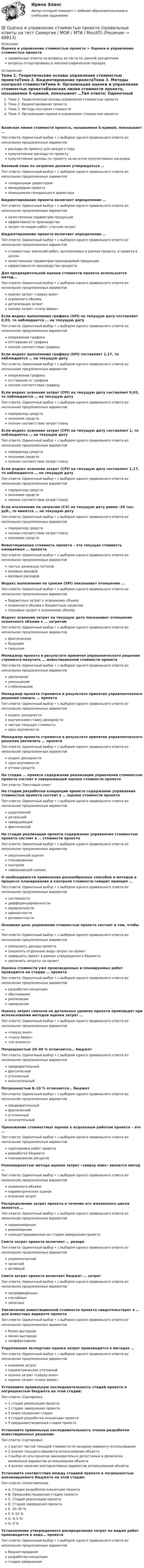      
            Описание
            Оценка и управление стоимостью проекта > Оценка и управление стоимостью проектаправильные ответы на вопросы из теста по данной дисциплиневопросы отсортированы в лексикографическом порядке 
            Оглавление
            Тема 1. Теоретические основы управления стоимостью проектаТема 2. Бюджетирование проектаТема 3. Методы контроля стоимостиТема 4. Организация оценки и управления стоимостью проектаБазисная линия стоимости проекта, называемая S-кривой, показывает …Тип ответа: Одиночный выбор • с выбором одного правильного ответа из нескольких предложенных вариантоврасходы по проекту для каждого годакумулятивные расходы по проектукумулятивные доходы по проекту за вычетом кумулятивных расходовБазовый план по затратам должен утверждаться …Тип ответа: Одиночный выбор • с выбором одного правильного ответа из нескольких предложенных вариантовгенеральным директоромменеджером проектапомощником генерального директораБюджетирование проекта включает определение …Тип ответа: Одиночный выбор • с выбором одного правильного ответа из нескольких предложенных вариантовкачественных параметров продукцииэффективности производствазатрат по видам работ, статьям затратБюджетирование проекта включает определение …Тип ответа: Одиночный выбор • с выбором одного правильного ответа из нескольких предложенных вариантовстоимостных значений работ, выполняемых в рамках проекта, и проекта в целомкачественных параметров производимой продукцииэффективности производства продуктаДля предварительной оценки стоимости проекта используется метод…Тип ответа: Одиночный выбор • с выбором одного правильного ответа из нескольких предложенных вариантовоценки затрат «сверху вниз»освоенного объемадетализации затратоценки затрат «снизу вверх»Если индекс выполнения графика (SPI) на текущую дату составляет 0,93, то наблюдается … на текущую датуТип ответа: Одиночный выбор • с выбором одного правильного ответа из нескольких предложенных вариантовопережение графикаотставание от графикаполное соответствие графикуЕсли индекс выполнения графика (SPI) составляет 1,17, то наблюдается … на текущую датуТип ответа: Одиночный выбор • с выбором одного правильного ответа из нескольких предложенных вариантовопережение графикаотставание от графикаполное соответствие графикуЕсли индекс освоения затрат (СРI) на текущую дату составляет 0,93, то наблюдается … на текущую датуТип ответа: Одиночный выбор • с выбором одного правильного ответа из нескольких предложенных вариантовперерасход средствэкономия средствполное соответствие затрат плануЕсли индекс освоения затрат (СРI) на текущую дату составляет 1, то наблюдается … на текущую датуТип ответа: Одиночный выбор • с выбором одного правильного ответа из нескольких предложенных вариантовперерасход средствэкономия средствполное соответствие затрат плануЕсли индекс освоения затрат (СРI) на текущую дату составляет 1,17, то наблюдается … на текущую датуТип ответа: Одиночный выбор • с выбором одного правильного ответа из нескольких предложенных вариантовперерасход средствэкономия средствполное соответствие затрат плануЕсли отклонение по затратам (CV) на текущую дату равно -20 тыс. руб., то имеется … на текущую датуТип ответа: Одиночный выбор • с выбором одного правильного ответа из нескольких предложенных вариантовперерасход средствполное соответствие затрат плануэкономия средствИнвестиционная стоимость проекта – это текущая стоимость ожидаемых … проектаТип ответа: Одиночный выбор • с выбором одного правильного ответа из нескольких предложенных вариантовчистых денежных потоковваловых доходовваловых расходовИндекс выполнения по срокам (SPI) показывает отношение …Тип ответа: Одиночный выбор • с выбором одного правильного ответа из нескольких предложенных вариантовбюджетных затрат к освоенному объемуосвоенного объема к бюджетным затратамплановых затрат к освоенному объемуИндекс освоения затрат на текущую дату показывает отношение освоенного объема к … затратамТип ответа: Одиночный выбор • с выбором одного правильного ответа из нескольких предложенных вариантовфактическимбудущимпрошлымМенеджер проекта в результате принятия управленческого решения стремится получить … инвестиционной стоимости проектаТип ответа: Одиночный выбор • с выбором одного правильного ответа из нескольких предложенных вариантовувеличениеуменьшениестабилизациюМенеджер проекта стремится в результате принятия управленческого решения снизить … проектаТип ответа: Одиночный выбор • с выбором одного правильного ответа из нескольких предложенных вариантовиндекс доходностивнутреннюю ставку доходностичистую текущую стоимостьсрок окупаемостиМенеджер проекта стремится в результате принятия управленческого решения увеличить … проектаТип ответа: Одиночный выбор • с выбором одного правильного ответа из нескольких предложенных вариантовиндекс доходностисрок окупаемостиоттоки средствНа стадии … проекта содержание реализации управления стоимостью проекта состоит в завершающей оценке стоимости проектаТип ответа: Текcтовый ответ На стадии разработки концепции проекта содержание управления стоимостью проекта состоит в … оценке стоимости проектаТип ответа: Одиночный выбор • с выбором одного правильного ответа из нескольких предложенных вариантовукрупненнойдетальнойзавершающейфактическойНа стадии реализации проекта содержание управления стоимостью проекта состоит в … стоимости проектаТип ответа: Одиночный выбор • с выбором одного правильного ответа из нескольких предложенных вариантовукрупненной оценкепланированииконтролезавершающей оценкеО необходимости применения разнообразных способов и методов в процессе планирования и контроля стоимости говорит принцип …Тип ответа: Одиночный выбор • с выбором одного правильного ответа из нескольких предложенных вариантовсистемностидифференцированностииерархичностиадекватностирелевантностиОсновная цель управления стоимостью проекта состоит в том, чтобы …Тип ответа: Одиночный выбор • с выбором одного правильного ответа из нескольких предложенных вариантовуменьшить доходы проектасократить отдельные виды затрат на проектзавершить проект в рамках утвержденного бюджетаувеличить затраты на проектОценка стоимости уже произведенных и планируемых работ проводится на стадии … проектаТип ответа: Одиночный выбор • с выбором одного правильного ответа из нескольких предложенных вариантовразработки концепцииобоснованияреализациизавершенияОценку затрат сначала на детальных уровнях проекта производят при использовании методов оценки затрат …Тип ответа: Одиночный выбор • с выбором одного правильного ответа из нескольких предложенных вариантов«сверху вниз»«снизу вверх»«по аналогу»Погрешностью 20–30 % отличается… бюджетТип ответа: Одиночный выбор • с выбором одного правильного ответа из нескольких предложенных вариантовпредварительныйфактическийуточненныйокончательныйПогрешностью 8–10 % отличается… бюджетТип ответа: Одиночный выбор • с выбором одного правильного ответа из нескольких предложенных вариантовпредварительныйфактическийуточненныйокончательныйПриложение стоимостных оценок к отдельным работам проекта – это …Тип ответа: Одиночный выбор • с выбором одного правильного ответа из нескольких предложенных вариантовгруппировка работ проектаразработка бюджетапланирование ресурсовРазновидностью метода оценки затрат «сверху вниз» является метод …Тип ответа: Одиночный выбор • с выбором одного правильного ответа из нескольких предложенных вариантовосвоенного объемапараметрических оценокосвоения затратРаспределение затрат проекта в течение его жизненного цикла является …Тип ответа: Одиночный выбор • с выбором одного правильного ответа из нескольких предложенных вариантовнеравномернымравномернымсконцентрированным на стадии завершения проектаСмета затрат проекта включает … резервТип ответа: Одиночный выбор • с выбором одного правильного ответа из нескольких предложенных вариантовуправленческийзапаснойактивныйСмета затрат проекта включает бюджет … затратТип ответа: Одиночный выбор • с выбором одного правильного ответа из нескольких предложенных вариантовнепредвиденныхслучайныхзапасныхУвеличение инвестиционной стоимости проекта свидетельствует о … для инвестора варианте проектаТип ответа: Одиночный выбор • с выбором одного правильного ответа из нескольких предложенных вариантовболее выгодномменее выгодномнеэффективномУкрупненная экспертная оценка затрат производится в методах …Тип ответа: Одиночный выбор • с выбором одного правильного ответа из нескольких предложенных вариантовосвоения затратпараметрических уточненийоценки затрат «сверху вниз»оценки затрат «снизу вверх»Установите правильную последовательность стадий проекта и погрешностью бюджета на этой стадии:Тип ответа: Сортировка1 стадия реализации проекта2 стадия завершения проекта3 инвестиционная стадия4 стадия разработки концепции проекта5 предынвестиционная стадия проектаУстановите правильную последовательность этапов разработки инвестиционных решений:Тип ответа: Сортировка1 расчет чистой текущей стоимости по каждому варианту использования2 анализ текущего варианта использования объекта3 выбор из альтернатив законодательно допустимых и физически возможных вариантов использования объекта4 анализ наличия альтернативных вариантов использования объектаУстановите соответствие между стадией проекта и погрешностью анализируемого бюджета на этой стадии:Тип ответа: СопоставлениеA. Стадия разработки концепции проектаB. Предынвестиционная стадия проектаC. Стадия реализации проектаD. Стадия завершения проектаE. 20–30 %F. 5–10 %G. 0–5 %H. 0 %Установление утвержденного распределения затрат по видам работ производится в ходе… проектаТип ответа: Одиночный выбор • с выбором одного правильного ответа из нескольких предложенных вариантовбюджетированияразработки концепциистадии завершения  
            
            
            Оценка и управление стоимостью проекта (ответы на тест Синергия / МТИ / МОИ / МосАП)💯 Оценка и управление стоимостью проекта (правильные ответы на тест Синергия / МОИ / МТИ / МосАП)Оценка и управление стоимостью проекта. Синергия. ✅ Ответы на ИТОГОВЫЙ ТЕСТ. На отлично!Оценка конкурентного положения и конкурентоспособности Оценка конкурентного положения и конкурентоспособности Оценка коррупционных рисков в лесном хозяйстве Оценка ликвидности, платежеспособности и финансовой устойчивости по данным бухгалтерского анализаоценка иновационного потенциала предприятия  организация ПАО СовкомбанкОценка интеллектуального капитала компанииОценка интеллектуальной собственности — Ответы на тест СинергияОценка интеллектуальной собственности (Ответы на тест Синергия/МОИ/ МТИ)Оценка интеллектуальной собственности / Оценка стоимости нематериальных активов и интеллектуальной собственности (ответы на тест Синергия / МТИ / МОИ / МосАП)Оценка интеллектуальной собственности (тест с ответами Синергия/МОИ/ МТИ /МОСАП)Оценка и управление рисками (тест с ответами) 80%
