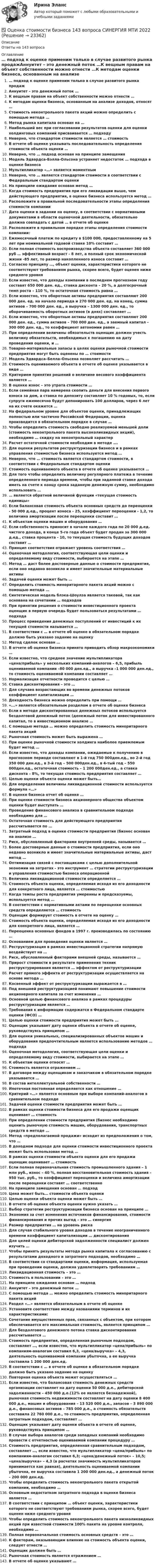     
          Описание
          Ответы на 143 вопроса 
          Оглавление
          … подход к оценке применим только в случае развитого рынка продажАннуитет – это денежный поток …К вещным правам на объект собственности можно отнести …К методам оценки бизнеса, основанным на анализе доходов, относят …Стоимость неконтрольного пакета акций можно определить с помощью метода …Метод рынка капитала основан на …Наибольший вес при согласовании результатов оценки для оценки холдинговых компаний присваивается … подходуНеверно, что стандартом стоимости является … стоимостьВ отчете об оценке указывать последовательность определения стоимости объекта оценки …Неверно, что … подход основан на принципе замещенияМодель Эдвардса-Бэлла-Ольсона устраняет недостаток … подхода в оценке бизнесаМультипликатор «…» является моментнымНеверно, что … является стандартом стоимости в соответствии с Федеральным стандартом оценкиНа принципе ожидания основан метод …Когда стоимость предприятия при его ликвидации выше, чем действующего предприятия, в оценке бизнеса используется метод …Расположите в правильной последовательности этапы определения стоимости компанииДата оценки в задании на оценку, в соответствии с нормативными документами в области оценочной деятельности, обязательно должна совпадать с датой … в отчете об оценкеРасположите в правильном порядке этапы определения стоимости компании:Ежемесячный платеж по кредиту в $100 000, предоставленному на 5 лет при номинальной годовой ставке 10% составит …Если полная стоимость воспроизводства объекта составляет 360 000 руб … эффективный возраст - 8 лет, а полный срок экономической жизни -85 лет, то размер накопленного износа составит …Согласно принципу …, объект оценки, характеристики которого не соответствуют требованиям рынка, скорее всего, будет оценен ниже среднего уровняЕсли известно, что доходы компании в последнем прогнозном году составят 650 000 ден. ед., ставка дисконта – 20 %, а долгосрочный темп роста – 110 %, то остаточная стоимость равна …Если известно, что оборотные активы предприятия составляют 200 000 ден. ед. на начало периода и 270 000 ден. ед. на конец, сумма активов – 700 000 ден. ед., а выручка – 1300 000 ден. ед., то оборачиваемость оборотных активов (в днях) составляет …Если известно, что оборотные активы предприятия составляют 200 000 ден. ед., сумма активов – 700 000 ден. ед., а заемный капитал – 300 000 ден. ед., то коэффициент автономии равен …При определении величины обязательств оценщик должен учесть величину обязательств, необходимых к погашению на дату проведения оценки, и …Товарно-материальные запасы в целях оценки рыночной стоимости предприятия могут быть оценены по … стоимостиМодель Эдвардса–Белла–Ольсена позволяет рассчитать …Стоимость оцениваемого объекта в отчете об оценке указывается в виде …Критерием принятия решений о величине весового коэффициента является …В оценке износ – это утрата стоимости …Если семейная пара намерена скопить деньги для внесения первого взноса за дом, а ставка по депозиту составляет 10 % годовых, то, если супруги ежемесячно будут депонировать 100 долларов, через 6 лет на их счете окажется …На федеральном уровне для объектов оценки, принадлежащих полностью или частично Российской Федерации, оценка производится в обязательном порядке в случае …Чтобы определить стоимость свободно реализуемой меньшей доли (стоимость неконтрольного пакета высоколиквидных акций), необходимо … скидку на неконтрольный характерРасчет остаточной стоимости необходим в методе ….Для оценки результатов реструктуризации бизнеса и в рамках управления стоимостью бизнеса используется метод …Неверно, что … стоимость является стандартом стоимости, в соответствии с Федеральным стандартом оценкиСтоимость оцениваемого объекта в отчете об оценке указывается …Для того чтобы определить величину регулярного платежа в течение определенного периода времени, чтобы при заданной ставке дохода иметь на счете к концу срока заданную денежную сумму, необходимо использовать …… является обратной величиной функции «текущая стоимость единицы»Если балансовая стоимость объекта основных средств до переоценки - 50 000 д.ед., процент износа - 25, коэффициент переоценки - 1,2, то величина амортизации после переоценки составит …К объектам оценки машин и оборудования …Если собственность приносит в начале каждого года по 20 000 д.ед. чистого дохода, в конце 5-го года объект будет продан за 300 000 д.ед., ставка процента - 10, то текущая стоимость будущих доходов составит …Принцип соответствия отражает уровень соответствия …Оценочная методология, соответствующая цели оценки и определяемому виду стоимости, выбирается на этапе …Метод … даст более достоверные данные о стоимости предприятия, если оно недавно возникло и имеет значительные материальные активыЗадачей оценки может быть …Определить стоимость миноритарного пакета акций можно с помощью метода …Синтетическая модель блэка-Шоулза является таковой, так как основана на сочетании … подходовПри принятии решения о стоимости инвестиционного проекта оценщик в первую очередь будет пользоваться результатами … подходаПроцесс приведения денежных поступлений от инвестиций к их текущей стоимости называется …В соответствии с … в отчете об оценке в обязательном порядке должно быть указано задание на оценкуМетод сделок основан …В отчете об оценке бизнеса принято приводить обзор макроэкономики …Если известно, что среднее значение мультипликатора «цена/прибыль» у нескольких компаний-аналогов – 6,5, прибыль оцениваемой компании –80 000 ден.ед., а выручка –1 000 000 ден.ед., то стоимость оцениваемой компании составляет …Нормализация отчетности проводится с целью …Ставка дисконтирования – это …Для случаев возрастающих во времени денежных потоков коэффициент капитализации …Доходность бизнеса можно определить при помощи …«...» является обязательным разделом в отчете об оценке бизнесаЕсли в методе дисконтированных денежных потоков используется бездолговой денежный поток (денежный поток для инвестированного капитал, то в инвестиционном анализе …С помощью метода … можно определить стоимость миноритарного пакета акцийРыночная стоимость может быть выражена …При оценке рыночной стоимости холдинга наиболее приемлемым будет метод …Если известно, что доходы компании, ожидаемые к получению в прогнозном периоде составляют в 1-й год 750 000ден.ед., во 2-й год 350 000 ден.ед., в 3-й год – 500 000ден.ед., в 4-тый год – 550 000ден.ед., остаточная стоимость – 1 200 000ден.ед., а ставка дисконта – 8%, то текущая стоимость предприятия составляет …Целью оценки объекта оценки может быть…Для определения величины ликвидационной стоимости используется формула «…»В оценке бизнеса отчет об оценке …При оценке стоимости бизнеса акционерного общества объектом оценки будет выступать …Проведение финансового анализа в сравнительном подходе необходимо для …Остаточная стоимость для действующего предприятия рассчитывается по …Затратный подход в оценке стоимости предприятия (бизнес основан на анализе …Риск, обусловленный факторами внутренней среды, называется …Более достоверные данные о стоимости предприятия, если оно недавно возникло и имеет значительные материальные активы, даст метод …Оптимизация связей с поставщиками с целью дополнительной экономии на затратах - это инструмент … стратегии реструктуризации и управления стоимостью бизнеса операционнойВеличина ликвидационной стоимости определяется …Стоимость объекта оценки, определяемая исходя из его доходности для конкретного лица, является … стоимостьюКогда темпы роста предприятия умеренны и предсказуемы, используется метод …В соответствии с нормативными актами по переоценке основных средств определяется … стоимостьОценщик формирует стоимость в отчете на оценку …Стоимость объекта оценки, определяемая исходя из его доходности для конкретного лица, является …Переоценка основных фондов в 1997 г. производилась по состоянию …Основанием для проведения оценки является …Реструктуризация в рамках инвестиционной стратегии напрямую воздействует на …Риск, обусловленный факторами внешней среды, называется …Прирост стоимости в результате применения техник реструктурирования является … эффектом от реструктуризацииРасчет прямого эффекта от реструктуризации осуществляется на основе метода …Косвенный эффект от реструктуризации выражается в …Под внешней реструктуризацией понимают повышение стоимости акционерного капитала за счет изменения …Основной целью финансового анализа в рамках процедуры реструктуризации является …Требования к информации содержатся в Федеральном стандарте оценки (ФСО) …Целью оценки стоимости предприятия может быть …Оценщик указывает дату оценки объекта в отчете об оценке, руководствуясь принципом …Для оценки уникальных, специализированных объектов машин и оборудования предпочтительным является использование методов … подходаОценочная методология, соответствующая цели оценки и определяемому виду стоимости, выбирается на этапе …К объектам оценки относят …Стоимость является отражением …В договоре между оценщиком и заказчиком в обязательном порядке указывается …В состав интеллектуальной собственности …Ипотечная постоянная определяется как отношение …Критерий «…» является основным при выборе компаний-аналогов в сравнительном подходеЗадачей оценки стоимости предприятия может быть …В рамках оценки стоимости бизнеса для его продажи оценщик оценивает … стоимостьПри определении стоимости предприятия (бизнес необходимо оценить рыночную стоимость машин, оборудования, транспортных средств в методе …Метод «предполагаемой продажи» исходит из предположения о том, что …В доходном подходе для оценки стоимости инвестиционного проекта может быть использован метод …В рамках оценки стоимости объекта оценки для его продажи оценщик оценивает … стоимостьЕсли полная первоначальная стоимость промышленного здания – 1 млн руб., износ – 40 %, полная восстановительная стоимость здания – 950 тыс. руб., то коэффициент переоценки и величина амортизации после переоценки составят … соответственноНа принципе замещения основан … подходЦена может быть… стоимости объекта оценкиЦелью оценки объекта оценки может быть …В отчете об оценке объекта оценки нужно указать …Выбор стратегии реструктуризации бизнеса основан на принципе …Экономия за счет изменения источников финансирования, стоимости финансирования и прочих выгод – это … синергияРазмер предприятия … на уровень рискаДля случая стабильного уровня доходов в течение неограниченного времени коэффициент капитализации … дисконтированияДля целей оценки дебиторской задолженности специалист должен изучить …Чтобы принять результаты метода рынка капитала к согласованию с результатами доходного и затратного подходов, необходимо …В соответствии со стандартами оценки, информация, используемая при проведении оценки, должна удовлетворять требованиям …Ликвидационная стоимость – это …Стоимость в пользовании – это …На принципе ожидания основан … подходАннуитет – это денежный поток …С помощью метода … можно определить стоимость миноритарного пакета акцийРаздел «…» является обязательным в отчете об оценкеУстановите соответствие между названиями терминов и их характеристиками:Сочетание имущественных прав, связанных с объектом, при котором обеспечивается его максимальная стоимость, является принципом …Для бездолгового денежного потока ставка дисконтирования рассчитывается …Стоимость предприятия, определенная рыночным подходом, составляет …, если известно, что мультипликатор «цена/прибыль» по компаниям-аналогам составил 6,3, «цена/выручка» – 4,3, деятельность оцениваемой компании убыточна, а ее выручка составила 1 200 000 ден.ед.В соответствии с … в отчете об оценке в обязательном порядке должно быть указано задание на оценкуПовторная оценка объекта может осуществляться …Если известно, что балансовая стоимость денежных средств организации составляет на дату оценки 50 000 д.е., дебиторской задолженности – 450 000 д.е.(12% ее является безнадежной), рыночная стоимость недвижимости составляет на дату оценки 8 400 000 д.е., машин и оборудования – 13 520 000 д.е., запасов – 3 890 000 д.е., финансовых активов – 785 000 д.е., а стоимость обязательств составила 22 760 000 д.е., то стоимость предприятия, определенная затратным подходом, составляет …Оценщик указывает дату оценки объекта в отчете об оценке, руководствуясь принципом …В случае выбора аналогов среди западных компаний необходимо провести с отчетностью оцениваемой компании процедуру …Стоимость предприятия, определенная сравнительным подходом, составляет …, если известно, что мультипликатор «цена/прибыль» по компаниям-аналогам составил 6,3; «цена/денежный поток» – 10,5; «цена/выручка» – 4,3 (в расчетах значимость мультипликаторов принимается как равная), деятельность оцениваемой компании убыточна, ее выручка составила 1 200 000 ден.ед., а денежный поток – 200 000 ден.ед.Чтобы определить стоимость неконтрольного пакета открытой компании, необходимо …Основным недостатком затратного подхода в оценке бизнеса является …В соответствии с принципом … объект оценки, характеристики которого не соответствуют требованиям рынка, скорее всего, будет оценен ниже среднего уровняЧтобы определить стоимость неконтрольного пакета низколиквидных акций при известной стоимости 100% пакета на уровне контроля, необходимо …Полная первоначальная стоимость основных средств – это …К факторам, оказывающим влияние на стоимость объекта оценки, следует отнести …Оценщик должен быть …Рыночная стоимость является отражением …В отчете об оценке указывают … 
            
            
            ⭐ Оценка стоимости бизнеса [12 тем] (все ответы на тест Синергия / МОИ / МосАП, июль 2022)✅ Оценка стоимости бизнеса 143 вопроса СИНЕРГИЯ МТИ 2022💯 Оценка стоимости бизнеса [7 тем] (ответы на тест Синергия / МОИ / МТИ / МосАП, октябрь 2023)Оценка стоимости бизнеса вариант 7 стр. 7Оценка стоимости бизнеса ВСЕ ЗАДАНИЯ Оценка стоимости бизнеса ,задание 2Оценка стоимости бизнеса ,задание №1Оценка сложности паролейОценка стоимости бизнеса⭐ Оценка стоимости бизнеса (11 тем) (все ответы на тест Синергия / МТИ / МосАП, июль 2022)⭐ Оценка стоимости бизнеса [11 тем] (все ответы на тест Синергия / МТИ / МосАП, ноябрь 2022)⭐ Оценка стоимости бизнеса [11 тем] (все ответы на тест Синергия / МТИ / МосАП, ноябрь 2022)⭐ Оценка стоимости бизнеса [11 тем] (все ответы на тест Синергия / МТИ / МосАП, сентябрь 2022)⭐ Оценка стоимости бизнеса [11 тем] (все ответы на тест Синергия / МТИ / МосАП, февраль 2023)