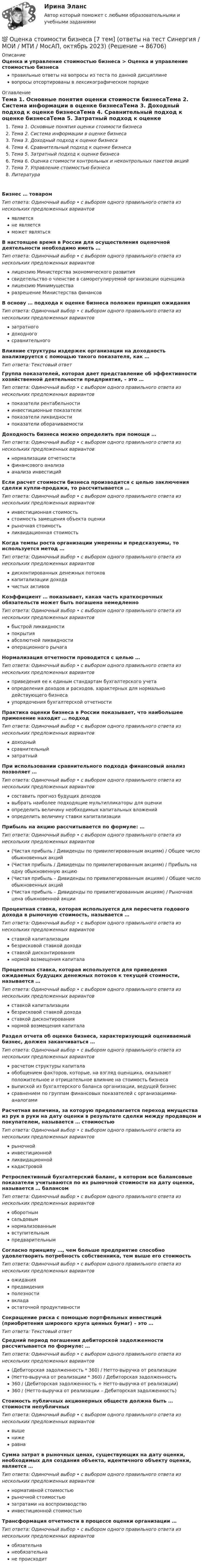      
            Описание
            Оценка и управление стоимостью бизнеса > Оценка и управление стоимостью бизнесаправильные ответы на вопросы из теста по данной дисциплиневопросы отсортированы в лексикографическом порядке 
            Оглавление
            Тема 1. Основные понятия оценки стоимости бизнесаТема 2. Система информации в оценке бизнесаТема 3. Доходный подход к оценке бизнесаТема 4. Сравнительный подход к оценке бизнесаТема 5. Затратный подход к оценке бизнесаТема 6. Оценка стоимости контрольных и неконтрольных пакетов акцийТема 7. Управление стоимостью бизнесаЛитератураБизнес … товаромТип ответа: Одиночный выбор • с выбором одного правильного ответа из нескольких предложенных вариантовявляетсяне являетсяможет являтьсяВ настоящее время в России для осуществления оценочной деятельности необходимо иметь …Тип ответа: Одиночный выбор • с выбором одного правильного ответа из нескольких предложенных вариантовлицензию Министерства экономического развитиясвидетельство о членстве в саморегулируемой организации оценщикалицензию Минимуществаразрешение Министерства финансовВ основу … подхода к оценке бизнеса положен принцип ожиданияТип ответа: Одиночный выбор • с выбором одного правильного ответа из нескольких предложенных вариантовзатратногодоходногосравнительногоВлияние структуры издержек организации на доходность анализируется с помощью такого показателя, как …Тип ответа: Текcтовый ответ Группа показателей, которая дает представление об эффективности хозяйственной деятельности предприятия, – это …Тип ответа: Одиночный выбор • с выбором одного правильного ответа из нескольких предложенных вариантовпоказатели рентабельностиинвестиционные показателипоказатели ликвидностипоказатели оборачиваемостиДоходность бизнеса можно определить при помощи …Тип ответа: Одиночный выбор • с выбором одного правильного ответа из нескольких предложенных вариантовнормализации отчетностифинансового анализаанализа инвестицийЕсли расчет стоимости бизнеса производится с целью заключения сделки купли-продажи, то рассчитывается …Тип ответа: Одиночный выбор • с выбором одного правильного ответа из нескольких предложенных вариантовинвестиционная стоимостьстоимость замещения объекта оценкирыночная стоимостьликвидационная стоимостьКогда темпы роста организации умеренны и предсказуемы, то используется метод …Тип ответа: Одиночный выбор • с выбором одного правильного ответа из нескольких предложенных вариантовдисконтированных денежных потоковкапитализации доходачистых активовКоэффициент … показывает, какая часть краткосрочных обязательств может быть погашена немедленноТип ответа: Одиночный выбор • с выбором одного правильного ответа из нескольких предложенных вариантовбыстрой ликвидностипокрытияабсолютной ликвидностиоперационного рычагаНормализация отчетности проводится с целью …Тип ответа: Одиночный выбор • с выбором одного правильного ответа из нескольких предложенных вариантовприведения ее к единым стандартам бухгалтерского учетаопределения доходов и расходов, характерных для нормально действующего бизнесаупорядочения бухгалтерской отчетностиПрактика оценки бизнеса в России показывает, что наибольшее применение находит … подходТип ответа: Одиночный выбор • с выбором одного правильного ответа из нескольких предложенных вариантовдоходныйсравнительныйзатратныйПри использовании сравнительного подхода финансовый анализ позволяет …Тип ответа: Одиночный выбор • с выбором одного правильного ответа из нескольких предложенных вариантовсоставить прогноз будущих доходоввыбрать наиболее подходящие мультипликаторы для оценкиопределить величину необходимых капитальных вложенийопределить величину ставки капитализацииПрибыль на акцию рассчитывается по формуле: …Тип ответа: Одиночный выбор • с выбором одного правильного ответа из нескольких предложенных вариантов(Чистая прибыль / Дивиденды по привилегированным акциям) / Общее число обыкновенных акций(Чистая прибыль / Дивиденды по привилегированным акциям) / Прибыль на одну обыкновенную акцию(Чистая прибыль – Дивиденды по привилегированным акциям) / Общее число обыкновенных акций(Чистая прибыль – Дивиденды по привилегированным акциям) / Рыночная цена обыкновенной акцииПроцентная ставка, которая используется для пересчета годового дохода в рыночную стоимость, называется …Тип ответа: Одиночный выбор • с выбором одного правильного ответа из нескольких предложенных вариантовставкой капитализациибезрисковой ставкой доходаставкой дисконтированиянормой возмещения капиталаПроцентная ставка, которая используется для приведения ожидаемых будущих денежных потоков к текущей стоимости, называется …Тип ответа: Одиночный выбор • с выбором одного правильного ответа из нескольких предложенных вариантовставкой капитализациибезрисковой ставкой доходаставкой дисконтированиянормой возмещения капиталаРаздел отчета об оценке бизнеса, характеризующий оцениваемый бизнес, должен заканчиваться …Тип ответа: Одиночный выбор • с выбором одного правильного ответа из нескольких предложенных вариантоврасчетом структуры капиталаобобщением факторов, которые, на взгляд оценщика, оказывают положительное и отрицательное влияние на стоимость бизнесавыпиской из бухгалтерского баланса организации, ведущей бизнессравнением по группам финансовых показателей с организациями-аналогамиРасчетная величина, за которую предполагается переход имущества из рук в руки на дату оценки в результате сделки между продавцом и покупателем, называется … стоимостьюТип ответа: Одиночный выбор • с выбором одного правильного ответа из нескольких предложенных вариантоврыночнойинвестиционнойликвидационнойкадастровойРетроспективный бухгалтерский баланс, в котором все балансовые показатели учитываются по их рыночной стоимости на дату оценки, называется … балансомТип ответа: Одиночный выбор • с выбором одного правильного ответа из нескольких предложенных вариантовоборотнымсальдовымнормализованнымвступительнымпредварительнымСогласно принципу …, чем больше предприятие способно удовлетворить потребность собственника, тем выше его стоимостьТип ответа: Одиночный выбор • с выбором одного правильного ответа из нескольких предложенных вариантовожиданияпредвиденияполезностивкладаостаточной продуктивностиСокращение риска с помощью портфельных инвестиций (приобретения широкого круга ценных бумаг) – это …Тип ответа: Текcтовый ответ Средний период погашения дебиторской задолженности рассчитывается по формуле: …Тип ответа: Одиночный выбор • с выбором одного правильного ответа из нескольких предложенных вариантов(Дебиторская задолженность * 360) / Нетто-выручка от реализации(Нетто-выручка от реализации * 360) / Дебиторская задолженность360 / (Дебиторская задолженность + Нетто-выручка от реализации)360 / (Нетто-выручка от реализации – Дебиторская задолженность)Стоимость публичных акционерных обществ должна быть … стоимости непубличныхТип ответа: Одиночный выбор • с выбором одного правильного ответа из нескольких предложенных вариантоввышенижеравнаСумма затрат в рыночных ценах, существующих на дату оценки, необходимых для создания объекта, идентичного объекту оценки, является …Тип ответа: Одиночный выбор • с выбором одного правильного ответа из нескольких предложенных вариантовнормативной стоимостьюрыночной стоимостьюзатратами на воспроизводствоинвестиционной стоимостьюТрансформация отчетности в процессе оценки организации …Тип ответа: Одиночный выбор • с выбором одного правильного ответа из нескольких предложенных вариантовобязательнанеобязательнане происходит  
            
            
            ✅ Оценка стоимости бизнеса 143 вопроса СИНЕРГИЯ МТИ 2022💯 Оценка стоимости бизнеса [7 тем] (ответы на тест Синергия / МОИ / МТИ / МосАП, октябрь 2023)Оценка стоимости бизнеса вариант 7 стр. 7Оценка стоимости бизнеса ВСЕ ЗАДАНИЯ Оценка стоимости бизнеса ,задание 2Оценка стоимости бизнеса ,задание №1Оценка стоимости бизнеса Итоговый Оценка стоимости бизнеса⭐ Оценка стоимости бизнеса (11 тем) (все ответы на тест Синергия / МТИ / МосАП, июль 2022)⭐ Оценка стоимости бизнеса [11 тем] (все ответы на тест Синергия / МТИ / МосАП, ноябрь 2022)⭐ Оценка стоимости бизнеса [11 тем] (все ответы на тест Синергия / МТИ / МосАП, ноябрь 2022)⭐ Оценка стоимости бизнеса [11 тем] (все ответы на тест Синергия / МТИ / МосАП, сентябрь 2022)⭐ Оценка стоимости бизнеса [11 тем] (все ответы на тест Синергия / МТИ / МосАП, февраль 2023)💯 Оценка стоимости бизнеса [11 тем] (ответы на тест Синергия / МОИ / МТИ / МосАП, ноябрь 2023)