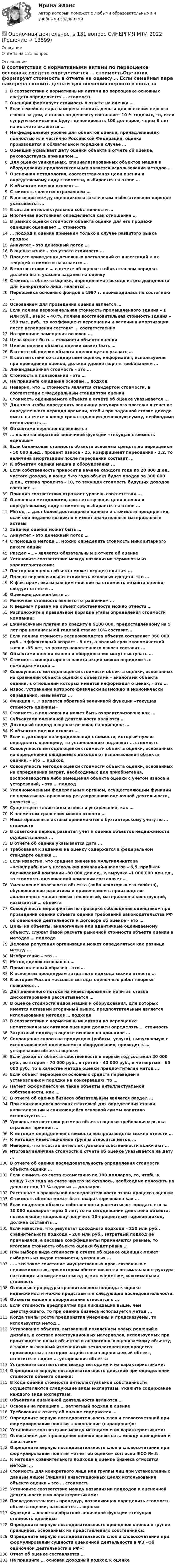      
          Описание
          Ответы на 131 вопрос 
          Оглавление
          В соответствии с нормативными актами по переоценке основных средств определяется … стоимостьОценщик формирует стоимость в отчете на оценку … Если семейная пара намерена скопить деньги для внесения первого взноса за дом, а ставка по депозиту составляет 10 % годовых, то, если супруги ежемесячно будут депонировать 100 долларов, через 6 лет на их счете окажется …На федеральном уровне для объектов оценки, принадлежащих полностью или частично Российской Федерации, оценка производится в обязательном порядке в случае … Оценщик указывает дату оценки объекта в отчете об оценке, руководствуясь принципом …Для оценки уникальных, специализированных объектов машин и оборудования предпочтительным является использование методов … Оценочная методология, соответствующая цели оценки и определяемому виду стоимости, выбирается на этапе …К объектам оценки относят …Стоимость является отражением …В договоре между оценщиком и заказчиком в обязательном порядке указывается …В состав интеллектуальной собственности …Ипотечная постоянная определяется как отношение …В рамках оценки стоимости объекта оценки для его продажи оценщик оценивает … стоимость … подход к оценке применим только в случае развитого рынка продажАннуитет – это денежный поток …В оценке износ – это утрата стоимости …Процесс приведения денежных поступлений от инвестиций к их текущей стоимости называется …В соответствии с … в отчете об оценке в обязательном порядке должно быть указано задание на оценкуСтоимость объекта оценки, определяемая исходя из его доходности для конкретного лица, является …Переоценка основных фондов в 1997 г. производилась по состоянию …Основанием для проведения оценки является … Если полная первоначальная стоимость промышленного здания – 1 млн руб., износ – 40 %, полная восстановительная стоимость здания – 950 тыс. руб., то коэффициент переоценки и величина амортизации после переоценки составят … соответственноНа принципе замещения основан … Цена может быть… стоимости объекта оценкиЦелью оценки объекта оценки может быть …В отчете об оценке объекта оценки нужно указать …В соответствии со стандартами оценки, информация, используемая при проведении оценки, должна удовлетворять требованиям …Ликвидационная стоимость – это …Стоимость в пользовании – это … На принципе ожидания основан … подходНеверно, что … стоимость является стандартом стоимости, в соответствии с Федеральным стандартом оценкиСтоимость оцениваемого объекта в отчете об оценке указывается ...Для того чтобы определить величину регулярного платежа в течение определенного периода времени, чтобы при заданной ставке дохода иметь на счете к концу срока заданную денежную сумму, необходимо использовать ...Объектами переоценки являются... является обратной величиной функции «текущая стоимость единицы»Если балансовая стоимость объекта основных средств до переоценки - 50 000 д.ед., процент износа - 25, коэффициент переоценки - 1,2, то величина амортизации после переоценки составит ...К объектам оценки машин и оборудования ...Если собственность приносит в начале каждого года по 20 000 д.ед. чистого дохода, в конце 5-го года объект будет продан за 300 000 д.ед., ставка процента - 10, то текущая стоимость будущих доходов составит ...Принцип соответствия отражает уровень соответствия ...Оценочная методология, соответствующая цели оценки и определяемому виду стоимости, выбирается на этапе ...Метод ... даст более достоверные данные о стоимости предприятия, если оно недавно возникло и имеет значительные материальные активыЗадачей оценки может быть … Аннуитет – это денежный поток …С помощью метода … можно определить стоимость миноритарного пакета акцийРаздел «…» является обязательным в отчете об оценке Установите соответствие между названиями терминов и их характеристиками:Повторная оценка объекта может осуществляться …Полная первоначальная стоимость основных средств– это …К факторам, оказывающим влияние на стоимость объекта оценки, следует отнести …Оценщик должен быть …Рыночная стоимость является отражением …К вещным правам на объект собственности можно отнести …Расположите в правильном порядке этапы определения стоимости компании:Ежемесячный платеж по кредиту в $100 000, предоставленному на 5 лет при номинальной годовой ставке 10% составит...Если полная стоимость воспроизводства объекта составляет 360 000 руб... эффективный возраст - 8 лет, а полный срок экономической жизни -85 лет, то размер накопленного износа составит ...Объектами оценки машин и оборудования могут выступать … Стоимость миноритарного пакета акций можно определить с помощью метода …Совокупность методов оценки стоимости объекта оценки, основанных на сравнении объекта оценки с объектами – аналогами объекта оценки, в отношении которых имеется информация о ценах, – это … Износ, устранение которого физически возможно и экономически оправданно, называется …Функция «…» является обратной величиной функции «текущая стоимость единицы»Стоимость в пользовании может быть охарактеризована как …Субъектами оценочной деятельности являются …Доходный подход в оценке основан на принципе …К объектам оценки относят …Если в договоре не определен вид стоимости, который нужно определить оценщику, то установлению подлежит … стоимостьСовокупность методов оценки стоимости объекта оценки, основанных на определении ожидаемых доходов от использования объекта оценки, – это … подходСовокупность методов оценки стоимости объекта оценки, основанных на определении затрат, необходимых для приобретения, воспроизводства либо замещения объекта оценки с учетом износа и устареваний, – это … подходУполномоченным федеральным органом, осуществляющим функции по нормативно- правовому регулированию оценочной деятельности, является …Существуют такие виды износа и устареваний, как …К элементам сравнения можно отнести …Нематериальные активы принимаются к бухгалтерскому учету по … стоимостиВ советский период развития учет и оценка объектов недвижимости осуществлялись …В отчете об оценке указывается дата …Требования к заданию на оценку содержатся в федеральном стандарте оценки …Если известно, что среднее значение мультипликатора «цена/прибыль» у нескольких компаний-аналогов – 6,5, прибыль оцениваемой компании –80 000 ден.ед., а выручка –1 000 000 ден.ед., то стоимость оцениваемой компании составляет …Уменьшение полезности объекта (либо некоторых его свойств), обусловленное развитием и применением в производстве аналогичных машин новых технологий, материалов и конструкций, называется … объектаСовокупность мероприятий по проверке соблюдения оценщиком при проведении оценки объекта оценки требований законодательства РФ об оценочной деятельности и договора об оценке – это …Цены на объекты, аналогичные или идентичные оцениваемому объекту, служат базой расчета рыночной стоимости объекта оценки в методах … подходаДеловая репутация организации может определяться как разница между …Изобретение – это …Метод сделок основан на …Промышленный образец – это …К основным процедурам затратного подхода можно отнести …В истории России массовые методы оценочных работ впервые появились …Для денежного потока на инвестированный капитал ставка дисконтирования рассчитывается …В оценке стоимости видов машин и оборудования, для которых имеется активный вторичный рынок, предпочтительным является использование методов … подхода В соответствии с нормативными актами по переоценке нематериальных активов оценщик должен определять … стоимостьЗатратный подход в оценке основан на принципе …Сокращение спроса на продукцию (работы, услуги), выпускаемую с использованием оцениваемого оборудования, приводит к … устареванию объекта оценкиЕсли доход от объекта собственности в первый год составил 20 000 руб., во второй – 70 000 руб., в третий – 40 000 руб., в четвертый – 65 000 руб., то в качестве метода оценки предпочтителен метод …Если объект переоценки основных средств переведен в установленном порядке на консервацию, то …Патент оформляется на такие объекты интеллектуальной собственности, как …В отчете об оценке бизнеса обязательным является раздел …При снижающихся потоках платежей для определения ставки капитализации и снижающейся основной суммы капитала используется …Уровень соответствия размера объекта оценки требованиям рынка отражает принцип …К методам определения стоимости воспроизводства можно отнести …К методам инвестиционной группы относится метод …Неверно, что в состав интеллектуальной собственности включают …Итоговая величина стоимости в отчете об оценке указывается на дату …В отчете об оценке последовательность определения стоимости объекта оценки …Если снимать со счета ежемесячно по 100 долларов, то, чтобы к концу 7-го года на счете ничего не осталось, необходимо положить на депозит под 11 % годовых … долларовРасставьте в правильной последовательности этапы процесса оценки:Стоимость обмена может быть охарактеризована как …Если владелец объекта собственности рассчитывает продать его за 10 000 долларов через 5 лет, то на сегодняшний день цена объекта, позволяющая владельцу получить 10-процентный годовой доход, должна составить …Если известно, что результат доходного подхода – 250 млн руб., сравнительного подхода – 280 млн руб., затратный подход не применялся, а весовые коэффициенты применяются равные, то итоговая стоимость объекта оценки будет равна …При выборе вида стоимости в отчете об оценке оценщик может выбирать из видов стоимости, указанных ...… - это такое сочетание имущественных прав, связанных с недвижимостью, при котором обеспечиваются оптимальная структура настоящих и ожидаемых выгод и, как следствие, максимальная стоимостьОсновные процедуры сравнительного подхода к оценке недвижимости можно представить в следующей последовательности:Объекты машин и оборудования относятся к ...Если стоимость предприятия при ликвидации выше, чем действующего, то при оценке бизнеса используется метод ...Когда темпы роста предприятия умеренны и предсказуемы, то используется метод...Устаревание объекта, вызванный появлением новых решений в дизайне, в составе конструкционных материалов, используемых при производстве новых объектов и аналогичных оцениваемому объекту, а также вызванный изменениями технологического процесса производства, в котором задействован оцениваемый объект, относится к видам … устаревания объектаУстановите соответствие между методами и их характеристиками:Определите верную последовательность действий при определении стоимости объекта оценки:В ходе оценки стоимости интеллектуальной собственности осуществляются следующие виды экспертизы. Укажите содержание каждого вида экспертизы.Объектами оценочной деятельности являются …Основан на принципе … затратный подход в оценкеТребования к отчету об оценке содержатся …Определите верную последовательность слов и словосочетаний при формулировании понятия «накопление (наращение)»:Установите соответствие между методами и их характеристиками: Основанием для проведения оценки является … между оценщиком и заказчикомОпределите верную последовательность слов и словосочетаний при формулировании понятия «отчет об оценке» согласно ФСО № 3:К методам сравнительного подхода в оценке бизнеса относятся методы …Стоимость для конкретного лица или группы лиц при установленных данным лицом (лицами) инвестиционных целях использования объекта оценки – это … стоимость Установите соответствие между названиями подходов к оценочной деятельности и их характеристиками:Последовательность процедур, позволяющая определить стоимость объекта оценки, называется … оценкиФункция … является обратной величиной функции «текущая стоимость единицы»Определите верную последовательность принципов оценки в группе принципов, основанных на представлениях собственника:Определите верную последовательность слов и словосочетаний при формулировании сущности оценочной деятельности в ФЗ «Об оценочной деятельности в РФ»:Отчет об оценке составляется …На принципе … основан доходный подход к оценке 
            
            
            Оценочная деятельность 100 из 100 ответы на тест Синергия / МТИ / МОИ / МосАП✅ Оценочная деятельность 131 вопрос СИНЕРГИЯ МТИ 2022Оценочная деятельность (2023.г) тест с ответами Синергия/МОИ/ МТИ /МОСАП✅ Оценочная деятельность 90 вопросов СИНЕРГИЯ МТИ 2022💯 Оценочная деятельность. (все ответы на тест Синергия / МТИ / МосАП, июль 2022)💯 Оценочная деятельность. (все ответы на тест Синергия / МТИ / МосАП, октябрь 2022)Оценочная деятельность | МОИ | Синергия 80 балловОценка эффективности проекта вариант 4Оценка эффективности проекта Ответы на тест Витте МУИВОценка эффективности проектов Контрольная работа 1к (тест с ответами ТУСУР)Оценка эффективности проектов (контрольная работа 1к ТУСУР)Оценка эффективности реализации государственных проектов рр 1 в 14Оценка эффективности социального взаимодействия в практике специалистов по социальной работеОценки прямых издержек варьируют в пределах ... стоимости предприятия в зависимости от типа компании