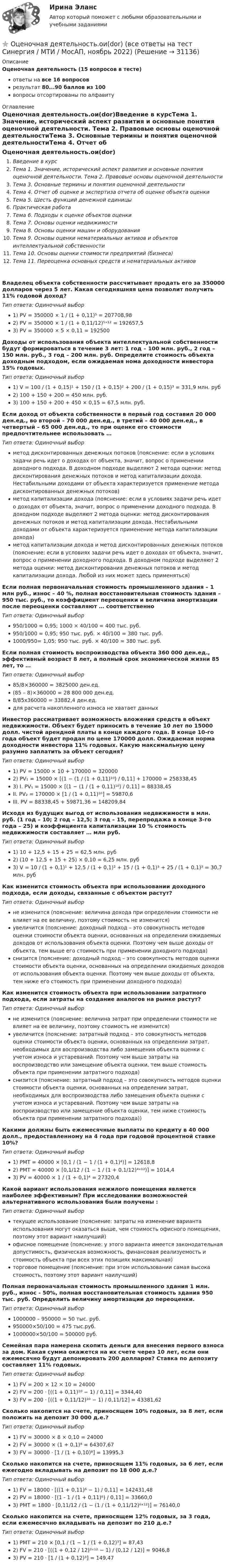      
          Описание
          Оценочная деятельность (15 вопросов в тесте)ответы на все 16 вопросоврезультат 80...90 баллов из 100вопросы отсортированы по алфавиту 
          Оглавление
          Оценочная деятельность.ои(dor)Введение в курсТема 1. Значение, исторический аспект развития и основные понятия оценочной деятельности. Тема 2. Правовые основы оценочной деятельностиТема 3. Основные термины и понятия оценочной деятельностиТема 4. Отчет об оценке и экспертиза отчета об оценке объекта оценкиТема 5. Шесть функций денежной единицыПрактическая работаТема 6. Подходы к оценке объектов оценкиТема 7. Основы оценки недвижимостиТема 8. Основы оценки машин и оборудованияТема 9. Основы оценки нематериальных активов и объектов интеллектуальной собственностиТема 10. Основы оценки стоимости предприятий (бизнеса)Тема 11. Переоценка основных средств и нематериальных активовВладелец объекта собственности рассчитывает продать его за 350000 долларов через 5 лет. Какая сегодняшняя цена позволит получить 11% годовой доход? Тип ответа: Одиночный выбор1) PV = 350000 × 1 / (1 + 0,11)⁵ = 207708,982) PV = 350000 × 1 / (1 + 0,11/12)⁵ˣ¹² = 192657,53) PV = 350000 × 5 × 0,11 = 192500Доходы от использования объекта интеллектуальной собственности будут формироваться в течение 3 лет: 1 год – 100 млн. руб., 2 год – 150 млн. руб., 3 год – 200 млн. руб. Определите стоимость объекта доходным подходом, если ожидаемая нома доходности инвестора 15% годовых. Тип ответа: Одиночный выбор1) V = 100 / (1 + 0,15)¹ + 150 / (1 + 0,15)² + 200 / (1 + 0,15)³ = 331,9 млн. руб2) 100 + 150 + 200 = 450 млн. руб.3) 100 + 150 + 200 + 450 × 0,15 = 67,5 млн. руб.Если доход от объекта собственности в первый год составил 20 000 ден.ед., во второй – 70 000 ден.ед., в третий – 40 000 ден.ед., в четвертый – 65 000 ден.ед., то при оценке его стоимости предпочтительнее использовать …Тип ответа: Одиночный выборметод дисконтированных денежных потоков (пояснение: если в условиях задачи речь идет о доходах от объекта, значит, вопрос о применении доходного подхода. В доходном подходе выделяют 2 метода оценки: метод дисконтирования денежных потоков и метод капитализации дохода. Нестабильными доходами от объекта характеризуется применение метода дисконтированных денежных потоков)метод капитализации дохода (пояснение: если в условиях задачи речь идет о доходах от объекта, значит, вопрос о применении доходного подхода. В доходном подходе выделяют 2 метода оценки: метод дисконтирования денежных потоков и метод капитализации дохода. Нестабильными доходами от объекта характеризуется применение метода капитализации дохода)метод капитализации дохода и метод дисконтированных денежных потоков (пояснение: если в условиях задачи речь идет о доходах от объекта, значит, вопрос о применении доходного подхода. В доходном подходе выделяют 2 метода оценки: метод дисконтирования денежных потоков и метод капитализации дохода. Любой из них может здесь применяться)Если полная первоначальная стоимость промышленного здания – 1 млн руб., износ – 40 %, полная восстановительная стоимость здания – 950 тыс. руб., то коэффициент переоценки и величина амортизации после переоценки составляют … соответственноТип ответа: Одиночный выбор950/1000 = 0,95; 1000 × 40/100 = 400 тыс. руб.950/1000 = 0,95; 950 тыс. руб. × 40/100 = 380 тыс. руб.1000/950= 1,05; 950 тыс. руб. × 40/100 = 380 тыс. руб.Если полная стоимость воспроизводства объекта 360 000 ден.ед., эффективный возраст 8 лет, а полный срок экономической жизни 85 лет, то …Тип ответа: Одиночный выбор85/8×360000 = 3825000 ден.ед.(85 – 8)×360000 = 28 800 000 ден.ед.8/85х360000 = 33882,4 ден.ед.для расчета накопленного износа не хватает данныхИнвестор рассматривает возможность вложения средств в объект недвижимости. Объект будет приносить в течение 10 лет по 15000 долл. чистой арендной платы в конце каждого года. В конце 10-го года объект будет продан по цене 170000 долл. Ожидаемая норма доходности инвестора 11% годовых. Какую максимальную цену разумно заплатить за объект сегодня? Тип ответа: Одиночный выбор1) PV = 15000 × 10 + 170000 = 3200002) PV₁ = 15000 × [(1 − (1 / (1 + 0,11)¹⁰) / 0,11] + 170000 = 258338,453)	I. PV₁ =  15000 × [(1 − (1 / (1 + 0,11)¹⁰) / 0,11] = 88338,45	II. PV₂ =  170000 × [1 / (1 + 0,11)¹⁰] = 59870,6	III. PV = 88338,45 + 59871,36 = 148209,84Исходя из будущих выгод от использования недвижимости в млн. руб. (1 год – 10; 2 год – 12,5; 3 год – 15, перепродажа в конце 3-го года – 25) и коэффициента капитализации 10 % стоимость недвижимости составляет … млн руб. Тип ответа: Одиночный выбор1) 10 + 12,5 + 15 + 25 = 62,5 млн. руб2) (10 + 12,5 + 15 + 25) × 0,10 = 6,25 млн. руб3) V = 10 / (1 + 0,1)¹ + 12,5 / (1 + 0,1)² + 15 / (1 + 0,1)³ + 25 / (1 + 0,1)³ = 30,7 млн. рубКак изменится стоимость объекта при использовании доходного подхода, если доходы, связанные с объектом растут?Тип ответа: Одиночный выборне изменится (пояснение: величина дохода при определении стоимости не влияет на ее величину, поэтому стоимость не изменится)увеличится (пояснение: доходный подход – это совокупность методов оценки стоимости объекта оценки, основанных на определении ожидаемых доходов от использования объекта оценки. Поэтому чем выше доходы от объекта, тем выше его стоимость при применении доходного подхода)снизится (пояснение: доходный подход – это совокупность методов оценки стоимости объекта оценки, основанных на определении ожидаемых доходов от использования объекта оценки. Поэтому чем выше доходы от объекта, тем ниже его стоимость при применении доходного подхода)Как изменится стоимость объекта при использовании затратного подхода, если затраты на создание аналогов на рынке растут?Тип ответа: Одиночный выборне изменится (пояснение: величина затрат при определении стоимости не влияет на ее величину, поэтому стоимость не изменится)увеличится (пояснение: затратный подход – это совокупность методов оценки стоимости объекта оценки, основанных на определении затрат, необходимых для воспроизводства либо замещения объекта оценки с учетом износа и устареваний. Поэтому чем выше затраты на воспроизводство или замещение объекта оценки, тем выше стоимость объекта при применении затратного подхода)снизится (пояснение: затратный подход – это совокупность методов оценки стоимости объекта оценки, основанных на определении затрат, необходимых для воспроизводства либо замещения объекта оценки с учетом износа и устареваний. Поэтому чем выше затраты на воспроизводство или замещение объекта оценки, тем ниже стоимость объекта при применении затратного подхода))Какими должны быть ежемесячные выплаты по кредиту в 40 000 долл., предоставленному на 4 года при годовой процентной ставке 10%? Тип ответа: Одиночный выбор1) PMT = 40000 × [0,1 / (1 − 1 / (1 + 0,1)⁴)] = 12618,82) PMT = 40000 × [0,1/12 / (1 − 1 / (1 + 0,1/12)⁴ˣ¹²)] = 1014,43) PV = 40000 × 1 / (1 + 0,1)⁴ = 27320,4Какой вариант использования нежилого помещения является наиболее эффективным? При исследовании возможностей альтернативного использования были получены : Тип ответа: Одиночный выбортекущее использование (пояснение: затраты на изменение варианта использования могут оказаться выше, чем стоимость офисного помещения, поэтому этот вариант наилучший)офисное помещение (пояснение: у этого варианта имеется законодательная допустимость, физическая возможность, финансовая реализуемость и стоимость объекта при всех этих позициях максимальная)торговое помещение (пояснение: при этом использовании самая высока стоимость, поэтому этот вариант наилучший)Полная первоначальная стоимость промышленного здания 1 млн. руб., износ - 50%, полная восстановительная стоимость здания 950 тыс. руб. Определить величину амортизации до переоценки.Тип ответа: Одиночный выбор1000000 – 950000 = 50 тыс. руб.950000×50/100 = 475 тыс.руб.1000000×50/100 = 500000 руб.Семейная пара намерена скопить деньги для внесения первого взноса за дом. Какая сумма окажется на их счете через 10 лет, если они ежемесячно будут депонировать 200 долларов? Ставка по депозиту составляет 11% годовых. Тип ответа: Одиночный выбор1) FV = 200 × 12 × 10 = 240002) FV = 200 ⋅ [((1 + 0,11)¹⁰ − 1) / 0,11] = 3344,403) FV = 200 ⋅ [((1 + 0,11/12)¹⁰ − 1) / 0,11/12] = 43381,62Сколько накопится на счете, приносящем 10% годовых, за 8 лет, если положить на депозит 30 000 д.е.? Тип ответа: Одиночный выбор1) FV = 30000 × 8 × 0,10 = 240002) FV = 30000 × (1 + 0,1)⁸ = 64307,673) FV = 30000 ⋅ [1 / (1 + 0,10)⁸] = 13995,3Сколько накопится на счете, приносящем 11% годовых, за 6 лет, если ежегодно вкладывать на депозит по 18 000 д.е.? Тип ответа: Одиночный выбор1) FV = 18000 ⋅ [((1 + 0,11)⁶ − 1) / 0,11] = 142431,482) PV = 18000 ⋅ [(1 - 1 / (1 + 0,11)⁶) / 0,11] = 33660,03) PMT = 1800 ⋅ [0,11/12 / (1 − (1 / (1 + 0,11/12)⁶ˣ¹²)] = 76140,0Сколько накопится на счете, приносящем 12% годовых, за 3 года, если ежемесячно вкладывать на депозит по 210 д.е.? Тип ответа: Одиночный выбор1) PMT = 210 × [0,1 / (1 − 1 / (1 + 0,12)³] = 87,432) FV = 210 ⋅ [((1 + 0,12 / 12)³ˣ¹² − 1) / (0,12 / 12)] = 9046,83) PV = 210 ⋅ [1 / (1 + 0,12)³] = 149,47 
            
            
            💯 Оценочная деятельность.ои(dor) (все ответы на тест Синергия / МТИ / МосАП, март 2023)⭐ Оценочная деятельность.ои(dor) (все ответы на тест Синергия / МТИ / МосАП, ноябрь 2022)💯 Оценочная деятельность.ои(dor) (все ответы на тест Синергия / МТИ / МосАП, февраль 2023)💯 Оценочная деятельность.ои(dor) (все ответы на тест Синергия / МТИ / МосАП, январь 2023)👌Оценочная деятельность.ои(dor) Синергия Новые ответы 2022 (93 /100 баллов)👌Оценочная деятельность.ои(dor) Синергия Новые ответы 2022 (93 /100 баллов)Оценочная деятельность.ои(dor) тест с ответами МОИ/ МТИ)Оценочная деятельность 100 из 100 ответы на тест Синергия / МТИ / МОИ / МосАП✅ Оценочная деятельность 131 вопрос СИНЕРГИЯ МТИ 2022Оценочная деятельность (2023.г) тест с ответами Синергия/МОИ/ МТИ /МОСАП✅ Оценочная деятельность 90 вопросов СИНЕРГИЯ МТИ 2022💯 Оценочная деятельность. (все ответы на тест Синергия / МТИ / МосАП, июль 2022)💯 Оценочная деятельность. (все ответы на тест Синергия / МТИ / МосАП, октябрь 2022)Оценочная деятельность | МОИ | Синергия 80 баллов