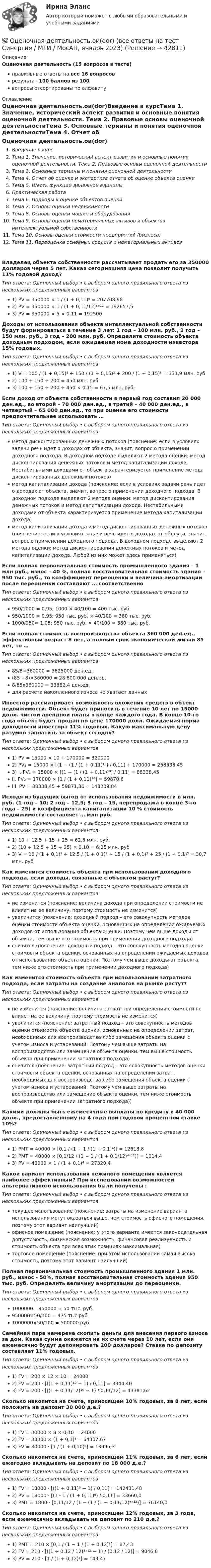      
          Описание
          Оценочная деятельность (15 вопросов в тесте)правильные ответы на все 16 вопросоврезультат 100 баллов из 100вопросы отсортированы по алфавиту 
          Оглавление
          Оценочная деятельность.ои(dor)Введение в курсТема 1. Значение, исторический аспект развития и основные понятия оценочной деятельности. Тема 2. Правовые основы оценочной деятельностиТема 3. Основные термины и понятия оценочной деятельностиТема 4. Отчет об оценке и экспертиза отчета об оценке объекта оценкиТема 5. Шесть функций денежной единицыПрактическая работаТема 6. Подходы к оценке объектов оценкиТема 7. Основы оценки недвижимостиТема 8. Основы оценки машин и оборудованияТема 9. Основы оценки нематериальных активов и объектов интеллектуальной собственностиТема 10. Основы оценки стоимости предприятий (бизнеса)Тема 11. Переоценка основных средств и нематериальных активовВладелец объекта собственности рассчитывает продать его за 350000 долларов через 5 лет. Какая сегодняшняя цена позволит получить 11% годовой доход? Тип ответа: Одиночный выбор • с выбором одного правильного ответа из нескольких предложенных вариантов1) PV = 350000 × 1 / (1 + 0,11)⁵ = 207708,982) PV = 350000 × 1 / (1 + 0,11/12)⁵ˣ¹² = 192657,53) PV = 350000 × 5 × 0,11 = 192500Доходы от использования объекта интеллектуальной собственности будут формироваться в течение 3 лет: 1 год – 100 млн. руб., 2 год – 150 млн. руб., 3 год – 200 млн. руб. Определите стоимость объекта доходным подходом, если ожидаемая нома доходности инвестора 15% годовых. Тип ответа: Одиночный выбор • с выбором одного правильного ответа из нескольких предложенных вариантов1) V = 100 / (1 + 0,15)¹ + 150 / (1 + 0,15)² + 200 / (1 + 0,15)³ = 331,9 млн. руб2) 100 + 150 + 200 = 450 млн. руб.3) 100 + 150 + 200 + 450 × 0,15 = 67,5 млн. руб.Если доход от объекта собственности в первый год составил 20 000 ден.ед., во второй – 70 000 ден.ед., в третий – 40 000 ден.ед., в четвертый – 65 000 ден.ед., то при оценке его стоимости предпочтительнее использовать …Тип ответа: Одиночный выбор • с выбором одного правильного ответа из нескольких предложенных вариантовметод дисконтированных денежных потоков (пояснение: если в условиях задачи речь идет о доходах от объекта, значит, вопрос о применении доходного подхода. В доходном подходе выделяют 2 метода оценки: метод дисконтирования денежных потоков и метод капитализации дохода. Нестабильными доходами от объекта характеризуется применение метода дисконтированных денежных потоков)метод капитализации дохода (пояснение: если в условиях задачи речь идет о доходах от объекта, значит, вопрос о применении доходного подхода. В доходном подходе выделяют 2 метода оценки: метод дисконтирования денежных потоков и метод капитализации дохода. Нестабильными доходами от объекта характеризуется применение метода капитализации дохода)метод капитализации дохода и метод дисконтированных денежных потоков (пояснение: если в условиях задачи речь идет о доходах от объекта, значит, вопрос о применении доходного подхода. В доходном подходе выделяют 2 метода оценки: метод дисконтирования денежных потоков и метод капитализации дохода. Любой из них может здесь применяться)Если полная первоначальная стоимость промышленного здания – 1 млн руб., износ – 40 %, полная восстановительная стоимость здания – 950 тыс. руб., то коэффициент переоценки и величина амортизации после переоценки составляют … соответственноТип ответа: Одиночный выбор • с выбором одного правильного ответа из нескольких предложенных вариантов950/1000 = 0,95; 1000 × 40/100 = 400 тыс. руб.950/1000 = 0,95; 950 тыс. руб. × 40/100 = 380 тыс. руб.1000/950= 1,05; 950 тыс. руб. × 40/100 = 380 тыс. руб.Если полная стоимость воспроизводства объекта 360 000 ден.ед., эффективный возраст 8 лет, а полный срок экономической жизни 85 лет, то …Тип ответа: Одиночный выбор • с выбором одного правильного ответа из нескольких предложенных вариантов85/8×360000 = 3825000 ден.ед.(85 – 8)×360000 = 28 800 000 ден.ед.8/85х360000 = 33882,4 ден.ед.для расчета накопленного износа не хватает данныхИнвестор рассматривает возможность вложения средств в объект недвижимости. Объект будет приносить в течение 10 лет по 15000 долл. чистой арендной платы в конце каждого года. В конце 10-го года объект будет продан по цене 170000 долл. Ожидаемая норма доходности инвестора 11% годовых. Какую максимальную цену разумно заплатить за объект сегодня? Тип ответа: Одиночный выбор • с выбором одного правильного ответа из нескольких предложенных вариантов1) PV = 15000 × 10 + 170000 = 3200002) PV₁ = 15000 × [(1 − (1 / (1 + 0,11)¹⁰) / 0,11] + 170000 = 258338,453)	I. PV₁ =  15000 × [(1 − (1 / (1 + 0,11)¹⁰) / 0,11] = 88338,45	II. PV₂ =  170000 × [1 / (1 + 0,11)¹⁰] = 59870,6	III. PV = 88338,45 + 59871,36 = 148209,84Исходя из будущих выгод от использования недвижимости в млн. руб. (1 год – 10; 2 год – 12,5; 3 год – 15, перепродажа в конце 3-го года – 25) и коэффициента капитализации 10 % стоимость недвижимости составляет … млн руб. Тип ответа: Одиночный выбор • с выбором одного правильного ответа из нескольких предложенных вариантов1) 10 + 12,5 + 15 + 25 = 62,5 млн. руб2) (10 + 12,5 + 15 + 25) × 0,10 = 6,25 млн. руб3) V = 10 / (1 + 0,1)¹ + 12,5 / (1 + 0,1)² + 15 / (1 + 0,1)³ + 25 / (1 + 0,1)³ = 30,7 млн. рубКак изменится стоимость объекта при использовании доходного подхода, если доходы, связанные с объектом растут?Тип ответа: Одиночный выбор • с выбором одного правильного ответа из нескольких предложенных вариантовне изменится (пояснение: величина дохода при определении стоимости не влияет на ее величину, поэтому стоимость не изменится)увеличится (пояснение: доходный подход – это совокупность методов оценки стоимости объекта оценки, основанных на определении ожидаемых доходов от использования объекта оценки. Поэтому чем выше доходы от объекта, тем выше его стоимость при применении доходного подхода)снизится (пояснение: доходный подход – это совокупность методов оценки стоимости объекта оценки, основанных на определении ожидаемых доходов от использования объекта оценки. Поэтому чем выше доходы от объекта, тем ниже его стоимость при применении доходного подхода)Как изменится стоимость объекта при использовании затратного подхода, если затраты на создание аналогов на рынке растут?Тип ответа: Одиночный выбор • с выбором одного правильного ответа из нескольких предложенных вариантовне изменится (пояснение: величина затрат при определении стоимости не влияет на ее величину, поэтому стоимость не изменится)увеличится (пояснение: затратный подход – это совокупность методов оценки стоимости объекта оценки, основанных на определении затрат, необходимых для воспроизводства либо замещения объекта оценки с учетом износа и устареваний. Поэтому чем выше затраты на воспроизводство или замещение объекта оценки, тем выше стоимость объекта при применении затратного подхода)снизится (пояснение: затратный подход – это совокупность методов оценки стоимости объекта оценки, основанных на определении затрат, необходимых для воспроизводства либо замещения объекта оценки с учетом износа и устареваний. Поэтому чем выше затраты на воспроизводство или замещение объекта оценки, тем ниже стоимость объекта при применении затратного подхода))Какими должны быть ежемесячные выплаты по кредиту в 40 000 долл., предоставленному на 4 года при годовой процентной ставке 10%? Тип ответа: Одиночный выбор • с выбором одного правильного ответа из нескольких предложенных вариантов1) PMT = 40000 × [0,1 / (1 − 1 / (1 + 0,1)⁴)] = 12618,82) PMT = 40000 × [0,1/12 / (1 − 1 / (1 + 0,1/12)⁴ˣ¹²)] = 1014,43) PV = 40000 × 1 / (1 + 0,1)⁴ = 27320,4Какой вариант использования нежилого помещения является наиболее эффективным? При исследовании возможностей альтернативного использования были получены : Тип ответа: Одиночный выбор • с выбором одного правильного ответа из нескольких предложенных вариантовтекущее использование (пояснение: затраты на изменение варианта использования могут оказаться выше, чем стоимость офисного помещения, поэтому этот вариант наилучший)офисное помещение (пояснение: у этого варианта имеется законодательная допустимость, физическая возможность, финансовая реализуемость и стоимость объекта при всех этих позициях максимальная)торговое помещение (пояснение: при этом использовании самая высока стоимость, поэтому этот вариант наилучший)Полная первоначальная стоимость промышленного здания 1 млн. руб., износ - 50%, полная восстановительная стоимость здания 950 тыс. руб. Определить величину амортизации до переоценки.Тип ответа: Одиночный выбор • с выбором одного правильного ответа из нескольких предложенных вариантов1000000 – 950000 = 50 тыс. руб.950000×50/100 = 475 тыс.руб.1000000×50/100 = 500000 руб.Семейная пара намерена скопить деньги для внесения первого взноса за дом. Какая сумма окажется на их счете через 10 лет, если они ежемесячно будут депонировать 200 долларов? Ставка по депозиту составляет 11% годовых. Тип ответа: Одиночный выбор • с выбором одного правильного ответа из нескольких предложенных вариантов1) FV = 200 × 12 × 10 = 240002) FV = 200 ⋅ [((1 + 0,11)¹⁰ − 1) / 0,11] = 3344,403) FV = 200 ⋅ [((1 + 0,11/12)¹⁰ − 1) / 0,11/12] = 43381,62Сколько накопится на счете, приносящем 10% годовых, за 8 лет, если положить на депозит 30 000 д.е.? Тип ответа: Одиночный выбор • с выбором одного правильного ответа из нескольких предложенных вариантов1) FV = 30000 × 8 × 0,10 = 240002) FV = 30000 × (1 + 0,1)⁸ = 64307,673) FV = 30000 ⋅ [1 / (1 + 0,10)⁸] = 13995,3Сколько накопится на счете, приносящем 11% годовых, за 6 лет, если ежегодно вкладывать на депозит по 18 000 д.е.? Тип ответа: Одиночный выбор • с выбором одного правильного ответа из нескольких предложенных вариантов1) FV = 18000 ⋅ [((1 + 0,11)⁶ − 1) / 0,11] = 142431,482) PV = 18000 ⋅ [(1 - 1 / (1 + 0,11)⁶) / 0,11] = 33660,03) PMT = 1800 ⋅ [0,11/12 / (1 − (1 / (1 + 0,11/12)⁶ˣ¹²)] = 76140,0Сколько накопится на счете, приносящем 12% годовых, за 3 года, если ежемесячно вкладывать на депозит по 210 д.е.? Тип ответа: Одиночный выбор • с выбором одного правильного ответа из нескольких предложенных вариантов1) PMT = 210 × [0,1 / (1 − 1 / (1 + 0,12)³] = 87,432) FV = 210 ⋅ [((1 + 0,12 / 12)³ˣ¹² − 1) / (0,12 / 12)] = 9046,83) PV = 210 ⋅ [1 / (1 + 0,12)³] = 149,47 
            
            
            💯 Оценочная деятельность.ои(dor) (все ответы на тест Синергия / МТИ / МосАП, февраль 2023)💯 Оценочная деятельность.ои(dor) (все ответы на тест Синергия / МТИ / МосАП, январь 2023)👌Оценочная деятельность.ои(dor) Синергия Новые ответы 2022 (93 /100 баллов)👌Оценочная деятельность.ои(dor) Синергия Новые ответы 2022 (93 /100 баллов)Оценочная деятельность.ои(dor) тест с ответами МОИ/ МТИ)💯 Оценочная деятельность. (ответы на тест Синергия / МТИ / МосАП, август 2022)💯 Оценочная деятельность. (ответы на тест Синергия / МТИ / МосАП, сентябрь 2022)Оценочная деятельность (2023.г) тест с ответами Синергия/МОИ/ МТИ /МОСАП✅ Оценочная деятельность 90 вопросов СИНЕРГИЯ МТИ 2022💯 Оценочная деятельность. (все ответы на тест Синергия / МТИ / МосАП, июль 2022)💯 Оценочная деятельность. (все ответы на тест Синергия / МТИ / МосАП, октябрь 2022)Оценочная деятельность | МОИ | Синергия 80 баллов⭐ Оценочная деятельность.ои(dor) (все ответы на тест Синергия / МТИ / МосАП, июнь 2022)💯 Оценочная деятельность.ои(dor) (все ответы на тест Синергия / МТИ / МосАП, март 2023)