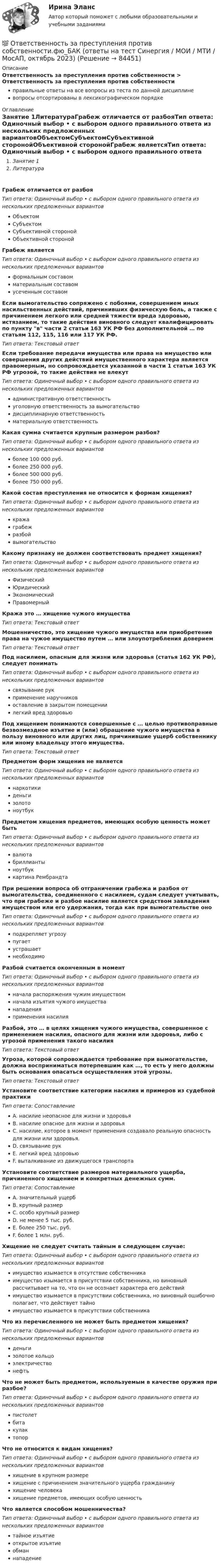      
            Описание
            Ответственность за преступления против собственности > Ответственность за преступления против собственностиправильные ответы на все вопросы из теста по данной дисциплиневопросы отсортированы в лексикографическом порядке 
            Оглавление
            Занятие 1ЛитератураГрабеж отличается от разбояТип ответа: Одиночный выбор • с выбором одного правильного ответа из нескольких предложенных вариантовОбъектомСубъектомСубъективной сторонойОбъективной сторонойГрабеж являетсяТип ответа: Одиночный выбор • с выбором одного правильного ответа из нескольких предложенных вариантовформальным составомматериальным составомусеченным составомЕсли вымогательство сопряжено с побоями, совершением иных насильственных действий, причинивших физическую боль, а также с причинением легкого или средней тяжести вреда здоровью, истязанием, то такие действия виновного следует квалифицировать по пункту в части 2 статьи 163 УК РФ без дополнительной … по статьям 112, 115, 116 или 117 УК РФ.Тип ответа: Текcтовый ответ Если требование передачи имущества или права на имущество или совершения других действий имущественного характера является правомерным, но сопровождается указанной в части 1 статьи 163 УК РФ угрозой, то такие действия не влекутТип ответа: Одиночный выбор • с выбором одного правильного ответа из нескольких предложенных вариантовадминистративную ответственностьуголовную ответственность за вымогательстводисциплинарную ответственностьматериальную ответственностьКакая сумма считается крупным размером разбоя?Тип ответа: Одиночный выбор • с выбором одного правильного ответа из нескольких предложенных вариантовболее 100 000 руб.более 250 000 руб.более 500 000 руб.более 750 000 руб.Какой состав преступления не относится к формам хищения?Тип ответа: Одиночный выбор • с выбором одного правильного ответа из нескольких предложенных вариантовкражаграбежразбойвымогательствоКакому признаку не должен соответствовать предмет хищения?Тип ответа: Одиночный выбор • с выбором одного правильного ответа из нескольких предложенных вариантовФизическийЮридическийЭкономическийПравомерныйКража это … хищение чужого имуществаТип ответа: Текcтовый ответ Мошенничество, это хищение чужого имущества или приобретение права на чужое имущество путем … или злоупотребления довериемТип ответа: Текcтовый ответ Под насилием, опасным для жизни или здоровья (статья 162 УК РФ), следует пониматьТип ответа: Одиночный выбор • с выбором одного правильного ответа из нескольких предложенных вариантовсвязывание рукприменение наручниковоставление в закрытом помещениилегкий вред здоровьюПод хищением понимаются совершенные с … целью противоправные безвозмездное изъятие и (или) обращение чужого имущества в пользу виновного или других лиц, причинившие ущерб собственнику или иному владельцу этого имущества.Тип ответа: Текcтовый ответ Предметом форм хищения не являетсяТип ответа: Одиночный выбор • с выбором одного правильного ответа из нескольких предложенных вариантовнаркотикиденьгизолотоноутбукПредметом хищения предметов, имеющих особую ценность может бытьТип ответа: Одиночный выбор • с выбором одного правильного ответа из нескольких предложенных вариантоввалютабриллиантыноутбуккартина РембрандтаПри решении вопроса об отграничении грабежа и разбоя от вымогательства, соединенного с насилием, судам следует учитывать, что при грабеже и разбое насилие является средством завладения имуществом или его удержания, тогда как при вымогательстве оноТип ответа: Одиночный выбор • с выбором одного правильного ответа из нескольких предложенных вариантовподкрепляет угрозупугаетустрашаетнеобходимоРазбой считается оконченным в моментТип ответа: Одиночный выбор • с выбором одного правильного ответа из нескольких предложенных вариантовначала распоряжения чужим имуществомначала изъятия чужого имуществанападенияприменения насилияРазбой, это … в целях хищения чужого имущества, совершенное с применением насилия, опасного для жизни или здоровья, либо с угрозой применения такого насилияТип ответа: Текcтовый ответ Угроза, которой сопровождается требование при вымогательстве, должна восприниматься потерпевшим как …, то есть у него должны быть основания опасаться осуществления этой угрозы.Тип ответа: Текcтовый ответ Установите соответствие категории насилия и примеров из судебной практикиТип ответа: СопоставлениеA. насилие неопасное для жизни и здоровьяB. насилие опасное для жизни и здоровьяC. насилие, которое в момент применения создавало реальную опасность для жизни или здоровья.D. связывание рукE. легкий вред здоровьюF. выталкивание из движущегося транспортаУстановите соответствие размеров материального ущерба, причиненного хищением и конкретных денежных сумм.Тип ответа: СопоставлениеA. значительный ущербB. крупный размерC. особо крупный размерD. не менее 5 тыс. руб.E. более 250 тыс. руб.F. более 1 млн. руб.Хищение не следует считать тайным в следующем случае:Тип ответа: Одиночный выбор • с выбором одного правильного ответа из нескольких предложенных вариантовимущество изымается в отсутствие собственникаимущество изымается в присутствии собственника, но виновный рассчитывает на то, что он не осознает характера его действийимущество изымается в присутствии собственника, но виновный ошибочно полагает, что действует тайноимущество изымается в присутствии собственникаЧто из перечисленного не может быть предметом хищения?Тип ответа: Одиночный выбор • с выбором одного правильного ответа из нескольких предложенных вариантовденьгизолотое кольцоэлектричествонефтьЧто не может быть предметом, используемым в качестве оружия при разбое?Тип ответа: Одиночный выбор • с выбором одного правильного ответа из нескольких предложенных вариантовпистолетбитакулактопорЧто не относится к видам хищения?Тип ответа: Одиночный выбор • с выбором одного правильного ответа из нескольких предложенных вариантовхищение в крупном размерехищение с причинением значительного ущерба гражданинухищение человекахищение предметов, имеющих особую ценностьЧто является способом мошенничества?Тип ответа: Одиночный выбор • с выбором одного правильного ответа из нескольких предложенных вариантовтайное изъятиеоткрытое изъятиеобманнападение  
            
            
            💯 Ответственность за преступления против собственности.фю_БАК (ответы на тест Синергия / МОИ / МТИ / МосАП, ноябрь 2023)💯 Ответственность за преступления против собственности.фю_БАК (ответы на тест Синергия / МОИ / МТИ / МосАП, октябрь 2023)Ответственность за преступления против собственности.фю_БАК. Синергия. Ответы на ИТОГОВЫЙ ТЕСТ. На отлично!Ответственность за преступления против собственности.фю_БАК (тест с ответами Синергия/МОИ/ МТИ /МОСАП)✍[ОТВЕТЫ] 3Д-графика 🄲 ( 75/100 баллов + все ответы на тест Синергия)📚[ОТВЕТЫ] 🄲 3Д-графика (78/100 баллов + все ответы Синергия/МосАП/МТИ)✍[ОТВЕТЫ] CPA и тизерные рекламные сети 🄲 ( 73/100 баллов + все ответы на тест Синергия)Ответственность врача || ответы || тест || синергияОтветственность государств-членов Европейского союза осуществляется главным образом в виде...Ответственность за нарушение обязательств Условия наступления гражданско-правовой ответственности. Основания освобождения от гражданско-правовой ответственностиОтветственность за преступления против собственности (ответы на тест Синергия / МТИ / МОИ / МосАП)Ответственность за преступления против собственности || ответы || тесты || синергияОтветственность за преступления против собственности. Синергия. Ответы на ИТОГОВЫЙ ТЕСТ. На отлично!Ответственность за преступления против собственности. Синергия. Ответы на тест.