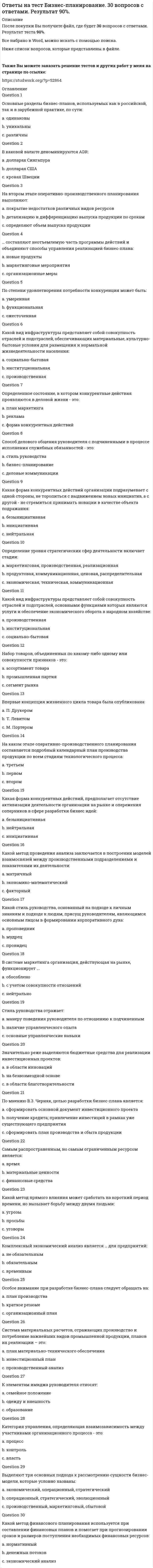      
          Описание
          Правильные ответы выделены желтым маркером.  
          Оглавление
          Презентацию бизнес-плана могут проводить …•   менеджеры•   инвесторы•   разработчики и приглашенные специалистыПриоритетную ориентацию на привлечение ресурсов в бизнес рекомендуется использовать … фирмам•   вновь создаваемым•   любым•   давно работающим на рынкеПредпринимательское бизнес-планирование в узком смысле – это …•   решение существующих проблем•   формирование целей•   определение мероприятий, которые способствуют достижению предпринимательских целейВнутренний бизнес-план необходим для того, чтобы …•   измерить основные параметры деятельности и•   выявить структуру обязанностей сотрудника•   оценить перспективность своей бизнес — идеи•   создать должностные инструкцииПредлагаемая в бизнес-плане организационная структура должна создать условия для производства продуктов при …•   создании нового рынка•   минимизации издержек•   уникальности продуктаВ бизнес-плане проектирование продвижения нового продукта связано с …•   описанием продукта•   формированием стратегий маркетинга•   микс-маркетингомБизнес-планирование отражает потребность …•   предпринимателей в упорядочивании своей и фирмы деятельности•   инвесторов обосновании эффективности проекта•   банкиров в представлениях, на что могут быть израсходованы кредитыОснованием для начала работы над бизнес-планом является …•   бизнес-идея•   низкий объем продаж•   отсутствие прибылиУчастники рынка доверяют бизнес-планам, в которых …•   представлен анализ рынка•   обоснована выгодность инвестиций•   нет конкретности 
          Список литературы
          Роль бизнес-плана для предпринимателя определяется …•   измерением объема необходимых средств•   его возможностями моделирования бизнеса•   возможностями описать идеюПри представлении заявки в банк или фонд на дополнительное или начальное финансирование используется информация из …•   практической части•   резюме•   аналитической частиПредприниматель «открывает» информацию по бизнес-плану …•   инвесторам•   сотрудникам, в случае проведения забастовки•   ключевым партнерамПри оптимизации структуры затрат оцениваются …•   затраты на ресурсы•   оплаты производственных помещений•   качество персоналаБазовым для расчета потребности в работниках является …•   план маркетинга•   производственный план•   организационный планРезюме составляют на основе …•   данных консультантов•   предварительно собранных материалов•   готовых пунктов планаВыбор производственного оборудования в бизнес-плане базируется на данных о …•   мощности оборудования•   планируемом объеме выпуска продукции•   производительности оборудованияДеятельность относительно человеческих ресурсов, которая в основном связана с будущими потребностями бизнеса, – это …•   компенсации•   взаимоотношения с профсоюзами•   планирование человеческих ресурсовАналитическая часть бизнес-плана завершается …•   описанием проектируемого продукта•   описанием стратегии выхода на рынок•   исследованием рынкаПрактическая часть бизнес-плана содержит …•   набор функциональных планов•   анализ конкурентов•   анализ спроса со стороны покупателейДля изучения рынка в бизнес-плане приоритетно …•   сезонность продаж•   выявление действующих и потенциальных конкурентов•   отношение покупателей к упаковкеАналитическая часть бизнес-плана дает обоснование …•   выбора сегмента•   содержания программы•   платежеспособного спроса на продукцию (услуги, работы)В состав мер по реализации стратегии маркетинга входит …•   разработка концепции финансового плана•   тактика работы с инвестором•   участие в конкурсе по получению грантаВ состав мер по реализации стратегии маркетинга входит …•   разработка концепции продвижения продукта•   цена продукта•   реклама
            
            
            Ответы на тест Бизнес-планирование. СинергияОтветы на тест Бренд-менеджмент. 50 вопросов с ответами. Ответы на тест Бухгалтерский учет и анализ (Учет и анализ) Синергияответы на тест бухгалтерский учет синергияответы на тест бухгалтерский учет синергия. 2Ответы на тест Валютные операции банкаОтветы на тест Введение в профессию (психолог)Ответы на тест Безопасность жизнедеятельности (Синергия)ответы на тест безопасность жизнедеятельности синергия. 2ответы на тест безопасность жизнедеятельности ТулГУ Ответы на тест Безопасность клиентских операционных системОтветы на тест Бизнес и политикаОтветы на тест Бизнес и политика. Синергия - 2021ответы на тест бизнес и политика синергия зачет