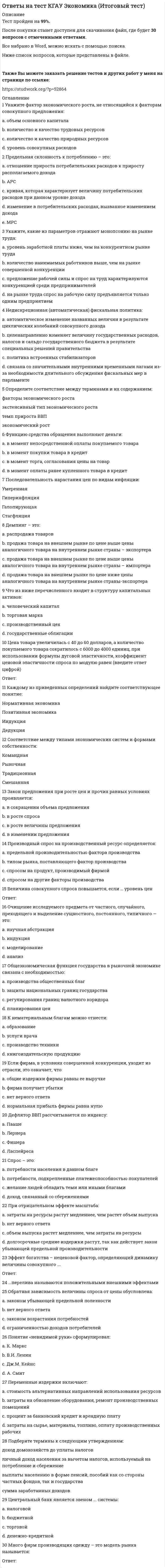     
          Описание
          Тест пройден на 98%.После покупки станет доступен для скачивания файл, где будет 30 вопросов с отмеченными ответами.Все набрано в Word, можно искать с помощью поиска.Ниже список вопросов, которые представлены в файле.Также Вы можете заказать решение тестов и других работ у меня на странице по ссылке:  
          Оглавление
          1 К признакам японской модели можно отнести:a. минимальная безработица  b. экономическое планирование  c. сохранение национальных традиций  d. высокие налоги 2 На основании данных модели производственных возможностей определите альтернативные издержки производства единицы товара А, если экономика переходит от варианта D к варианту С: a. 5 единиц товара В  b. 3 единицы товара В  c. 8 единиц товара В  d. 1/3 единицы товара В 3 К нематериальным благам можно отнести: a. услуги врача  b. книгоиздательскую продукцию  c. производство техники  d. образование 4 Понятие «невидимой руки» сформулировал: a. А. Смит  b. К. Маркс  c. Дж.М. Кейнс  d. В.И. Ленин 5 Соответствие между типами экономических систем и формами собственности:Смешанная   Командная    Традиционная          Рыночная      6 К числу основных преимуществ административно-командной системы относятся:a. мобилизация экономических ресурсов в экстремальных условиях  b. полная занятость ресурсов, особенно трудовых  c. устойчивый дефицит потребительских товаров и услуг  d. централизованное экономическое планирование 7 Сопоставьте:Исследования о природе и причинах богатства народовОбщая теория занятости, процента и денегПринципы экономической наукиКапитал     8 Какова экономическая цель, если общество стремится минимизировать издержки и максимизировать отдачу от ограниченных производственных ресурсов:a. достижение полной занятости  b. экономическая безопасность  c. поддержание экономического роста  d. стабильный уровень цен  e. экономическая эффективность 9 Примером экономического закона является утверждение:a. ограничение скорости до 55 миль в час  b. сумма углов треугольника равна 180 градусам  c. правительство устанавливает процентные ставки  d. люди покупают меньше по более высоким ценам 10 Распределите по группам следующие объекты:Экономическое благо         Свободное благоОбщественное благо11 К свободным благам относятся:a. услуги скорой помощи  b. дождь  c. городской парк  d. воздух 12 Под экономическими отношениями понимаются:a. отношения производства, распределения, обмена и потребления  b. отношения, возникающие в ходе общественного производства  c. взаимодействие человека со средствами производства  d. способы переработки исходных материалов в конечный продукт 13 Каждому из приведенных определений найдите соответствующее понятие:Дедукция      Нормативная экономика    Позитивная экономика      Индукция     14 Расположите в хронологический порядок экономические школы: ФизиократияКлассическаяМонетаризмМарксизм15 У человека, который имеет возможность получить работу клерка в банке с оплатой 350 рублей в час или работу почтальона с оплатой 70 рублей в час, альтернативные издержки одного часа досуга равны:a. 70 рублей  b. 280 рублей  c. 420 рублей  d. 350 рублей 16 Хозяйственная система в которой обычаи, опыт определяют практическое использование производственных ресурсов называется Ответ: 17 Общественные блага характеризуют:a. национальная оборона  b. общественный порядок  c. обед в столовой  d. посещение кинотеатра 18 Наиболее общие взаимосвязи между экономическими субъектами рынка показывает:a. кривая производственных возможностей  b. закон спроса и предложения  c. производственная функция  d. модель кругооборота благ, ресурсов и доходов 19 К предмету изучения микроэкономики относятся:a. производство и динамика цены мяса  b. спрос и предложение на рынке обуви  c. производство в масштабе всей экономики  d. экспорт и импорт товаров и услуг 20 К проблемам, которые изучает микроэкономика, относится:a. обращение денег  b. экономический рост  c. монополистическая конкуренция  d. государственный долг  e. безработица 21 Последовательность стадий воспроизводства блага такова:Обмен распределениеПланированиеПрогнозированиеПотреблениеПроизводство22 Экономика изучает:a. производство благ и услуг  b. способы удовлетворения потребностей  c. ограниченные ресурсы  d. экономическое поведение людей 23 Кривая, каждая точка которой показывает количество товара, которое производители желают и готовы предложить для продажи по данной цене, называется24 Очищение исследуемого предмета от частного, случайного, преходящего и выделение сущностного, постоянного, типичного — это: a. моделирование  b. научная абстракция  c. анализ  d. индукция 25 Кривая производственных возможностей показывает:a. время, когда вступает в действие закон, убывающей производительности  b. лучшую из возможных комбинаций двух товаров  c. альтернативные комбинации товаров, которые можно произвести в данное время при наличии данного количества ресурсов, данной технологии  d. точное количество двух товаров, которые экономика намерена производить 26 Установите соответствие между экономическими агентами, участвующими в кругообороте продуктов и доходов, и их ролью.Внешний сектор экономики         Домашние хозяйства          Фирмы          Государство 27 Выберите наиболее полное современное определение предмета экономики.Экономика изучает:национальное богатство страны   процесс производства и обмена товарами  способы использования обществом ограниченных ресурсов, необходимых для удовлетворения потребностей людей  деньги, банковскую систему, капитал 28 Проблема выбора заключается в решении фундаментальных экономических вопросов:что производитькак производитьстоит ли производитьдля кого производить29 Экономические факторы производства - это:предпринимательская способностьтрудприродные ресурсыкоммерсантоборудованиеметаллыреальный капиталнефть30 Установите соответствие:       Труд   Природные ресурсы           Реальный капитал   Предпринимательская способность 
            
            
            Ответы на тест КГАУ Экономика (Модуль 1) Ответы на тест КГАУ Экономика (Модуль 2) Ответы на тест КГАУ Экономика (Модуль 3) Ответы на тест Клиническая психология детей и подростков - Синергия (МФПУ)Ответы на тест / Командообразование 2021 / 61 вопрос / Результат 87-90%Ответы на тест Командообразование (Синергия)Ответы на тест / Комплексный экономический анализ хозяйственной деятельности / СПбУТУиЭ / 30 вопросов / Результат 80%Ответы на тест История рекламы. Синергияответы на тест история СДО Росдистант История 4.5. СССР в годы «перестройки». 1985 – 1991 гг. Промежуточный тестответы на тест История Синергия 2019 ответы на тест История стилей синергияОтветы на тест История экономических учений. 90 вопросов с ответами. Результат 77-85%. Ответы на тест / ИЭУ / Английский язык / 32 вопроса / Результат 65%Ответы на тест / КГАУ / Материаловедение. Технология конструкционных материалов / 28 вопросов / Промежуточное тестирование по МОДУЛЮ 1 / Все правильные ответы