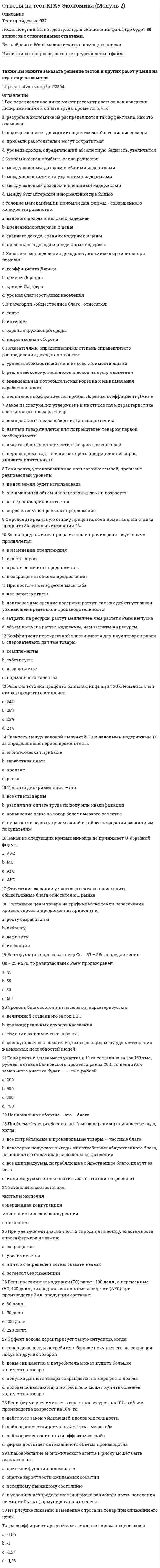     
          Описание
          Тест пройден на 96%.После покупки станет доступен для скачивания файл, где будет 30 вопросов с отмеченными ответами.Все набрано в Word, можно искать с помощью поиска.Ниже список вопросов, которые представлены в файле.Также Вы можете заказать решение тестов и других работ у меня на странице по ссылке:  
          Оглавление
          1 Подберите термины к следующим утверждениям: показатель ВВП, характерный для состояния полной занятостипоказатель ВВП, измеряемый в постоянных ценахобъем совокупного конечного производства товаров и услуг, произведенного с помощью национальных ресурсов, выраженный в деньгахрыночная стоимость конечных товаров и услуг, произведенных на территории страны за определенный период времени; 2 СНС включает...основных макроэкономических показателей3 Возникновение циклической безработицы связано:a. с разделением труда  b. с ростом производительности труда  c. со снижением уровня экономической активности  d. с фазой подъема в экономическом цикле 4 Установите последовательность расчета макроэкономических показателей на основе ВВП:располагаемый личный доходчистый внутренний продуктличный доходнациональный доход5 Укажите правильную последовательность фаз экономическогоцикла:a. кризис, оживление, подъем, депрессия  b. кризис, депрессия, оживление, подъем  c. подъем, оживление, депрессия, кризис  d. подъем, оживление, кризис, депрессия 6 Дискреционная фискальная политика не предполагает:a. использование учетной политики и операций на открытом рынке  b. использование встроенных стабилизаторов для регулирования экономической деятельности  c. использование учетной политики и нормы обязательных резервов  d. сознательное регулирование государством налогообложения и государственных расходов с целью влияния на реальный объем национального производства 7 Номинальный ВВП равен 30 млрд. руб., трансакционный спрос на деньги равен 6 млрд. руб., скорость обращения денег равна ...раз в год. Ответ: 8 Мировое хозяйство – это совокупность:a. экономик отдельных стран, связанных между собой системой международных экономических отношений  b. специализированных рынков отдельных стран, связанных между собой системой экономических отношений  c. экономических отношений между отдельными странами  d. экономических отношений между отдельными хозяйствующими субъектами разных стран 9 Интенсивный тип экономического роста характеризуют:a. ухудшение квалификации кадров  b. применение в производстве новых технологий  c. увеличение применяемых материальных ресурсов  d. использование более совершенных средств производства 10 Уровень ВВП, соответствующий полной занятости ресурсов, называется … ВВП:a. фактический  b. реальный  c. потенциальный  d. номинальный 11 Рост государственных расходов на стадии спада вызовет:a. снижение безработицы  b. стагфляцию  c. инфляцию издержек  d. оживление деловой активности 12 Укажите, что из перечисленного характеризует инфляцию издержек:a. рост уровня безработицы и снижение уровня цен  b. снижение уровня цен и уровня безработицы  c. рост уровня цен и уровня безработицы  d. рост уровня цен и снижение уровня безработицы 13 Экстенсивный тип экономического роста характеризует: a. применение в производстве новых технологий  b. использование новых средств производства  c. повышение квалификации кадров  d. увеличение применяемых материальных ресурсов 14 Если Центральный банк страны продает на открытом рынке дополнительное количество государственных ценных бумаг, то он преследуют цель:a. увеличить объем инвестиций  b. уменьшить общую массу денег в обращении  c. снизить инфляцию  d. сделать кредит более доступным 15 Макроэкономика как самостоятельный раздел экономической теории появилась:a. в начале 60-х гг. XX в.  b. в конце XVIII в.  c. в середине 30-х гг. XX в.  d. в начале XIX в.  e. в конце XIX в. 16 К предмету изучения макроэкономики относятся:a. экспорт и импорт товаров и услуг  b. производство в масштабе всей экономики  c. спрос и предложение на рынке обуви  d. производство и динамика цены мяса 17 Норма обязательных резервов 20%. Внесение депозита на сумму 100 млн. руб. позволит банку выдать кредит на сумму... (в млн. руб.)18 Отношение объема потребления к объему дохода является формальным выражением:a. APS  b. APC  c. средней склонности к потреблению  d. предельной склонности к потреблению 19 Наиболее существенная причина экономического роста в развитых странах состоит:a. в увеличение объема рабочего времени  b. в увеличении объема применяемого капитала  c. в росте квалификации рабочей силы  d. в технологических изменениях в производстве 20 Недискреционная (автоматическая) фискальная политика:a. связана со значительными внутренними временными лагами из-за необходимости длительного обсуждения фискальных мер в парламенте  b. политика встроенных стабилизаторов  c. автоматическое изменение названных величин в результате циклических колебаний совокупного дохода  d. целенаправленно изменяет величину государственных расходов, налогов и сальдо государственного бюджета в результате специальных решений правительства 21 К прямым налогам не относятся:a. подоходный налог с физических лиц  b. НДС  c. налог на прибыль с предприятий  d. акцизный налог 22 Демпинг – это:a. продажа товара на внешнем рынке по цене выше цены аналогичного товара на внутреннем рынке страны – импортера  b. распродажа товаров  c. продажа товара на внешнем рынке по цене выше цены аналогичного товара на внутреннем рынке страны – экспортера  d. продажа товара на внешнем рынке по цене ниже цены аналогичного товара на внутреннем рынке страны-экспортера 23 Дефицит государственного бюджета возможен, если …a. уменьшаются налоги  b. сокращается государственный долг  c. государственные расходы превышают доходы  d. уменьшаются государственные расходы 24 Государственный … – это смета (баланс) доходов и расходов государства25 К условиям дискреционной стимулирующей фискальной политики относят:a. снижение государственных расходов  b. снижение ставок налогообложения  c. рост государственных расходов  d. рост ставок налогообложения 26 Налог с дохода равного 100 тыс. руб. составил 10 тыс. руб. При пропорциональной системе налогообложения налог с дохода 300 тыс. руб. составит...тыс. руб.27 Банковская система РФ имеет... характер:a. четырехуровневый  b. одноуровневый  c. трехуровневый  d. двухуровневый 28 Мелкие срочные вклады включаются в состав:a. М2  b. М0  c. М1  d. М3 29 Открытая инфляция характеризуется:a. ростом ИПЦ  b. постоянным повышением общего уровня цен  c. ростом налогов и безработицы  d. ростом дефицита 30 К проблемам, которые изучает макроэкономика, относится:a. безработица  b. денежное обращение  c. экономический рост  d. производство тортов  e. государственный долг  
            
            
             Ответы на тест КГАУ Экономика (Модуль 3) Ответы на тест Клиническая психология детей и подростков - Синергия (МФПУ)Ответы на тест / Командообразование 2021 / 61 вопрос / Результат 87-90%Ответы на тест Командообразование (Синергия)Ответы на тест / Комплексный экономический анализ хозяйственной деятельности / СПбУТУиЭ / 30 вопросов / Результат 80%ответы на тест Компьютерная графика Синергия 79 вопросов и ответовответы на тест конкуренция синергияответы на тест История Синергия 2019 ответы на тест История стилей синергияОтветы на тест История экономических учений. 90 вопросов с ответами. Результат 77-85%. Ответы на тест / ИЭУ / Английский язык / 32 вопроса / Результат 65%Ответы на тест / КГАУ / Материаловедение. Технология конструкционных материалов / 28 вопросов / Промежуточное тестирование по МОДУЛЮ 1 / Все правильные ответы Ответы на тест КГАУ Экономика (Итоговый тест) Ответы на тест КГАУ Экономика (Модуль 1)