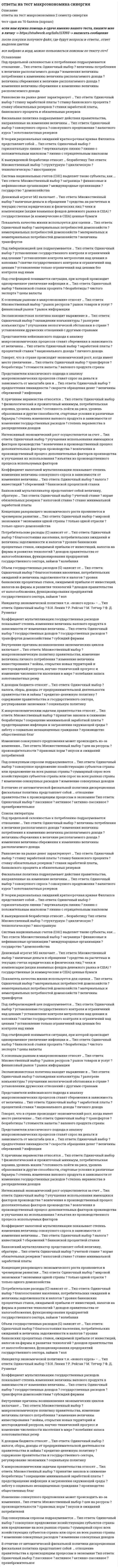     
          Описание
          Ответы на тест макроэкономика синергия, факультет менеджменттест сдан на 77  баллов, вопросы и ответы набраны в ворде текстом, можно быстро искать ответы по поиску ctr+fПосле покупки вы получите файл, где верный ответ выделен цветом.Список вопросов, которые в файле, представлен ниже.Если вам нужна помощь с прохождением именно вашего теста, пишите мне в личку. Для этого перейдите в мой профиль   и нажмите справа написать сообщение!Спасибо за покупку! 
          Оглавление
           Представители кейнсианского подхода к анализу макроэкономических процессов ставят инвестиции в зависимость от величины … Тип ответа: Одиночный выбор ￼ национального дохода ￼ личного дохода ￼ процентной ставки ￼ заработной платыВеличина чистого экспорта (NX) зависит от … Тип ответа: Одиночный выбор ￼ колебания курса национальной валюты и национального дохода стран-партнеров ￼ уровня банковских процентных ставок, ожидаемой прибыли от инвестиций, налогов на фирмы и развития технологий ￼ благосостояния населения, потребительских ожиданий и величины задолженности и налогов ￼ доходов правительства от налогообложК денационализации относят … Тип ответа: Одиночный выбор ￼ продажу государственной собственности в частный сектор ￼ льготный перевод государственной собственности в частный сектор ￼ физическое уничтожение государственной собственности ￼ физическое уничтожение государственной собственности, а также ее продажу и льготный перевод в частный секторК приватизации относят … Тип ответа: Одиночный выбор ￼ физическое уничтожение государственной собственности ￼ физическое уничтожение государственной собственности, а также ее продажу и льготный перевод в частный сектор ￼ продажу государственной собственности в частный сектор ￼ льготный перевод государственной собственности в частный секторОткрытая инфляция проявляется в … Тип ответа: Одиночный выбор ￼ увеличении количества товаров, которые могут быть куплены на те же деньги, что и до инфляции ￼ уменьшении количества товаров, поставляемых на экспорт ￼ падении цен ￼ росте ценПод активной частью денежной массы понимают … Тип ответа: Одиночный выбор ￼ наличные и безналичные денежные средства, обслуживающие хозяйственный оборот страны ￼ золото ￼ денежные средства, расположенные на счетах центрального банка ￼ временно не используемые в расчетах средстваФазой, характеризующей самую низкую точку экономического спада в стране, является … Тип ответа: Одиночный выбор ￼ подъем ￼ спад ￼ пик ￼ дноКейнсианский отрезок на кривой совокупного предложения является … Тип ответа: Одиночный выбор ￼ краткосрочной кривой совокупного предложения ￼ линией с положительным наклоном ￼ долгосрочной кривой совокупного предложения ￼ линией с отрицательным наклономЕсли регулирование экономики основано на неокейнсианской концепции, то основным регулируемым фактором является … Тип ответа: Одиночный выбор ￼ совокупный спрос ￼ цена на нефть ￼ совокупное предложение ￼ цена на золотоИнициатор экономической политики т.н. «нового курса» – … Тип ответа: Одиночный выбор ￼ М. Тэтчер ￼ Р. Рейган ￼ В.И. Ленин ￼ Ф. Д. РузвельтРавновесие на рынке денег характеризует … Тип ответа: Одиночный выбор ￼ ставку обязательных резервов ￼ ставку банковского процента ￼ ставки заработной платы, банковского процента и обязательных резервов ￼ ставку заработной платыК основным рынкам в макроэкономике относят … Тип ответа: Множественный выбор ￼ рынок ресурсов ￼ рынок товаров и услуг ￼ финансовый рынок ￼ рынок информацииЭффект импортных закупок означает … Тип ответа: Одиночный выбор ￼ обратную зависимость между уровнем цен и величиной инвестиций, формирующих совокупный спрос ￼ уменьшение по мере роста цен реальной стоимости денежного богатства, или финансовых активов общества, будь то наличные деньги, вклады в банках, ценные бумаги, недвижимость и т.д. ￼ прямую зависимость между изменением цен и величины предложения ￼ обратную зависимость между уровнем цен и стоимостным выражением чистого экспортаПоказатель качества жизни используется для оценки … Тип ответа: Одиночный выбор ￼ материальных и нематериальных потребностей домохозяйств ￼ величины трансфертов ￼ материальных потребностей домохозяйств ￼ нематериальных потребностей домохозяйствГрафически стагфляция на кривой Филлипса представляется … Тип ответа: Одиночный выбор ￼ сдвигом кривой к началу координат ￼ вращением кривой против часовой стрелки ￼ сдвигом кривой от начала координат ￼ вращением кривой по часовой стрелкеКейнсианские модели экономического роста являются … Тип ответа: Одиночный выбор ￼ однофакторными ￼ многофакторными ￼ нефакторными, однофакторными и многофакторными ￼ нефакторнымиДеньгами является … Тип ответа: Одиночный выбор ￼ самый неликвидный финансовый актив ￼ самый ликвидный финансовый актив ￼ любое общественное благо ￼ возможность отказа от проведения платежаВаловой внутренний продукт страны может включать … Тип ответа: Одиночный выбор ￼ сумму промежуточной продукции всего мира ￼ сумму промежуточной продукции страны ￼ весь объем произведенной в стране конечной продукции ￼ весь объем произведенной в мире конечной продукцииСогласно теории адаптивных ожиданий хозяйствующие субъекты … Тип ответа: Одиночный выбор ￼ могут дать точную оценку уровня инфляции ￼ не могут дать точной оценки уровня инфляции ￼ могут дать точную оценку уровня безработицы ￼ не могут дать точной оценки уровня безработицыКонцепция нейтральности денег предполагает отсутствие взаимосвязи между изменением объема денежной массы и производства (валового продукта) … Тип ответа: Одиночный выбор ￼ как в краткосрочном, так и в долгосрочном периоде ￼ без привязки ко времени ￼ в долгосрочном периоде ￼ в краткосрочном периодеКонцепция разоряющего экономического роста проявляется в чрезмерном развитии … Тип ответа: Одиночный выбор ￼ только одного домохозяйства ￼ экономики одной страны ￼ только одной отрасли ￼ мировой экономикиВаловый внутренний продукт по добавленной стоимости представляет собой сумму … Тип ответа: Одиночный выбор ￼ всех доходов страны ￼ стоимости всей конечной продукции ￼ всех расходов страны ￼ стоимости всей промежуточной продукцииК вынужденной безработице относят … безработицу Тип ответа: Множественный выбор ￼ структурную ￼ технологическую ￼ иностранную ￼ циклическуюК формам безработицы относится … Тип ответа: Множественный выбор ￼ забытая ￼ открытая ￼ подавленная ￼ скрытаяВыделяют … макроэкономические модели Тип ответа: Множественный выбор иностранные и отечественные табличные и графические бухгалтерские математические таблично-матричныеПод естественным уровнем безработицы понимается … Тип ответа: Одиночный выбор ￼ отсутствие безработных ￼ ситуация полной занятости ￼ отсутствие трансфертов в экономике ￼ экономический спадИнфляция предложения означает, что рост цен происходит из-за … Тип ответа: Одиночный выбор ￼ уменьшения совокупного спроса ￼ увеличения совокупного спроса ￼ уменьшения издержек производства ￼ увеличения издержек производстваПоказателями благосостояния выступают … Тип ответа: Одиночный выбор ￼ степень изменения валового продукта в зависимости от изменения государственных расходов ￼ степень неравенства в распределении доходов общества ￼ готовность пойти на риск, уровень образования и другие способности, стартовые условия и различные барьеры ￼ физиологический и прожиточный минимум, потребительская корзина, уровень жизни  Макроэкономические модели составляются для оценки … Тип ответа: Одиночный выбор ￼ взаимосвязей причин и последствий развития экономических процессов ￼ поведения домохозяйств ￼ деятельности иностранных правительств ￼ поведения фирмВ неоклассическом синтезе П. Самуэльсона соединяются неоклассическая и … концепции Тип ответа: Одиночный выбор ￼ институциональная ￼ неокейнсианская ￼ меркантилистская 
          Список литературы
           Представители кейнсианского подхода к анализу макроэкономических процессов ставят инвестиции в зависимость от величины … Тип ответа: Одиночный выбор ￼ национального дохода ￼ личного дохода ￼ процентной ставки ￼ заработной платыВеличина чистого экспорта (NX) зависит от … Тип ответа: Одиночный выбор ￼ колебания курса национальной валюты и национального дохода стран-партнеров ￼ уровня банковских процентных ставок, ожидаемой прибыли от инвестиций, налогов на фирмы и развития технологий ￼ благосостояния населения, потребительских ожиданий и величины задолженности и налогов ￼ доходов правительства от налогообложК денационализации относят … Тип ответа: Одиночный выбор ￼ продажу государственной собственности в частный сектор ￼ льготный перевод государственной собственности в частный сектор ￼ физическое уничтожение государственной собственности ￼ физическое уничтожение государственной собственности, а также ее продажу и льготный перевод в частный секторК приватизации относят … Тип ответа: Одиночный выбор ￼ физическое уничтожение государственной собственности ￼ физическое уничтожение государственной собственности, а также ее продажу и льготный перевод в частный сектор ￼ продажу государственной собственности в частный сектор ￼ льготный перевод государственной собственности в частный секторОткрытая инфляция проявляется в … Тип ответа: Одиночный выбор ￼ увеличении количества товаров, которые могут быть куплены на те же деньги, что и до инфляции ￼ уменьшении количества товаров, поставляемых на экспорт ￼ падении цен ￼ росте ценПод активной частью денежной массы понимают … Тип ответа: Одиночный выбор ￼ наличные и безналичные денежные средства, обслуживающие хозяйственный оборот страны ￼ золото ￼ денежные средства, расположенные на счетах центрального банка ￼ временно не используемые в расчетах средстваФазой, характеризующей самую низкую точку экономического спада в стране, является … Тип ответа: Одиночный выбор ￼ подъем ￼ спад ￼ пик ￼ дноКейнсианский отрезок на кривой совокупного предложения является … Тип ответа: Одиночный выбор ￼ краткосрочной кривой совокупного предложения ￼ линией с положительным наклоном ￼ долгосрочной кривой совокупного предложения ￼ линией с отрицательным наклономЕсли регулирование экономики основано на неокейнсианской концепции, то основным регулируемым фактором является … Тип ответа: Одиночный выбор ￼ совокупный спрос ￼ цена на нефть ￼ совокупное предложение ￼ цена на золотоИнициатор экономической политики т.н. «нового курса» – … Тип ответа: Одиночный выбор ￼ М. Тэтчер ￼ Р. Рейган ￼ В.И. Ленин ￼ Ф. Д. РузвельтРавновесие на рынке денег характеризует … Тип ответа: Одиночный выбор ￼ ставку обязательных резервов ￼ ставку банковского процента ￼ ставки заработной платы, банковского процента и обязательных резервов ￼ ставку заработной платыК основным рынкам в макроэкономике относят … Тип ответа: Множественный выбор ￼ рынок ресурсов ￼ рынок товаров и услуг ￼ финансовый рынок ￼ рынок информацииЭффект импортных закупок означает … Тип ответа: Одиночный выбор ￼ обратную зависимость между уровнем цен и величиной инвестиций, формирующих совокупный спрос ￼ уменьшение по мере роста цен реальной стоимости денежного богатства, или финансовых активов общества, будь то наличные деньги, вклады в банках, ценные бумаги, недвижимость и т.д. ￼ прямую зависимость между изменением цен и величины предложения ￼ обратную зависимость между уровнем цен и стоимостным выражением чистого экспортаПоказатель качества жизни используется для оценки … Тип ответа: Одиночный выбор ￼ материальных и нематериальных потребностей домохозяйств ￼ величины трансфертов ￼ материальных потребностей домохозяйств ￼ нематериальных потребностей домохозяйствГрафически стагфляция на кривой Филлипса представляется … Тип ответа: Одиночный выбор ￼ сдвигом кривой к началу координат ￼ вращением кривой против часовой стрелки ￼ сдвигом кривой от начала координат ￼ вращением кривой по часовой стрелкеКейнсианские модели экономического роста являются … Тип ответа: Одиночный выбор ￼ однофакторными ￼ многофакторными ￼ нефакторными, однофакторными и многофакторными ￼ нефакторнымиДеньгами является … Тип ответа: Одиночный выбор ￼ самый неликвидный финансовый актив ￼ самый ликвидный финансовый актив ￼ любое общественное благо ￼ возможность отказа от проведения платежаВаловой внутренний продукт страны может включать … Тип ответа: Одиночный выбор ￼ сумму промежуточной продукции всего мира ￼ сумму промежуточной продукции страны ￼ весь объем произведенной в стране конечной продукции ￼ весь объем произведенной в мире конечной продукцииСогласно теории адаптивных ожиданий хозяйствующие субъекты … Тип ответа: Одиночный выбор ￼ могут дать точную оценку уровня инфляции ￼ не могут дать точной оценки уровня инфляции ￼ могут дать точную оценку уровня безработицы ￼ не могут дать точной оценки уровня безработицыКонцепция нейтральности денег предполагает отсутствие взаимосвязи между изменением объема денежной массы и производства (валового продукта) … Тип ответа: Одиночный выбор ￼ как в краткосрочном, так и в долгосрочном периоде ￼ без привязки ко времени ￼ в долгосрочном периоде ￼ в краткосрочном периодеКонцепция разоряющего экономического роста проявляется в чрезмерном развитии … Тип ответа: Одиночный выбор ￼ только одного домохозяйства ￼ экономики одной страны ￼ только одной отрасли ￼ мировой экономикиВаловый внутренний продукт по добавленной стоимости представляет собой сумму … Тип ответа: Одиночный выбор ￼ всех доходов страны ￼ стоимости всей конечной продукции ￼ всех расходов страны ￼ стоимости всей промежуточной продукцииК вынужденной безработице относят … безработицу Тип ответа: Множественный выбор ￼ структурную ￼ технологическую ￼ иностранную ￼ циклическуюК формам безработицы относится … Тип ответа: Множественный выбор ￼ забытая ￼ открытая ￼ подавленная ￼ скрытаяВыделяют … макроэкономические модели Тип ответа: Множественный выбор иностранные и отечественные табличные и графические бухгалтерские математические таблично-матричныеПод естественным уровнем безработицы понимается … Тип ответа: Одиночный выбор ￼ отсутствие безработных ￼ ситуация полной занятости ￼ отсутствие трансфертов в экономике ￼ экономический спадИнфляция предложения означает, что рост цен происходит из-за … Тип ответа: Одиночный выбор ￼ уменьшения совокупного спроса ￼ увеличения совокупного спроса ￼ уменьшения издержек производства ￼ увеличения издержек производстваПоказателями благосостояния выступают … Тип ответа: Одиночный выбор ￼ степень изменения валового продукта в зависимости от изменения государственных расходов ￼ степень неравенства в распределении доходов общества ￼ готовность пойти на риск, уровень образования и другие способности, стартовые условия и различные барьеры ￼ физиологический и прожиточный минимум, потребительская корзина, уровень жизни  Макроэкономические модели составляются для оценки … Тип ответа: Одиночный выбор ￼ взаимосвязей причин и последствий развития экономических процессов ￼ поведения домохозяйств ￼ деятельности иностранных правительств ￼ поведения фирмВ неоклассическом синтезе П. Самуэльсона соединяются неоклассическая и … концепции Тип ответа: Одиночный выбор ￼ институциональная ￼ неокейнсианская ￼ меркантилистская
            
            
            Ответы на тест макроэкономика синергияОтветы на тест Макроэкономика. СинергияОтветы на тест Макроэкономика. Синергия - 2021Ответы на тест Макроэкономика. Синергия - 2021ответы на тест Макроэкономика синергия 93%Ответы на тест Макроэкономическое планирование и прогнозирование (Синергия)Ответы на тест Макроэкономическое планирование и прогнозирование. Синергия - 2021ответы на тест линейная алгебра СПО синергия 1 семестрОтветы на тест литература. СинергияОтветы на тест Логика. СинергияОтветы на тест. Логистика. Набрано в попытке 27,50 из 45(зачтено). 373Ответы на тест Логистика. СинергияОтветы на тест / Макроэкономика 2021 / Синергия / 95 вопросов / Результат 83-90%Ответы на тест / Макроэкономика (продвинутый уровень) / Синергия / Результат 87%