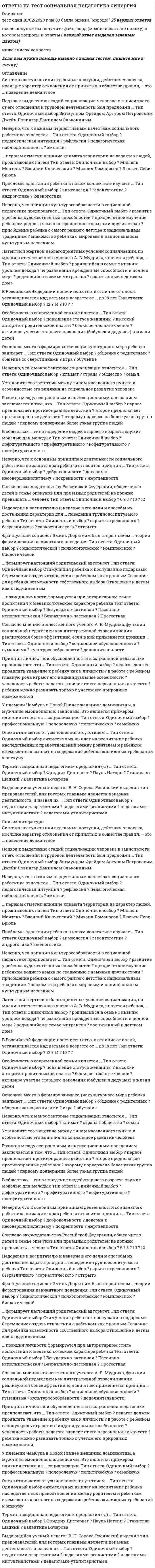     
          Описание
          тест пройден на 28 баллов из 30Верные ответы в файле выделены желтым цветом.После покупки вы получите файл, в котором будут ответы на следующие вопросы(в файле ворд все набрано текстом: вопрос - варианты ответы, верный выделен желтым), можно пользоваться поиском по документу. 
          Оглавление
          Для исследования влияния социальной группы на позиции личности применяется метод … группы Тип ответа: Одиночный выбор ? провокативной ? социальной ? подставной ? референтнойБольшая социальная группа – количественно не ограниченная социальная общность, имеющая устойчивые ценности, нормы поведения и … механизмы социально-регулятивные Неформальная структура складывается под воздействием психологических механизмов регуляции коллективной деятельности – … Тип ответа: Одиночный выбор ? приспособления, компромисса, аккомодации ? активизации контактов, взаимопонимания, доверия ? адаптации, коммуникации, идентификации ? инверсии, социализации, конфронтацииТеория установки в отечественной психологии была разработана … Тип ответа: Одиночный выбор ? Б.Г. Ананьевым ? А.Н. Леонтьевым ? Л.С. Выготским ? Д.Н. УзнадзеОбщение как деятельность рассматривал в своей теории … Тип ответа: Одиночный выбор ? А.Н. Леонтьев ? М. Дойч ? К. Левин ? Г. ТардПрикладная психология включает профессиональную социальную психологию, отраслевую социальную психологию и … социальную психологию практическуюэто механизм социализации, предполагающий следование какому-либо примеру, образцу; один из путей произвольного и чаще всего непроизвольного усвоения человеком социального опыта подражание Референтные группы выделяются на основании … Тип ответа: Одиночный выбор ? фактора продолжительности существования ? степени открытости ? степени значимости группы для индивида ? степени интенсивности контактов членов группы Информация, исходящая от коммуникатора, может быть двух типов: побудительная и … Тип ответа: Одиночный выбор ? активизирующая ? запрещающая ? констатирующая ? социализирующаяИсторические формы этнической общности людей – племя и …нацияВступающий в организацию новый работник, занимая определенное место в ней, приобретает …, обусловленный тем стандартом поведения, который соответствует иерархическому месту его статуса в данной организации Тип ответа: Одиночный выбор ? должностной статус ? комплекс обязанностей ? идентичность ? социальную рольПроцесс социализации личности протекает на протяжении … Тип ответа: Одиночный выбор ? периода раннего детства ? всей жизни человека ? младенческого возраста ? периода от рождения до подросткового возрастаК многообразным малым группам относятся чаще всего группы до … человек Тип ответа: Одиночный выбор ? 60 ? 30 ? 45 ? 15Для минимизации влияния наблюдателя на поведение испытуемых используются специальные комнаты с зеркалом одностороннего видения – зеркалом … Тип ответа: Одиночный выбор ? Фрейда ? Гезелла ? Торндайка ? ЮнгаРечь говорящего называется экспрессивной, а речевая деятельность воспринимающего аудированиеВысшей формой организованной группы считается коллективСогласно …, личность – это формирующаяся в течение жизни совокупность индивидуальных психологических особенностей, определяющих своеобразное для данного человека отношение к себе, обществу и окружающему миру в целом Тип ответа: Одиночный выбор ? Г.М. Андреевой ? М.И. Еникееву ? Ю.В. Щербатых ? Б.Г. АнаньевуСогласно К.К. Платонову, личность – это человек как носитель … Тип ответа: Одиночный выбор ? общественных ценностей ? межличностных отношений ? сознания ? социальных ролейВ теории … поведение личности есть продукт поля взаимозависимых детерминант Тип ответа: Одиночный выбор ? Л.И. Уманского ? А.В. Петровского ? К. Левина ? Г.М. ГришинойДля диагностики социально значимых качеств индивида используются методы … оценок и метод групповой оценки личности экспертныхСоциальная психология возникла на стыке наук – психологии и …социологии организация – это организационно закрепленная совокупность людей, действующих по единому плану для достижения значимой цели и создания определенного общественно необходимого продукта или оказания услуг трудовая Движение группы к позитивному полюсу – коллективу, сопряжено с последовательным прохождением ею двух качественно новых стадий – кооперации и …автономизацииС помощью социограммы можно установить: центральное … группы; наличие различных группировок; лицо, пользующееся наибольшим авторитетом в определенном отношении; лицо, не пользующееся симпатиями; взаимно отрицательные отношения и отсутствие устойчивых социальных связей ядроПринятие единой … значений обеспечивает возможность партнеров понимать друг друга системыПо способу взаимодействия членов группы выделяются … группыТип ответа: Одиночный выбор ? контактные (первичные) и дистанционные (вторичные)? семейные группы, организационные группы и национальные? социальные слои, профессиональные группы и этнические? большие, средние и малыеПараметрический подход Л.И. Уманского, основан на представлении о социально-психологических параметрах группы, являющихся отличительными признаками развития группы как … коллективаОптико-кинестетическая система знаков включает … Тип ответа: Одиночный выбор ? жесты, мимику, пантомимику ? паралингвистику, экстралингвистику ? организацию пространства и времени ? визуальный контактНижний количественный предел малой группы начинается с диады 
          Список литературы
          Для исследования влияния социальной группы на позиции личности применяется метод … группы Тип ответа: Одиночный выбор ? провокативной ? социальной ? подставной ? референтнойБольшая социальная группа – количественно не ограниченная социальная общность, имеющая устойчивые ценности, нормы поведения и … механизмы социально-регулятивные Неформальная структура складывается под воздействием психологических механизмов регуляции коллективной деятельности – … Тип ответа: Одиночный выбор ? приспособления, компромисса, аккомодации ? активизации контактов, взаимопонимания, доверия ? адаптации, коммуникации, идентификации ? инверсии, социализации, конфронтацииТеория установки в отечественной психологии была разработана … Тип ответа: Одиночный выбор ? Б.Г. Ананьевым ? А.Н. Леонтьевым ? Л.С. Выготским ? Д.Н. УзнадзеОбщение как деятельность рассматривал в своей теории … Тип ответа: Одиночный выбор ? А.Н. Леонтьев ? М. Дойч ? К. Левин ? Г. ТардПрикладная психология включает профессиональную социальную психологию, отраслевую социальную психологию и … социальную психологию практическуюэто механизм социализации, предполагающий следование какому-либо примеру, образцу; один из путей произвольного и чаще всего непроизвольного усвоения человеком социального опыта подражание Референтные группы выделяются на основании … Тип ответа: Одиночный выбор ? фактора продолжительности существования ? степени открытости ? степени значимости группы для индивида ? степени интенсивности контактов членов группы Информация, исходящая от коммуникатора, может быть двух типов: побудительная и … Тип ответа: Одиночный выбор ? активизирующая ? запрещающая ? констатирующая ? социализирующаяИсторические формы этнической общности людей – племя и …нацияВступающий в организацию новый работник, занимая определенное место в ней, приобретает …, обусловленный тем стандартом поведения, который соответствует иерархическому месту его статуса в данной организации Тип ответа: Одиночный выбор ? должностной статус ? комплекс обязанностей ? идентичность ? социальную рольПроцесс социализации личности протекает на протяжении … Тип ответа: Одиночный выбор ? периода раннего детства ? всей жизни человека ? младенческого возраста ? периода от рождения до подросткового возрастаК многообразным малым группам относятся чаще всего группы до … человек Тип ответа: Одиночный выбор ? 60 ? 30 ? 45 ? 15Для минимизации влияния наблюдателя на поведение испытуемых используются специальные комнаты с зеркалом одностороннего видения – зеркалом … Тип ответа: Одиночный выбор ? Фрейда ? Гезелла ? Торндайка ? ЮнгаРечь говорящего называется экспрессивной, а речевая деятельность воспринимающего аудированиеВысшей формой организованной группы считается коллективСогласно …, личность – это формирующаяся в течение жизни совокупность индивидуальных психологических особенностей, определяющих своеобразное для данного человека отношение к себе, обществу и окружающему миру в целом Тип ответа: Одиночный выбор ? Г.М. Андреевой ? М.И. Еникееву ? Ю.В. Щербатых ? Б.Г. АнаньевуСогласно К.К. Платонову, личность – это человек как носитель … Тип ответа: Одиночный выбор ? общественных ценностей ? межличностных отношений ? сознания ? социальных ролейВ теории … поведение личности есть продукт поля взаимозависимых детерминант Тип ответа: Одиночный выбор ? Л.И. Уманского ? А.В. Петровского ? К. Левина ? Г.М. ГришинойДля диагностики социально значимых качеств индивида используются методы … оценок и метод групповой оценки личности экспертныхСоциальная психология возникла на стыке наук – психологии и …социологии организация – это организационно закрепленная совокупность людей, действующих по единому плану для достижения значимой цели и создания определенного общественно необходимого продукта или оказания услуг трудовая Движение группы к позитивному полюсу – коллективу, сопряжено с последовательным прохождением ею двух качественно новых стадий – кооперации и …автономизацииС помощью социограммы можно установить: центральное … группы; наличие различных группировок; лицо, пользующееся наибольшим авторитетом в определенном отношении; лицо, не пользующееся симпатиями; взаимно отрицательные отношения и отсутствие устойчивых социальных связей ядроПринятие единой … значений обеспечивает возможность партнеров понимать друг друга системыПо способу взаимодействия членов группы выделяются … группыТип ответа: Одиночный выбор ? контактные (первичные) и дистанционные (вторичные)? семейные группы, организационные группы и национальные? социальные слои, профессиональные группы и этнические? большие, средние и малыеПараметрический подход Л.И. Уманского, основан на представлении о социально-психологических параметрах группы, являющихся отличительными признаками развития группы как … коллективаОптико-кинестетическая система знаков включает … Тип ответа: Одиночный выбор ? жесты, мимику, пантомимику ? паралингвистику, экстралингвистику ? организацию пространства и времени ? визуальный контактНижний количественный предел малой группы начинается с диады
            
            
            ответы на тест социальная психология синергия Ответы на тест Социальная психология. Синергия - 2021Ответы на тест Социальная психология Синергия (оценка Отлично)ответы на тест социология синергия 87 ббОтветы на тест Социология Синергия и МОИ 57 вопросов. 2020 и 2021 годаОтветы на тест. СПГЭУ. Менеджмент. Набрано 90%. 478Ответы на тест / СПХФУ / Экономическая теория / Тест 1. Раздел Микроэкономика / 20 вопросов / Результат 90%Ответы на тест. Синергия. Страхование. Набрано 73%.Ответы на тест. Синергия. Теория отраслевых рынков. Набрано в попытке 93%. 374Ответы на тест Синергия / Экономика организации / Результат 83% ответы на тест синергия Элективные дисциплины по физической культуре и спортуОтветы на тест. Синергия. Электронная коммерция. Набрано 80 баллов. 412Ответы на тест Синергия Элементы высшей математики (30 вопросов) Результат 28 из 30-иОтветы на тест. Скважины. Бурение. Ремонт. Набрано 85%. 141