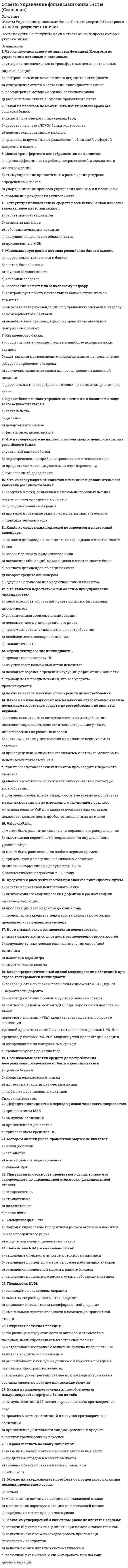     
          Описание
          Ответы на тест Управление финансовыми рисками Синергии. год сдачи 2021г.🟢 БАЗА ОТВЕТОВ (собраны ответы с нескольких попыток)🔸 РЕЗУЛЬТАТЫ: 83 / 100 баллов - Хорошо🟢 ВСЕ ОТВЕТЫ выделены в файле. ﻿При покупке вы получаете файл с выделенными ответами 
          Оглавление
          Концепция компромисса между риском исходит из того, что ...чем выше доходность, тем выше рискчем выше доходность, тем ниже рискчем ниже доходность, тем выше рискполучение дохода не сопряжено с риском -Неверно, что к внутренним финансовым рискам предприятия относят ...процентный рискриск ликвидности балансаоперационный рискриск снижения рентабельности -... - это отношение чистой приведенной стоимости притоков денежных средств, образовавшихся в результате реализации инвестиционного проекта, к сумме первоначальных затратВнутренняя норма прибылиИндекс рентабельности инвестицийМодифицированная норма прибылиКоэффициент эффективности инвестиций -Сопоставляя кредитные рейтинги С, ССС, А и ААА, можно утверждать, что самым высоким из них является рейтингАсссАААВС -... относятся к производным ценным бумагамАкцииОблигацииВекселяОпционы -В соответствии с российским законодательством …облигации закрепляют право владельца на получение номинальной стоимости облигации или иного имущественного эквивалентаоблигации закрепляют право владельца на получение номинальной стоимости облигацииноминал выпущенных облигаций не должен превышать размер уставного капитала либо величину гарантий, предоставленных третьими лицаминоминал выпущенных облигаций не должен превышать размер уставного капитала либо величину обеспечения, предоставленного третьими лицами -Рост доли дебиторской задолженности в балансе предприятия является ...позитивным фактором, т.к. рост данной статьи говорит об общем увеличении оборотных активов - увеличении объемов деятельности предприятиянегативным фактором, т.к. рост данной статьи говорит о возможных проблемах с оплатой товаров и услуг, выводе средств из производственного процессафактором, не позволяющим сделать значимое суждение об изменении состоянии предприятия -Худшим рейтингом для инвестиционного вложения считается в западной практике рейтинг...вввсссААВС -Использование Z-модели Альтмана является наиболее эффективным для оценки ...риска операции коммерческого кредитованиякредитоспособности заемщикариска портфеля коммерческих кредитов -Неверно, что такие ценные бумаги, как__относят к деривативамвексельопционакциясвопоблигацияфьючерс -Механизм минимизации рисков, направленный на использование в финансовой деятельности организации производных финансовых инструментов__ИзбежаниеЛимитированиеХеджированиеСтрахование -К отличительным особенностям портфеля финансовых инвестиций, по сравнению с портфелем реальных инвестиций, относится более ...низкая ликвидностьвысокий динамизм мониторинга портфелявысокая оперативность принятия решений в процессе управления портфелем -Неверно, что подразделение, ответственное за управление рисками организации, может ,,,определять политику организации в области управления рискамипроводить операции, направленные на снижение риска (хеджирование)оперативно (до собрания коллегиальных органов) закрывать лимиты на контрагентовоценивать финансовый результат деятельности подразделений -Допустимый уровень риска характеризуется потерей __части или всей прибыли предприятиястоимости активоввложенных инвестицийликвидности баланса -Неверно, что ... относится к методам оптимизации дефицитного денежного потокадосрочное погашение долгосрочных кредитовчастичная или полная предоплата за произведенную продукциюувеличение размера скидок за наличный расчетускорение инкассации дебиторской задолженности -Закрытая валютная позиция - это ...равная нулю разница между стоимостью активов и пассивов, номинированных в иностранной валютеравная нулю разница между суммой выставленных счетов на оплату и полученных платежейнулевая задолженность по всем валютным обязательствам предприятия -В случае возникновения кризисной ситуации корреляция кредитных рисков, как правило,...уменьшаетсяувеличиваетсяостается неизменной -Расширение сферы деятельности предприятия на различных направлениях для минимизации рисков - это ...стратификациядиверсификациясертификацияунификация -Приобретение опциона на покупку акций __обязывает покупателя купить акции при наступлении срока по существующей рыночной ценеобязывает покупателя купить акции по цене, указанной в опционене накладывает на покупателя опциона жестких обязательствобязывает покупателя совершить действия, направленные на продажу опциона а случае отказа от сделки -В структуре риска ликвидности выделяют ... составляющиеколичественную и качественнуюколичественные и динамическиекачественные и детерминированныекачественные и динамические -Катастрофический риск-это риск, при наступлении которого предприятие ...теряет все свои оборотные активытеряет весь собственный и большую часть заемного капиталаможет покрыть убыток только за счет закрытия предприятия и продажи своего имущества с целью погашения долгов -Финансовый риск - это __риск снижения прибылириск, связанный с движением финансовых ресурсовриск, связанный с неуплатой налоговриск банкротства -Неверно, что ... относится к методам оптимизации избыточного денежного потокаиспользование современных форм рефинансирования дебиторской задолженностиускорение периода разработки и реализации инвестиционных проектовформирование портфеля финансовых инвестицийдиверсификация операционной деятельности -Катастрофический финансовый риск_это ,,,риск потери имущества в результате противоправных действий третьих лицриск потери имущества в результате стихийных бедствийриск, потери от которого не могут быть возмещены без признания предприятия банкротом -Коммуникация риска - это ...сбор информации о риске с последующим обсуждением с заинтересованными сторонамипередача информации о риске компетентным инстанциямсоставление отчетности по рискам установленной формы -Сопоставляя кредитные рейтинги таких стран, как Россия, Молдавия, Армения и Казахстан, можно утверждать, что самый высокий кредитный рейтинг имеет... Россия Молдавия Армения Казахстан -Рост средневзвешенной стоимости капитала __ при прочих равных условиях приводит к росту стоимости фирмы при прочих равных условиях приводит к снижению стоимости фирмы не влияет на стоимость фирмы -При определении величины лимита на контрагента предприятие в первую очередь должно руководствоваться ... величиной собственного капитала контрагента показателями ликвидности контрагента размером баланса контрагента деловой репутацией контрагента присвоенными контрагенту рейтингами -Неверно, что … относится к методам оптимизации избыточного денежного потока использование современных форм рефинансирования дебиторской задолженности ускорение периода разработки и реализации инвестиционных проектов формирование портфеля финансовых инвестиций диверсификация операционной деятельности - Допустимый уровень риска характеризуется потерей… части или всей прибыли предприятия стоимости активов вложенных инвестиций ликвидности баланса -Расширение сферы деятельности предприятия на различных направлениях для муниципальных рисков – это … стратификация диверсификация сертификация унификация - Приобретение опциона на покупку акций ... обязывает покупателя купить акции при наступлении срока по соответствующей рыночной цене обязывает покупателя купить акции по цене, указанной в опционе не накладывает на покупателя опциона жестких обязательств обязывает покупателя совершить действия направленные на продажу опциона в случае отказа от сделки -… относятся к производным ценным бумагам акции облигации векселя опционы - Коммуникация риска – это,,, сбор информации о риске с последующим обсуждением с заинтересованными сторонами передача информации о риске компетентным инстанциям составление отчетности по рискам установленной формы - … рассчитывается как отношение рыночной цены акции к доходу на акцию ценность акции дивидендная доходность дивидендный выход - Рост доли дебиторской задолженности в балансе предприятия является … позитивным фактором, т.к. рост данной статьи говорит об общем увеличении оборотных активов – увеличении объемов деятельности предприятия негативным фактором, т.к. рост данной статьи говорит о возможных проблемах с оплатой товаров и услуг, выводе средств из производственного процесса фактором, не позволяющим сделать значимое суждение об изменении состояния предприятия - В соответствии с российским законодательством ,,, облигации закрепляют право владельца на получение номинальной стоимости облигаций облигации закрепляют право владельца на получение номинальной стоимости облигаций или иного имущественного эквивалента номинал выпущенных облигаций не должен превышать размер уставного капитала или величину обеспечения, представленного третьими лицами номинал выпущенных облигаций не должен превышать размер уставного капитала либо величину гарантий, предоставленных третьими лицами - Использование Z-модели Альтмана является наиболее эффективным для оценки… риска операции коммерческого кредитования кредитоспособности заемщика риска портфеля коммерческих кредитов - Неверно, что к внутренним финансовым рискам предприятия относят… процентный риск риск ликвидности баланса операционный риск риск снижения рентабельности -Дивидендная доходность акции рассчитывается какдивиденд, выплачиваемый по акции/рыночная цена акциирыночная цена акции/доход на акциюдивиденд, выплачиваемый по акции/прибыль на акцию(чистая прибыль – величина дивидендов по привилегированным акциям)/рыночная цена акции -Диверсификация портфеля – это ,,,создание фондов внутри организации на случай возникновения возможных финансовых потерьпроцесс распределения средств по различным инвестиционным инструментампроцесс подбора ценных бумаг, имеющих положительную корреляциюпроцесс замены инструментов с падающей доходностью на инструменты с растущей доходностьюкомплекс мероприятий, направленных на приведение в соответствие уровня товарно-материальных запасов организации планируемым объемам производства и продаж -Наращение денежных средств - это процесс ,,...приведения будущей стоимости денег к их настоящей (текущей) стоимостиприведения настоящей (текущей) стоимости денег к их будущей стоимостирасчета расходов на осуществление проектаоценки эффективности инвестиционного проекта -Дисконтирование денежных средств - это процесс --...приведения настоящей (текущей) стоимости денег к их будущей стоимостирасчета расходов на осуществление проектаприведения будущей стоимости денег к их настоящей (текущей) стоимостиоценки эффективности инвестиционного проекта -… --рассчитывается как отношение рыночной цены акции к доходу на акциюЦенность акцииДивидендная доходностьДивидендный выходДоход на акцию 
            
            
            Ответы Управление финансовыми рисками тест СИНЕРГИЯ [МФПУ]ОТВЕТЫ Установки наружного и внутреннего освещения РОСДИСТАНТОТВЕТЫ Физическая культура и спорт РОСДИСТАНТОтветы Физическая культура и спорт Э6 (тест синергия) 87 балловОтветы Философия МИПОТВЕТЫ Философия РОСДИСТАНТответы философия синергия 87%Ответы Технологии разработки и принятия управленческих решений (тесты Синергия)ОТВЕТЫ Технология конструкционных материалов РОСДИСТАНТОТВЕТЫ Уголовный процесс 1 РОСДИСТАНТОТВЕТЫ Управление персоналом РОСДИСТАНТОТВЕТЫ Управление проектами информатизации РОСДИСТАНТОТВЕТЫ Управление проектами РОСДИСТАНТОТВЕТЫ Управление системами электроснабжения и электрохозяйства РОСДИСТАНТ
