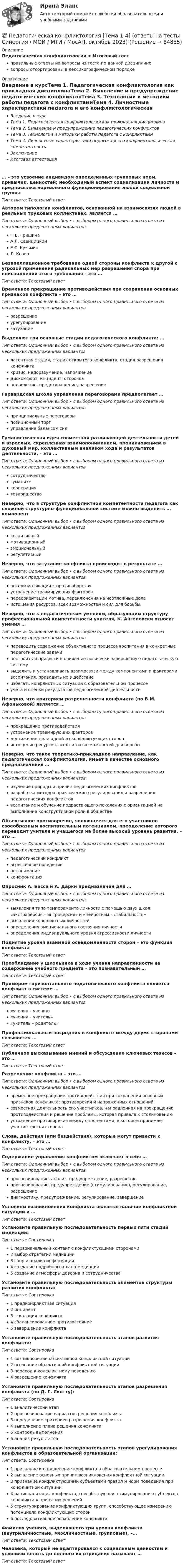      
            Описание
            Педагогическая конфликтология > Итоговый тестправильные ответы на вопросы из теста по данной дисциплиневопросы отсортированы в лексикографическом порядке 
            Оглавление
            Введение в курсТема 1. Педагогическая конфликтология как прикладная дисциплинаТема 2. Выявление и предупреждение педагогических конфликтовТема 3. Технологии и методики работы педагога с конфликтамиТема 4. Личностные характеристики педагога и его конфликтологическая компетентностьЗаключениеИтоговая аттестация… – это усвоение индивидом определенных групповых норм, привычек, ценностей; необходимый аспект социализации личности и предпосылка нормального функционирования любой социальной группыТип ответа: Текcтовый ответ Автором типологии конфликтов, основанной на взаимосвязях людей в реальных трудовых коллективах, является …Тип ответа: Одиночный выбор • с выбором одного правильного ответа из нескольких предложенных вариантовН.В. ГришинаА.Л. СвенцицкийЕ.С. КузьминЛ. КозерБезапелляционное требование одной стороны конфликта к другой с угрозой применения радикальных мер разрешения спора при неисполнении этого требования – это …Тип ответа: Текcтовый ответ Временное прекращение противодействия при сохранении основных признаков конфликта – это …Тип ответа: Одиночный выбор • с выбором одного правильного ответа из нескольких предложенных вариантовразрешениеурегулированиезатуханиеВыделяют три основные стадии педагогического конфликта: …Тип ответа: Одиночный выбор • с выбором одного правильного ответа из нескольких предложенных вариантовлатентная стадия, стадия открытого конфликта, стадия разрешения конфликтакризис, недоразумение, напряжениедискомфорт, инцидент, отсрочкаподавление, предотвращение, разрешениеГарвардская школа управления переговорами предполагает …Тип ответа: Одиночный выбор • с выбором одного правильного ответа из нескольких предложенных вариантовпринципиальные переговорыпозиционный торгуправление балансом силГуманистическая идея совместной развивающей деятельности детей и взрослых, скрепленная взаимопониманием, проникновением в духовный мир, коллективным анализом хода и результатов деятельности, – это …Тип ответа: Одиночный выбор • с выбором одного правильного ответа из нескольких предложенных вариантовсотрудничествогуманизмкооперациятовариществоНеверно, что в структуре конфликтной компетентности педагога как сложной структурно-функциональной системе можно выделить … компонентТип ответа: Одиночный выбор • с выбором одного правильного ответа из нескольких предложенных вариантовкогнитивныймотивационныйэмоциональныйрегулятивныйНеверно, что затухание конфликта происходит в результате …Тип ответа: Одиночный выбор • с выбором одного правильного ответа из нескольких предложенных вариантовпотери мотивации к противоборствуустранение травмирующих факторовпереориентации мотива, переключения на неотложные делаистощения ресурсов, всех возможностей и сил для борьбыНеверно, что к педагогическим умениям, образующим структуру профессиональной компетентности учителя, К. Ангеловски относит умения …Тип ответа: Одиночный выбор • с выбором одного правильного ответа из нескольких предложенных вариантовпереводить содержание объективного процесса воспитания в конкретные педагогические задачипостроить и привести в движение логически завершенную педагогическую системувыделить и устанавливать взаимосвязи между компонентами и факторами воспитания, приводить их в действиеизбегать конфликтных ситуаций в образовательном процессеучета и оценки результатов педагогической деятельностиНеверно, что критерием разрешенности конфликта (по В.М. Афоньковой) является …Тип ответа: Одиночный выбор • с выбором одного правильного ответа из нескольких предложенных вариантовпрекращение противодействияустранение травмирующих факторовдостижение цели одной из конфликтующих сторонистощение ресурсов, всех сил и возможностей для борьбыНеверно, что такое теоретико-прикладное направление, как педагогическая конфликтология, имеет в качестве основного предназначения …Тип ответа: Одиночный выбор • с выбором одного правильного ответа из нескольких предложенных вариантовизучение природы и причин педагогических конфликтовразработка методов практического регулирования и разрешения педагогических конфликтоввоспитание и обучение подрастающего поколения с ориентацией на выполнение конструктивной роли в обществеОбъективное противоречие, являющееся для его участников своеобразным воспитательным потенциалом, преодоление которого переводит учителя и учащегося на более высокий уровень развития, – это …Тип ответа: Одиночный выбор • с выбором одного правильного ответа из нескольких предложенных вариантовпедагогический конфликтагрессивное поведениенепониманиеконфронтацияОпросник А. Басса и А. Дарки предназначен для …Тип ответа: Одиночный выбор • с выбором одного правильного ответа из нескольких предложенных вариантоввыявления типа темперамента личности с помощью двух шкал: «экстраверсия – интроверсия» и «нейротизм – стабильность»выявления конфликтных личностейопределения эмоционального состояния личностиопределения индивидуального уровня агрессивности личностиПоднятие уровня взаимной осведомленности сторон – это функция конфликтаТип ответа: Текcтовый ответ Преобладание у школьника в ходе учения направленности на содержание учебного предмета – это познавательный …Тип ответа: Текcтовый ответ Примером горизонтального педагогического конфликта является конфликт в системе …Тип ответа: Одиночный выбор • с выбором одного правильного ответа из нескольких предложенных вариантов«ученик – ученик»«ученик – учитель»«учитель – родитель»Профессиональный посредник в конфликте между двумя сторонами называется …Тип ответа: Текcтовый ответ Публичное высказывание мнений и обсуждение ключевых тезисов – это …Тип ответа: Текcтовый ответ Разрешение конфликта – это …Тип ответа: Одиночный выбор • с выбором одного правильного ответа из нескольких предложенных вариантоввременное прекращение противодействия при сохранении основных признаков конфликта: противоречия и напряженных отношенийсовместная деятельность его участников, направленная на прекращение противодействия и решение проблемы, которая привела к столкновениюустранение противоречия между оппонентами, в котором принимает участие третья сторонаСлова, действия (или бездействия), которые могут привести к конфликту, – это …Тип ответа: Текcтовый ответ Содержание управления конфликтом включает в себя …Тип ответа: Одиночный выбор • с выбором одного правильного ответа из нескольких предложенных вариантовпрогнозирование, анализ, предупреждение, разрешениепрогнозирование, предупреждение (стимулирование), регулирование, разрешениедиагностику, предупреждение, регулирование, завершениеУсловием возникновения конфликта является наличие конфликтной ситуации и …Тип ответа: Текcтовый ответ Установите правильную последовательность первых пяти стадий медиации:Тип ответа: Сортировка1 первоначальный контакт с конфликтующими сторонами2 выбор стратегии медиации3 сбор и анализ информации4 создание подробного плана медиации5 создание атмосферы доверия и сотрудничестваУстановите правильную последовательность элементов структуры развития конфликта:Тип ответа: Сортировка1 предконфликтная ситуация2 инцидент3 эскалация конфликта4 сбалансированное противостояние5 завершение конфликтаУстановите правильную последовательность этапов развития конфликта:Тип ответа: Сортировка1 возникновение объективной конфликтной ситуации2 осознание объективной конфликтной ситуации3 переход к конфликтному поведению4 разрешение конфликтаУстановите правильную последовательность этапов разрешения конфликта (по Д. Г. Скотту):Тип ответа: Сортировка1 аналитический этап2 прогнозирование вариантов решения конфликта3 определение критериев разрешения конфликта4 выполнение плана решения конфликта5 контроль выполнения6 анализ результатовУстановите правильную последовательность этапов урегулирования конфликтов в образовательной организации:Тип ответа: Сортировка1 признание и определение конфликта в образовательном процессе2 выявление основных причин возникновения конфликтной ситуации3 признание конфликтующими субъектами правил и норм поведения при конфликтной ситуации4 рационализация конфликта, способствующая стимулированию субъектов конфликта к принятию решений5 структурирование конфликтующих групп, способствующее измерению потенциала конфликтующих сторон6 последовательное ослабление конфликтаФамилия ученого, выделявшего три уровня конфликта (внутриличностные, межличностные, групповые), –…Тип ответа: Текcтовый ответ Человека, который не адаптировался к социальным ценностям и условиям вплоть до полного их отрицания называют …Тип ответа: Текcтовый ответ   
            
            
            Педагогическая конфликтология/СИНЕРГИЯ//МОСАП//МОИ//МТИ💯 Педагогическая конфликтология [Тема 1-4] (ответы на тесты Синергия / МОИ / МТИ / МосАП, октябрь 2023)педагогическая психологияпедагогическая психологияПедагогическая психологияПедагогическая психологияПедагогическая психологияПедагогическая конфликтологияПедагогическая конфликтологияПедагогическая конфликтологияПедагогическая конфликтологияПедагогическая конфликтологияПедагогическая конфликтологияПедагогическая конфликтология. 4 семестр. Компетентностный тест. Синергия