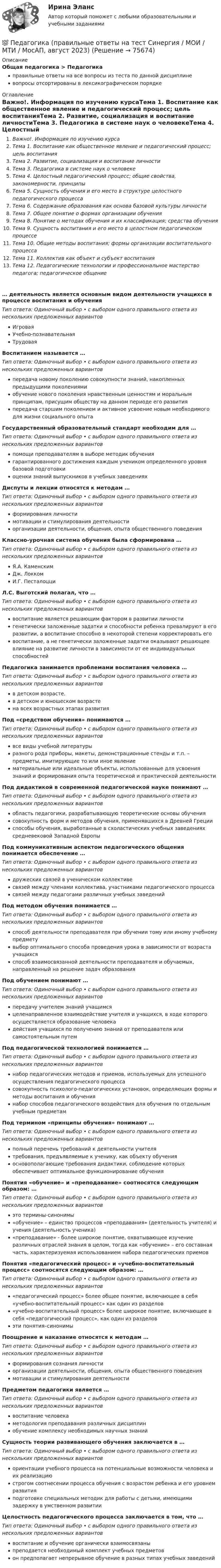      
            Описание
            Общая педагогика > Педагогикаправильные ответы на все вопросы из теста по данной дисциплиневопросы отсортированы в лексикографическом порядке 
            Оглавление
            Важно!. Информация по изучению курсаТема 1. Воспитание как общественное явление и педагогический процесс; цель воспитанияТема 2. Развитие, социализация и воспитание личностиТема 3. Педагогика в системе наук о человекеТема 4. Целостный педагогический процесс; общие свойства, закономерности, принципыТема 5. Сущность обучения и его место в структуре целостного педагогического процессаТема 6. Содержание образования как основа базовой культуры личностиТема 7. Общее понятие о формах организации обученияТема 8. Понятие о методах обучения и их классификация; средства обученияТема 9. Сущность воспитания и его место в целостном педагогическом процессеТема 10. Общие методы воспитания; формы организации воспитательного процессаТема 11. Коллектив как объект и субъект воспитанияТема 12. Педагогические технологии и профессиональное мастерство педагога; педагогическое общение… деятельность является основным видом деятельности учащихся в процессе воспитания и обученияТип ответа: Одиночный выбор • с выбором одного правильного ответа из нескольких предложенных вариантовИгроваяУчебно-познавательнаяТрудоваяВоспитанием называется …Тип ответа: Одиночный выбор • с выбором одного правильного ответа из нескольких предложенных вариантовпередача новому поколению совокупности знаний, накопленных предыдущими поколениямиобучение нового поколения нравственным ценностям и моральным принципам, присущим обществу на данном периоде его развитияпередача старшим поколением и активное усвоение новым необходимого для жизни социального опытаГосударственный образовательный стандарт необходим для …Тип ответа: Одиночный выбор • с выбором одного правильного ответа из нескольких предложенных вариантовпомощи преподавателям в выборе методик обучениягарантированного достижения каждым учеником определенного уровня базовой подготовкиоценки знаний выпускников в учебных заведенияхДиспуты и лекции относятся к методам …Тип ответа: Одиночный выбор • с выбором одного правильного ответа из нескольких предложенных вариантовформирования личностимотивации и стимулирования деятельностиорганизации деятельности, общения, опыта общественного поведенияКлассно-урочная система обучения была сформирована …Тип ответа: Одиночный выбор • с выбором одного правильного ответа из нескольких предложенных вариантовЯ.А. КаменскимДж. ЛоккомИ.Г. ПесталоцциЛ.С. Выготский полагал, что …Тип ответа: Одиночный выбор • с выбором одного правильного ответа из нескольких предложенных вариантоввоспитание является решающим фактором в развитии личностигенетически заложенные задатки и способности ребенка превалируют в его развитии, а воспитание способно в некоторой степени корректировать еговоспитание, а не генетически заложенные задатки оказывают решающее влияние на развитие личности в зависимости от ее индивидуальных способностейПедагогика занимается проблемами воспитания человека …Тип ответа: Одиночный выбор • с выбором одного правильного ответа из нескольких предложенных вариантовв детском возрасте.в детском и юношеском возрастена всех возрастных этапах развитияПод «средством обучения» понимаются …Тип ответа: Одиночный выбор • с выбором одного правильного ответа из нескольких предложенных вариантоввсе виды учебной литературыразного рода приборы, макеты, демонстрационные стенды и т.п. – предметы, имитирующие то или иное явлениематериальные или идеальные объекты, использованные для усвоения знаний и формирования опыта теоретической и практической деятельностиПод дидактикой в современной педагогической науке понимают …Тип ответа: Одиночный выбор • с выбором одного правильного ответа из нескольких предложенных вариантовобласть педагогики, разрабатывающую теоретические основы обучениясовокупность форм и методов обучения, применявшихся в Древней Грецииспособы обучения, выработанные в схоластических учебных заведениях средневековой Западной ЕвропыПод коммуникативным аспектом педагогического общения понимается обеспечение …Тип ответа: Одиночный выбор • с выбором одного правильного ответа из нескольких предложенных вариантовдружеских связей в ученическом коллективесвязей между членами коллектива, участниками педагогического процессасвязей между педагогами различных учебных заведенийПод методом обучения понимается …Тип ответа: Одиночный выбор • с выбором одного правильного ответа из нескольких предложенных вариантовспособ деятельности преподавателя при обучении тому или иному учебному предметувыбор оптимального способа проведения урока в зависимости от возраста учащихсяспособ взаимосвязанной деятельности преподавателя и обучаемых, направленный на решение задач образованияПод обучением понимают …Тип ответа: Одиночный выбор • с выбором одного правильного ответа из нескольких предложенных вариантовпередачу учителем знаний учащимсяцеленаправленное взаимодействие учителя и учащихся, в ходе которого осуществляется образование человекадействия учащихся по получению знаний от преподавателя или самостоятельным путемПод педагогической технологией понимается …Тип ответа: Одиночный выбор • с выбором одного правильного ответа из нескольких предложенных вариантовнабор педагогических методов и приемов, используемых для успешного осуществления педагогического процессасовокупность психолого-педагогических установок, определяющих формы и методы воспитания и обучениянабор способов педагогического воздействия для обучения по отдельным учебным предметамПод термином «принципы обучения» понимают …Тип ответа: Одиночный выбор • с выбором одного правильного ответа из нескольких предложенных вариантовполный перечень требований к деятельности учителятребования, предъявляемые к ученику, как объекту обученияосновополагающие требования дидактики, соблюдение которых обеспечивает оптимальное функционирование обученияПонятия «обучение» и «преподавание» соотносятся следующим образом: …Тип ответа: Одиночный выбор • с выбором одного правильного ответа из нескольких предложенных вариантовэто термины-синонимы«обучение» – единство процессов «преподавания» (деятельность учителя) и учения (деятельность ученика)«преподавание» - более широкое понятие, охватывающее изучение различных отраслей знания в целом, тогда как «обучение» – его составная часть, характеризуемая использованием набора педагогических приемовПонятия «педагогический процесс» и «учебно-воспитательный процесс» соотносятся следующим образом: …Тип ответа: Одиночный выбор • с выбором одного правильного ответа из нескольких предложенных вариантов«педагогический процесс» более общее понятие, включающее в себя «учебно-воспитательный процесс» как один из разделов«учебно-воспитательный процесс» более широкое понятие, включающее в себя «педагогический процесс», как один из разделовэти понятия–синонимыПоощрение и наказание относятся к методам …Тип ответа: Одиночный выбор • с выбором одного правильного ответа из нескольких предложенных вариантовформирования сознания личностиорганизации деятельности, общения, опыта общественного поведениямотивации и стимулирования деятельностиПредметом педагогики является …Тип ответа: Одиночный выбор • с выбором одного правильного ответа из нескольких предложенных вариантоввоспитание человекаметодология преподавания различных дисциплинобучение комплексу необходимых научных знанийСущность теории развивающего обучения заключается в …Тип ответа: Одиночный выбор • с выбором одного правильного ответа из нескольких предложенных вариантовориентации учебного процесса на потенциальные возможности человека и их реализациюстрогом соотнесении процесса обучения с возрастом ребенка и его уровнем развитияподготовке специальных методик для работы с детьми, имеющими задержку в умственном развитииЦелостность педагогического процесса заключается в том, что …Тип ответа: Одиночный выбор • с выбором одного правильного ответа из нескольких предложенных вариантоввоспитание и обучение органически взаимосвязаныпреподается необходимый комплект учебных предметовон предполагает непрерывное обучение в разных типах учебных заведений  
            
            
            💯 Педагогика (правильные ответы на тест Синергия / МОИ / МТИ / МосАП)💯 Педагогика (правильные ответы на тест Синергия / МОИ / МТИ / МосАП, август 2023)Педагогика Практическая работа 2ПЕДАГОГИКА Практическая работа - ОТЛИЧНОПЕДАГОГИКА Практическая работа - ОТЛИЧНОпедагогика практическиеПЕДАГОГИКА Практическое задание -- ОТЛИЧНОПедагогика (ПНК, 2 часть)Педагогика (ПНК, 2 часть)Педагогика (ПНК, 2 часть)Педагогика (ПНК, 2 часть)Педагогика (ПНК, 2 часть)Педагогика (ПНК, 2 часть) Комплексное заданиеПедагогика (ПНК, 2 часть) Практическое занятие 2    НСПК