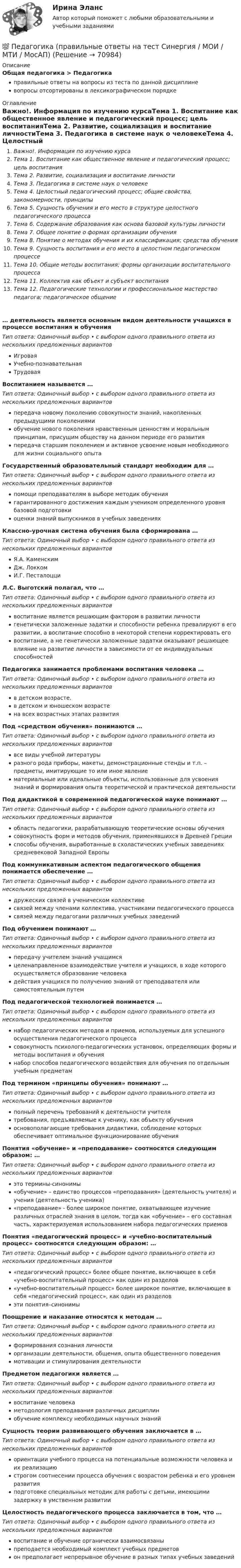      
            Описание
            Общая педагогика > Педагогикаправильные ответы на вопросы из теста по данной дисциплиневопросы отсортированы в лексикографическом порядке 
            Оглавление
            Важно!. Информация по изучению курсаТема 1. Воспитание как общественное явление и педагогический процесс; цель воспитанияТема 2. Развитие, социализация и воспитание личностиТема 3. Педагогика в системе наук о человекеТема 4. Целостный педагогический процесс; общие свойства, закономерности, принципыТема 5. Сущность обучения и его место в структуре целостного педагогического процессаТема 6. Содержание образования как основа базовой культуры личностиТема 7. Общее понятие о формах организации обученияТема 8. Понятие о методах обучения и их классификация; средства обученияТема 9. Сущность воспитания и его место в целостном педагогическом процессеТема 10. Общие методы воспитания; формы организации воспитательного процессаТема 11. Коллектив как объект и субъект воспитанияТема 12. Педагогические технологии и профессиональное мастерство педагога; педагогическое общение… деятельность является основным видом деятельности учащихся в процессе воспитания и обученияТип ответа: Одиночный выбор • с выбором одного правильного ответа из нескольких предложенных вариантовИгроваяУчебно-познавательнаяТрудоваяВоспитанием называется …Тип ответа: Одиночный выбор • с выбором одного правильного ответа из нескольких предложенных вариантовпередача новому поколению совокупности знаний, накопленных предыдущими поколениямиобучение нового поколения нравственным ценностям и моральным принципам, присущим обществу на данном периоде его развитияпередача старшим поколением и активное усвоение новым необходимого для жизни социального опытаГосударственный образовательный стандарт необходим для …Тип ответа: Одиночный выбор • с выбором одного правильного ответа из нескольких предложенных вариантовпомощи преподавателям в выборе методик обучениягарантированного достижения каждым учеником определенного уровня базовой подготовкиоценки знаний выпускников в учебных заведенияхКлассно-урочная система обучения была сформирована …Тип ответа: Одиночный выбор • с выбором одного правильного ответа из нескольких предложенных вариантовЯ.А. КаменскимДж. ЛоккомИ.Г. ПесталоцциЛ.С. Выготский полагал, что …Тип ответа: Одиночный выбор • с выбором одного правильного ответа из нескольких предложенных вариантоввоспитание является решающим фактором в развитии личностигенетически заложенные задатки и способности ребенка превалируют в его развитии, а воспитание способно в некоторой степени корректировать еговоспитание, а не генетически заложенные задатки оказывают решающее влияние на развитие личности в зависимости от ее индивидуальных способностейПедагогика занимается проблемами воспитания человека …Тип ответа: Одиночный выбор • с выбором одного правильного ответа из нескольких предложенных вариантовв детском возрасте.в детском и юношеском возрастена всех возрастных этапах развитияПод «средством обучения» понимаются …Тип ответа: Одиночный выбор • с выбором одного правильного ответа из нескольких предложенных вариантоввсе виды учебной литературыразного рода приборы, макеты, демонстрационные стенды и т.п. – предметы, имитирующие то или иное явлениематериальные или идеальные объекты, использованные для усвоения знаний и формирования опыта теоретической и практической деятельностиПод дидактикой в современной педагогической науке понимают …Тип ответа: Одиночный выбор • с выбором одного правильного ответа из нескольких предложенных вариантовобласть педагогики, разрабатывающую теоретические основы обучениясовокупность форм и методов обучения, применявшихся в Древней Грецииспособы обучения, выработанные в схоластических учебных заведениях средневековой Западной ЕвропыПод коммуникативным аспектом педагогического общения понимается обеспечение …Тип ответа: Одиночный выбор • с выбором одного правильного ответа из нескольких предложенных вариантовдружеских связей в ученическом коллективесвязей между членами коллектива, участниками педагогического процессасвязей между педагогами различных учебных заведенийПод обучением понимают …Тип ответа: Одиночный выбор • с выбором одного правильного ответа из нескольких предложенных вариантовпередачу учителем знаний учащимсяцеленаправленное взаимодействие учителя и учащихся, в ходе которого осуществляется образование человекадействия учащихся по получению знаний от преподавателя или самостоятельным путемПод педагогической технологией понимается …Тип ответа: Одиночный выбор • с выбором одного правильного ответа из нескольких предложенных вариантовнабор педагогических методов и приемов, используемых для успешного осуществления педагогического процессасовокупность психолого-педагогических установок, определяющих формы и методы воспитания и обучениянабор способов педагогического воздействия для обучения по отдельным учебным предметамПод термином «принципы обучения» понимают …Тип ответа: Одиночный выбор • с выбором одного правильного ответа из нескольких предложенных вариантовполный перечень требований к деятельности учителятребования, предъявляемые к ученику, как объекту обученияосновополагающие требования дидактики, соблюдение которых обеспечивает оптимальное функционирование обученияПонятия «обучение» и «преподавание» соотносятся следующим образом: …Тип ответа: Одиночный выбор • с выбором одного правильного ответа из нескольких предложенных вариантовэто термины-синонимы«обучение» – единство процессов «преподавания» (деятельность учителя) и учения (деятельность ученика)«преподавание» - более широкое понятие, охватывающее изучение различных отраслей знания в целом, тогда как «обучение» – его составная часть, характеризуемая использованием набора педагогических приемовПонятия «педагогический процесс» и «учебно-воспитательный процесс» соотносятся следующим образом: …Тип ответа: Одиночный выбор • с выбором одного правильного ответа из нескольких предложенных вариантов«педагогический процесс» более общее понятие, включающее в себя «учебно-воспитательный процесс» как один из разделов«учебно-воспитательный процесс» более широкое понятие, включающее в себя «педагогический процесс», как один из разделовэти понятия–синонимыПоощрение и наказание относятся к методам …Тип ответа: Одиночный выбор • с выбором одного правильного ответа из нескольких предложенных вариантовформирования сознания личностиорганизации деятельности, общения, опыта общественного поведениямотивации и стимулирования деятельностиПредметом педагогики является …Тип ответа: Одиночный выбор • с выбором одного правильного ответа из нескольких предложенных вариантоввоспитание человекаметодология преподавания различных дисциплинобучение комплексу необходимых научных знанийСущность теории развивающего обучения заключается в …Тип ответа: Одиночный выбор • с выбором одного правильного ответа из нескольких предложенных вариантовориентации учебного процесса на потенциальные возможности человека и их реализациюстрогом соотнесении процесса обучения с возрастом ребенка и его уровнем развитияподготовке специальных методик для работы с детьми, имеющими задержку в умственном развитииЦелостность педагогического процесса заключается в том, что …Тип ответа: Одиночный выбор • с выбором одного правильного ответа из нескольких предложенных вариантоввоспитание и обучение органически взаимосвязаныпреподается необходимый комплект учебных предметовон предполагает непрерывное обучение в разных типах учебных заведений  
            
            
            Педагогика ПР#1💯 Педагогика (правильные ответы на тест Синергия / МОИ / МТИ / МосАП)💯 Педагогика (правильные ответы на тест Синергия / МОИ / МТИ / МосАП, август 2023)Педагогика Практическая работа 2ПЕДАГОГИКА Практическая работа - ОТЛИЧНОПЕДАГОГИКА Практическая работа - ОТЛИЧНОпедагогика практическиеПедагогика (ПНК, 1 часть) Практическое занятие 1Педагогика (ПНК, 2 часть)Педагогика (ПНК, 2 часть)Педагогика (ПНК, 2 часть)Педагогика (ПНК, 2 часть)Педагогика (ПНК, 2 часть)Педагогика (ПНК, 2 часть) Комплексное задание