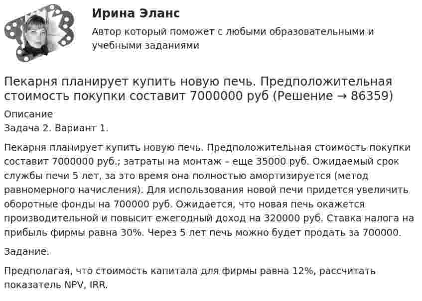      
            Описание
            	Задача 2. Вариант 1.	Пекарня планирует купить новую печь. Предположительная стоимость покупки составит 7000000 руб.; затраты на монтаж – еще 35000 руб. Ожидаемый срок службы печи 5 лет, за это время она полностью амортизируется (метод равномерного начисления). Для использования новой печи придется увеличить оборотные фонды на 700000 руб. Ожидается, что новая печь окажется производительной и повысит ежегодный доход на 320000 руб. Ставка налога на прибыль фирмы равна 30%. Через 5 лет печь можно будет продать за 700000.	Задание.	Предполагая, что стоимость капитала для фирмы равна 12%, рассчитать показатель NPV, IRR.   
            
            
            Пейте как можно больше воды. Наш организм может хорошо переработать все питательные вещества только в том случае	Пекарня планирует купить новую печь. Предположительная стоимость покупки составит 7000000 рубПельвиоперитонит, вследствие острого воспаления придатков матки, разрыва тубоовариального абсцесса [Ответы]Пенсионер владеет квартирой в Испании стоимостью 130 тыс. евро. Текущий курс евро к рублю равен 80,15 руб. за евро. Чему равна рублевая стоимость квартиры пенсионера? Чему будет равна рублевая стоимость квартиры пенсионера, курс евро упадет на 10 %?Пенсионное правоПенсионное правоПенсионное правоПедагогическая риторика (тест)Педагогическая риторика (тест с ответами Синергия/МОИ/ МТИ /МОСАП)Педагогические взгляды византийских просветителей педагогические ситуацииПедагогический эксперимент – это … (укажите 2 варианта ответа)Педагогическое мастерствоПедагогическое мастерство тренера (промежуточные тесты 1 и 2)