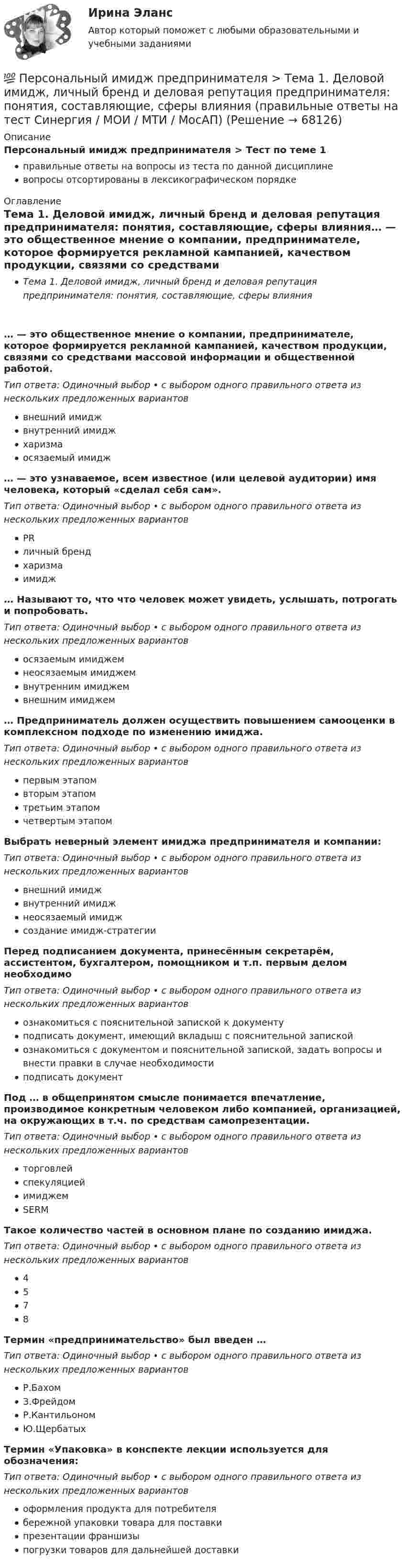      
            Описание
            Персональный имидж предпринимателя > Тест по теме 1правильные ответы на вопросы из теста по данной дисциплиневопросы отсортированы в лексикографическом порядке 
            Оглавление
            Тема 1. Деловой имидж, личный бренд и деловая репутация предпринимателя: понятия, составляющие, сферы влияния… — это общественное мнение о компании, предпринимателе, которое формируется рекламной кампанией, качеством продукции, связями со средствами массовой информации и общественной работой.Тип ответа: Одиночный выбор • с выбором одного правильного ответа из нескольких предложенных вариантоввнешний имиджвнутренний имиджхаризмаосязаемый имидж… — это узнаваемое, всем известное (или целевой аудитории) имя человека, который «сделал себя сам».Тип ответа: Одиночный выбор • с выбором одного правильного ответа из нескольких предложенных вариантовPRличный брендхаризмаимидж… Называют то, что что человек может увидеть, услышать, потрогать и попробовать.Тип ответа: Одиночный выбор • с выбором одного правильного ответа из нескольких предложенных вариантовосязаемым имиджемнеосязаемым имиджемвнутренним имиджемвнешним имиджем… Предприниматель должен осуществить повышением самооценки в комплексном подходе по изменению имиджа.Тип ответа: Одиночный выбор • с выбором одного правильного ответа из нескольких предложенных вариантовпервым этапомвторым этапомтретьим этапомчетвертым этапомВыбрать неверный элемент имиджа предпринимателя и компании:Тип ответа: Одиночный выбор • с выбором одного правильного ответа из нескольких предложенных вариантоввнешний имиджвнутренний имиджнеосязаемый имиджсоздание имидж-стратегииПеред подписанием документа, принесённым секретарём, ассистентом, бухгалтером, помощником и т.п. первым делом необходимоТип ответа: Одиночный выбор • с выбором одного правильного ответа из нескольких предложенных вариантовознакомиться с пояснительной запиской к документуподписать документ, имеющий вкладыш с пояснительной запискойознакомиться с документом и пояснительной запиской, задать вопросы и внести правки в случае необходимостиподписать документПод … в общепринятом смысле понимается впечатление, производимое конкретным человеком либо компанией, организацией, на окружающих в т.ч. по средствам самопрезентации.Тип ответа: Одиночный выбор • с выбором одного правильного ответа из нескольких предложенных вариантовторговлейспекуляциейимиджемSERMТакое количество частей в основном плане по созданию имиджа.Тип ответа: Одиночный выбор • с выбором одного правильного ответа из нескольких предложенных вариантов4578Термин «предпринимательство» был введен …Тип ответа: Одиночный выбор • с выбором одного правильного ответа из нескольких предложенных вариантовР.БахомЗ.ФрейдомР.КантильономЮ.ЩербатыхТермин «Упаковка» в конспекте лекции используется для обозначения:Тип ответа: Одиночный выбор • с выбором одного правильного ответа из нескольких предложенных вариантовоформления продукта для потребителябережной упаковки товара для поставкипрезентации франшизыпогрузки товаров для дальнейшей доставки  
            
            
            Персональный имидж предпринимателя. Синергия. Ответы на ИТОГОВЫЙ ТЕСТ. На отлично!💯 Персональный имидж предпринимателя > Тема 1. Деловой имидж, личный бренд и деловая репутация предпринимателя: понятия, составляющие, сферы влияния (правильные ответы на тест Синергия / МОИ / МТИ / МосАП)💯 Персональный имидж предпринимателя > Тема 2. Технология создания делового имиджа (правильные ответы на тест Синергия / МОИ / МТИ / МосАП)💯 Персональный имидж предпринимателя > Тема 3. Роль интернета в процессе поддержания делового имиджа (правильные ответы на тест Синергия / МОИ / МТИ / МосАП)💯 Персональный имидж предпринимателя > Тема 4. Изменение и корректировка делового имиджа (правильные ответы на тест Синергия / МОИ / МТИ / МосАП)💯 Персональный имидж предпринимателя > Тема 5. Управление деловой репутацией (правильные ответы на тест Синергия / МОИ / МТИ / МосАП)Персональный имидж предпринимателя (тест с ответами Синергия/МОИ/ МТИ)«Персональные данные» это:Персональные данные – это …Персональный имидж предпринимателя💯 Персональный имидж предпринимателя.б (ответы на тест Синергия / МТИ / МосАП, сентябрь 2022)💯 Персональный имидж предпринимателя > Итоговый тест (правильные ответы на тест Синергия / МОИ / МТИ / МосАП)⭐ Персональный имидж предпринимателя (ответы на тест Синергия / МТИ / МосАП, май 2022)💯 Персональный имидж предпринимателя (ответы на тест Синергия / МТИ / МосАП, май 2022)