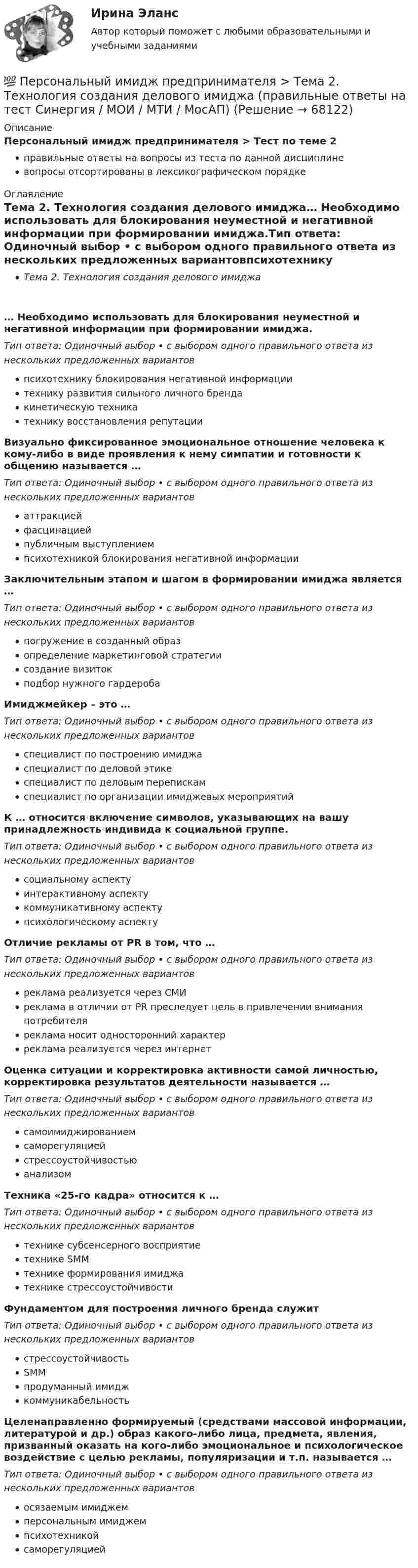      
            Описание
            Персональный имидж предпринимателя > Тест по теме 2правильные ответы на вопросы из теста по данной дисциплиневопросы отсортированы в лексикографическом порядке 
            Оглавление
            Тема 2. Технология создания делового имиджа… Необходимо использовать для блокирования неуместной и негативной информации при формировании имиджа.Тип ответа: Одиночный выбор • с выбором одного правильного ответа из нескольких предложенных вариантовпсихотехнику блокирования негативной информациитехнику развития сильного личного брендакинетическую техникатехнику восстановления репутацииВизуально фиксированное эмоциональное отношение человека к кому-либо в виде проявления к нему симпатии и готовности к общению называется …Тип ответа: Одиночный выбор • с выбором одного правильного ответа из нескольких предложенных вариантоваттракциейфасцинациейпубличным выступлениемпсихотехникой блокирования негативной информацииЗаключительным этапом и шагом в формировании имиджа является …Тип ответа: Одиночный выбор • с выбором одного правильного ответа из нескольких предложенных вариантовпогружение в созданный образопределение маркетинговой стратегиисоздание визитокподбор нужного гардеробаИмиджмейкер – это …Тип ответа: Одиночный выбор • с выбором одного правильного ответа из нескольких предложенных вариантовспециалист по построению имиджаспециалист по деловой этикеспециалист по деловым перепискамспециалист по организации имиджевых мероприятийК … относится включение символов, указывающих на вашу принадлежность индивида к социальной группе.Тип ответа: Одиночный выбор • с выбором одного правильного ответа из нескольких предложенных вариантовсоциальному аспектуинтерактивному аспектукоммуникативному аспектупсихологическому аспектуОтличие рекламы от PR в том, что …Тип ответа: Одиночный выбор • с выбором одного правильного ответа из нескольких предложенных вариантовреклама реализуется через СМИреклама в отличии от PR преследует цель в привлечении внимания потребителяреклама носит односторонний характерреклама реализуется через интернетОценка ситуации и корректировка активности самой личностью, корректировка результатов деятельности называется …Тип ответа: Одиночный выбор • с выбором одного правильного ответа из нескольких предложенных вариантовсамоимиджированиемсаморегуляциейстрессоустойчивостьюанализомТехника «25-го кадра» относится к …Тип ответа: Одиночный выбор • с выбором одного правильного ответа из нескольких предложенных вариантовтехнике субсенсерного восприятиетехнике SMMтехнике формирования имиджатехнике стрессоустойчивостиФундаментом для построения личного бренда служитТип ответа: Одиночный выбор • с выбором одного правильного ответа из нескольких предложенных вариантовстрессоустойчивостьSMMпродуманный имиджкоммуникабельностьЦеленаправленно формируемый (средствами массовой информации, литературой и др.) образ какого-либо лица, предмета, явления, призванный оказать на кого-либо эмоциональное и психологическое воздействие с целью рекламы, популяризации и т.п. называется …Тип ответа: Одиночный выбор • с выбором одного правильного ответа из нескольких предложенных вариантовосязаемым имиджемперсональным имиджемпсихотехникойсаморегуляцией  
            
            
            💯 Персональный имидж предпринимателя > Тема 1. Деловой имидж, личный бренд и деловая репутация предпринимателя: понятия, составляющие, сферы влияния (правильные ответы на тест Синергия / МОИ / МТИ / МосАП)💯 Персональный имидж предпринимателя > Тема 2. Технология создания делового имиджа (правильные ответы на тест Синергия / МОИ / МТИ / МосАП)💯 Персональный имидж предпринимателя > Тема 3. Роль интернета в процессе поддержания делового имиджа (правильные ответы на тест Синергия / МОИ / МТИ / МосАП)💯 Персональный имидж предпринимателя > Тема 4. Изменение и корректировка делового имиджа (правильные ответы на тест Синергия / МОИ / МТИ / МосАП)💯 Персональный имидж предпринимателя > Тема 5. Управление деловой репутацией (правильные ответы на тест Синергия / МОИ / МТИ / МосАП)Персональный имидж предпринимателя (тест с ответами Синергия/МОИ/ МТИ)Перспективная отрасль педагогики, которая исследует информационные процессы в системе образования и управлении образованием, – это … педагогикаПерсональные данные – это …Персональный имидж предпринимателя💯 Персональный имидж предпринимателя.б (ответы на тест Синергия / МТИ / МосАП, сентябрь 2022)💯 Персональный имидж предпринимателя > Итоговый тест (правильные ответы на тест Синергия / МОИ / МТИ / МосАП)⭐ Персональный имидж предпринимателя (ответы на тест Синергия / МТИ / МосАП, май 2022)💯 Персональный имидж предпринимателя (ответы на тест Синергия / МТИ / МосАП, май 2022)Персональный имидж предпринимателя Синергия