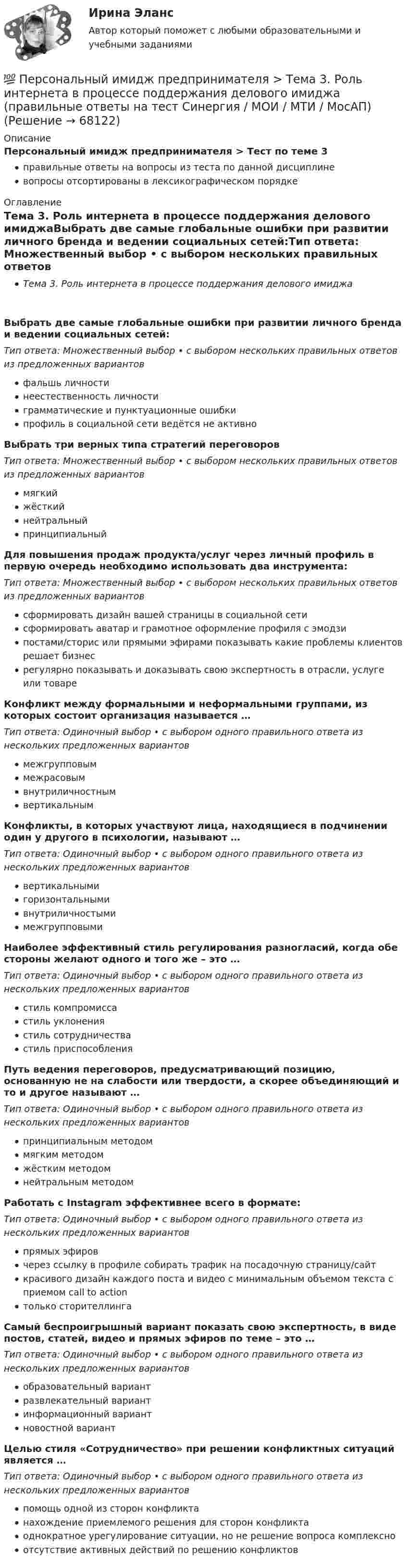      
            Описание
            Персональный имидж предпринимателя > Тест по теме 3правильные ответы на вопросы из теста по данной дисциплиневопросы отсортированы в лексикографическом порядке 
            Оглавление
            Тема 3. Роль интернета в процессе поддержания делового имиджаВыбрать две самые глобальные ошибки при развитии личного бренда и ведении социальных сетей:Тип ответа: Множественный выбор • с выбором нескольких правильных ответов из предложенных вариантовфальшь личностинеестественность личностиграмматические и пунктуационные ошибкипрофиль в социальной сети ведётся не активноВыбрать три верных типа стратегий переговоровТип ответа: Множественный выбор • с выбором нескольких правильных ответов из предложенных вариантовмягкийжёсткийнейтральныйпринципиальныйДля повышения продаж продукта/услуг через личный профиль в первую очередь необходимо использовать два инструмента:Тип ответа: Множественный выбор • с выбором нескольких правильных ответов из предложенных вариантовсформировать дизайн вашей страницы в социальной сетисформировать аватар и грамотное оформление профиля с эмодзипостами/сторис или прямыми эфирами показывать какие проблемы клиентов решает бизнесрегулярно показывать и доказывать свою экспертность в отрасли, услуге или товареКонфликт между формальными и неформальными группами, из которых состоит организация называется …Тип ответа: Одиночный выбор • с выбором одного правильного ответа из нескольких предложенных вариантовмежгрупповыммежрасовымвнутриличностнымвертикальнымКонфликты, в которых участвуют лица, находящиеся в подчинении один у другого в психологии, называют …Тип ответа: Одиночный выбор • с выбором одного правильного ответа из нескольких предложенных вариантоввертикальнымигоризонтальнымивнутриличностымимежгрупповымиНаиболее эффективный стиль регулирования разногласий, когда обе стороны желают одного и того же – это …Тип ответа: Одиночный выбор • с выбором одного правильного ответа из нескольких предложенных вариантовстиль компромиссастиль уклонениястиль сотрудничествастиль приспособленияПуть ведения переговоров, предусматривающий позицию, основанную не на слабости или твердости, а скорее объединяющий и то и другое называют …Тип ответа: Одиночный выбор • с выбором одного правильного ответа из нескольких предложенных вариантовпринципиальным методоммягким методомжёстким методомнейтральным методомРаботать с Instagram эффективнее всего в формате:Тип ответа: Одиночный выбор • с выбором одного правильного ответа из нескольких предложенных вариантовпрямых эфировчерез ссылку в профиле собирать трафик на посадочную страницу/сайткрасивого дизайн каждого поста и видео с минимальным объемом текста с приемом call to actionтолько сторителлингаСамый беспроигрышный вариант показать свою экспертность, в виде постов, статей, видео и прямых эфиров по теме – это …Тип ответа: Одиночный выбор • с выбором одного правильного ответа из нескольких предложенных вариантовобразовательный вариантразвлекательный вариантинформационный вариантновостной вариантЦелью стиля «Сотрудничество» при решении конфликтных ситуаций является …Тип ответа: Одиночный выбор • с выбором одного правильного ответа из нескольких предложенных вариантовпомощь одной из сторон конфликтанахождение приемлемого решения для сторон конфликтаоднократное урегулирование ситуации, но не решение вопроса комплексноотсутствие активных действий по решению конфликтов  
            
            
            💯 Персональный имидж предпринимателя > Тема 2. Технология создания делового имиджа (правильные ответы на тест Синергия / МОИ / МТИ / МосАП)💯 Персональный имидж предпринимателя > Тема 3. Роль интернета в процессе поддержания делового имиджа (правильные ответы на тест Синергия / МОИ / МТИ / МосАП)💯 Персональный имидж предпринимателя > Тема 4. Изменение и корректировка делового имиджа (правильные ответы на тест Синергия / МОИ / МТИ / МосАП)💯 Персональный имидж предпринимателя > Тема 5. Управление деловой репутацией (правильные ответы на тест Синергия / МОИ / МТИ / МосАП)Персональный имидж предпринимателя (тест с ответами Синергия/МОИ/ МТИ)Перспективная отрасль педагогики, которая исследует информационные процессы в системе образования и управлении образованием, – это … педагогикаПерспективные производственные и маркетинговые технологии в бизнесе  (тест с ответами Синергия/МОИ/ МТИ /МОСАП)Персональный имидж предпринимателя💯 Персональный имидж предпринимателя.б (ответы на тест Синергия / МТИ / МосАП, сентябрь 2022)💯 Персональный имидж предпринимателя > Итоговый тест (правильные ответы на тест Синергия / МОИ / МТИ / МосАП)⭐ Персональный имидж предпринимателя (ответы на тест Синергия / МТИ / МосАП, май 2022)💯 Персональный имидж предпринимателя (ответы на тест Синергия / МТИ / МосАП, май 2022)Персональный имидж предпринимателя СинергияПерсональный имидж предпринимателя. Синергия. Ответы на ИТОГОВЫЙ ТЕСТ. На отлично!