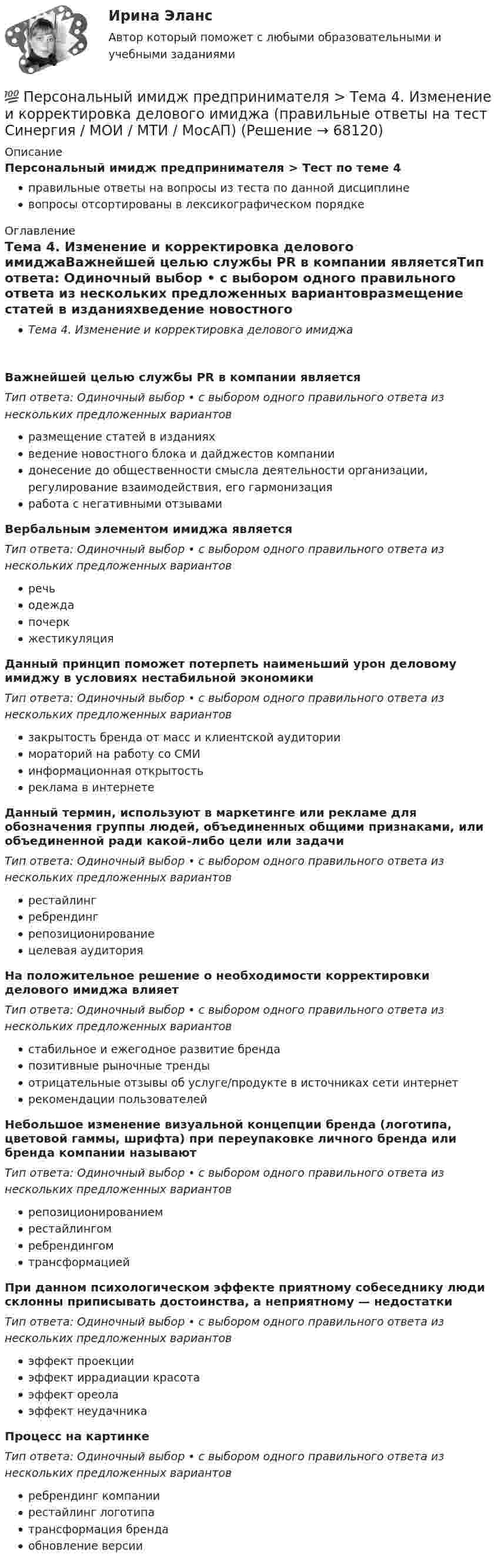      
            Описание
            Персональный имидж предпринимателя > Тест по теме 4правильные ответы на вопросы из теста по данной дисциплиневопросы отсортированы в лексикографическом порядке 
            Оглавление
            Тема 4. Изменение и корректировка делового имиджаВажнейшей целью службы PR в компании являетсяТип ответа: Одиночный выбор • с выбором одного правильного ответа из нескольких предложенных вариантовразмещение статей в изданияхведение новостного блока и дайджестов компаниидонесение до общественности смысла деятельности организации, регулирование взаимодействия, его гармонизацияработа с негативными отзывамиВербальным элементом имиджа являетсяТип ответа: Одиночный выбор • с выбором одного правильного ответа из нескольких предложенных вариантовречьодеждапочеркжестикуляцияДанный принцип поможет потерпеть наименьший урон деловому имиджу в условиях нестабильной экономикиТип ответа: Одиночный выбор • с выбором одного правильного ответа из нескольких предложенных вариантовзакрытость бренда от масс и клиентской аудиториимораторий на работу со СМИинформационная открытостьреклама в интернетеДанный термин, используют в маркетинге или рекламе для обозначения группы людей, объединенных общими признаками, или объединенной ради какой-либо цели или задачиТип ответа: Одиночный выбор • с выбором одного правильного ответа из нескольких предложенных вариантоврестайлингребрендингрепозиционированиецелевая аудиторияНа положительное решение о необходимости корректировки делового имиджа влияетТип ответа: Одиночный выбор • с выбором одного правильного ответа из нескольких предложенных вариантовстабильное и ежегодное развитие брендапозитивные рыночные трендыотрицательные отзывы об услуге/продукте в источниках сети интернетрекомендации пользователейНебольшое изменение визуальной концепции бренда (логотипа, цветовой гаммы, шрифта) при переупаковке личного бренда или бренда компании называютТип ответа: Одиночный выбор • с выбором одного правильного ответа из нескольких предложенных вариантоврепозиционированиемрестайлингомребрендингомтрансформациейПри данном психологическом эффекте приятному собеседнику люди склонны приписывать достоинства, а неприятному — недостаткиТип ответа: Одиночный выбор • с выбором одного правильного ответа из нескольких предложенных вариантовэффект проекцииэффект иррадиации красотаэффект ореолаэффект неудачникаПроцесс на картинке  Тип ответа: Одиночный выбор • с выбором одного правильного ответа из нескольких предложенных вариантовребрендинг компаниирестайлинг логотипатрансформация брендаобновление версии  
            
            
            💯 Персональный имидж предпринимателя > Тема 3. Роль интернета в процессе поддержания делового имиджа (правильные ответы на тест Синергия / МОИ / МТИ / МосАП)💯 Персональный имидж предпринимателя > Тема 4. Изменение и корректировка делового имиджа (правильные ответы на тест Синергия / МОИ / МТИ / МосАП)💯 Персональный имидж предпринимателя > Тема 5. Управление деловой репутацией (правильные ответы на тест Синергия / МОИ / МТИ / МосАП)Персональный имидж предпринимателя (тест с ответами Синергия/МОИ/ МТИ)Перспективная отрасль педагогики, которая исследует информационные процессы в системе образования и управлении образованием, – это … педагогикаПерспективные производственные и маркетинговые технологии в бизнесе  (тест с ответами Синергия/МОИ/ МТИ /МОСАП)Перспективные производственные и маркетинговые технологии в бизнесе.фмен_МАГ. Синергия. Ответы на ИТОГОВЫЙ ТЕСТ. На отлично!💯 Персональный имидж предпринимателя.б (ответы на тест Синергия / МТИ / МосАП, сентябрь 2022)💯 Персональный имидж предпринимателя > Итоговый тест (правильные ответы на тест Синергия / МОИ / МТИ / МосАП)⭐ Персональный имидж предпринимателя (ответы на тест Синергия / МТИ / МосАП, май 2022)💯 Персональный имидж предпринимателя (ответы на тест Синергия / МТИ / МосАП, май 2022)Персональный имидж предпринимателя СинергияПерсональный имидж предпринимателя. Синергия. Ответы на ИТОГОВЫЙ ТЕСТ. На отлично!💯 Персональный имидж предпринимателя > Тема 1. Деловой имидж, личный бренд и деловая репутация предпринимателя: понятия, составляющие, сферы влияния (правильные ответы на тест Синергия / МОИ / МТИ / МосАП)