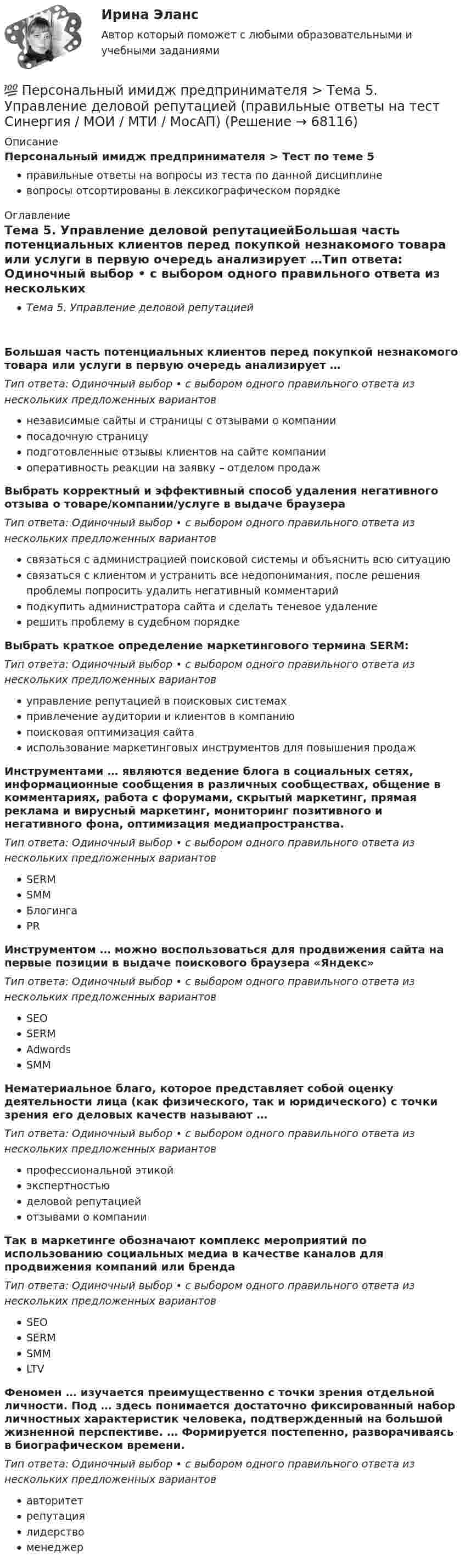      
            Описание
            Персональный имидж предпринимателя > Тест по теме 5правильные ответы на вопросы из теста по данной дисциплиневопросы отсортированы в лексикографическом порядке 
            Оглавление
            Тема 5. Управление деловой репутациейБольшая часть потенциальных клиентов перед покупкой незнакомого товара или услуги в первую очередь анализирует …Тип ответа: Одиночный выбор • с выбором одного правильного ответа из нескольких предложенных вариантовнезависимые сайты и страницы с отзывами о компаниипосадочную страницуподготовленные отзывы клиентов на сайте компанииоперативность реакции на заявку – отделом продажВыбрать корректный и эффективный способ удаления негативного отзыва о товаре/компании/услуге в выдаче браузераТип ответа: Одиночный выбор • с выбором одного правильного ответа из нескольких предложенных вариантовсвязаться с администрацией поисковой системы и объяснить всю ситуациюсвязаться с клиентом и устранить все недопонимания, после решения проблемы попросить удалить негативный комментарийподкупить администратора сайта и сделать теневое удалениерешить проблему в судебном порядкеВыбрать краткое определение маркетингового термина SERM:Тип ответа: Одиночный выбор • с выбором одного правильного ответа из нескольких предложенных вариантовуправление репутацией в поисковых системахпривлечение аудитории и клиентов в компаниюпоисковая оптимизация сайтаиспользование маркетинговых инструментов для повышения продажИнструментами … являются ведение блога в социальных сетях, информационные сообщения в различных сообществах, общение в комментариях, работа с форумами, скрытый маркетинг, прямая реклама и вирусный маркетинг, мониторинг позитивного и негативного фона, оптимизация медиапространства.Тип ответа: Одиночный выбор • с выбором одного правильного ответа из нескольких предложенных вариантовSERMSMMБлогингаPRИнструментом … можно воспользоваться для продвижения сайта на первые позиции в выдаче поискового браузера «Яндекс»Тип ответа: Одиночный выбор • с выбором одного правильного ответа из нескольких предложенных вариантовSEOSERMAdwordsSMMНематериальное благо, которое представляет собой оценку деятельности лица (как физического, так и юридического) с точки зрения его деловых качеств называют …Тип ответа: Одиночный выбор • с выбором одного правильного ответа из нескольких предложенных вариантовпрофессиональной этикойэкспертностьюделовой репутациейотзывами о компанииТак в маркетинге обозначают комплекс мероприятий по использованию социальных медиа в качестве каналов для продвижения компаний или брендаТип ответа: Одиночный выбор • с выбором одного правильного ответа из нескольких предложенных вариантовSEOSERMSMMLTVФеномен … изучается преимущественно с точки зрения отдельной личности. Под … здесь понимается достаточно фиксированный набор личностных характеристик человека, подтвержденный на большой жизненной перспективе. … Формируется постепенно, разворачиваясь в биографическом времени.Тип ответа: Одиночный выбор • с выбором одного правильного ответа из нескольких предложенных вариантовавторитетрепутациялидерствоменеджер  
            
            
            💯 Персональный имидж предпринимателя > Тема 4. Изменение и корректировка делового имиджа (правильные ответы на тест Синергия / МОИ / МТИ / МосАП)💯 Персональный имидж предпринимателя > Тема 5. Управление деловой репутацией (правильные ответы на тест Синергия / МОИ / МТИ / МосАП)Персональный имидж предпринимателя (тест с ответами Синергия/МОИ/ МТИ)Перспективная отрасль педагогики, которая исследует информационные процессы в системе образования и управлении образованием, – это … педагогикаПерспективные производственные и маркетинговые технологии в бизнесе  (тест с ответами Синергия/МОИ/ МТИ /МОСАП)Перспективные производственные и маркетинговые технологии в бизнесе.фмен_МАГ. Синергия. Ответы на ИТОГОВЫЙ ТЕСТ. На отлично!Перспективные технологии продвижения финансовых продуктов в Интернете💯 Персональный имидж предпринимателя > Итоговый тест (правильные ответы на тест Синергия / МОИ / МТИ / МосАП)⭐ Персональный имидж предпринимателя (ответы на тест Синергия / МТИ / МосАП, май 2022)💯 Персональный имидж предпринимателя (ответы на тест Синергия / МТИ / МосАП, май 2022)Персональный имидж предпринимателя СинергияПерсональный имидж предпринимателя. Синергия. Ответы на ИТОГОВЫЙ ТЕСТ. На отлично!💯 Персональный имидж предпринимателя > Тема 1. Деловой имидж, личный бренд и деловая репутация предпринимателя: понятия, составляющие, сферы влияния (правильные ответы на тест Синергия / МОИ / МТИ / МосАП)💯 Персональный имидж предпринимателя > Тема 2. Технология создания делового имиджа (правильные ответы на тест Синергия / МОИ / МТИ / МосАП)