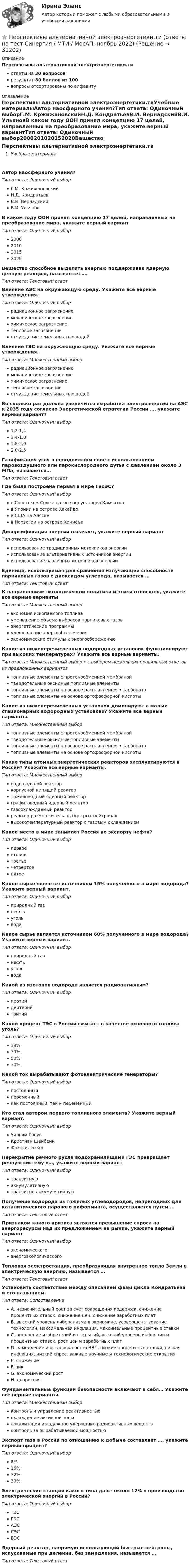      
          Описание
          Перспективы альтернативной электроэнергетики.тиответы на 30 вопросоврезультат 80 баллов из 100вопросы отсортированы по алфавиту 
          Оглавление
          Перспективы альтернативной электроэнергетики.тиУчебные материалыАвтор наосферного учения?Тип ответа: Одиночный выборГ.М. КржижановскийН.Д. КондратьевВ.И. ВернадскийВ.И. УльяновВ каком году ООН принял концепцию 17 целей, направленных на преобразование мира, укажите верный вариантТип ответа: Одиночный выбор2000201020152020Вещество способное выделять энергию поддерживая ядерную цепную реакцию, называется ….Тип ответа: Текcтовый ответ Влияние АЭС на окружающую среду. Укажите все верные утверждения.Тип ответа: Одиночный выборрадиационное загрязнениемеханическое загрязнениехимическое загрязнениетепловое загрязнениеотчуждение земельных площадейВлияние ГЭС на окружающую среду. Укажите все верные утверждения.Тип ответа: Множественный выборрадиационное загрязнениемеханическое загрязнениехимическое загрязнениетепловое загрязнениеотчуждение земельных площадейВо сколько раз должна увеличится выработка электроэнергии на АЭС к 2035 году согласно Энергетической стратегии России …, укажите верный вариант?Тип ответа: Одиночный выбор1,2-1,41,4-1,81,8-2,02,0-2,5Газификация угля в неподвижном слое с использованием паровоздушного или парокислородного дутья с давлением около 3 МПа, называется…Тип ответа: Текcтовый ответ Где была построена первая в мире ГеоЭС?Тип ответа: Одиночный выборв Советском Союзе на юге полуострова Камчаткав Японии на острове Хакайдов США на Аляскев Норвегии на острове ХиннёъаДиверсификация энергии означает, укажите верный вариантТип ответа: Одиночный выбориспользование традиционных источников энергиииспользование альтернативных источников энергиииспользование различных источников энергииЕдиница, используемая для сравнения излучающей способности парниковых газов с диоксидом углерода, называется …Тип ответа: Текcтовый ответ К направлениям экологической политики и этики относятся, укажите все верные вариантыТип ответа: Множественный выборэкономия ископаемого топливауменьшение объема выбросов парниковых газовэнергетические программыудешевление энергообеспеченияэкономические стимулы к энергосбережениюКакие из нижеперечисленных водородных установок функционируют при высоких температурах? Укажите все верные варианты.Тип ответа: Множественный выбор • с выбором нескольких правильных ответов из предложенных вариантовтопливные элементы с протонообменной мембранойтвердотельные оксидные топливные элементытопливные элементы на основе расплавленного карбонататопливные элементы на основе ортофосфорной кислотыКакие из нижеперечисленных установок доминируют в малых стационарных водородных установках? Укажите все верные варианты.Тип ответа: Множественный выбортопливные элементы с протонообменной мембранойтвердотельные оксидные топливные элементытопливные элементы на основе расплавленного карбонататопливные элементы на основе ортофосфорной кислотыКакие типы атомных энергетических реакторов эксплуатируются в России? Укажите все верные варианты.Тип ответа: Множественный выборводо-водяной реакторкорпусной кипящий реактортяжеловодный ядерный реакторграфитоводный ядерный реакторгазоохлаждаемый реакторреактор-размножитель на быстрых нейтронахвысокотемпературный реактор с газовым охлаждениемКакое место в мире занимает Россия по экспорту нефти?Тип ответа: Одиночный выборпервоевтороетретьечетвертоепятоеКакое сырье является источником 16% полученного в мире водорода? Укажите верный вариант.Тип ответа: Одиночный выборприродный газнефтьугольводаКакое сырье является источником 68% полученного в мире водорода? Укажите верный вариант.Тип ответа: Одиночный выборприродный газнефтьугольводаКакой из изотопов водорода является радиоактивным?Тип ответа: Одиночный выборпротийдейтерийтритийКакой процент ТЭС в России сжигает в качестве основного топлива уголь?Тип ответа: Одиночный выбор19%79%50%30%Какой ток вырабатывают фотоэлектрические генераторы?Тип ответа: Одиночный выборпостоянныйпеременныйкак постоянный, так и переменныйКто стал автором первого топливного элемента? Укажите верный вариант.Тип ответа: Одиночный выборУильям ГроувКристиан ШенбейнФрэнсис БэконПерекрытие речного русла водохранилищами ГЭС превращает речную систему в…, укажите верный вариантТип ответа: Одиночный выбортранзитнуюаккумулятивнуютранзитно-аккумулятивнуюПолучение водорода из тяжелых углеводородов, непригодных для каталитического парового риформинга, осуществляется путем …Тип ответа: Текcтовый ответ Признаком какого кризиса является превышение спроса на энергоресурсы над их предложением на рынке, укажите верный вариантТип ответа: Одиночный выборэкономическогоэнергоэкологическогоТепловая электростанция, преобразующая внутреннее тепло Земли в электрическую энергию, называется …Тип ответа: Текcтовый ответ Установить соответствие между описанием фазы цикла Кондратьева и его названием.Тип ответа: СопоставлениеA. незначительный рост за счет сокращения издержек, снижение процентных ставок, снижение цен, снижение заработных платB. высокий уровень либерализма в экономике, усовершенствование технологий, максимальная инфляция, максимальные процентные ставкиC. внедрение изобретений и открытий, высокий уровень инфляции и процентных ставок, рост цен и заработных платD. замедление и остановка роста ВВП, низкие процентные ставки, низкая инфляция, низкий спрос, важные научные и технологические открытияE. снижениеF. пикG. экономический ростH. депрессияФундаментальные функции безопасности включают в себя… Укажите все верные варианты.Тип ответа: Множественный выборконтроль и управление реактивностьюохлаждение активной зонылокализация и надежное удержание радиоактивных веществконтроль за вырабатываемой мощностьюЭкспорт газа в России по отношению к добыче составляет …, укажите верный процент?Тип ответа: Одиночный выбор8%16%32%39%Электрические станции какого типа дают около 12% в производство электрической энергии в России?Тип ответа: Одиночный выборТЭСГЭСАЭССЭСВЭСЯдерный реактор, напрямую использующий быстрые нейтроны, испускаемые при делении, без замедления, называется …Тип ответа: Текcтовый ответ  
            
            
            💯 Перспективы альтернативной электроэнергетики.ти (ответы на тест Синергия / МОИ / МТИ / МосАП, январь 2024)⭐ Перспективы альтернативной электроэнергетики.ти (ответы на тест Синергия / МТИ / МосАП, ноябрь 2022)💯 Перспективы альтернативной электроэнергетики.ти (правильные ответы на тест Синергия / МОИ / МТИ / МосАП, август 2023)Перспективы и направления совершенствования налогообложения малого бизнесаПерспективы и направления совершенствования налогообложения малого бизнесаПерспективы и принципы создания неразрушающих природу производств.Перспективы совершенствования национальной политики и законодательства в сфере защиты прав потребителей - контрольнаяПерспективные производственные и маркетинговые технологии в бизнесе  (тест с ответами Синергия/МОИ/ МТИ /МОСАП)Перспективные производственные и маркетинговые технологии в бизнесе.фмен_МАГ. Синергия. Ответы на ИТОГОВЫЙ ТЕСТ. На отлично!Перспективные технологии продвижения финансовых продуктов в ИнтернетеПерспективы альтернативной электроэнергетики (ответы на тест Синергия / МТИ / МОИ / МосАП)Перспективы альтернативной электроэнергетики. СинергияПерспективы альтернативной электроэнергетики (тест с ответами Синергия/МОИ/ МТИ /МОСАП)💯 Перспективы альтернативной электроэнергетики.ти [5 тем] (правильные ответы на тест Синергия / МОИ / МТИ / МосАП)